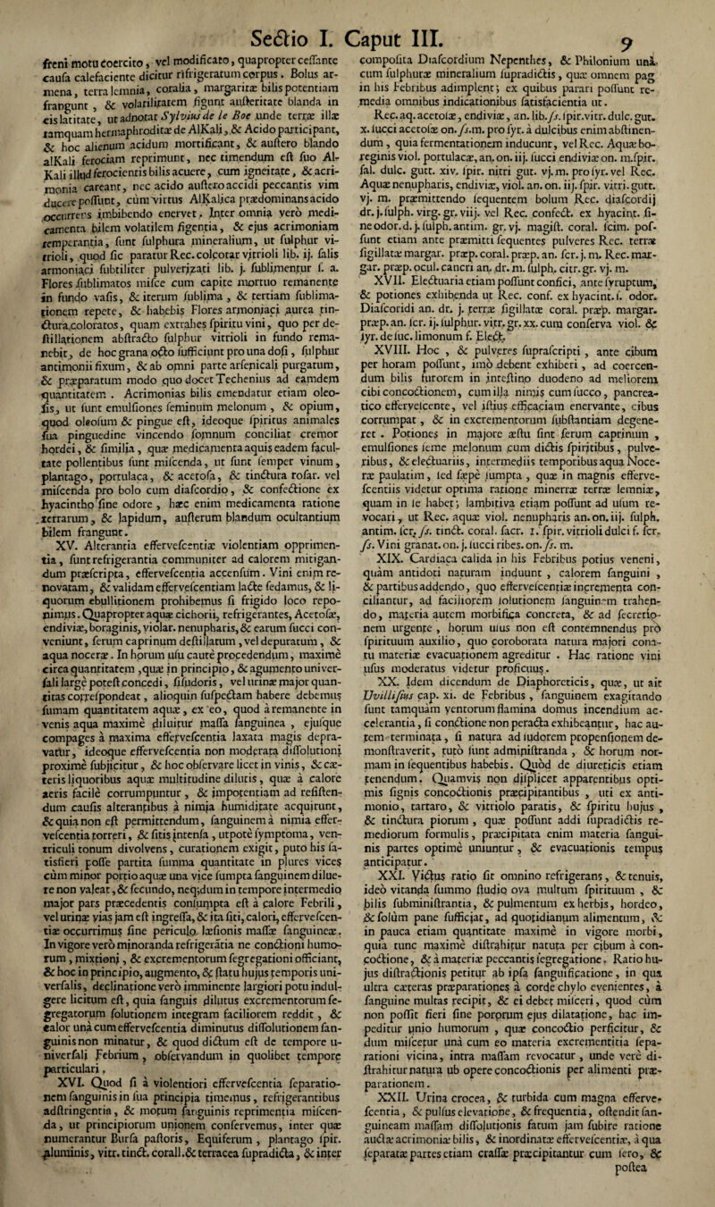 freni motu coercito, vel modificato, quapropter ceffante caufa calefaciente dicitur rifrigeratum corpus. Bolus ar- mena, terra lemnia, coralia, margarirs bilis potentiam frangunt , & volarilifatem figunt aufteritate blanda in eis latitate utadnotat Sylviusde te Boe unde terrs illas tamquam hermaphroditae de AlKaliAcido participant, & hoc alienum acidum mortificant, & auftero blando alKali ferociam reprimunt, nec timendum eft fuo Al¬ Kali illud ferocientis bilis acuere , cum igneitate, & acri¬ monia careant, nec acido auftero accidi peccantis vim duccrepnfliint, cum virtus AlKaljca prsdominans acido occurrens imbibendo enervet . Inter omnia yero medi¬ camenta bilem volatilem figentia, & ejus acrimoniam temperantia, funt fulphura mineralium, ut fulphur vi- irioli, quod fic paratur Rec.colcotar vjrrioli lib. ij. falis armoniad fubtiliter pulverizati lib. j. fublijnentur f. a. Flores Xublimatos mifce cum capite mortuo remanente in fundo vafis, & iterum fubljma , & tertiam fublima- fionem repete, & habebis Flores armonjaci ,aurea tin- &ura,coloratos, quam extrahes fpiritu vini, quo per de- ftillatio.nem abftra&o fulphur vitrioli in fundo rema¬ nebit, de hoc grana o$o fufficiunt pro una dofi, fulphur antimonii fixum, &ab omni parte arfepicali purgatum, &; praeparatum modo quo docet Techenius ad eamdem quantitatem . Acrimonias bilis emendatur etiam oleo- fis, ut fune emulfiones feminum melonum , Ac opium, quod oleofum & pingue eft, ideoque lpiritus animales fua pinguedine vincendo jfomnum conciliat cremor hordei, & fimilja, qus medicamenta aquis eadem facul¬ tate pollentibus fune mifcenda, ut funt femper vinum, plantago, portulaca, & acetofa, & tin&ura rofar. vel mifcenda pro bolo cum diafeordio, & confe&ione ex hyacintho fine odore , haec enim medicamenta ratione .terrarum, & lapidum, auflerum blandum ocultantium bilem frangunt. XV. Alterantia effervefeentis violentiam opprimen¬ tia, funt refrigerantia communiter ad calorem mitigan¬ dum praeferipta, effervefeentia accenfiim. Vini enim re¬ novatam , & validam effervefeentiam ladle fedamus, & li¬ quorum ebullitionem prohibemus fi frigido loco repo- pimus. Quapropter aquae cichorii, refrigerantes, Acetofs, endivis, boraginis, violar. nenupharis, 8c earum fucci con¬ veniunt, ferum caprinum deftillatum , vel depuratum, & aqua nocerae. In hprum ufu caute prpcedendiim, maxime circa quantitatem ,qus in principio,&agumentouniver- fali large poteft concedi, fifudoris, vel urinae major quan¬ titas coffelpondeat, alioquin fufpedam habere debemus fumam quantitatem aqus, ex'eo, quod a remanente in venis aqua maxime diluitur maffa fanguinea , ejufque compages a maxima effervefeentia laxata magis depra¬ vatur, ideoque effervefeentia non moderata diffolutioni proxime fubjicitur, .& hoc obfervare licet in vinis, & cs- teris liquoribus aqua: multitudine dilutis, quae a calore aeris facile corrumpuntur , & impotentiam ad refiften- dum caufis alterantibus a nimia humiditate acquirunt, & quia non eft permittendum, fanguinem a nimia effer¬ vefeentia torreri, &fitisintenfa, utpotelymptotna, ven¬ triculi tonum divolvens, curationem exigit, puto his fa- tisfieri pofle partita fuinma quantitate in plures vice? cum minor portio aqua: una vice fumpta fanguinem dilue¬ re non valeat, & fecundo, neq;dum in tempore intermedio major pars praecedentis conlumpta eft a calore Febrili, vel urina: yias jam eft ingreffa, & ita fiti, calori, effervefeen- tiae occurrimus fine periculo, laefionis mafl&e fanguinea:. In vigore vero mjnoranda refrigeratia ne con&ioni humo¬ rum , mixtioni, & excrementorum fegregarioni officiant, Sc hoc in prineipio, augmento, <3d ftatu hujps temporis uni- verfalis, declinatione vero imminente largiori potu indul- gere licitum eft, quia fanguis dilutus excrementorum fe- gregatorum folutiopem integram faciliorem reddit, & «alor una cum effervefeentia diminutus diffolutionemfan- guinisnon minatur, & quod didum eft de tempore u- niverfali jFebrium , obfervandum in quolibet tempore particulari. XVI. Quod fi a violentiori effervefeentia feparatio- nemfanguinisin fua principia timemus, refrigerantibus adftringentia, & motum (anguinis reprimentia mifcen¬ da, ut principiorum unionem confervemus, inter qua: numerantur Burfa paftoris, Equiferum , plantago lpir. fluminis, vitr. tind. corall.& terracea fupradida, & inter compofita Diafcordium Nepcnthes, & Philonium uni¬ cum fulphurs mineralium fupradidis, qus omnem pag in his Febribus adimplent j ex quibus parari poliunt re¬ media omnibus indicationibus fatisfacientia ut. Rec. aq. acetois, endivis, an. lib./ir. Ipir.vitr. dulc. gut. x. lucci acetofs on./s.m. pro fyr. a dulcibus enim abftinen- dum , quia fermentationem inducunt, vel Rec. Aqus bo- reginis viol. portulaca:, an, on. ii j. fucci endivis on. m.fpir. fal. dulc. gutt. xiv. lpir. nitri gut. vj. m. pro fyr. vel Rec. Aquae nenupharis, endivia:, viol. an. on. iij. fpir. vitri, gutr. vj. m. praemittendo lequentem bolum Rec. diafcordij dr. j. fulph. virg. gr, viij. vel Rec. confed. ex hyacipt. fi¬ ne odor. d.j. fulph. antim. gr.vj. magift. coral. fcim. pof- funt etiam ante praemitti fequentes pulveres Rec. terrae figillatae margar. prsp. coral. praep. an. fer. j. m. Rec. mar- gar. praep. ocul. cancri an. dr. m. fulph, citr. gr. vj. m. XVII. Eleduaria etiam poffunrconfici, antefyruptum, & potiones exhibenda ut Rec. conf. exhyacint.f. odor. Diafcoridi an. dr. j. terrae figillatoe coral. praep. margar. praep. an. fer. ij. fulphur. vitr.gr. xx. cura conferva viol. & iyr.defuc.limonum f. Elefit XVIII. Hoc , 8c pulveres fupraferipti , ante cibum per horam poffunt, imo debent exhiberi, ad coercen¬ dum bilis furorem in jnreftino duodeno ad meliorem cibiconcodionem, cum illa nimis cum luceo, pancrea¬ tico efferyelcente, vel iftius efficaciam enervante, cibus corrumpat, & in excrementorum fubftantiam degene¬ ret . Potiones in majore aeftu fint ferum caprinum , emulfiones leme melonum cum didis fpirjtibus , pulve¬ ribus, &eleduariis, intermediis temporibus aqua Noce¬ rae paulatim, led faepe fumpta , quae in magnis efferve- fcentiis videtur optima ratione minerrae terrae lemnis, quam in le habet j lambitiva eci^m poffunt ad ufum re¬ vocari, ut Rec. aquae viol. nenupharis an.on.iij. fulph. antim. fcr./r. tind. coral. facr. i. fpir. vitrioli dulci f. fer, fj. Vini granat. on. j. lucci ribes. on./r. m. XIX. Cardiaca calida in his Febribus potius veneni, quam antidoti naturam induunt , calorem fanguini , & partibus addendo, quo effervdcentia: incrementa con¬ ciliantur, ad faciliorem lolutionem fanguinem trahen¬ do , maferia autem morbifica concrera, & ad fecretio- nem urgente , horum ulus non eft contemnendus prd fpirituum auxilio, quo coroborata natura majori cona¬ tu materis evacuationem agreditur . Hac ratione vini lifus moderatus videtur proficuus. XX. Idem dicendum de Diaphoreticis, qus, ut ait Uvillifm cap. xi. de Febribus , fanguinem exagitando funt tamquam yentorumflamina domus incendium ac¬ celerantia , fi con&ione non peradta exhibeantur, hac au¬ tem terminata, fi natura ad ludorem propenfionem de- monftraverit, tuto liint admipiftranda , 5c horum nor¬ mam in fequentibus habebis. Quod de diureticis etiam tenendum. Quamvis non djfplicec apparentibus opti¬ mis fignis concoctionis prscipitantibus , uti ex anti- monio, tartaro, & vitriolo paratis, & fpiritu hujus , & tinitura piorum , qus poffunt addi fupradiitis re¬ mediorum formulis, prscipitata enim materia fangui- nis partes optime uniuntur, & evacuationis tempu? anticipatur. ' XXI. yiitus ratio fit omnino refrigerans, 8c tenuis, ideo vicanea fiunmo fiudio oya multum fpirituum , & bilis fubminiftrantia, & pulmentum ex herbis, hordeo, &folum pane fufficiat, ad quotidianum alimentum, 3c in pauca etiam quantitate maxime in vigore morbi, quia tunc maxime diftrahitur natuta per cibum a con- codtione, Adamareris peccantis legregatione. Ratio hu¬ jus diftraCtionis petitur ab ipfa fanguificatione, in qua ulcra esceras prsparationes a corde chylo evenientes, a fanguine multas recipit, & ei debet milceri, quod cum non poffit fieri fine porprum ejus dilatapone, bac im¬ peditur pnio humorum , qus conco&io perficitur, Sc dum mifcepur una cum eo materia excrementitia fepa- rationi vicina, intra maffam revocatur, unde vere di- ftra hi tu r natura ub opere concoClionis per alimenti prs- pararionem. XXII. Urina crocea, & turbida cum magna efferve¬ feentia, & pullus elevatione, & frequentia, oftendirfan- guineam maffam diffojutionis fatum jam fubire ratione auds acrimonis bilis, & inordinats eflervefcentis, a qua leparats partes etiam craffs prxeipitantur cum Iero, &