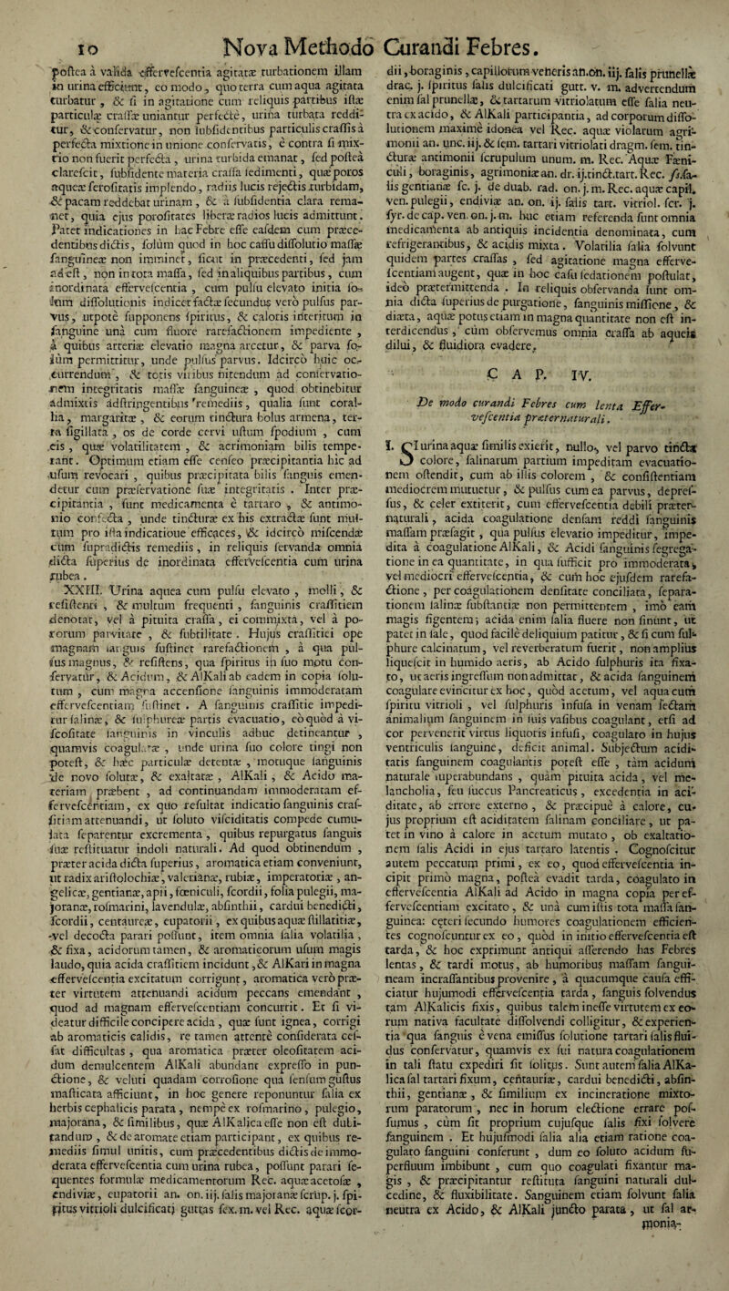 poftea a valida eiffervefcentia agitatae turbationem illam in urina efficiunt, eo modo, quo terra cum aqua agitata turbatur , & fi in agitatione cum reliquis partibus iftae particula: craffae uniantur pertecte, urina turbata reddi¬ tur, &confervatur, non lubfidentibus particulis craflis a perfecta mixtione in unione confervatis, e contra fi mix¬ tio non fuerit perfefta , urina turbida emanat, fed poftea clarefcit, fubfidente materia craffa iedimenti, qua: potos aquexferofiratis implendo, radiis lucis rejc&is turbidam, •& pacam reddebat urinam , & a lubfidentia clara rema¬ net, quia ejus porofitates libera:radios lucis admittunt. Patet indicationes in hac Febre effe eafdem cum proce¬ dentibus didtis, falum quod in hoc caffu diffolutio maffe fanguineo non imminet, fiait in praecedenti, led jam addit, non in tora maffa, fed in aliquibus partibus , cum inordinata effervelcentia , cum puliu elevato initia lo- '«Tt diffokitionis in dicet facto fecundus vero pulfus par¬ vus, utpote fupponens Iphitus, & caloris interitum in fanguine una cum fluore rarefactionem impediente , a quibus arterio elevatio magna arcetur, & parva fo- ium permittitur, unde pullus'parvus. Idcirco huic oc¬ currendum, & totis viribus nitendum ad conservatio¬ nem integritatis mallo fanguinco , quod obtinebitur admixtis adftringentibns 'remediis, qualia funt coral¬ lia, margarito , & eorum cinctura bolus armena, ter¬ ra figillata , os de corde cervi uftum fpodium , cum ,eis , quo volatilitatem , & acrimoniam bilis tempe¬ rant. Optimum etiam efle cenfeo praecipitantia hic ad •ufum revocari , quibus procipitata bilis fanguis emen¬ detur cum profervatione fuo integritatis . Inter pro¬ cipitantia , fune medicamenta e tartaro , & antimo- nio confecta , unde tincturo ex his extrariae funt mul¬ tum pro iftaindicatioue'efficaces, idcirco mifcendo cum fupradidis remediis, in reliquis fervanda omnia diria ftiperius de inordinata efferVefcentia cum urina rubea. XXIII. Urina aquea cum pulfu elevato , molli, & icfi flenti , & multum frequenti , fanguinis craflitiem denotat, vel a pituita craffa, ei commixta, vel a po- rorum parvitate , & fubtilitate . Hujus crallitiei ope magnam ianguis fuftinet rarefariioneih , a qua pul¬ fus magnus, & refiltens, qua fpiritus ija fuo motu con- fervatUr, & Acidum, & AlKali ab eadem in copia folu- tum , cum magna accenlione fanguinis immoderatam cffervefcentiatn fuflinet . A fanguinis craffitie impedi¬ tur (alino, & luiphureo partis evacuatio, eo quod a vi- fcofitate languinis in vinculis adhuc detineantur , quamvis coaguL^o , unde urina fuo colore tingi non poteft, & hoc particulo detento , motuque languinis ile novo foluto, & exaltato , AlKali , & Acido ma¬ teriam probent , ad continuandam immoderatam ef¬ fe rvefceritiam, ex quo refultat indicatio fanguinis craf- fitiamattenuandi, ut foluto vifeiditatis compede cumu¬ lata feparentur excrementa , quibus repurgatus fanguis fuo reftituatur indoli naturali. Ad quod obtinendum , proter acida dida fuperius, aromatica etiam conveniunt, ut radixariflolochio , valeriano, rubio, imperatorio , an¬ gelico, gentianae, apii, feniculi, fcordii, folia pulegii, ma- jorano, rofmarini, lavendulo, abfinthii, cardui benedidi, fcordii, centaureo, eupatorii, cxquibusaquoftillatitio, -vel decoda parari poliunt, item omnia falia volatilia, fixa, acidorum tamen, & aromaticorum ufum magis laudo, quia acida craflitiem incidunt ,& AlKari in magna «ffervelcentia excitatum corrigunt, aromatica vero pro¬ ter virtutem attenuandi acidum peccans emendant , quod ad magnam effervefeentiam concurrit. Et fi vi¬ deatur difficile concipere acida , quo funt ignea, corrigi ab aromaticis calidis, re tamen attente confiderata cef- fat difficultas , qua aromatica proter oleofitarem aci¬ dum demulcentem AlKali abundant expreffo in pun- dione, & vcluti quadam corrofione qua lenium guftus mafticata afficiunt, in hoc genere reponuntur falia ex herbis cephalicis parata , nempe ex rofmarino, pulegio, majorana, &fimilibus, quo AlKaljcaeffe non eft duli- tandum , & de aromate etiam participant, ex quibus re¬ mediis fi mu i unitis, cum procedentibus didis de immo¬ derata effervefeentia cum urina rubea, poffunt parari fe- quentes formulo medicamentorum Rec. aquoacetofo , endivio, eupatorii an. on. iij. falis majoranae fcriip. j. fpi- pjtus vitliolx dulcificat} guttas fex. m. vei Rec. aquo fcor¬ dii , boraginis, capillorum veheris afi.bn. iij. falis prunello drac. j. Ipiritus falis dulcificari gutr. v. m. advertendum emmlalprunello, & tartarum vitriolatum effe falia neu¬ tra cx acido, & AlKali participantia, ad corporumdiffo- lunonem maxime idonea vel Rec. aquo violarum agri- monii an. unc. iij. & fem. tartati vitriolati dragm. fem. tin- duro antimonii fcrupulum unum. m. Rec. Aquo Foni- cufi, boraginis, agrimonioan. dr. ij.tinri.tart.Rec. /j.fa- lis gentiano fc. j. de duab. rad. on. j. m. Rec. aquo capil. ven.pulegii, endivio an. on. ij. faiis tarr. vkriol.-fer. j. fyr. decap. ven.on. j. m. huc etiam referenda funt omnia medicamenta ab antiquis incidentia denominata, cum refrigerantibus, & acidis mixta . Volatilia falia folvunt quidem partes craffas , fed agitatione magna efferve- fcentianlaugent, quo in hoc cafii ledationem pofiuiat, ideo praetermittenda . In reliquis obfervanda funt om¬ nia dida fuperius de purgatione, fanguinis miflione, & diota, aquo potus etiam in magna quantitate non eft in¬ terdicendus , cum obfervemus omnia craffa ab aqueis dilui, & fluidiora evadere, C A P. IV. De modo curandi Febres cum lenta vefcentia frater natur ali. I. Ql urina aquo fimilis exierit, nullo-, vel parvo tindat O colore, falinarum partium impeditam evacuatio¬ nem oftendit, cum ab illis colorem , & confidentiam mediocrem mutuetur, & pulfus cum ea parvus, depref- fus, & celer extiterit, cum effervefeentia debili proter- natutali, acida coagulatione denfam reddi fanguinis maffam profagit , qua pullus elevatio impeditur, impe¬ dita a coagulatione AlKali, & Aridi fanguinis fegrega- tione in ea quantitate, in qua fufficit pro immoderata* vel mediocri'effervelcentia, 6c cum hoc ejufdem rarefa- dione , per coagulationem denfitate conciliata, fepara- tionem lalinae fubftantio non permittentem , imo earii magis figentem; acida enim falia fluere nonfinunt, ut pater in lale, quod facile deliquium patitur, & fi cum ful- phure calcinatum, vel re verberatum fuerit, non amplius liquelcit in humido aeris, ab Acido fulphuris ita fixa- to, ut aeris ingreffum non admittat, & acida fanguinem coagulare evincitur ex hoc, quod acetum, vel aqua cum fpiritu vitrioli , vel fulphuris infufa in venam feriam animalium fanguinem in luis vafibus coagulant, erfi ad cor pervenerit'virtus liquoris infufi, coagularo in hujus ventriculis languine, deficit animal. Subjerium acidi- tatis fanguinem coagulantis poteft effe , tam acidum naturale mperabundans , quam pituita acida, vel me¬ lancholia, feu luccus Pancreaticus, excedentia in ari¬ ditate, ab errore externo, Sc praecipue a calore, cu* jus proprium eft ariditatem falinam conciliare, ut pa¬ tet in vino a calore in acetum mutato , ob exaltatio¬ nem (alis Acidi in ejus tartaro latentis . Cognofcitur autem peccatum primi, ex eo, quod effervefeentia in¬ cipit primo magna, poftea evadit tarda, coagulato in effervefeentia AlKali ad Acido in magna copia peref- fervefeentiam excitato, & una cumiftis tota maffa fan- guinea: ceteri fecundo humores coagulationem efficien¬ tes cognofeuntur ex eo , quod in initio effervefeentia eft tarda, & hoc exprimunt antiqui afferendo has Febres lentas, &: tardi motus, ab humoribus maffam fangui- neam incraffantibtis provenire , a quacumque caufa effi¬ ciatur hujumodi effervefeentia tarda , fanguis folvendus tam AlKalicis fixis, quibus talem ineffe virtutem ex eo¬ rum nativa facultate diffolvendi colligitur, & experien¬ tia qua fanguis evenaemiffus folutione tartati falis flui¬ dus confervatur, quamvis ex fui natura coagulationem in tali ftatu expediri fit loliqis. SuntautemfaliaAlKa- licafal tartarifixum, centauria:, cardui benedirii, abfin¬ thii, gentianx , & fimiliuni ex incineratione mixto¬ rum paratorum , nec in horum ele&ione errare pof- fumus , cum fit proprium cujufque falis fixi lolvere fanguinem . Et hiijufmodi falia alia etiam ratione coa¬ gulato fanguini conferunt , dum eo foluto acidum fli- perfluum imbibunt , cum quo coagulati fixantur ma¬ gis , & prxeipitantur reftituta fanguini naturali dul¬ cedine, & fluxibilitare. Sanguinem etiam folvunt falia neutra ex Arido, 6c AlKali jlmdlo parata, ut fal ar- Pionia^-