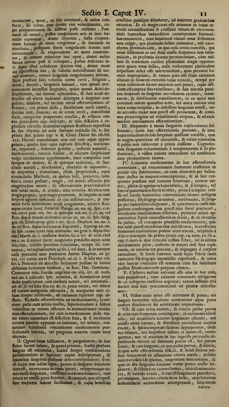 moniacum , quod , ex /ale communi, & urina: con¬ flatur, fal tartar. cum fpiritu vini volatilizatum, cu¬ jus praeparationem fic inftitui pofle exiftimo . Fun¬ datur lal tartari, poftea coagulatum aeri in loco hu- mido exponatur, donec liquefcat , fada evapora¬ tione humidi de novo coaguletur , & fundatur in crucibulo , poftquam fuerit coagulatum iterum aeri committatur , Sc evaporatione de novo condenfe- tur Sc tantum reiteretur hoc opus , donec nullas feceS terreas poft fe relinquat, poftea exficcato fa- le fupra illud cohobetur fpiritus vini , donec exeat uti fuperaffufus fuit , Sc habebis nobili/fimum fal tar¬ tari neutrum, omnes fanguinis coagulationes folvens. Idem praftanr falia volatilia cornu cervi , fuliginis , urinae, fuccini, fanguinis humani , tam quoad atte¬ nuationem incraflati fanguinis, quam quoad Acidi de- ftrudioncm, cui fumme opitulantur, Sc haec acidi de- ftrudio eft altera indicatio defumpta a fanguine coa- pulato, debilem, vel tardam nimis effervefcentiam ef¬ ficiente , cui prseter dida , fatisfaciunt oculi cancri , fperma ceti, niumia; os de corde cervi , mandibulas lucii, margaritas praeparata:; corallia, Sc teftacea om¬ nia praecedenti cap. defcripta, Sc falia AlKalica a ce¬ phalicis extra da fecundum regulam Rolfincii expreffam in fua chymia ad artis formam reddada lib. v. fec. prima Art. primo cap. v. Sc Citati David lib. cit.fol. ici. Horum remediorum ufus erit cum aquis appro- priatis, quales funt aqua raphani fvlveftris, fcorzone- ne, cupatorii , foliorum geniftas , nafturtii aquatici , lumbricorum, corticis fraxini , Se aliorum fimplicium vulgo incidentium appellatorum, inter compofita funt fyrupus de duabus, Se de quinque radicibus, de Stas- chade acetofi , diarrhodon , trochifci de cupacorio , de abfyntbio , thabarbaro, elixit- proprietatis , aqua theriachalis Mathioli, ex quibus boli, potiones, lum- bitiva conci poliunt, magis , vel minus efficacia: pro magnitudine morbi . Si effervefeentia prsternaturalis erit valde tarda, & debilis, falia volatilia Alcalica lunt magis propria, qua? magis penetrant, Sc fanguinem cum impetu agitant fufficienci ad ejus diflolutionem, Se ma¬ xime fada imbibitione acidi coagulantis, idcirco Rec. aqu® cardui bend. Fxniculi Pulegii an. on. iij. fpir. cor¬ nu. cervi gutt. viij. fvr. de quinque rad. on. i. Js, m. vel Rec. Aquae fcordii Abfynthii ialviee an. on. iij. fpir. fulig. gut.vii. Elixit.prop. gurr.v.fyr. Acet. Diarhod. an. on. i. m. vel Rec. Aquae fcorzonerae Eupatorii, Aiparag. an. on. iij. fpir, cornu cervi falis armoniac. an. gutt. v. Aqua:the- riac, Matth. dr. i. tindurae Antim.fcr. i. lyt. de acid. citri on.i. m. fi minor fuerit coagulatio prasdtdis aquis adde falia fixa, relidis lpiritibus volatilibus, nempe fal. Cen¬ taureae , vel cephalicorum aft fer. i. vel duos, Se in utroque cafu praemitte ante potionem Antim. Diaphor. ad gr. xvi. vel cornu cervi Philofoph. ad. dr. i. & falis tart. vol. fer. i. Potiones ex decodis herbarum poffunt in locum didarum herbarum fubftitui , ut Rec. Dec. Gentianae. Centaureae min, fcordit. angelicae on. viij. fyr. de duab. rad.on. i. addendo fpir. volatiles, Se Aromaticos juxta dofin praeferiptam cum tindura tartari, vel antimonii. ad. dr. fs. vel falia fixa ad. dr. fs. prout major, vel minor eft horum indigentia oftreacea , Se margarita: ante ci¬ bum femper exhibenda, ob rationem fuperiori cap. di¬ dam . Redada effervefeentia ad mediocritatem, rever¬ tente pulfu cum urinis tindis, fuperfedendum a falibus volatilibus ne eorum efficacia in immoderatam incida¬ mus effervefcentiam, fed eam in moderatione dida ma¬ nu tenere curandum eft AlKalicis fixis, & fi inclinatio naturae interim appareat ad fudorem, vel urinam, ten- tandum hujufmodi evacuationes medicamentis prae- feribendis inferius, vel purganda materia modo mox dicendo. II. Quoad venae fedionem, Se purgationem, in hac Febre locum habent, Sc quoad primam, fiadfitplethora fanguis eft mittendus, habita femper confideratione permittentium in fuperiore capite deferiptorum , Se quantitas fanguinis plethorae debet corrifponde re; fi ve¬ ro hujus non adfintfigna, parum de fanguine detrahen¬ dum eft, ne evacuato in copia fpiritu, refrigerataque ni¬ mis mafla fanguinea, craffiores reddantur humores, tum etiam ne emiffa parte fluidiori, Se tenujori,qua: ad egref- fum majorem habent facilitatem , & cujus beneficio craftitics paulif^er diluebatur, ad majorem gradum ha:? excrefcat. Et eo magis cauti effe debemus in hujus re¬ medii adminiftratione fi craftitiei vitium ab cxcremen- titiis humoribus 'Univerfalcm cacochymiam fundanti¬ bus emanaverit, cum hujufmodi vitium vena: fedionem non exigat, qua plenitudo folum exinanitur, nifi caco- chyma plenitudoadfit, in quo cafu fentio cum illis, qui vena: fedionem in tali ftatu mafla: famminea: non refor- midant, in praffentia fuorum permittentium, cum nul¬ lum fit remedium cuilibet plenitudini magis opportu¬ num quam vena: fedio, nulla veroextante plenitudine fufpedum debet efle tale remedium, quia peccanti hu¬ mori improprium, Se vanam puto efle illam rationem allatam in favorem exercitii hujus remedii, nempe per vena: fedionem locum majorem aeri parari, cujus offi¬ cium eft corpora fixa volatilizare, Se fuis nitrofis parti¬ bus majorem in fanguine accendonem excitare , tenui¬ tatem, Se fubtilitatem conciliantem, ex eo quod non continuo eadem quantitas aeris, fed unica tantum vice intra venas recipitur, in defedum fanguinis emiffi, un¬ de accenfio major non poteft elfe permanens, Se conti¬ nua prout exigitur ad volatilizanda corpora, Sc ad exci¬ tandam attenuantem effervefcentiam. III. Aliquando a nimia fanguinis copia calorem fuf- focante , tarda ha:c effervefeentia provenit, 8c tunc hujus remedium in fola fanguiuis miffione confiftit, qua: in magna quantitate eft exercenda, Se etiam reiteranda fi pulfus non fublevetur a prima miffione . Cognofce- mus fanguinis redondantiam a temperamento fi fit ple- thoricum, a vidus ratione antecedenti ad conftituen- dam plenitudinem idonea. IV. Lenientia medicamenta in hac effervefeentia conveniunt , ad evacuationem humorum crafforum ifl primis viis ftabulantium, ne cum alimentis per ladea- rum dudus in majores venas rapiantur, Sc in hoc exe- quendo prjeftant mei rofatum folutivum , cremor tar¬ tari, pilulae de agarico vel ejus infufio, Se fi lympha, vel humor pancreaticus fuerit in vitio, prout a tempore craf- fis vel ferofis humoribus cnmmulandis idoneo colligere poflumus, Hydragoga ut manna , mechoacan, 8ejalap- pa pro lenientibus ufurpentur , Sc quia materia crafla fan- guinem conftringens non poteft tota fimul praparari , ad unicam evacuationem refervata, paulatim etiam ap¬ parentibus fignis concodionis in urinis , Se ab elevatio¬ ne pulfus, eft evacuanda pra:didis medicamentis, qui¬ bus addi poteft mercurius vitte dulcificatus, in crafforum humorum eradicatione primas vices tenens , vel pilulis a Silvio delcriptis lib. primo praxis cap. 14. num. 50. lib.2. cap.7. num. 9. qua: remedia ceffata Febre, vel in ultima declinationis parte, exiftente in majori dofi funt repli¬ canda, ut materia tot peccans, Se dilgregata e corpore extrudatur. Si ferofi humores acidi hujus Febris caufa extiterint Hydragogis iupradidis expellendi, Se unica vice horum evacuatio eft tentanda cum fua fubtilitate poffint Medicamentum purgans eludere. V. Clyfteres nullius videntur efle ufus in hoc cafu, imo prtejudicari , cum calorem eventando refrigerent & ex refrigerio craffities augeatur; tamen inflante alvi duritie non funt pmermittendi ad pituita: abfterfto- nem. VI. Vidus ratio debet efle attenuans Se pauca; ubi fanguis humorum vifeofitate condenfatur aqua: potus confert fluiditatem fui admixtione impartiendo. VII. Si cum ut ina turbida, Se crocea pulfus parvus & celer cum frequentia conjungatur, ab acrimonia biliofi ialis , vel atrabiliaris folutum fanguinem oftendir , qui amiffo omni lentore, Se fibrofitate rarefadioni ineptus evadit, Sc fpiritu impetum faciente depauperarur, unde nec dilatare, nec impulfum inferre ei datum eft, conle- quenter, nec vi arteriam in fuo ingreffu per cordis ex- pulfionem elevare ad fummum potens eft, fed parum folum, Sc cum languore, ex quo pulfus parvus, &: debilis, Scquia adfit effervefeentia AlKali, Sc Acidi faciens pul- fum frequentem ex aduatione caloris cordis , defedu tamen craftitiei & fpiritus, turgentiam non concipit, Se quia in ifta fanguinis folutione muka: partes craffa: ful- phurete, Se falinarfero coinmifcentur, idcirco urina cro¬ cea, Sc turbida evadit, Se hoc eft fanguinem putrefeere, perantiquos, interitu caloris ineo fado, unde habemus indicationem acrimoniam attemperandi, fanguinem natura-