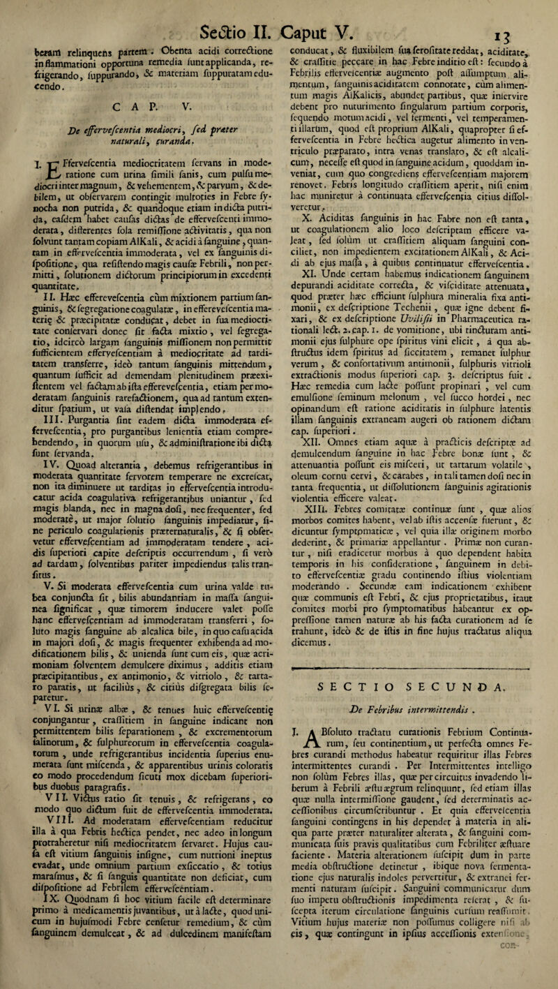 bcraitl relinquens partem . Obenta acidi corredione inflammationi opportuna remedia funt applicanda, re¬ frigerando, luppuiando, Sc materiam fuppuratain edu¬ cendo. C A P. V. De effervefc entia mediocri, fcd prater naturali, curanda. -r-* Ffervefcentia mediocritatem fervans in mode- r> ratione cum urina firnili fanis, cum pulfume¬ diocri inter magnum, & vehementem, v^eparyum, & de¬ bilem, ut obfervarem contingit multoties in Febre fy* nocha non putrida, Sc quandoque etiam indidaputri¬ da, eafdem habet caufas didas de effervefeenti immo¬ derata , differentes fola remiffione adivitatis, qua non folvunt tantam copiam AlKali, Sc acidi a fanguine ? quan¬ tam in efFervefcentia immoderata, vel ex fanguinis di- fpofitione, qua refiftendo magis caufe Febrili, non per¬ mitti, folutionem didorum principiorum in excedenti quantitate, II. Haec efferevefeentia cum mixtionem partium fan¬ guinis, Sc fegregatione coagulatae, in efferevefeentia ma¬ teri? Sc praecipitatae conducat, debet in fua mediocri¬ tate conlervari donec fit fada mixtio , vel fegrega- tio, idcirco largam fanguinis mifllonem non permittit fiifficientem efferyefcentiam a mediocritate ad tardi¬ tatem transferre, ideo tantum fanguinis mittendum, quantum lufficit ad demendam plenitudinem praeexi- ftenrem vel fadam ab jfta efferevefeentia, etiam per mo¬ deratam fanguinis rarefadionem, qua ad fantum exten¬ ditur fpatium, ut vala diftendac implendo, III. Purgantia fint eadem dida immoderata ef- fervefeentia, pro purgantibus lenientia etiam compre¬ hendendo, in quorum ufu, & adminiftratione ibi didat funt fervanda, IV. Quoad alterantia , debemus refrigerantibus in moderata quantitate fervorem temperare ne excrelcat, non ita diminuere ut tarditas io effervefcentiaintrodu- catm* acida coagulativa refrigerantibus uniantur , fed magis blanda, nec in magna dofi, nec frequenter, fed moderate, ut major folutio fanguinis impediatur, fi¬ ne periculo coagulationis prsternaturalis, Sc fi obfer- vetur efFervefcentiam ad immoderatam tendere , aci¬ dis fuperiori capite deferiptis occurrendum , fi vero ad tardam, folventibus pariter impediendus talis tran- fitus. V. Si moderata eflfervefcentia cum urina valde ru¬ bea conjunda fit, bilis abundantiam in maffa fangui- nea fignificat , qus timorem inducere valet poffe hanc efFervefcentiam ad immoderatam transferri , fo- luto magis fanguine ab alcalica bile, in quo cafuacida in majori dofi, Sc magis frequenter exhibenda ad mo¬ dificationem bilis, Sc unienda funt cum eis, quae acri¬ moniam folventem demulcere diximus , additis etiam praecipitantibus, ex anfimonio, & vitriolo , Sc tarta- ro paratis, ut facilius, Sc citius difgtegata bilis fe- paretur. VI. Si urina: albae , Sc tenues huic effervefeenti? conjungantur, craflitiem in fanguine indicant non permittentem bilis fepararionem , Sc excrementorum ialinorum, & fulphureorum in efFervefcentia coagula¬ torum , unde refrigerantibus incidentia fuperius enu¬ merata funt mifcenda, Sc apparentibus urinis coloratis eo modo procedendum ficuti mox dicebam fuperiori- bus duobus paragrafis. VII. Vidus ratio fit tenuis, Sc refrigerans, eo modo quo didum fuit de efFervefcentia immoderata. VIII. Ad moderatam efFervefcentiam reducitur illa a qua Febris hedica pendet, nec adeo in longum protraheretur nifi mediocritatem fervaret. Hujus cau- fa eft vitium fanguinis infigne, cum nutrioni ineptus evadat, unde omnium partium exficcatio, Sc totius marafmus, Sc fi fanguis quantitate non deficiat, cum difpofitione ad Febrjlem efFervefcentiam. IX. Quodnam fi hoc vitium facile eft determinare primo a medicamentis juvantibus, utalade, quod uni¬ cum in hujufmodi Febre cenfetur remedium, Sc cum fanguinem demulceat, & ad dulcedinem manifeftam 13 conducat, Sc fluxibilem fuaferofitatereddat, aciditate, Sc craflitie peccare in hac Febre inditio eft: fecundo a Febrilis etfetvelcencis augmento poft affumptum ali- rnentum, fanguinis aciditatem connotate, cum alimen¬ tum magis AiKalicis, abundet partibus, qus inlervire debent pro nuturimento fingularura partium corporis, fequendo motum acidi, vel fermenti, vel temperamen¬ ti illarum, quod eft proprium AlKali, quapropter fief- fervefeentia in Febre hedica augetur alimento in ven¬ triculo praeparato, intra venas translato, Sc eft alcali- cum, neceffe eft quod in fanguine acidum, quoddam in¬ veniat, cum quo congredien$ effervefcenjtiam majorem renovet. Febris longitudo craflitiem aperit, nifi enim hac muniretur a continuata efferveffenfia citius diffol- verejtur, X. Aciditas fanguinis jn hac Fabre non eft tanta, ut coagulationem alio loco deferiptam efficere va- jeat, fed lolum ut craflitiem aliquam fanguini con¬ ciliet, non impedientem excitationem AlKali, & Aci¬ di ab ejus maffa, a quibus continuatur efFervefcentia. XI. Unde certam habemus indicationem fanguinem depurandi aciditate correda, Sc vifeiditate attenuata, quod pister haec efficiunt fulphura mineralia fixa anti- monii, ex deferiptione Techenii, qus igne debent fi- xari, Sc ex deferiprione Uvili/ii in Pharmaceutica ra¬ tionali led. 2.cap. i. de vomitione, ubi tinduram anti- monii ejus fulphure ope fpiritus vini elicit, a qua ab- ftrudus idem fpiritus ad ficcitarem , remanet fulphur verum, & confortativnm antimonii, fulpburis vitrioli extradionis modus fuperiori cap. 3. deferiptus fuit . Hsc remedia cum lade poffunt propinari , vel cum emulfione feminum melonum , vel fucco hordei, nec opinandum eft ratione acidiracis in fulphure latentis illam fanguinis extraneam augeri ob rationem didam cap. fuperiori. XII. Omnes etiam aquae a pradicis deferipts ad demulcendum fanguine in hac febre bonae lunt , Sc attenuantia poffunt eismifeeri, ut tartarum volatile , oleum cornu cervi, &carabes, in tali tamen dofi nec in tanta frequentia, ut diffolutionem fanguinis agitationis violentia efficere valeat. XIIi. Febres comicats continus funt , qus alios morbos comites habent, vel ab iftis accenfae fuerunt, & dicuntur fymptpmatics , vel quia ilis originem morbo dederint, Sc primatis appellantur . Prims non curan¬ tur , nifi eradicetur morbus a quo dependent habita temporis in his confideratione, fanguinem in debi¬ to effervefeentis gradu continendo iftius violentiam moderando . Secunds eam indicationem exhibent qus communis eft Febri, & ejus proprietatibus, itaut comites morbi pro fymptomatibus habeantur ex op- preffione tamen naturs ab his fada curationem ad fe trahunt, ideo Sc de iftis in fine hujus tradatus aliqua dicemus. SECTIO SECUNDA. De Febribus intermittendis . J. A Bfoluto tradatu curationis Febrium Contimla- rum, feu continentium, ut perfeda omnes Fe¬ bres curandi methodus habeatur requiritur illas Febres intermittentes curandi . Per Intermittentes intelligo non foliim Febres illas, qus per circuitus invadendo li¬ berum a Febrili sftusgrum relinquunt, fed etiam illas qus nulla intermiffione gaudent, fed determinatis ac- ceffionibus circumfcribuntur . Et quia efFervefcentia fanguini contingens in his dependet a materia in ali¬ qua parte prster naturaliter alrerata, & fanguini com¬ municata mis pravis qualitatibus cum Febriliter sftuarc faciente . Materia alterationem fufeipit dum in parte media obftrudione detinetur , ibique nova fermenta- tione ejus naturalis indoles pervertitur, & extranei fer¬ menti naturam fufeipit. Sanguini communicacur dum fuo impetu obftrudionis impedimenta referat , Sc fu- fcepta iterum circulatione fanguinis curfum reaffumit Vitium hujus materis non poffumus colligere nifi ab eis, qus contingunt in ipfius acceffionis extenfone. COR-