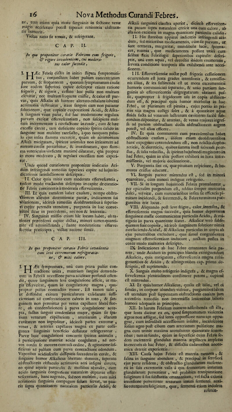ne, tum etiam quia motu fanguinis in fedione veno magis accelerato' poteft luperari renitentia oblinien¬ tis humoris ■' Vicius ratio fit tenuis, Sc refrigerans. C A P. II. In quo proponitur curatio Febriam cum frigore. & rigore invadentium, cui moderfl- tus calor fuccedit, I. T T/Ec Febri? didis in initio ftipata fymptomati- 1JL bus, eonjundum habet pullum concentratum parvum, Sc frequentem , quorum fymptomatum caufo funt eodem fuperiori capire deferipto etiam ratione frigoris , Sc rigoris , ceffato hoc pulfu non multum elevatur, nec inultum frequens exiftir, & calor eft par¬ vus, quia Alkalia ab humore alterato exhalans folventi acrimonia deftituitur , itaut fanguis eam non patiatur folutionem, quo copiofo evaporationi Acidi, &Alka- Ji fanguini viam parat, fed hac moderatione regulata parvam excitat effervefeentiam, non fufeipiens mul¬ tum incrementum a rarefadione in corde, cum & hoc exceffu careat, tam deficiente copiofo fpiritu calido in /anguine non multom rarefado, a quo tanquam pabu¬ lo ejus infit3 flamma excrefcit, quam ob acrimoniam Alkali mitigatam, fpiritus animales non irritantem ad motum cordis perturbatur, & inordinatum, quo flam¬ ma ventriculos vivficans maxime dilatatur, qtia propter in motu moderato , Sc regulari exceffum non experi¬ tur . Unde quoad curationem proponitur indicatio Aci¬ dum infringendi remediis fuperiori capite ad hujus in¬ dicationis latisfadionem deferiptis. II. Calor quia mitis cum moderata effervefeentia , e.odem modo tradandus deferipto in capite dccuratio- tie Febris continentis a moderata efferve!centia. III. Et quia eamdem habet caufam, nempe obftru- 'dionem alicujus determinata; partis-, indicantem fui ablationem, idcirco remediis deobftruentibusa fuperio¬ ri capjte petendis utendum , purgantia in hac cpnve. tfiliht ficut in praecedenti, nec non & lenientia. IV. Sanguinis miflfio etiam hic locum habet, obra. tiones procedenti capite didas, minori tamen quanti¬ tate eft adminiftranda , flante moderatione efferve-? fccntio proferipra , vidus ratione fimili. e a f. iii. In quo proponitur curatio Febris invadentis cum levi extremorum refrigeratio¬ ne , & miti calore. I. T T ALe fympromara, una cum prava pulfus con-? Jrl tradione unita, materiam fangini demanda¬ tam in Febrili acceffioneparva aciditate perfundi offen¬ dit, quare fanguinem levi coagulatione afficit, ut ma¬ gis effervefeat, quam in coagulatione magna , qua¬ propter pullus contradio minor . Eft tamen talis , ut deffendat exitum particularum calidarum fuffi- cientium ad confervationem caloris in toto , Sc fan¬ guinem non permittat per venas capillares libere flue¬ re , ob condcnfationem a parva coagulatione acce¬ pta, fadus fanguis condenfatus major, quam fit fpa- tium venarum capillarium , arteriarum , iftarum cavitatem non ingreditur , idcirco partes extremo , venas , Sc arterias capillares magna ex parte colli¬ gentes fanguinis beneficio deftituto refrigerantur . Parvo huic coagulationi concurrit fpiritus animalis , a participatione materis acido coagulatus , ad ner¬ vos cordis fe movens cum tali ordine, Sc agitatione fuf- ficienti ad pulfum cum parva contradione edendum. Vaporibus acidiufculis diflipatis fuccedensin corde, & fanguine humor Alkalicus libertate donatus, fuperato obftrudionis obftaculo acrimonia acri infrnni carens, eo quod aqueis particulis Sc mollibus abundet, cum acido fanguinis congrediens naturalem depravat effer¬ vefeentiam, hanc augendo, fed non multum, cum miti acrimonia fanguinis compagem folum fervat, ut pau¬ cis fupra quantitatem nauualem particulis Acidi, Sc Alkali fanguinci clauftra aperiat, dicirco effervefeen¬ tia parum lupra naturalem crefcir una cum calore, ab iftanon excitatis in magna quantitate particulis calidis. II. His flantibus apparet indicatio infringendi aci¬ dum, fed mitioribus medicamentis, cum fit parvum, ut funt terracea, margaritas, mandibula lucii, fperjm- eet, mumia , quae medicamenta poffunt uniri cum falibus fixis Febrifugis fuperioribus capitulis deferi¬ ptis, una cum aquis, vel decodis ibidem enumeratis , fervata conditione temporis ifta exihibendi ante accef- fionem. III. Efferverfcentio audo poft frigoris ceffationem ecutrendum eft juxta gradus intenfionis , & remiffio- nis illius, Sc ita fuftinenda eft ut motu excremencirii humoris communicati feparatio, Sc unio partium fan¬ guinis ab efferverfcentia difgregatarum obtineri pof- fit, quapropter a frigidorum ufu in copia abftinen- dum eft, Sc procipue quia humor morbofu? in hac Febre, ut plurimum eft pituita , cujus portio in pri¬ mis viis magna colligi folet , Sc a quantitate aquae fluida fada ad venarum ladearum cavitarem facile fub- eundam difponitur, Sc arterias, Sc venas majores ingref- fa ad partem obftrudam duda obftrudionem augere poteft, vel alias efficere. IV. Et quia communem cum procedentibus habet obftrudionis caufam , iifdem etiam deobftruentibus hanc expugnare contendendum eft, non relidis diapho¬ reticis, & diureticis, quibus lumma ineft lolvendi pote- ftas , Sc falia volatilia, & fpiritus hujufmodi magis tuto in hac Febre, quam in aliis poffunt exhiberi in hora inter- miffionis, vel majoris declinationis. V. Purgantia fint ea, qua; pituitam refpiciunt, & hu¬ mores craffos educunt. VI. Sanguis pariter mittendus eft , fed in miqori quantitate, cum minori indigeat refrigerio. VII. Si in longum hujulmodi Febres protrahantur , per epicrafim purgandum eft, addito femper mercurioi dulci, vel vfta;, cum rnercurialibus infica fit efficacia pi¬ tuitam incidendi, Sc fecernendi, & Febre terminata pur¬ gantibus erit locus. VIII. Aliquando poft leve frigus, calor intenfus, SC effervefeentia magna iuccedit, quia humor depravatus fanguineomaffo communicatus particulis Acidis, & mi¬ tigatis in parva quantitate fcatet. Alkalico vero fubfe- quentes funt copiofo, idcirco fanguinem folutione nimis rarefaciendo Acidas, St Alkalicas particulas in copia ab ejus penetralibus excludunt, quo fimul congredientes magnam effervefeentiam inducunt , audam poftea in corde modo multoties deferipto. IX. Indicationes ab hac Febre emanantes fatis pa¬ tent, unde Acidum in principio blandis extinguendiuft Alkalicis, quia mitigatum, effervefeentia magna refri¬ gerantibus Sc Acidis , Sc aftringentibus cap. primo de¬ feriptis , eft reprimenda, X. Sanguis multo refrigerio indigens , Sc magna ef¬ fervefeentia plenitudinem conftituere potens , copiose eft mittendus. XI. Et quia humor Alkalicus, qualis eft bilis, vel ei fi milis , in corpore abundare videtur, purgantibus bilem eft utendum poft fupperatam obftrudionis caufam jam recenfitis remediis non intermilfis lenientibus biliofo humori adequatis in principio. XII. In harum Febrium numero adferibenda eft illa, quo lenta dicitur ex eo, quod fimptomatum violentia ogros non affligat, fed lenta oppreftione naturam oppu¬ gnat, cum infenfibili acceflionum infultu , incalefcente folum ogro poft cibum cum arteriarum pulfatione ma¬ gna cum urinis maxima arenularum quantitate fcaten- tibus tam in fundo, quam in fiipeificie cujus Fet ris fe- dem mefenterii glandulas materia argillacea impletas in enecatis ab hac Febre, Sc diffedis cadaveribus anoto- mica detexit experientia. XIII. Caufa hujus Febris eft materia tartarea , & falina in fanguine abundans , Sc procipue in ferofiori ejus parte refidens, Sc obftrudio glandularum mefente¬ rii in fuis excretoriis vafis a qua fermentum innatum glandularum pervertitur , vel prohibita tranlpiratione fuliginum a fua fubftantia emanantium, vel fada caloris intenfione pervertente texturam innati fermenti auxi¬ lio retentatum fuliginum, quo, fermenti etiam indolem referen-