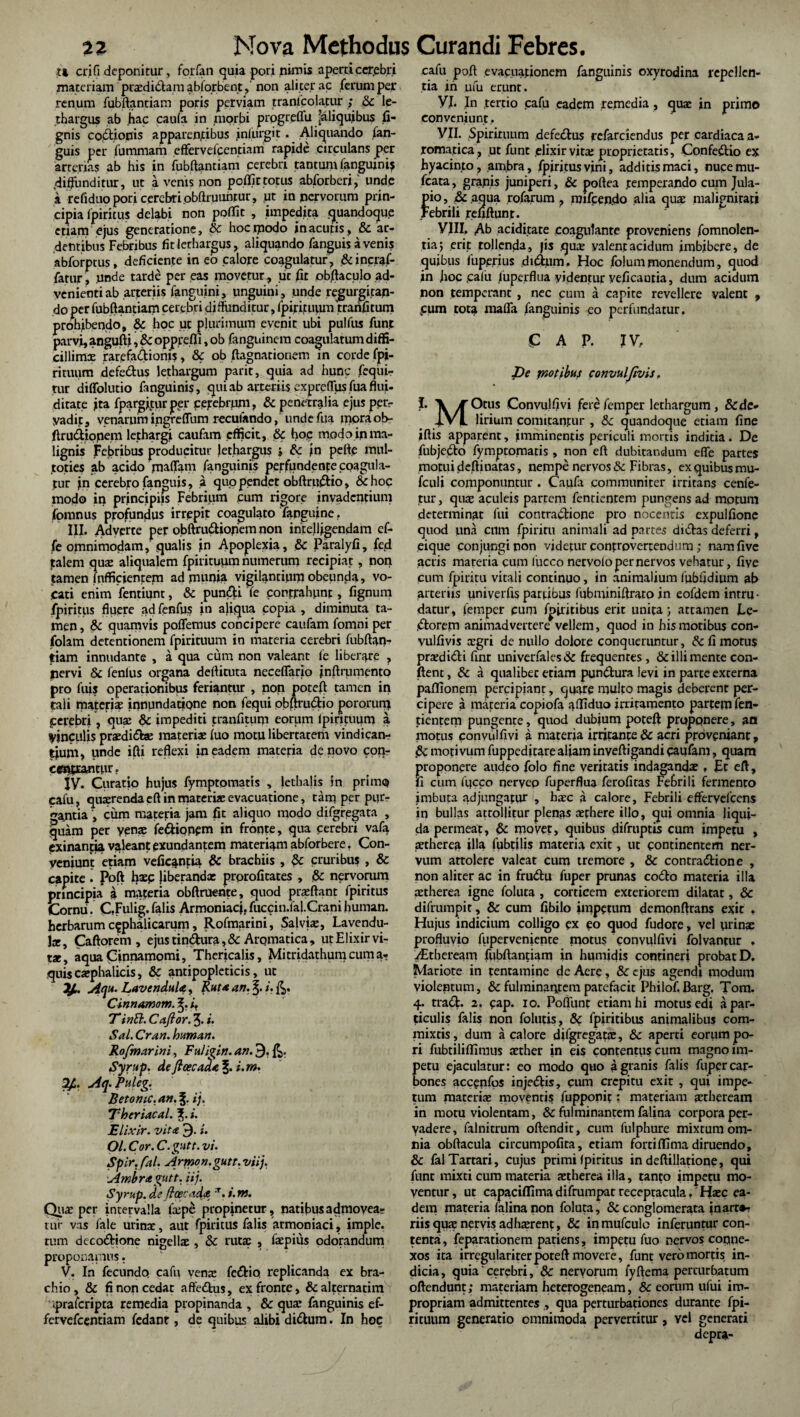 U eri(1 deponitur, forfan quia pori nimis apem cerebri materiam ptxdidamabfqrbent,'non aliter ac ferum per renum fubftantiam poris perviam tranlcolatur ; & le¬ thargus ab hac caufa in morbi prpgreffu 'aliquibus li¬ gnis coitionis apparentibus iniurgit. Aliquando fan- guis per fummam effervefeentiam rapide circulans per arterias ab his in fubftantiam cerebri tantum fanguinij .diffunditur, ut a venis non poflictotus abforberi, unde a refiduo pori cerebri obftruuhtur, ut in nervorum prin¬ cipia fpiritus delabi non poflit , impedita quandoque etiam ejus generatione, & hoctpodo in acutis, & ar¬ dentibus Febribus fit lethargus, aliquando fanguis avenis abforptus, deficiente in eo calore coagulatur , & incraf- fatur, unde tarde per eas movetur , iit fit obftaculo ad¬ venienti ab arteriis fanguini, unguini, unde regurgitan¬ do per fubftantiam cerebri diffunditur, fpirituum tranfitum prohibendo, & hoc ut plurimum evenit ubi pulfus funt parvi, angufti,&opprefli,ob fanguinem coagulatum diffi¬ cillimae rarefadionis, & ob ftagnationem in corde fpi¬ rituum defedus lethargum parit, quia ad hunc fequi- tur diffolutio fanguinis, qui ab arteriis expretius fua flui- ditate ita fpargjjur per cerebrum, & penetralia ejus per¬ vadit, venarum ingreffum reculando, undefua mora ob- ftrudiopem lethargi caufam efficit, & hoc modo in ma¬ lignis Febribus producitur lethargus i >n pefte mul- toties ab acido maffam fanguinis perfundente coagula¬ tur jn cerebro fanguis, a quo pendet obftrudio, &hoc modo in principia Febrium cum rigore invadentium fomnus profundus irrepit coagulato fanguine. III. Adverte per obftrudionem non intelljgendam cf- fe omnimodam, qualis in Apoplexia, & Paralyfi, fed talem qua: aliquaiem fpirituum numerum recipiat, non tamen (officientem ad munia vigilantium obeunda, vo¬ cati enim fentiunt, & pundi fe contrahunt, fignum fpiritus fluere ad fenfus in aliqua copia , diminuta ta¬ men , & quamvis poflemus concipere caufam fomni per folam detentionem fpirituum in materia cerebri fubftan¬ tiam innudante , a qua cum non valeant fe liberare , nervi & fenius organa deftituta neceffario jnftrumento pro fuis operationibus feriantur , non poteft tamen in tali materia: innundatiqne non fequi obftrudio potorum cerebri, qua: & impediti tranfitum eorum lpiritnum a Vinculis praediate materia: fuo motu libertatem vindican¬ tium, unde ifti reflexi in eadem materia de novo con- ce«|tiancur. jy. Curatio hujus fymptomatis , jethalis in primo cafu, quaerenda eft in materi* evacuatione, tam per pur¬ gantia , cum materia jam fit aliquo modo difgregata , quam per yen* fedionem in fronte, qua cerebri vafa exinantia valeant exundantem materiam abforbere. Con¬ veniunt etiam veficantia & brachiis , fk cruribus , & capite i Poft haec jiberandx prorofitates , & nervorum principia a materia obftruente, quod prxftant fpiritus Cornu. CFulig,falis Armoniacj,fucrin.fal.Cranihuman. herbarum cephalicarum, Rofmarini, Salvi*, Lavendu- J*, Caftorem , ejus tindura, & Aromatica, ut Elixir vi- tx, aqua Cinnamomi, Thericalis, Mitridathurpcuma- quis cxphalicis, & antipopleticis, ut y.. Aqu. LavenduU, Ruta an. i. Cinnamom. i, T inth. Cajfor. 3. i. Sal.Cran. louman. Rofmarini, Fuli^in. an. 9, Syrup. de ftcecaka ?. i.m. y. Aq. Puleg. Betomc.an.%. ij. Thcriacal. i. Elixir. vita 3- i. Ol.Cor.C.gutt. vi. Spir. fal. Armon.gutt. viij. Ambragutt. iij. Syrup. de floecad* 'T. i. nt. Qu* per intervalla faepe propinetur, natibus admovea¬ tur vas fale urinx, aut fpiritus falis armoniaci, imple, tum decodione nigellx , & rutae , fxpius odorandum proponamus. V. In fecunde» cafu ven* fediq replicanda ex bra¬ chio, & fi non cedat affedus, ex fronte, & alternarim praferipta remedia propinanda , & qux fanguinis ef- fervefeentiam fedant, de quibus alibi didum. In hoc cafu poft evacuationem fanguinis oxyrodina repellen¬ tia in ufu erunt. VI Jn tertio cafu eadem remedia, qu* in primo conveniunt, VII. Spirituum defedus rcfarciendus per cardiaca a- romatica, ut funt elixir vitx proprietatis, Confedio ex hyacinto , am.bra, fpiritusvini, additis maci, nucemu- fcata, grapis juniperi, & poftea temperando cum Jula- pio, tk aqua rofarum , raifpendo alia qu* malignitati Febrili reuftunt. VIII, Ab aciditate coagulante proveniens fomnolen- tia j erit tollenda, jis qu* valent acidum imbibere, de quibus fuperius difflum. Hoc folum monendum, quod in hoc ,cafu luperflua videntur veficautia, dum acidum non temperant , nec cum a capite revellere valent 9 .cum tota mafTa fanguinis eo perfundatur. C A P. JV, De ynotibus convulfivis. I. \ € Otus Convulfivi fere femper lethargum, &de- jVL lirium comitantur , tk quandoque etiam fine iftis apparent, imminentis periculi mortis indicia. De fubjedto fymptomatis, non eft dubitandum efle partes motui deftinatas, nempe nervos & Fibras, ex quibus mu- fculi componuntur . Caufa communiter irritans cenfe- tur, qu* aculeis patrem fentienrem pungens ad motum determinat fui contra£Hone pro nocentis expulfione quod una cum fpiriru animali ad partes didas deferri, eique conjungi non videtur confrovertendum; namfive .acris mareria cum luceo nervolo per nervos vehatur, five cum fpiritu vitali continuo, in animalium fubfidium ab arteriis univerfis partibus fubminiftratp in eofdem intru¬ datur, femper cum fpiritibus erit unita; attamen Ce- .dorem animadvertere vellem, quod in his motibus con¬ vulfivis xgri de nullo dolore conqueruntur, & fi motus prxdi&i finr univerfales& frequentes, & illi mente con¬ fient, & a qualibec etiam pundura levi in parte externa paflionem percipiant, quare multo magis deberent per¬ cipere a mareria copiofa affiduo irritamento partem fen- tienpem pungente, quod dubium poteft proponere, an motus convulfivi a materia irritante & acri proveniant, j5c motivum fuppeditare aliam inveftigandi caufam, quam proponere audeo folo fine veritatis indagandx , Et eft, fi cum iucco nerveo fuperflua ferofitas Febrili fermento imbuta adjungatur , bxc a calore. Febrili effervefeens in bullas attollitur plenas xfhere illo, qui omnia liqui¬ da permeat, & movet, quibus difruptis cum impetu , aetherea illa fubtilis materia exit, ut continentem ner¬ vum artolere valeat cum tremore , & contradione , non aliter ac in frudu fuper prunas codo materia illa xtherea igne foluta , corticem exteriorem dilatat, & difrumpit, & cum fibilo impetum demonftrans exir , Hujus indicium colligo ex eo quod fudore, vel urinx profluvio fuperveniente motus convulfivi folvantur , iEtheream fubftantiam in humidis contineri probat D. Mariore in tentamine de Aere, & ejus agendi modum violentum, & fulminantem patefacit Philof. Barg. Tom. 4. trad- 2. cap. 10. Poftunt etiam hi motus edi a par¬ ticulis falis non folutis, & fpiritibus animalibus com¬ mixtis, dum a calore difgregat*, & aperti eorum po¬ ri fubtiliflimus xther in eis contentuscum magno im¬ petu ejaculatur: eo modo qiio a granis falis fuper car¬ bones acccpfps injedis, cum crepitu exit , qui impe¬ tum materi* moventis fupponit; materiam xtheream in motu violentam, & fulminantem falina corpora per¬ vadere, falnitrum oftendit, cum fulphure mixtum om¬ nia obftacula circumpofita, etiam fomftima diruendo, & falTartari, cujus primi fpiritus in deftillatione, qui funt mixti cum materia xtherea illa, tanto impetu mo¬ ventur , ut capaciffima difrumpat receptacula, Hxc ea¬ dem materia falina non foluta, & conglomerata jnarc*? riisqu* nervis adhxrent, & inmufculo inferuntur con¬ tenta, feparationem patiens, impetu fuo nervos copne- xos ita irregulariter poteft movere, funt vero mortis in¬ dicia, quia'cerebri, & nervorum fyftema perturbatum oftendunt; materiam heterogeneam, & eorum ufui im¬ propriam admittentes,, qua perturbationes durante fpi- rituum generatio omnimoda pervertitur, vel generati depra-