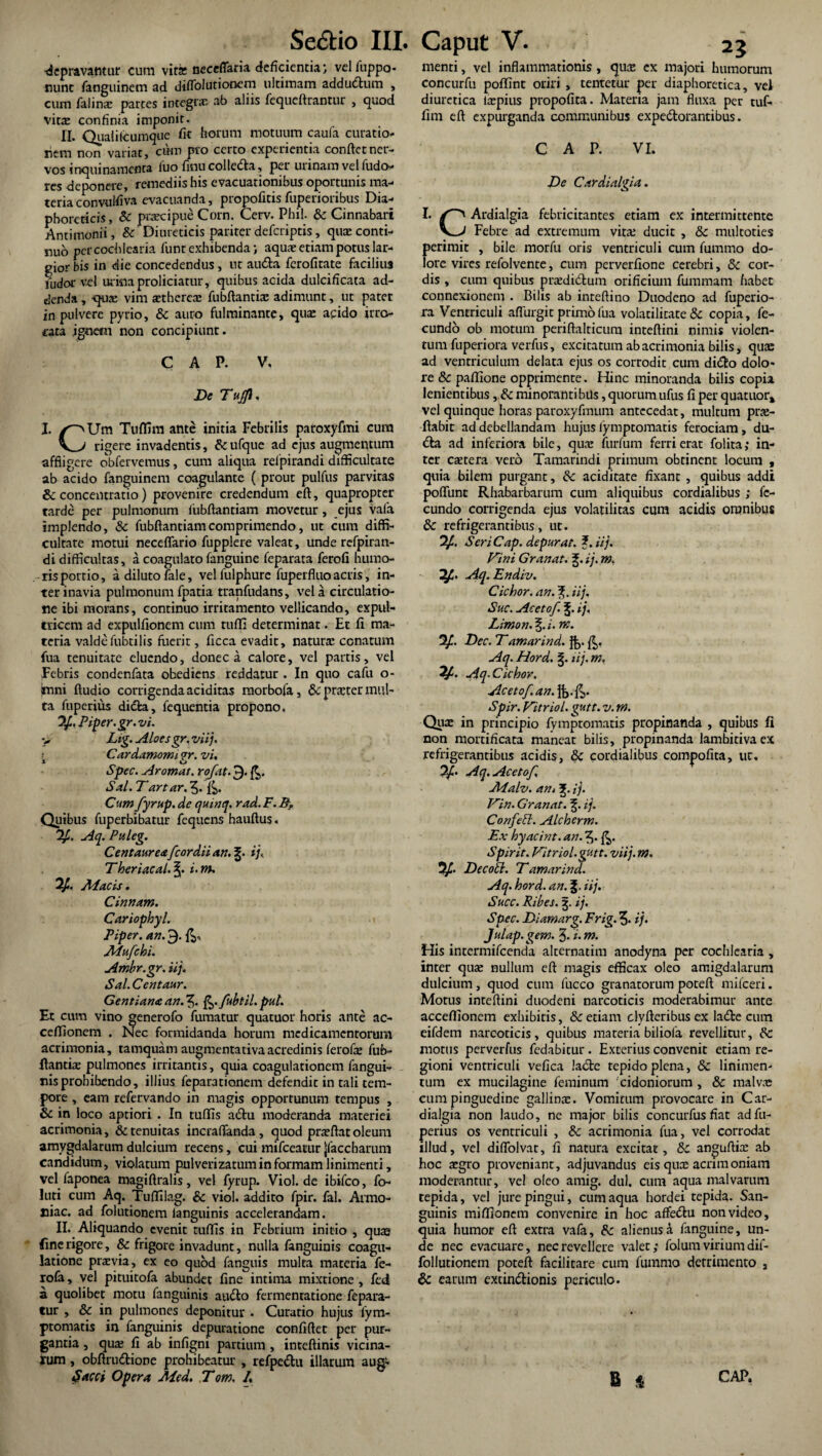 depravantur cum vits ncceffaria deficientiavelfuppo- nunc fanguinem ad diffolutioncm ultimam addudtum , cum falino partes integro ab aliis fequeftrantur , quod vita: confinia imponit. II. Qualilcumque fit horum motuum caufa curatio¬ nem non variat, cum pio certo experientia confiet ner¬ vos inquinamenta luofmucolledla, per unnam vel fudo- res deponere, remediis his evacuationibus oportunis ma¬ teria convulfiva evacuanda, propofitis fuperioribus Dia¬ phoreticis, Sc praecipue Corn. Cerv. Phil. Sc Cinnabari Antimonii, & Diureticis pariter deferiptis, qux conti¬ nuo per cochlearia funt exhibenda; aqua: etiam potus lar¬ gior bis in die concedendus , ut au<5ta ferofitate facilius ludor vel urina proliciatur, quibus acida dulcificata ad¬ denda , -qua: vim othcrco fubftantiae adimunt, ut patet in pulvere pyrio, & auro fulminante, qua: acido irro¬ gata ignem non concipiunt. C A P. V, De Tujfl. I. /°iUm Tuflim ante initia Febrilis paroxyfmi cura rigere invadentis, &ufque ad ejus augmentum affligere obfervemus, cum aliqua relpirandi difficultate ab acido fanguinem coagulante ( prout pulfus parvitas &: concentratio) provenire credendum eft, quapropter tarde per pulmonum iiibftantiam movetur, ejus vafa implendo, Sc fubftantiamcomprimendo, ut cum diffi¬ cultate motui neceflfario fupplere valeat, unde refpiran- di difficultas, a coagulato fanguine feparata ferofi humo¬ ris portio, a diluto fale, vel fulphure fuperfluo acris, in¬ ter inavia pulmonumfpatia tranfudans, vela circulatio¬ ne ibi morans, continuo irritamento vellicando, expul¬ tricem ad expulfionem cum rufii determinat. Et fi ma¬ teria valdefubtilis fuerit, ficca evadit, natura: cenatum fua tenuitate eluendo, donec a calore, vel partis, vel Febris condenfata obediens reddatur . In quo cafu o- Imni ftudio corrigenda aciditas morbofa, &prster mul¬ ta fuperius didta, fequentia propono. Piper.gr. vi. v Lig. Aloes gr. viij. Cardamomi ?r. vi. i o Spec. Arornat, rojat. 9- Sal.Tartar«5* Cum fyrup. de qumq. rad. F. B, Quibus fuperbibatur fequens hauftus. %. Aq. Puleg. Centaureafcordii an. ij< Theriacal. \. i.m. Macis. Cinnam. Cariophyl. Piper, an. 9. £» Mu/cbi. Ambr.gr. iij. Sal. Centaur. Gentianaan.^,. fc./ubtil.pul. Et cum vino generofo fumatur quatuor horis ante ac- cefiionem . Nec formidanda horum medicamentorum acrimonia, tamquam augmentativaacredinis ferofo fub- ftantio pulmones irritantis, quia coagulationem fangui- nis prohibendo, illius feparationem defendit in tali tem¬ pore , eam refervando in magis opportunum tempus , & in loco aptiori . In tuffis a&u moderanda materiei acrimonia, & tenuitas incraflanda, quod pra?ftat oleum amygdalarum dulcium recens, cui mifceatur jjfaccharum candidum, violatum pnlverizatumin formam linimenti, vel faponea roagiftralis, vel fyrup. Viol. de ibifeo, fo- luti cum Aq. Tufiilag. & viol. addito fpir. fal. Armo- niac. ad folutionem languinis accelerandam. II. Aliquando evenit rufiis in Febrium initio , quaa fine rigore, & frigore invadunt, nulla fanguinis coagu¬ latione praevia, ex eo quod fanguis multa materia fe¬ rofa , vel pituitofa abundet fine intima mixtione , fed a quolibet motu fanguinis audio fermentatione fepara- tur , & in pulmones deponitur • Curatio hujus fym- ptomatis in fanguinis depuratione confiftet per pur¬ gantia , qua: fi ab infigni partium , inteftinis vicina¬ rum , obftrudtione prohibeatur , refpedtu illarum aug- tSacci Opera Med. Tom. I. menti, vel inflammationis , quo ex majori humorum concurfu pofiint oriri , tentetur per diaphoretica, vel diuretica topius propofita. Materia jam fluxa per tuf- fim eft expurganda communibus expedlorantibus. C A P. VI. De Cardialgia. I. Ardialgia febricitantes etiam ex intermittente v»-' Febre ad extremum vita: ducit , Sc multoties perimit , bile morfu oris ventriculi cum fummo do¬ lore vires refolvente, cum perverfione cerebri, Sc cor¬ dis , cum quibus prodidlum orificium fummam habet connexionem . Bilis ab inreftino Duodeno ad fuperio- ra Ventriculi aflurgit primo fua volatilitate & copia, fe¬ cundo ob motum periftalticura inteftini nimis violen¬ tum fuperiora verfus, excitatum ab acrimonia bilis, quae ad ventriculum delata ejus os corrodit cum didfco dolo¬ re 8c pafiione opprimente. Hinc minoranda bilis copia lenientibus, Sc minoranti bUs, quorum ufus fi per quatuor* vel quinque horas paroxyflnum antecedat, multum pro¬ flabit ad debellandam hujus lymptomatis ferociam , du- dla ad inferiora bile, quo furfum ferri erat folita; in¬ ter cotera vero Tamarindi primum obtinent locum , quia bilem purgant, Sc aciditate fixant , quibus addi poflunt Rhabarbarum cum aliquibus cordialibus ; fe¬ cundo corrigenda ejus volatilitas cum acidis omnibus & refrigerantibus, ut. “2/.. SeriCap. depurat, f.iij. Vini Granat. g. ij. m. 2/. Aq.Endiv. Ciebor, an. iij. Suc. Aceto/. ij. Limon. m. 2/. Dec. Tamarind. $•,. fe. Aq. Hord. %. iij. m. 7/. Aq . Ciebor. Aceto/, an. }&•&• Spir. Vttriol. gutt. v. m. Quo in principio fymptomatis propinanda , quibus fi non niortificata maneat bilis, propinanda lambitiva ex refrigerantibus acidis, Sc cordialibus compofita, ut. 2f. Aq. Aceto/ Malv. an, ij. Vin. Granat. f. ij. Con/efl. Alcberm. Ex byacint. an. 5. Spir it. Vitriol.gutt. viij.m. DecoU. T amarind. Aq. hord. an. iij. Succ. Ribes. §. ij. Spec. Diamarg. Frig. ?. ij. Julap. gem. J. i. m. His intermifeenda alternatim anodyna per cochlearia , inter quo nullum eft magis efficax oleo amigdalarum dulcium, quod cum fucco granatorum poteft mifceri. Motus inteftini duodeni narcoticis moderabimur ante accefiionem exhibitis, & etiam clyfteribus ex ladte cum eifdem narcoticis, quibus materia biliola revellitur, Sc motus perverfus fedabitur . Exterius convenit etiam re¬ gioni ventriculi vefica ladte tepido plena, Sc linimen¬ tum ex mucilagine feminum cidoniorum , Sc malvo cum pinguedine gallino. Vomitum provocare in C ar¬ dialgia non laudo, ne major bilis concurfusfiat ad fu¬ perius os ventriculi , Sc acrimonia fua, vel corrodat illud, vel diflolvat, fi natura excitat, Sc anguftio ab hoc ogro proveniant, adjuvandus eis quo acrimoniam moderantur, vel oleo amig. dul. cum aqua malvarum tepida, vel jure pingui, cum aqua hordei tepida. San¬ guinis mifllonem convenire in hoc affedtu non video, quia humor eft extra vafa, Sc alienus a fanguine, un¬ de nec evacuare, nec revellere valet; folum virium dif- follutionem poteft facilitare cum fummo detrimento , & earum extin&ionis periculo. b * GAP.