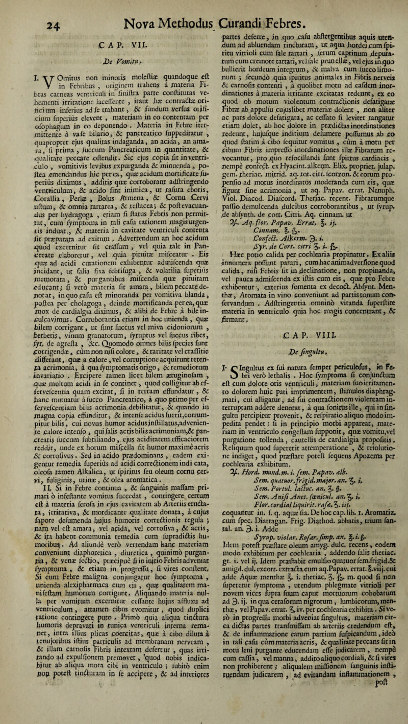 C A P. VI I. De Vomitu. I. T r Omitus non minori? molcftii quandoque cft V in Febribus , originem trahens a .materia Fi¬ bras carneas ventriculi in finiftra parte conftitutas ve¬ hementi irritatione laceffente , itaut hi contradi ori- ficium inferius ad fie trahant, & fundum yerfus orifi¬ cium fuperius elevent , materiam in eo contentam per ofophagum in eo deponendo . Materia in Febre iter- mittente a vafe bilario, & pancreatico fuppeditatur , quapropter ejus qualitas indaganda, an .acida, an ama¬ ra, fi prima , iuccum Pancreaticum in quantitate, & qualitate peccare offendit. Sic ejus copia fit in ventri¬ culo , vomitivis levibus expurganda & minuenda , po- ifea emendandus hic per ea., qua: acidum mortificare fiu- perius diximus , additis que corroborant adiiringendo ventriculum, & acido fin.t inimica, ut rafiura eboris. Corallia , Perii , Bolus Armena, & Cornu .Cervi juftum, & omnia rartarca, Sc .teftacea; & poft evacuan¬ dus per hydragoga , efiam fi .flatus Febris non permit¬ tat, cum fymptoma in tali .cafu rationem tnagis urgen¬ tis induat,, .& materia in cavitate ventriculi contenta Fit praeparata ad exitum • Advertendum an hoc acidum quod excernitur fit c rallum , vel quia tale in Pan¬ create elaboretur, vel quia pituitae mifceatur . Eis qui ad acidi curationem exhibentur adtnifcenda qui incidant, ut falia fixa febrifuga , & volatilia fuperius memorata, & purgantibus mifcenda qui pituitam educant; fi vero materia fit amara, bilem peccare der notat, in quo cafu efl minoranda per vomitiva blanda, po.fiea per cholagoga , deinde mortificanda per ea, qui 'mox de cardialgia diximus, & alibi .de Febre ,a bile in¬ culcavimus. Corroborantia etiam in hoc unienda , quae bilem corrigant, ut fiunt fuccus vel miva cidoniorum , berberis, vinum granatorum, fyruptus vel fuccus ribes, fiyr, de agrefta , Scc. Quomodo omnes bilis fpecies fiunt Corrigendi, cum non nifi colote , & raritate vel crafiitie differant, qui a calore ,vel corruptione acquirunt reten¬ ta acrimonia, a qua fymptomatis origo, St remediorum invaria.tio . Excipere tamen licet bilem iruginofam , qui multum acidi in fie continet, quod colligitur ab e.f- feryefcentia quam excitat, fi in terram effundatur , 8c hanc mutuatur a luceo Pancreatico, a quo primo per ef- ferve.fcentiam bilis acrimonia debilitatur, & quando in .magna copia effunditur, & intenfe acidus fuerit,corrum¬ pitur bilis, cui novus humor acidus inftillatus,ad venien¬ te calore in.tenfo , qui falis acris bilis acrimoniam,& pan¬ creatis fuccum fubtiliando, ejus acidiratem efficaciorem reddit, unde ex horum mificella fit humor maxime acris .& corrofivus • Sed in acido pridominans , eadem exi¬ gemur remedia fuperius ad acidi corredionem indi cata, oleofa tamen Alkalica, iit fpiritus fieu oleum cornu cer¬ vi, fuliginis, urini, & olea aromatica. II. Si in Febre continua , &c fanguinis piaffam pri¬ mati o infelfante vomitus fuccedat , contingere certum eft a materia ferofa in ejus cavitatem ab Arteriis eruda- ta, irritativa, .& mordicante qualitate donata, a cujus fiapore defumenda hujus humoris corredionis regula ; nam vel efl amara, vel acida, vel corrofiva, & acris, ,& ita habent communia remedia cum fupradidis hu¬ moribus . Ad aliunde vero vertendam hanc materiam conveniunt diaphoretica , diuretica , qijinimo purgan¬ tia, & yem fiedjo, pricipue fi in iojtio Febris adveniat fymptoma , & etiam in progreffu, fi vires conflent, .Si cum Febre maligna conjungatur hoc fymptoma , unienda alexipharmaca cum eis , qui qualitatem ma- nifeflam humorum corrigunt. Aliquando materia nul¬ la per vomitum excernicur ceffante hujus affluxu ad ventriculum , attamen cibus evomitur , quod duplici ■ratione contingere puto , Primo quia aliqua tindura humoris depravati in tunica ventriculi interna rema- pet, intra illius plicas coercitas, qui a cibo diluta i tenujoribus iftius particulis ad membranam neryeam , & illam carnofis Fibris intextam defertur , quas irri- rando ad expulfionem premovet, 'quod nobis indica¬ bitur ab aliqua mora cibi in ventriculo ; lubito enim flop potefl tinduram in fie accipere , &c ad interiores partes deferre, in quo cafu abffergentibus aquis uten¬ dum ad abluendam tinduram, ut aqua .hordeicumfpi- ritu vitrioli cum fale .tartari , .lerum caprinum .depura¬ tum cum cremore tartari, yel.fale prun elli, vel ejus inquo bullierit hordeum integrum, de malva cum luccolimo- num ; fecundo quia ipiritus animales in Fibris nerveis & carnofis contenti , a quolibet motu ad eafdem inor¬ dinationes a materia irritante excitatas redeunt, ex eo quod ob motum violentum conrradionis defatigati Fibri ab appulfu cujuslibet materii dolent , non aliter ac pars dolore defatigata, ac ceffato fi leviter tangatur etiam doler, ab hoc dolore in prididasinordinationes redeunt, hujufque inditium delumere peffumus ab ,eo quod ftatim a cibo fequttur vomitus , cum a motu per cibum Fibris impreffo inordinationes illi Fibrarum re¬ vocantur , pro quo refocillandi fiunt fpirtus .cardiacis , nempe eonfed. exHyacint.alkerm. Elix, propriet, julap. geni, theriac. mitrid. aq. tot. citr. lcorzon. & eorum pro- penfio ad .motus inordinatos moderanda cum eis, qui figunt fine acrimonia , ut aq. Papav. errat. Nenuph. Viol. Diacod. Dialcord. Theriac. recent. Fibrarumque paffio demulcenda dulcibus corroborantibus , .ut fivrup, .de abfynth. de cort. Citri. Aq. cinnam. ut 2fi. ylq.flor, Papav. Errat., ij, Cinnam, |. ConfeEl, ALkerm. 3. i. Syr. de Cort. citri £. fi. Hic potio calida per cochlearia propinatur . Ex aliis innumera poffunt parari, cum hac aniraadverfione quod calida, nifi Febris fit in declinatione, non propinanda, vel pauca admifeenda ex illis cum eis , qui pro Febre exhibentur;, exterius fomenta ex decod. Abfynt. Mcn- thi. Aromata in vino conveniunt ad partis tonum con- fervandum . Adffringentia omnino vitanda fuperffire materia in ventriculo quia hoc magis concentrant, firmant, CAP. VIII, De fmgultu, J* r Ingultus ex fui natura femper periculofus, in Fe- O bri vero lethalis . Hoc fymptoma fi conjundum eff cum dolore oris ventriculi, materiam fuoirritamen¬ to dolorem huic pati imprimentem, fi imulos diaphrag¬ mati, cui alligatur, adfui contradionem violentam in¬ terruptam addere denotat, a qua fonipusille, qui infin- gultu percipitur provenit, & refpiratio aliquo modo im¬ pedita pendet: fi in principio morbi appareat, mate¬ riam in ventriculo congeffam fupponic, qui vomitu,vel purgatione tollenda , cautellis de cardialgia propofitis, Keliquum quod fupererit attemperatione , & rdolutio- ne indiget, quod pnftare poteft fequens Apozema per Cochlearia exhibitum, 2/. Hord. mund.tn. i. fem. Papav. alb. Sem. quatuor.frigid.major, an. 2« i, Sem. Portui, labluc. an. J. {$. Sem. Anifi Anet.foenicul, an, 3* fi, Flor.cordial liquirit, raf<c,^,. iij, coquantur in. f. q. aqui fia. De hoc cap. lib, i.Aromatiz, cum fpec. Diatragan. Frig. Piathod. abbatis, trium fan- tal. an. 9. i. Adde Syrup. violar. Rofar.ftmp. an. i. Idem poteft pnftare oleum amyg. dulc, recens , eodem modo exhibitum per cochlearia , addendo falis theriac. gr. i. vel ij. Idem pnftabir emulfioquatuor fem.frigid.St amigd. du). excort. extrada cum aq.Papav. errat, ^.viij. cui adde Aqui menthi i. theriac. 3- m. quod fi non fuperetnr fymproma , utendum phlegmate vitrioli per novem vices fupra fuum caput mortuorum cohobatum ad 9. ij. in qua ceraforum nigrorum , lumbicorum, men¬ thi , vel Papav. errat. 3, iv. per cochlearia exhibita. Si ve¬ ro in progreffu morbi adveniat fingultus, materiam cir¬ ca didas partes tranfmiffam ab arteriis credendum eft, &c de inflammatione earum partium fufpicandum, ideo in tali cafu cum materia acris, & qualitate peccans fit in motu leni purgante educendam effe judicarem , nempe cum caflia, vel manna, addito aliquo cordiali, & fi vires non prohiberent; aliqualem miffionem fanguinis infti- inflammationem , tuendam judicarem , ad evitandam