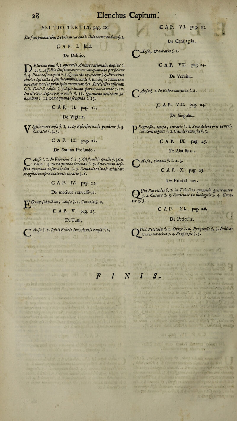 5ECTIO TERTIA, pag. 18, Jpe fymp tornat ibus Febrium curandis illis occurrendum §.lf CAP. I, Ibjd. De Delirio. DFliriumquid fi I. operatio Anima rationalis duplex fi 2. 3. Ajjettiofenfuum externorum quomodo perficitur fi 4. Phantafma quid fi fi. Quomodo excitatur fifiPerceptio pbjeEli diftintla d fenfu communi unde fi 6.SCnfus communis movetur verfus principia nervorum fij. IntelLdlus officium fi 8. Delirii caufa fi 9. Spirituum perturbatio unde fi io. Intel lenius depravati.0 unde §. f 1. Quomodo delirium fe- dandum fi 12. vena quando fecunda fi 13. CAP. II. pag. 2If De Vigiliis. Vigiliarum caufa fi I. 2. In Febrili unde pendent §. 3. Curatio fi 4,5. CAP. III. pag. 21» De Somno Profundo. CAufa r. In Febribus fi 2. 3.ObflruUio qualis fi^.Cu- ratio . 4. vena quando fecanda fi 5 • Spirituum defe- tlus quomodo refarciendus (•. 7. Somnolentia ab aciditate coagulativa provenientis curatio i’. 8. CAP. IV. pag. 22. De motibus conyulfivis. Orumfubjdlum, caufa §. I. Curatio fi 2, CAP. V. pag. 23, DeTuffi, Aufa fi 1. Initii Febris invadentis caufa fi 2, C 4 P. VI. pag. 2 3- tyr ^ flj De Caudiaglia, CAuft, & curatio fi 1. C A P. VII. pag. 24. t & C c Pe Vomitu. ^«/4 fil.In Febre continua fi 2» C A p. VIII. pag. 34. J '■ ■ 1 , i De Singultu, PRognofis, caufa, curatio*. 1. Sine dolore oris ventri* guli contingens fi 2. Calidorum ufus fi 3. CAP. IX. pag. 3$, De Alui fluxu, curatio fi 1. 2. 3. C A P. X. pag. 25. De Parotidi bus . /~\XJidParotides§. I. in Febribus quomodo generantur 2. Curare fi %. Parotides in malignis fi 4. C«r4* ti° fi’ 5’ CAP. XI. pag. 2 6, De Periculis, Peticula fi 1. $. 3. Prognofis fi 3. Indica¬ tiones curativa fi 4. Prognofis fi 5. F l N l S.