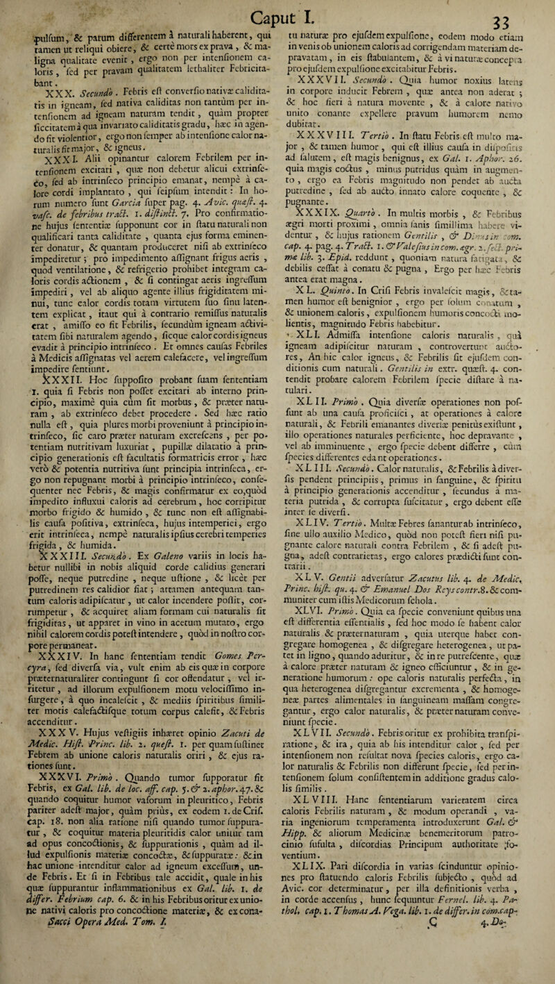 \pulfum,' 8c parum differentem a naturali haberent, qui ramen ut reliqui obiere, & certe mors ex prava , & ma¬ ligna qualitate evenit , ergo non per intenfionem ca¬ loris , fed per pravam qualitatem lethaliter Febricita¬ bant . . . XXX. Secundo. Febris eft converfionativxcahdita- tis in ipneam, fed nativa caliditas non tantum per in¬ tenfionem ad igneam naturam tendit, quam propter ficcitatem a qua invariato caliditatis gradu, hxc in agen¬ do fit violentior, ergo non femper ab intenlione calor na¬ turalis fit major, & igneus. XXXI- Alii opinantur calorem Febrilem per in¬ tenfionem excitari , quae non debetur alicui extrinfe- £o, fed ab intrinfeco principio emanat, nempe a ca¬ lore cordi implantato , qui feipfum intendit: In ho¬ rum numero funt Garcia fuper pag. 4. Avie, quafi. 4. vafe. de febribus trabi. 1. dlftinbl. 7, Pro confirmatio¬ ne hujus fententix fupponunt cor in ftatu naturali non qualificari tanta caliditate , quanta ejus forma eminen¬ ter donatur, quantam produceret nifi ab extrinfcco impediretur ; pro impedimento affignant frigus aeris , quod ventilatione, & refrigerio prohibet integram ca¬ loris cordis adtionem , & Ii contingat aeris ingrdfum impediri, vel ab aliquo agente illius frigiditatem mi¬ nui, tunc calor cordis totam virtutem fuo finu laten¬ tem explicat, itaut qui a contrario remiffus naturalis erat , amitto eo fit Febrilis, fecundum igneam adtivi- tatem fibi naturalem agendo , ficque calor cordis igneus evadit a principio intrinfeco . Et omnes caulas Febriles a Medicis aflignatas vel aerem calefacere, velingreffum impedire fentiunt. XXXII. Hoc fuppofito probant fuam fententiam I. quia fi Febris non pollet excitari ab interno prin¬ cipio, maxime quia cum fit morbus , & prxter natu¬ ram , ab extrinfeco debet procedere . Sed hxc ratio nulla eft , quia plures morbi proveniunt a principio in¬ trinfeco, fic caro prxter naturam excrefcens , per po¬ tentiam nutritivam luxuriat, pupilla: dilatatio a prin¬ cipio generationis eft facultatis formatricis error , haec vero &c potentia nutritiva funt principia intrinfeca, er¬ go non repugnant morbi a principio intrinfeco, confe- quenter nec Febris, & magis confirmatur ex eo,quod impedito influxui caloris ad cerebrum, hoc corripitur morbo frigido &c humido , & tunc non eft aflignabi- lis caufa pofitiva, extrinfeca, hujus intemperiei, ergo erit intrinfeca, nempe naturalis ipfiuscerebri temperies frigida, & humida. XXXIII. Secundo. Ex Galeno variis in locis ha¬ betur nullibi in nobis aliquid corde calidius generari potte, neque putredine , neque uftione , & licet per putredinem res calidior fiat ; attamen antequam tan¬ tum caloris adipifeatur , ut calor incendere pollit, cor¬ rumpetur , & acquiret aliam formam cui naturalis fit frigiditas, ut apparet in vino in acetum mutato, ergo nihil calorem cordis poteft intendere , quod in noftro cor¬ pore permaneat. XXXIV. In hanc fententiam tendit Gomes Tcr- cyra, fed diverfa via, vult enim ab eis quae in corpore prxternaturaliter contingunt fi cor offendatur , vel ir¬ ritetur , ad illorum expulfionem motu velociffimo in- furgere, a quo incalefcit , 3c mediis fpiritibus fimili- ter motis calefadtifque totum corpus calefit, & Febris accenditur. XXXV. Hujus veftigiis inhaeret opinio Zacuti de Medie. Hifl. Prine, lib. 2. quefi. I. per quam fuftinec Febrem ab unione caloris naturalis oriri, & ejus ra¬ tiones funt. XXXVI. Primo . Quando tumor fupporatur fit Febris, ex Gal. lib. de loc. aff. cap. 5. (T 2. aphor. 47. & quando coquitur humor vaforum in pleuritico, Febris pariter adeft major, quam prius, ex eodem i.deCrif. cap. 18. non alia ratione nifi quando tumor fuppura- tur , & coquitur materia pleuritidis calor unitur tam ad opus concotftionis, & fuppurationis , quam ad il¬ lud expulfionis materix concodtx, fuppuratx .• &in hac unione intenditur calor ad igneum exceffum, un¬ de Febris. Et fi in Febribus tale accidit, quale in his quas fuppurantur inflammationibus ex Gal. lib. 1. de differ. Febrium cap. 6. & in his Febribus oritur ex unio¬ ne nativi caloris pro concocftione materia, & ex cor.a- tu naturas pro ejufdem expulfione, eodem modo etiam in venis ob unionem caloris ad corrigendam materiam de¬ pravatam , in eis ftabuiantem, & a vi natutxconcep.a pro ejufdem expulfione excitabitur Febris. XXXVII. Secundo. Quia humor noxius latens in corpore inducir Febrem , qua: antea non aderat ; Sc hoc fieri a natura movente , & a calore nativo unito conante expellere pravum humorem nemo dubitat. XXXVIII. Tertio . In ftatu Febris eft multo ma¬ jor , & tamen humor , qui eft illius caufa in difpoficis ad falutem, eft magis benignus, ex Gal. 1. Aphor. 26. quia magis cocftus , minus putridus quam in augmen¬ to , ergo ea Febris magnitudo non pendet ab aucta putredine , fed ab audio innato calore coquente , & pugnante. XXXIX. Quarto. In multis morbis , & Febribus argri morti proximi, omnia fanis fimiliima habere vi¬ dentur , & hujus rationem Gentilis , & Dirus in com. cap. 4. pag. 4. T rabi. I. & Zaleflus in com. agr. 2.febl. pri¬ ma lib. 3. Epid. reddunt , quoniam natura fatigata, 8c debilis cedat a conatu 8c pugna , Ergo per hasc Febris antea erat magna. X L. Quinto. In Crifi Febris invalefcit matfis, &ta- men humor eft benignior , ergo per folum conatum , & unionem caloris, expulfionem humoris concocti mo¬ lientis, magnitudo Febris habebitur. XLI. Admiffa intenfione caloris naturalis , qua igneam adipifeitur naturam , controvertunc audto- res. An hic calor igneus, & Febrilis fit ejufdem con¬ dicionis cum naturali. Gentilis in extr. quxft. 4. con¬ tendit probare calorem Febrilem fpecie diftare a na- tulari. XLII. Primo . Quia diverfa: operationes non pof- funt ab una caufa proficilci, at operationes a calore naturali, & Febrili emanantes diverfx penitusexiftunt, illo operationes naturales perficiente, hoc depravante , vel ab imminuente , ergo fpecie debeDt differre , cura fpecies differentes edant operationes . XLI II. Secundo. Calor naturalis, & Febrilis adiver- fis pendent principiis, primus in fanguine, & fpiritu a principio generationis accenditur , fecundus a ma¬ teria putrida , & corrupta fufcitacur , ergo debent effe inrer fe diverfi. X LIV. T ertio. Muirx Febres fanantur ab intrinfeco, fine ullo auxilio Medico, quod non poteft fieri nifi pu¬ gnante calore naturali contra Febrilem , & fi adeft pu¬ gna, adeft coDtrariecas, ergo calores prxdidli funt con¬ trarii . XLV. Gentii adverfatur Zacutus lib. 4. de Medie Prine, hifl. qu.4. & Emanuel Dos Reys contr.S. &c com¬ muniter cum iftisMedicorum fchola. XLVI. Primo. Quia ea fpecie conveniunt quibus una eft differentia effentialis , fed hoc modo fe habent calor naturalis & prxternaturam , quia uterque haber con¬ gregare homogenea , & difgregare heterogenea , ut pa¬ ret in ligno, quando aduritur, & in re putrefcenre, qux a calore prxter naturam & igneo efficiuntur , & in ge¬ neratione humorum: ope caloris naturalis perfedla, in qua heterogenea difgregantur excrementa , & homoge¬ nea: partes alimentales in languineam maffam congre¬ gantur , ergo calor naturalis, & prxter naturam conve¬ niunt fpecie. XLVII. Secundo. Febris oritur ex prohibita tranfpi- ratione, & ira, quia ab his intenditur calor, fed per intenfionem non refultat nova fpecies caloris, ergo ca¬ lor naturalis & Febrilis non differunt fpecie, fed per in¬ tenfionem folum confiftentem in additione gradus calo- lis fimilis . X L V111. Hanc fententiarum varietatem circa caloris Febrilis naturam , & modum operandi , va¬ ria ingeniorum temperamenta introduxerunt Gal. & EJipp. &c aliorum Medicina: benemeritorum patro¬ cinio fufulta , difeordias Principum authoritate fo¬ ventium . XLIX. Pari difeordia in varias fcinduntur opinio¬ nes pro ftatuendo caloris Febrilis fubjedto , quod ad Avie, cor determinatur, per illa definitionis verba , in corde accenfus , hunc fequuntur Fernei, lib. 4. Par thol, cap, 1. T hornas A. V-ga. lib. 1■ de differ, in com.cap-