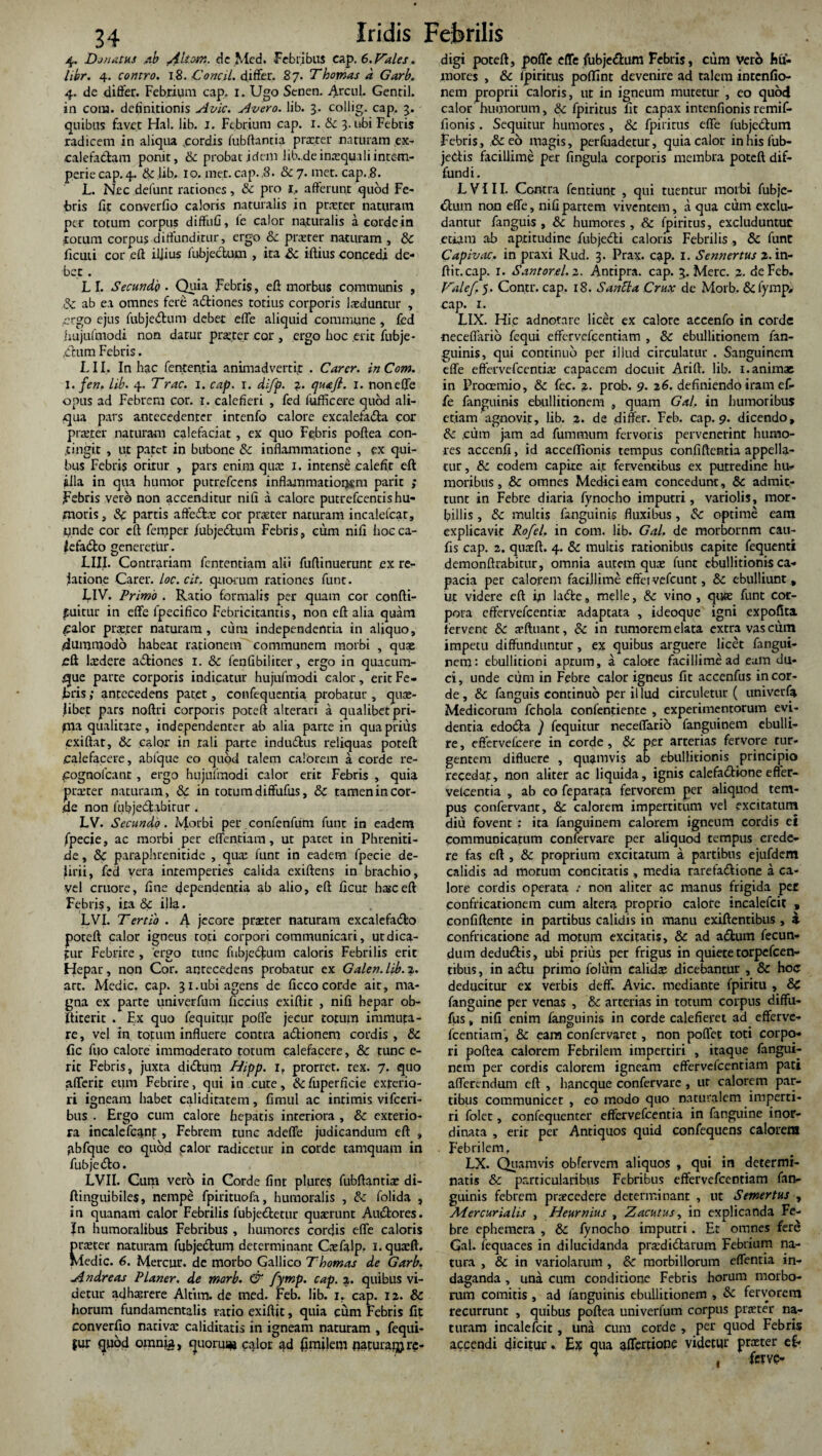 4. Donatus ab Alton:, de Med. Febribus cap. 6.prales. libr. 4. contro. 18. Concil. differ. 87. Thornas a Garb. 4. de differ. Febrium cap. 1. Ugo Senen. Arcnl. Gentil. in com. definitionis Avie. Avero. lib. 3. collig. cap. 3. quibus favet Hal. lib. 1. Febrium cap. 1. & 3. ubi Febris radicem in aliqua .cordis lubftantia praeter naturam ex- calefadam ponit, & probat idem lib.de inaequali intem¬ perie cap. 4. 6c lib. 10. met. cap. .8. &7. met. cap..8. L. Nec defunt rationes, & pro 1. afferunt quod Fe¬ bris fit converfio caloris naturalis in praeter naturam per totum corpus diffufi, le calor naturalis a corde in totum corpus diffunditur, ergo & praeter naturam , 6c ficuii cor eff iljius iubjcctum , ita Sc iftius concedi de¬ bet . L I. Secundo . Quia Febris, eff morbus communis , Sc ab ea omnes fere adtiones totius corporis laeduntur , ergo ejus fubjedum debet effe aliquid commune, fed hujuftnodi non datur praeter cor , ergo hoc erit fubje- ,chim Febris. LII. In hac fententia animadvertit . Car er. in Com. 1. fen. lib. 4. Trac. 1. cap. 1. difp. a. qua/l. 1. noneffe opus ad Febrem cor. 1. calefieri , fed fufficere quod ali¬ qua pars antecedenter intenfo calore excalefada cor praeter naturam calefaciat, ex quo Febris poftea con¬ tingit , ut patet in bubone & inflammatione , ex qui¬ bus Febris oritur , pars enim quae I. intensi calefit eff illa in qua humor putrefeens inflammationem parit ; Febris vero non accenditur nifi a calore putrefeentis hu¬ moris, Sc partis affedae cor praeter naturam incalelcat, tmde cor eff femper fubje&um Febris, cum nifi hoc ca- Jefa&o generetur. LIII. Contrariam fententiam alii fuffinuerunt ex re¬ latione Carer. loc.cit. quorum rationes funt. LIV. Primo . Ratio formalis per quam cor confti- fuitur in effe fpecifico Febricitantis, non eff alia quam calor praeter naturam, cum independerttia in aliquo, 4ummodo habeat rationem communem morbi , quae cft laedere adiones 1. & fenfibiliter, ergo in quacum¬ que parte corporis indicatur hujuftnodi calor, erit Fe¬ bris ; antecedens patet, confequentia. probatur , quae¬ libet pars noftri corporis poteft alterari a qualibet pri¬ ma qualitate, independenter ab alia parte in qua prius cxiftat, Sc calor in tali parte indudus reliquas poteft calefacere, abfque eo quod talem calorem a corde re- Cognofcanr , ergo hujufmodi calor erit Febris , quia praeter naturam, & in torum diffufus, Sc tamen in cor¬ de non fubjedabirur . LV. Secundo. Morbi per confenfum funt in eadem fpecie, ac morbi per effenciam, ut patet in Phreniti¬ de , Sc paraphrenitide , qux funr in eadem fpecie de¬ lirii, fed vera intemperies calida exiftens in brachio, vel cruore, fine dependentia ab alio, eff ficur hasceft Febris, ita & illa. LVI. Tertio . A jecore praeter naturam excalefado poteft calor igneus toti corpori communicari, utdica- fur Febrire , 'ergo tunc fubjedfum caloris Febrilis erit Hepar, non Cor. aqrecedens probatur ex Galen.lib. 2. art. Medie, cap. 31.ubi agens de ficco corde air, ma¬ gna ex parte univerfum ficcius exiftit , nifi hepar ob- ftirerit . Ex quo fequitur pofle jecur totum immuta¬ re , vel in totum influere contra adionem cordis , & fic fi?o calore immoderato totum calefacere, & tunc e- rit Febris, juxta didum Hipp. r, prorret. rex. 7. quo afferir eum Febrire, qui in cute, &fuperficie exterio¬ ri igneam habet caliditatem, fimiil ac intimis vifccri- bus . Ergo cum calore hepatis interiora , & exterio¬ ra incalefcanr, Febrem tunc adeffe judicandum eff , abfque eo quod palor radicetur in corde tamquam in fubjedo. LVII. Cum vero in Corde finr plure? fubftantise di- ftinguibiles, nempe fpirituofa, humoralis , Sc folida , i n quanam calor Febrilis fubjedetur quaerunt Audores. Jn humoralibus Febribus , humores cordis effe caloris pneter naturam fubjedum determinant Caefalp. i.quaeft. Medie. 6. Mercur. de morbo Gallico Thomas de Garb. Andreas Planer. de marb. & fytnp. cap. 2. quibus vi¬ detur adhaerere Altim. de med. Feb. lib. 1, cap. 12. & horum fundamentalis ratio exiftit, quia cum Febris fit converfio nativae caliditatis in igneam naturam , fequi- jur quod omnja, quorum calor ad fimilem flaturam re¬ digi poteft, pofle effe fubjedum Febris, cum vero hu¬ mores , Sc lpiritus poftint devenire ad talem intenfio- nem proprii caloris, ut in igneum mutetur , eo quod calor humorum, Sc fpiritus fit cap3X intenfionis remif- fionis . Sequitur humores, Sc fpiritus effe fubjedum Febris, & eo magis, perfuadetur, quia calor inhisfub- jedis facillime per fingula corporis membra poteft dif¬ fundi. L V111. Centra fentiunt , qui tuentur morbi fubje- ftum non effe, nifi partem viventem, a qua cum exclu¬ dantur fanguis , Sc humores , & fpiritus, excluduntur etiam ab aptitudine fubjedi caloris Febrilis , Sc funt Capivac. in praxi Rud. 3. Prax. cap. I. Sennertus 2. in- ftit.cap. 1. Santorel. 2. Antipra. cap. 3. Mere. 2. de Feb. Valef. 5. Contr. cap. 18. Santla Crux de Morb. & lymp- cap. 1. LIX. Hic adnotare licet ex calore accenfo in corde neceflario fequi effervefeentiam , & ebullitionem fan- guinis, qui continuo per illud circulatur . Sanguinem effe effervefeentiae capacem docuit Arift. lib. 1. animae in Prooemio, Sc fec. 2. prob. 9. 26. definiendo iram ef¬ fe fanguinis ebullitionem , quam Gal. in humoribus etiam'agnovit, lib. 2. de differ. Feb. cap. 9. dicendo, Sc ,cum jam ad fummurn fervoris pervenerint humo¬ res accenfi, id acceffionis tempus confiftcntia appella¬ tur , Sc eodem capite ait ferventibus ex putredine hu¬ moribus, & omnes Medici eam concedunt, Sc admit¬ tunt in Febre diaria fynocho imputri, variolis, mor¬ billis , Sc multis fanguinis fluxibus, & optime eam explicavit Rofel. in com. lib. Gal. de morbornm cau- fis cap. 2. quaeft. 4. Sc multis rationibus capite fequenti demonftrabitur, omnia autem quae funt ebullitionis ca¬ pacia per calorem facillime effeivefcunt, Sc ebulliunt, ut videre eft in lade, meile, Sc vino, quee funt cor¬ pora effervefcenricE adaptata , ideoque igni expofita fervent & aefttiant, & in rumorem elata extra vascum impetu diffunduntur, ex quibus arguere licet fangui- nem: ebullitioni aprum, a calore facillime ad eam du¬ ci, unde cum in Febre calor igneus fit accenfus in cor¬ de, &: fanguis continuo per illud circuletur ( univerfa Medicorum fchola conlentiente , experimentorum evi¬ dentia edodta ) fequitur neceffario fanguinem ebulli¬ re, eftervefcere in corde, & per arterias fervore tur¬ gentem difluere , quamvis ab ebullitionis principio recedat, non aliter ac liquida, ignis calefa&ione effer- velcentia , ab eo feparata fervorem per aliquod tem¬ pus confervant, & calorem impertitum vel excitatum diu fovent : ita fanguinem calorem igneum cordis ei communicatum confervare per aliquod tempus crede¬ re fas eft , & proprium excitatum a partibus ejufdem calidis ad morum concitatis , media rarefa&ione a ca¬ lore cordis operata ; non aliter ac manus frigida per confricationem cum altem proprio calore incalefcit , confiftente in partibus calidis in manu exiftentibus , i confricatione ad motum excitatis, & ad a£tum fecun¬ dum dedu&is, ubi prius per frigus in quiete torpefeen- tibus, in atftu primo folum calidas dicebantur , & hoc deducitur ex verbis deff. Avie, mediante fpiritu , & fanguine per venas , & arterias in totum corpus diffu- fus, nifi enim fanguinis in corde calefieret ad efferve- fcentiam, & eam confcrvaret, non poffet toti corpo¬ ri poftea calorem Febrilem impertiri , itaque fangui¬ nem per cordis calorem igneam effervefeentiam pati afferendum eft , baneque confervare, ut calorem par¬ tibus communicet , eo modo quo naturalem imperti¬ ri folec , confequenter effervefeentia in fanguine inor¬ dinata , erit per Antiquos quid confequens calorem . Febrilem, LX. Quamvis obfervem aliquos , qui in determi¬ natis Sc particularibus Febribus effervefeentiam fan- guinis febrem pnecedere determinant , ut Semertus , Mercurialis , Heurnius , Zacutus, in explicanda Fe¬ bre ephemera , & fynocho imputri. Et omnes fere Gal. fequaces in dilucidanda prasdidarum Febrium na¬ tura , & in variolarum , & morbillorum effentia in¬ daganda , una cum conditione Febris horum morbo¬ rum comitis , ad fanguinis ebullitionem , Sc fervorem recurrunt , quibus poftea univerfum corpus pneter na¬ turam incalefcit, una cum corde , per quod Febris accendi dicitur. Ex qua aflfcrtiotie videtur praeter e& . ferve-