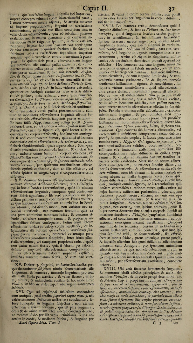 cordis', qua 'rarefaftus fanguis, angufba: locnmpatiens, impetu concepto exitum a corde in arteriam fibi parat , a motu nervorum cordis adjutus , &c arteria movetur ad impetus proportionem , fanguini in rarefadtione communicati, eo modo quo illum concipiunt vina in vafis claufis effervefeentia , quae ob fubtilium partium exaltationem, in magna quantitate , & ciaffarum di¬ latationem majus exigentia fpatium, a claufovafe im¬ peditum , impetu fubtilium partium vas confringunt & vina conveniens acquiritur fpatium : fic fanguis a fpiritmjm copia a rarefa&ione fuppeditata impetum acquirit, quo a ventriculo cordis in arteriam feprcci- pitac . Ex quibus fatis patet , effervefeentiam fangui- nis naturalem effe caufam pulfus naturalis, & confe- quenter caufam pulfus praeter naturalis elTe effervelcen- tiam praeter naturalem, & haec fuit lententia Arifiot. libr. de Refpir. quam dilucidat Hoffmannus inl.de Fho- rac. lib. 2. cap. 16. & Gal. in talem conveniffe fenren- tiam oftendit cap. 17. & hanc deflendit Turis in Com. Art. Medie. Com. 350. & in hanc videntur defeendere quotquot ex Antiquis cenfuerunt ideo arterias dilata¬ ri , & puifare , quia replentur, inter quos numeran¬ tur Concil. differ 80. T1:orneis d Garbo tnfum. lib. 4-Trabi. 4. qtutft. 55. Iacob. Rore, in Art. Medie, quafl. 72. Gen¬ ui. p. 4. DoH.6.c.^\.lci\ Febris effentia eft conftituen- da in immediata caufa pulfus przternaturalis , cum hac fit inordinata effervefeentia fanguinis effentia Fe¬ bris erit fola effervefeentia fanguinis praeter naturam .• Et hanc fuiffe Hipp. fententiam colligi poteft. Quar¬ to demorb. nam. 20. ubi ait conturbatur equidem homo cum Febricitat, cujus rei fignum eft, quod horror alias at¬ que alias per corpus tranfeurrit, hoc fane non continge¬ ret fi non conturbaretur humor, quid aliud eft humoris conturbatio quam effervefeentia, & eodem lib. n. 25»aitT fi fuerit aliquid morbofi, quale in priori dixi , &ea quaj e coelo proveniunt incommoda fuerint, & calc-fcat ho¬ mo , turbatur omnis humor in corpore calefcens, & lib. de Flatibus num. 12. feribit propter malam dUtam, fit cum corpus cibis repletum eft, & fpiritus multitudo vehe¬ menter excedit, per fpirituum multitudinem efferve¬ feentia optime explicatur , dum ab illis efficitur , vel effedla fpiritus in magna copia e corpore effervefeente di (gregat. • XIV. Nimiam fanguinis effervefeentiam in Febre ad¬ mittunt Antiqua Aledicina fellatores, ut c. 1.Collegi n. 59. in hoc difeordes a recentioribus, quod illi nimiam effervefeentiam fanguinis , tamquam quid confequuti- vutn Febris agnofeunt .• Ifti vero effervefeentiam prre- didtarn primum effentiale conftitutivum Febris volunt , ex quo habemus effervelcentiam ab -utriufque in Febri¬ bus admitti , fed diverfo modo , non variante nec ra¬ tionem curationis, nec naturam febrium, quia ex una parte admittitur tamquam radix , & centrum ef- fentiae, ab altera tamquam ramus , & proprietas in- leparabiliter febrem confequens . Pofito enim febrem effentialiter fundari in calore cordis neceffario , & in- feparabiliter illi nedtitur effervefeentia inordinata fan¬ guinis per cor circulantis , propterea ex utraque parte effervefeentia pnorefinata fanguinis , inter febris effen- tialia reponitur, vel tamquam proprietas radix , quod non variat natum febris , quia fi febrem per calorem definio , implicite effervefeentiam comprehendo , fi per effervefeentiam calorem implicite explico , in variata manente natura febris , 8c cum hac cura¬ tione. XV. Dicitur 3. fanguini, & humoribus indubia: per- que determinatur fubjetlum nimis fermentationis effe fanguinem, & humores , fumendo fanguinem pro tota illa maffa fluida per arterias , 8c venas fluente , ex bi¬ le, pituita, & melancholia conflata &c hoc modo fum it Tvillis. in libr. de Febr. cap. 1. ubi fanguinis anatomen inftituit. XVI. Quo ad hujufmodi fubjedtum concordant cum antiquis, juxta tradita fuperiori capite num. 5. ubi celeberrimorum Dodfcorum audloritate concluditur , fe¬ bres humorales in fanguine fubjedbari , non exclufis ephemeris a fpiritu fervente , qui eft pars fanguinis , orbis & de omne etiam febre videtur concludi debere, ad mentem Avie, per illa verba definitionis Febris ac- cenlus in corde, & mediante fpiritu , & fanguine per Sacci Opera Med. Tom. 1. arterias, & venas in totum corpus diffufus- non poteft autem calor Febrilis per fanguinem in corpus diffundi , nifi fiat illius fubje&um. XVII. Per humores vero , demonftratur quid a fanguine diftindlum, &c funt ex Vvillius cit. loco liquor nervofus , qui e fanguine a facultate cerebri prspara- tus, in tenuiffimam , &c fubtiliffimam fubftantiam fpiritus feracem, nervos ingreditur, ab iftis advafa lymphatica tranfit, qiue eidem fanguini in venis ite¬ rum conlignant . Secundus eft ferum , pars ejus vete- rafcens, & a fanguine ab leganda tamquam inutile ex¬ crementum , tertius eft chylus in fanguinem aftimi- landus, & per dudhun thoracicum pro tali opere ad cor addudius : Hos humores una cum fanguine nimia ef¬ fervefeentia exagitari in Febrili incendio , earum con- ftitutio ex heterogeneis partibus , fubftantia: fluiditas , motus circularis , & cum fanguine fimiiitudo , & con¬ venientia natura perfuadent . Et de liquore nervofo confirmant laffitudines , rigores, & convulfiones , fui liquoris vitium manifeftantes , quod effervefeentiam ultra extera damna , inordinatam potens eft efficere . Nec de fero eft dubitandum : cum particulis valde fermentatitivis abundat, qiue a calore Febrili excitat, & in a dium fecundum addudtre, non poffunt non pro¬ mere pnrter naturalis effervefeentia: effedtus in fuo fub- jedlo. Pro chylo omnem tollit difficultatem, ejus com¬ mixtio cum fanguine , & pro omnibus facie exce¬ dens totius calor , omnia liquida prout funt pradidta: fubftantia: ad inordinatam effervefeentiam ducere ido¬ neae. His addit Sylviusfalivam, bilem, & fuccumpan¬ creaticum . Quae concreta fub humoris alimentalis, vel excremenritii definitione comprehendi nemo dubitare poteft, oc quamvis lympha, & fuccus pancreaticusfint nomina nova , Hipp. & Gal. ignota experientia , ta¬ men omni audtoritate validior, docet anatome , cer- tiffimam effe humorum exiftentiam nominibus illis correlpondentium; fedes diftindtas in quibus praepa¬ rantur , & canales in aliarum partium tranfitus fer- vientes oculis exhibendo. Sicut nec de eorum efferve¬ feentia ambigendum , ob rationes fuperius didtas , ni potius fermentationis , 8c effervefeentia: caufas effe di¬ cere velimus, cum ifti alrerati in fermenti morbofi na¬ turam abeant ad maffae fanguinea: perverfionem apti. Major difficultas in humore nervofo Vvillifii videtur fun¬ dari , Antiquis omnino ignoto, & a recentioribus qui- bufdam contradidto : rariones tamen quibus utitur ad hujus humoris exiftentiam probandam , cum aliquam obtineant probabilitatem , efficiunt ne tanti viri opi¬ nio derifione condemnetur ; 8c fi novitare talis fen- tentia infignitur , Veterum tamen dodlrinam nec im¬ pugnat, nec evertitk, dum fpiritus animales, quos il¬ li per nervos decurrere fine alicujus corporis liquidi ad mixtione docebanr . Fvillifus lymphaticae humidttati affociat, ad conciliandam fpiritibus unitatem , ad ope¬ rationum exercitium maxime neceffariam . Quicquid autem fit de hac pernentia , certum eft in febribus ner¬ vorum fubftantiam cum fuis contentis , qua: fune fpi¬ ritus faepiflime laedi , Sc fermentationis , feu efferve¬ feentia: motus fubire , prout unicuique patere poteft, & fuperius oftenfum fuit quod fufficit ad oftendendam unionem cum Antiquis , pro fpirituum animalium effervefeentia , de qua non eft dubitandum , cum in fpiritibus vitalibus a calore eam concedant, unde mul¬ to magis a febrili incendio animales fpiritus a fuo natu¬ rali motu , per effervefeentiam exorbitare , concedere debent. XVIII. Ubi vero fuccedat fermentatio fanguinis, & humorum febrili effedlus principium &: radix , de- monftrat Vvillifius, & in corde peragi determinet, lib. de Febribus Cap. 2. prope finem ,dum ait. Utroque mo¬ do five eruor ob rei non mifeibilis confufionem , five ob fpiritus, aut etiam fulphuris evelli efferationem, in vafis efferbuerit, quoniam hinc compages ejus laxatur , plus ideo magis in corde accenditur, & particula illius alliva prius foluta d fermento illic cenfito plurimum excande- fcunt, d mixtione cxiliunt,& motu fuo calorem infintm, ac velut igneum quaqua verfus difpcrguntfic clarius locutus eft: eodem capite feribendo, quo ritu hoc fit licet Mecha¬ nice explicare in promptu non Jit, a dolliffmis tamen viris Ento. C'artefio, aliifque rei hujufmodi rationes quadam C 3 non