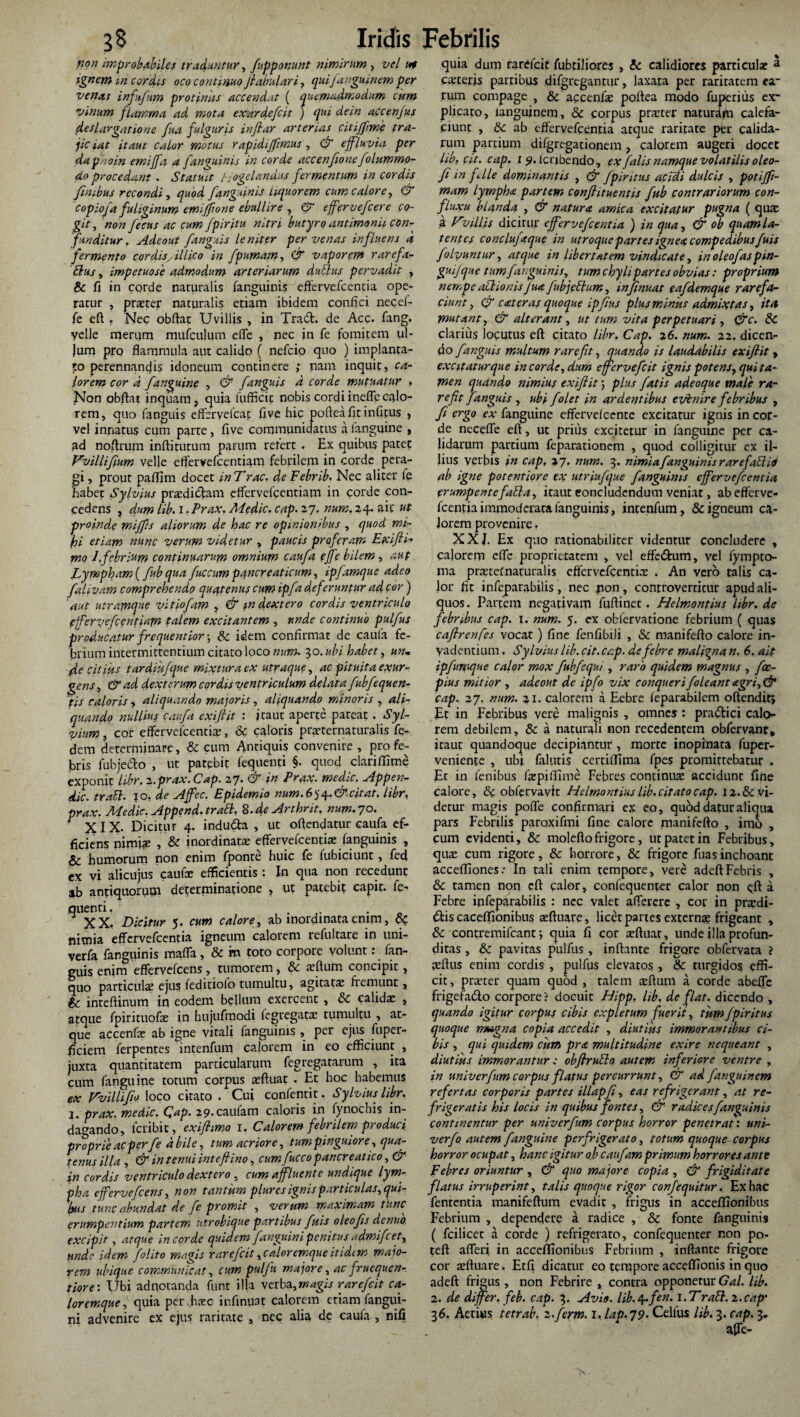 non improbabiles traduntur, fupponunt nimirum , vel ut ignem m cordis oco continuo fiabulari, quifanguinemper venas infufum protinus accendat ( quemadmodum cum vinum flamma ad mota exardefcit ) qui dein accenjus deslargatione fua fulguris inftar arterias citiffme tra¬ jiciat it aut calor motus r apidijftmus , & effluvia per dap/ioin emi/a a f.'anguinis in corde accenfwne/dummo¬ do procedant . Statuit Hogelandus fermentum in cordis finibus recondi , quod [anguinis liquorem cum calore, & copiofa fuliginum emijftone ebullire , & effervefcere co¬ git, non fecus ac cum fpiritu nitri butyro antimonii con¬ funditur , Adeout [anguis leniter per venas influens d fermento cordis, illico in fpumam, & vaporem rarefa- bius, impetuose admodum arteriarum dubius pervadit , & fi in corde naturalis (anguinis effervefcencia ope¬ ratur , prater naturalis etiam ibidem confici necel- fe eft . Nec obftat Uvillis , in Tract. de Acc. fang. ■velle merum mufcujum effe , nec in fe fomitem ul- jum pro flammula aut calido ( nefcio quo ) implanta¬ to perennancjis idoneum continere ; nam inquit, ca¬ lorem cor d [anguine , & /anguis d corde mutuatur , Non obftat inquam, quia fufficit nobis cordi ineffe calo¬ rem, quo fanguis effervdcat fi ve hic pofteafitinfitus , vel innatus cum parte, five communidatus a (anguine , ad noftrum inftitutum parum refert . Ex quibus patet Vvilliftum velle effervefcentiam febrilem in corde pera¬ gi , prout paflim docet in Trac. de Febrib. Nec aliter fe 'habet Sylvius praedicam effervefcentiam in corde con¬ cedens , dum lib. i r Prax. Medie. cap. 27. num. 24. ait ut proinde miffts aliorum de hac re opinionibus , quod mi¬ hi etiam nunc verum videtur , paucis proferam Exifti'■* mo 1.febrium continuarum omnium cau/a e/e bilem , aut Lympham (fub qua fuccum pancreaticum, ip/amque adeo falivam comprehendo quatenus cum ip/a def'erunfur ad cor) 'aut utramque vitio/am , & m dextero cordis ventriculo efFervcfccntiam talem excitantem , unde continuo pulfus producatur frequentior-, & idem confirmat de caula fe¬ brium intermittentium citato loco num. 30. ubi habet, un. de citius tardiu/que mixtura ex utraque, ac pituita exur¬ gens, &ad dexterum cordis ventriculum delata fubfequen- tis caloris, aliquando majoris, aliquando minoris , ali¬ quando nullius cau/a exiftit : itaut aperte pateat. Syl- vium, cor effervefeentia:, & caloris pmernaturalis fe- dem determinare, & cum Antiquis convenire , pro fe¬ bris fubje&o , ut patebit fequenti §. quod clari (Time exponit libr. 2.prax. Cap. 27. & in Prax. medie. Appen- dic. traFl. 10, de A/ec. Epidemio num. 6$ 4. & citat, libr, prax. Medie. Append. trabi. 8-deArthrit. num. 70. ^ XIX. Dicitur 4. inducfta , ut oftendatur caufa ef¬ ficiens nimiae , & inordinata: effervefeentia: fanguinis , & humorum non enim fponte huic fe fubiciunt, feci ex vi alicujus caufe efficientis: In qua non recedunt ab antiquorum determinatione , ut patebit capit, fe¬ quenti, . XX. Dicitur 5. cum calore, ab inordinata enim, nimia effervefeentia igneum calorem refultare in uni- verfa fanguinis mafla, & m toto corpore volunt: (an¬ guis enim effervdcens, tumorem, & aeftum concipit, quo particulae ejus feditiolo tumultu, agitata: fremunt, & inteftinum in eodem bdlum exercent , & calida: , atque fpirituofa: in hujufmodi fegregata: tumultu , at¬ que accenfe ab igne vitali fanguinis , per ejus fuper- ficiem ferpentes intenfum calorem in eo efficiunt , juxra quantitatem particularum fegregatarum , ita cum fanguine totum corpus a:ftuat . Et hoc habemus ex Vvillifo loco citato . Cui confentit, Sylvius libr. 1. prax. medie. Gap. 29. caulam caloris in fynochis in¬ dagando, feribit, exifhmo 1. Calorem febrilem produci proprie ac per/e d bile, tum acriore, tum pinguiore, qua¬ tenus illa , & in tenui inteftino, cum fucco pancreatico, & jn cordis ventriculo dextero, cum affluente undique lym¬ pha e/ervefeens, non tantum plures ignis particulas,qui¬ bus tunc abundat de fe promit , verum maximam tunc erumpentium partem utrobique partibus fuis oleofts denuo excipit, atque in corde quidem /anguini penitus admi/cet, unde idem /olito magis rarefit,caloremqueitidim maio¬ rem ubique communicat, cum pul/u majore, ac fruequen- tiore: Ubi ad notanda funt illa verba, magis rarefit ca¬ loremque, quia per hxc infinqat calorem etiam fangui- ni advenire ex ejus raritate , nec alia de caufa , nili quia dum rarefcit fubtiliores , & calidiores particula: 2. Ceteris partibus difgregantur, laxata per raritatem ea¬ rum compage , & accenfa: poftea modo fuperius ex¬ plicato, languinem, & corpus prarter naturafn calefa¬ ciunt , & ab effervefeentia atque raritate per calida¬ rum partium difgregationem , calorem augeri docet hb. cit. cap. 1 9. lcnbendo, ex /alis namque volatilis oleo- /1 in file dominantis , & fp intus acidi dulcis , poti/t- mam lympha partem conflituentis /ub contrariorum con- fluxu blanda , & natura, amica excitatur pugna ( quae a Ovillis dicitur effervefeentia ) in qua, & ob quam la¬ tent et conclu/aque in utroque partes ignea compedibus fuis /olyuntur, atque in Libertatem vindicate, in oleo/aspin- guifque tum/anguinis, tum chyli partes obvias: proprium nempe ablionisJua /ubjeblum, in/nuat ea/demque rarefa¬ ciunt, (f eat er as quoque ipfus plus minus admixtas, ita mutant, & alterant, ut tum vita perpetuari , &c. & clarius locutus eft citato libr, Cap. 26. num. 22. dicen¬ do /anguis multum rarefit, quando is laudabilis exiftit, excitaturque in corde, dum effervefeit ignis potens, qui ta¬ men quando nimius exiftit; plus fatis adeoque male ra¬ refit /anguis , ubi /olet in ardentibus evenire febribus , fi ergo ex fanguine effervdcente excitatur ignis in cor¬ de neceffe eft, ut prius excitetur in fanguine per ca¬ lidarum partium feparationem , quod colligitur ex il¬ lius verbis in cap, 27. num. 3. nimia /anguinis rarefablio ab igne potentiore ex utriu/que /anguinis effervefeentia erumpentefabla, iraut concludendum veniat, ab efferve¬ feentia immoderata fanguinis, intenfum, & igneum ca¬ lorem provenire. XXI. Ex quo rationabiliter videntur concludere , calorem effc proprietatem , vel effedtum, vel fympto- ma pra:tefnaturalis effervefeentia: . An vero talis ca¬ lor fit infeparabilis, nec jion, controvertitur apud ali¬ quos . Partem negativam fuftinet. Helmontius libr. de febribus cap. 1. num. 5. ex obfervatione febrium ( quas caftrenfes vocat) fine fenfibili , & manifefto calore in¬ vadentium . Sylvius lib. cit. cap. de febre maligna n. 6. ait ip/umque calor mox fubfcqui , raro quidem magnus , foc- pius mitior , adeout de ipfo vix conqueri /oleant agri,& cap. 27. num. 21. calorem a Eebre leparabilem oftendit; Et in Febribus vere malignis , omnes : pradtici calo¬ rem debilem, & a naturali non recedentem obfervant, iraut quandoque decipiantur , morte inopinata fuper- veniente , ubi falutis certiffima fpes promittebatur . Et in lenibus fa:pilYime Febres continua: accidunt fine calore, &: obfervavit Helmontius lib. citato cap. 12. & vi¬ detur magis poffe confirmari ex eo, quod datur aliqua pars Febrilis paroxifmi fine calore manifefto , imo , cum evidenti, 6c moleftofrigore, uc patet in Febribus, qua: cum rigore, & horrore, & frigore fuas inchoant acceftiones: In tali enim tempore, vere adeftFebris , & tamen non eft calor, confequenter calor non qft a Febre infeparabilis : nec valet afferere , cor in prxdi- dtis caceffionibus teftuare, licet partes externa: frigeant , & contremifcant i quia fi cor a:ftuar, unde illa profun¬ ditas , & pavitas pulfus , inflante frigore obfervata i teftus enim cordis , pulfus elevatos , 8c turgidos effi¬ cit , prater quam quod , talem sftum a corde abefle frigefa&o corpore? docuit Hipp. hb. de flat, dicendo , quando igitur corpus cibis expletum fuerit, tum/piritus quoque magna copia accedit , diutius immorantibus ci¬ bis , qui quidem cum pra multitudine exire nequeant , diutius immorantur: obftrublo autem inferiore ventre , in univer/um corpus flatus percurrunt, CT ad fanguinem refertas corporis partes illapfi, eas refrigerant, at re¬ frigeratis his locis in quibus fontes, & radices fanguinis continentur per univer/um corpus horror penetrat’, uni- verf autem fanguine perfrigerato, totum quoque corpus horror ocupat, hanc igitur ob caufam primum horrores ante Febres oriuntur , & quo majore copia , & frigiditate flatus irruperint, talis quoque rigor confequitur, Ex hac fenrentia manifeftum evadit , frigus in acceflionibus Febrium , dependere a radice , & fonte fanguinis ( fcilicet a corde ) refrigerato, confequenter non po- teft afferi in acceflfionibus Febrium , inflante frigore cor a:ftuare. Etfi dicatur eo tempore acceffionis in quo adeft frigus , non Febrire , contra opponetur Gal. lib. 2. de differ, feb. cap. 3. Avio. lib. 4./'en. I. Trabi. 2. cap’ 36. Actius tetrab. i.ferm. 1, lap.79. Celfus lib. 3. cap. 3. affe-