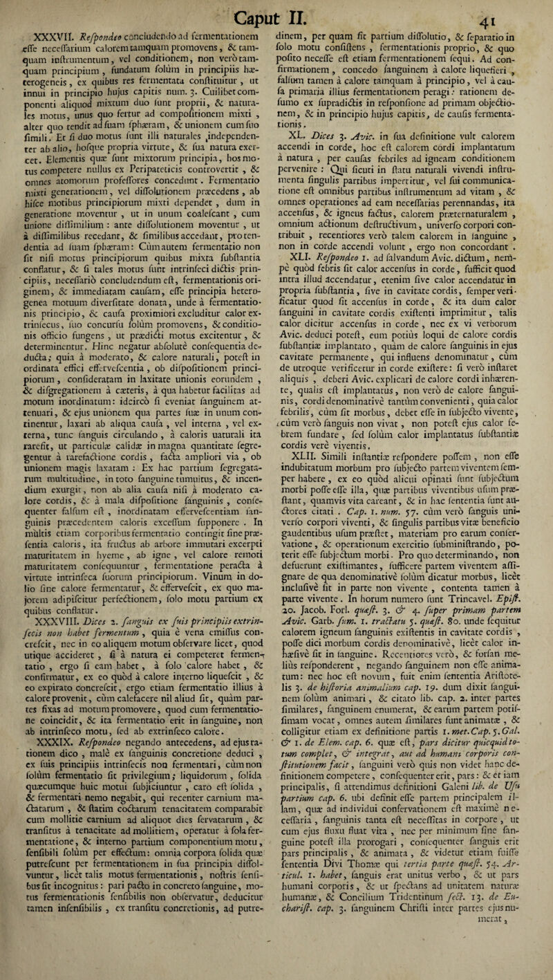 XXXVII. Refpondeo concludendo ad fermentationem efTe neceffarium calorem tamquam promovens, & tam¬ quam inftrumentum, vel conditionem, non vero tam¬ quam principium , fundatum folum in principiis ha> cerogeneis, ex quibus res fermentata conftituitur , ut innui in principio hujus capitis num. 3. Cuilibet com¬ ponenti aliquod mixtum duo funt proprii, & natura¬ les morus, unus quo fertur ad compofitionem mixti , alter quo tendit ad fuam fphauam, & unionem cumfuo fimili. Et fi duo motus funt illi naturales tindependcn- ter ab alio, hofque propria virtute, & fua natura exer¬ cet. Elementis quae funt mixtorum principia, hos mo¬ tus competere nullus ex Peripateticis controvertit , dc omnes atomorum profeflbres concedunt. Fermentatio mixti generationem, vel diflblutionetn pratcedens , ab hifce motibus principiorum mixti dependet , dum in generatione moventur , ut in unum coalefcant , cum unione dillimilium : ante dilTolutionem moventur , ut a dillimilibus recedant, &c fimilibusaccedant, proten¬ dentia ad fuam fpbreram: Cum autem fermentatio non fit nifi motus principiorum quibus mixta fubftantia conflatur, & fi tales motus funt intrinfecididis prin¬ cipiis, necelTario concludendum eft, fermentationis ori¬ ginem, & immediatam caufam, efle principia hetero- genea motuum diverfitate donata, unde a fermentatio¬ nis principio, & caufa proximiori excluditur calor ex- trinfecus, luo concurlu folum promovens, & conditio¬ nis officio fungens , ut praedicti motus excitentur, & determinentur. Hinc negatur abfoiute confequentia de-» dudta; quia a moderato, & calore naturali, poteft in ordinata effici effervefeentia , ob difpofitionem princi¬ piorum , confideratam in laxitate unionis eorundem , Sc difgregationem a oeteris, a qua habetur facilitas ad motum inordinatum: idcirco fi eveniat fanguinem at¬ tenuari, & ejus unionem qua partes fuae in unum con¬ tinentur, laxari ab aliqua caufa , vel interna , vel ex¬ terna, tunc fanguis circulando, a caloris uaturali ita rarefit, ut partieuke calidae in magna quantitate fegre- gentur a rarefadtione cordis , fada ampliori via , ob unionem magis laxatam : Ex hac partium fegregata- rum multitudine, in toto fanguine tumultus, & incen- dium exurgit, non ab alia caufa nifi k moderato ca¬ lore cordis, & a mala difpofitione fanguinis , confe- quenter falfum eft , inordinatam eflervefcentiam fan¬ guinis pnecedentem caloris exceflum fupponere . In multis etiam corporibus fermentatio contingit fine prae- fentia caloris, ita fructus ab arbore immutari excerpti maturitatem in hyerne , ab igne , vel calore remoti maturitatem confequuntur , fermentatione peradla a virtute intrinfeca fuorum principiorum. Vinum in do¬ lio fine calore fermentatur, & effervefeir, ex quo ma¬ jorem adipifeitur perfectionem, folo motu partium ex quibus conflatur. XXXVIII. Dices 2. fanguis ex fuis principiis extrin- fecis non habet fermentum , quia e vena emifllis con- crefcit, nec in eo aliquem motum obfervare licet, quod utique accideret , fi a natura ei competeret fermen-r tatio , ergo fi eam habet, a folo 'calore habet , & confirmatur, ex eo quod a calore interno liquefeit , & eo expirato concrefcit, ergo etiam fermentatio illius a calore provenit, cum calefacere nil aliud fit, quam par¬ tes fixas ad motum promovere, quod cum fermentatio¬ ne coincidit, & ita fermentatio erit in fanguine, non ab intrinfeco motu, fed ab extrinfeco calore. XXXIX. Refpondeo negando antecedens, adejusra- tionem dico , male ex fanguinis concretione deduci , cx fuis principiis intrinfecis noo fermentari, cum non lolum fermentatio fit privilegium; liquidorum, folida quaecumque huic motui fubjiciuntur , caro eft lolida , Sc fermentari nemo negabit, qui recenter carnium ma^ statarum , & ftatim codtarum tenacitatem comparabit cum mollitie carnium ad aliquot dies fervatarum , tte. tranfitus a tenacitate ad mollitiem, operatur afolafer- mentatione, & interno partium componentium motu, fenfibili folum per effe&um: omnia corpora folida qua: putrefeunt per fermentationem in fua principia diffol- vuntur, licet talis motus fermentationis , noftris fenfi- busfit incognitus : pari pa£to in concreto fanguine, mo¬ tus fermentationis fenfibilis non obfervatur, deducitur tamen infenfibilis , ex tranfitu concretionis, ad putre¬ dinem, perquam fit partium diflolutio, &feparatioin folo motu confiftens , fermentationis proprio, 8c quo pofito necefle eft etiam fermentationem fequi. Ad con¬ firmationem , concedo fanguinem a calore liquefieri , falfum tamen a calore tamquam a principio, vel a cau¬ fa primaria illius fermentationem peragi: rationem de- fumo ex fupradidlis in refponfione ad primam objectio¬ nem , & in principio hujus capitis, de caufis fermenta¬ tionis . XL. Dices 3. Avie, in fua definitione vult calorem accendi in corde, hoc eft calorem cordi implantatum a natura , per caufas febriles ad igneam conditionem pervenire : Qui ficuti in ftatu naturali vivendi inftru- menta fingulis partibus impertitur, vel fui communica¬ tione eft omnibus partibus inftrumentum ad vitam , & omnes operationes ad eam neceflarias perennandas, ita accenfus, & igneus fadtus, calorem pra;ternaturalem , omnium aClionum deftrudtivum, univerfo corpori con¬ tribuit , recentiores vero talem calorem in languine , non in corde accendi volunt , ergo non concordant . XLI. Refpondeo 1. ad falvandum Avie. diCturn, nem¬ pe quod febris fit calor accenfus in corde, fufficit quod intra illud accendatur, etenim five calor accendatur in propria fubftantia, five in cavitate cordis, femperveri- fleatur quod fit accenfus in corde, & ita dum calor fanguini in cavitate cordis exiftenti imprimitur, talis calor dicitur accenfus in corde , nec ex vi verborum Avie, deduci poteft, eum potius loqui de calore cordis fubftantia: implantato , quam de calore fanguinis in ejus cavitate permanente, qui influens denominatur , cum de utroque velificetur in corde exiftere: fi vero inflaret aliquis , deberi Avie, explicari de calore cordi inhaeren¬ te, qualis eft implantatus, non vero de calore fangui¬ nis, cordi denominative tantum convenienti, quia calor febrilis, cum fit morbus, debet efle in fubjecto vivente, i cum vero fanguis non vivat, non poteft ejus calor fe¬ brem fundare , fed folum calor implantatus fubftantia: cordis vere viventis, XLII. Simili inflandae refpondere poflem , non efle indubitatum morbum pro fubjedto partem viventem fem- per habere , ex eo quod alicui opinati funt fubje&um morbi poflecfle illa, quae partibus viventibus ufumprae- ftant, quamvis vita careant, & in hac lententia funt ari¬ diores citati . Cap. 1. num. 57. cum vero fanguis uni¬ verfo corpori viventi, & fingulis partibus vitae beneficio gaudentibus ufum praeftet, materiam pro earum confer- vatione, & operationum exercitio fubminiftrando, po¬ terit efle fubjedtum morbi. Pro quo determinando, non defuerunt exiftimantes, fufficere partem viventem afli- gnare de qua denominative lolum dicatur morbus, licet inclufive fit in parte non vivente , contenta tamen a parte vivente . In horum numero funt Trincavel. Epifi. 30. Jacob. Fori, qua fi. 3. & 4. fiper primam partem Avie. Garb. fum. 1. traEiatu 5. qua fi. 80. unde fequitur calorem igneum fanguinis exiftentis in cavitate cordis , pofle dici morbum cordis denominative, licet calor in- htefive fit in (anguine. Recentiores vero, & forfan me¬ lius refponderent, negando fanguinem non efle anima¬ tum : nec hoc eft novum, fuit enim fententia Ariftote- lis 3. de hifioria animalium cap. 19. dum dixit fangui¬ nem folum animari, & citato lib. cap. 2. inter partes fimilares, fanguinem enumerat, & earum partem potif- fimam vocat, omnes autem fimilares funt animats , & colligitur etiam ex definitione partis i.met.Cap. j.Gal. & 1 .de Elem. cap. 6. qua; eft, pars dicitur quicquid to¬ tum complet, & integrat, aut ad humani corporis con- fiitutionem facit, fanguini vero quis non videt hanc de¬ finitionem competere , confequenter erit, pars: & er iam principalis, fi attendimus definitioni Galeni lib.de ZJf* partium cap. 6. ubi definit efle partem principalem il¬ lam, qua: ad individui confervationem eft maxime ne- ceffaria , fanguinis tanta eft neceffitas in corpore , uc cum ejus fluxu fluat vita , nec per minimum fine fan¬ guine poteft illa prorogari , confequenter fanguis erit pars principalis , & animata , & videtur etiam fuifle fententia Divi Thomrc qui tertia parte quafi. 54. Ar- ticul. 1. habet, fanguis erat unitus verbo, & ut pars humani corporis, &c ut fpedlans ad unitatem natura: humante, & Concilium Tridentinum feci. 13. de Eu- charifi. cap. 3. fanguinem Chrifti inter partes ejus nu¬ merat ,