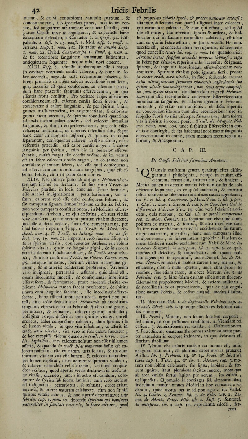 inerat, Sc ex vi connexionis naturalis partium , & (concomitantis , fub Ipeciebus panis , non ibliim cor¬ pus, fed (anguinem ait animam continere Chrifti, quia parces Chrifti inter fe populantur, & exprofeflo hanc fententiam defenderunt Conradus X. 2. queefi. 54. Hif- palenfis 2. di fi. p. 15. quafi. 1. Med, difip, 6. quafi. 1. Arriaga Difp. 1. 280. Hurradus anima Difp. I.. num. 22. Ovied. Controvcrfia 1. Punbl. 4. num. 2. ik fic recentiores fanguinem animatum fuftinentes , fintiquitatem fequuntur, neque nihil novi docent. XLIII. Refp. 2. admiffo implantatum effe a natura jn cavitate ventriculi cordis calorem , Sc hunc in fe¬ bre accendi, negando juxta recpnnorum placita , fe¬ brem primario in hujus caloris accenfione confiftere , quia accenfio eft quid confequens ad eftentiam febris, dum hanc prscedit fanguinis effervefccntia , in qua elTentia febris confiftit . Pro veritate hujus affectionis confiderandum eft, calorem cordis ficuti fovetur , Sc confervarur a calore fanguinis , &: per fpiritus a fan- guinea maffa extrabtos, ita augetur etiam, fi calor fan¬ guinis fuerit intenfus, Sc fpiritus abundanti quantitate adjundti fuerint calori cordis , fed calorem intenfum fanguinis, Sc diu in eo perfeverantem , praecedit effer- vefcentia inordinata, ut luperius oftenfum fuit, &per hanc calor in fanguine augetur, Sc fpiritus in copia feparantur , confequentcr calorem ab iftis auctum, effer- vefcentia praecedit , etfi calor cordis augetur a calore fanguinis per fpiritus , cum hic fit pofterior efferve- fcentia, multo magis ille cordis audtus, Sc ita verum eft in febre calorem cordis augeri, in eo tamen non ponfiftere eftentiam febris , fed effe quid confequens , ad effervefcentiam inordinatam fanguinis , qua; eft ef- fentia Febris, cum fit prior calor cordis. XLIV. Nec differre puto ab antiquis Helmontiikn- ten.tiam intime ponderatam.- In fuo enim Trabi. de Febribus pluribus in locis concludit Febris formale , effe Archei indignationem , perturbationem , vel ae- flum, calorem vero efle quid confequens Febrem , Sc fic tamquam fignum demonftrativum exiftentiae Febris, non vero tamquam conftitutionem, in Medicina effe re¬ cipiendum. Archeus, ex ejus dodtrina , eft aura vitalis victe direbtrix , quam antiqui fpiritum vitalem dicerent, nec ille auderet negare, fuum Archeum explicans, per illud faciens impetum Hipp. ut Trabi. de Morb, Ar^ chcal. num. 4. & Trabi, de lithiafi num. 16. de fe- brib. cap, 16. num. ii. impetum vero faciens Hipp. eft foliis fpiritus vitalis , confequenfer Archeus erit foltim fpiritus vitalis , quem ex fanguine gigni , & in eodem arteriis detento inhabitare docet , in Trabi. anra vita¬ lis , Sc idem confirmac 7 rabi, de Idulner. Curat, num. 95. antiquos imitatus, fpiritum vitalem a fanguine ge¬ nitum, & in arteriis relidentem profitentes . Archeum yero indignari, perturbari , seftuare , quid aliud eft , quam inordinate moveri, Sc confequenter inordinate cffervefcere, Sc fermentare, prout moderni clarius ex¬ plicant Helmontio tamen facem praeferente, Sc fpiritu unum cum fanguine faciente , illo inordinate cfferve- fcente , hunc efframi motu perturbari, negari non po- teft, hinc redte deducitur ex Helmontio ab inordinata fanguinis effervefcentia in Febre ab Archeo indignato , perturbaro , Sc aeftuante , calorem igneum proficifci -, colligitur ex ejus dodtrina: quia fpiritus vitalis, qui eft archeus, habet conjundtum calorem , dum fpiritus ille eft lumen vitale , in quo vita inhabitat, ut afferit in tradi, aura vitalis, vita vero in folo calore fundatur , 8c hoc recepiffe vjderur quando in trabi, in herbis, ver¬ bis , lapidibus, &c. calorem noftrum non effe nifi lumen afferit, Sc quando in trabi. Bias humanum faffus eft ca¬ lorem noftrum, effe ex natura lucis folaris, Sc ita dum fpiritum vitalem vult effe lumen , Sc calorem naturalem per lumen explicat, debet admittere fpiritum vitalem , Sc calorem naturalem vel effe idem , vel fimul conjun- dios exiftere, quod apertis verbis declaravit in tradi, au¬ rae vitalis, dicendo, lumen in nobis eft calidum, & lo¬ quitur de fpiritu fub forma luminis, dum vero archeus eft indignatus , perturbatus , Sc affiuans, debet etiam intense, Sc pneter naturam calefacere, cum non fit nifi fpiritus vitalis calidus, Sc hoc aperte determinavit L.de febribus cap. 1. num. 27, docendo fpiritum qui hominem liatur alit er in fanitate calefacit, in febre afluar e , quod e fi proprium caloris ignei, & prater naturam accenfi : aliaenim differentia non poteft aftignari inter calorem , qui naturaliter calefacit, & eum qui affluat, nifi quod ille eft mitis , hic intenfus, igneus Sc ardens, Sc fi il¬ le calor qui in fanitate naturaliter calefacit, eft idem cum co qui in Febre aeftuat , ur jam conceffit Helmon. necefse eft , ut concedat illum fieri igneum, &c urentem: quod conceffit citato lib. cap. I. num. 16. quando dixit Archeus iratus feipfum accendit propria thymo fi , ergo in Febre per Helmon. reperitur calor accenfus, & igneus, fpiritus, Sc fanguinis inordinatam effervefcentiam con¬ comitans , Spiritum vitalem pofse igneum fieri, probat in citato trabi, aura vitalis, in fine , feribendo errores enim alienigenorum feminum violentiis adferibendi fub quibus vitale lumen degenerat, non fecus atque compr ef¬ fio foeni ignem excitat: concludendum ergo eft Helmon- tium cum aliis recentioribus convenire Effervefcentiam inordinatam fanguinis, Sc calorem igneum in Febre ad¬ mittendo , Sc etiam cum antiquis , ob didla luperius ad concordiam iftorum cum aliis recentioribus: ncc in fubjedlo Febris ab aliis diferepat Helmontius, dumfedem vitalis fpiritus in corde ponit, Trabi, de Magnet. b^ul- ner. curat, num. 109, unde fi fpiritus Effervefcit in cor¬ de hoc contingit, Sc ita habemus inordinatam fanguinis eftcrvelcentiam in corde, juxta menrem recentiorum a- liorum, & Antiquorum, 'CAP. III. De Cau fis Febrium fecundum Antiquos. I. /^vUamvis caufarum genera quadrupliciter diftin- guantur a philofophis , nempe in caufam effi¬ cientem, formalem, materialem , Sc finalem , Medici tamen in determinandis Febrium caufis de fola efficiente loquuntur, ex eo quod materiam, Sc formam folius compofitae fubftantiae intrinfeca$ caufas agnofeant, ita Vales lib. 4. Controver. 3. Mere. Tom. I. lib. 3. par. 1. Claf 2. num. 1. Simon A carnp. in Com. libri Gal.de differentiis Febrium T ex. 14. cum vero Febris fit acci¬ dens , quia morbus , ex Gal. lib. de morbi temporibus cap. I. aphor. Coment. 14. fequitur non efse quid com- pofitum ex materia, Sc forma , Sc ideo inter ejus cau¬ fas iftae non confiderantur: Sc fi accidens ex fui natura exigit materiam, ut exiftat, hanc non tamquam illud componentem , fe luftentan^em agnofeit : Finalem o- mnes Medici a morbo excludunt cum Valef. & Mete, lo¬ co citat. Santorel. in anteprax. lib. 2. cap. 2. eo quia morbus eft defedlus, Sc imperfedlio , ob quam nul¬ lum agens per fe operatur , unde Dionyf. lib. de Di- vin. Nomin. enunciavit malum carere fine, natura, Sc efficiente, cum a nullo optetur , unde cum Febris fit morbus, fine etiam caret, ut docet Mercur. lib. 5. de Febribus cap. 3. hinc folam caufam efficientem fibicon- fiderandam propofuerunt Medici, & ratione utilitatis , Sc neceffitatis ex ea provenientis, quia ex ejus cogni¬ tione natura Febris, Sc redlus curandi modus illuftra- tur. II. Ideo cum Gal. r. de dfferentiis Febrium cap. 4. de cauf. Morb. cap. 2. quinque efficientes Febrium cau¬ fas numerant. III. Primo , Motum, non folum localem corporis , fed animi, in quo paftiones confiftunt. 2. Viciniam rei calidae. 3. Admixtionem rei calidae. 4. Qbftrndlionem 5. Putredinem; quatenusiftae omnes valent calorem prae- ter naturalem in corpore inducere, in quo Febrium ef- fentiam ftabiliunt. IV. Motum efse caloris caufam ita notum eft, ut in adagium tranfieric , Sc plurimis experimentis probavit Ariftot. lib. 5- Problem, 13, & 14. Probi. & lib. 2.de Coelo cap. 1. Text. 42, & lib. I. Adeteor. cap. 3. mo¬ tum non folum calefacere, fed ligna, lapides , Sc fer¬ rum ignire , itaut plumbeus lagittne mucro, motu qua ab arcu emifsa fertur fagitta per aerem , ita calefit , ut liquefiat. Quomodo id contingat fub altercationibus indecifum manet: omnes Medici in hoc concurrere vi¬ dentur , quod motus per fe id non agat : ita Valld, lib. 4. Contr. 3, Senner, lib. I. de Febr. cap. 2. Za- cut, de Medie, Prine. Hifi. lib. 4. Hifi. 5. Santorel. in anteprax, lib. 2. cap. ji. experientia edodti, fer¬ rum