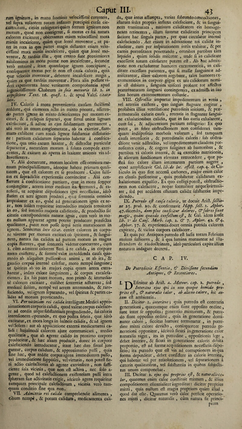 rum ignitum, in manu hominis vclociflimecurrentis, vel fupra volantem rotam infixum praecipiti curfii cir¬ cumactam, citius refrigerari quam ferrum ignitum non motum , quod non contigeret, fi motus ex fui natura calorem excitaret, obfervantes etiam velociffime mora minus incalefcere, quam quae lente moventur , ut pa¬ tet in rota in qua partes magis diflantes etiam velo¬ ciffime mota minus incalefcere, quam quae rente mo¬ ventur, & tardius illae , qua; centro funt proximiores nihilominus in motu primas non incalefcttnt, fecunda: vero maxime , iraitc quandoque ignem concipiant , confequenter motus per fe non eft caufa caloris, quia qu2e velocius moventur, deberent incalefcere magis , quam ea qua; tardius moventur. Plura alia poliunt vi¬ deri experimenta hanc veritatem comprobantia apud ingeniofiffimum Chabeum in fuis meteoris lib. 2. in expofttione Text. 16. quaft. r. & apud Valef. citato• loco. IV. Caloris a motu provenientis caufam facillime reddunt, qui elementa a<5hi in mixto ponunt, afferen¬ do partes igneas in mixeo delitefcentes per motum ex¬ citari, & a reliquis feparari, qua? fimul unitae lignum calefaciunt, fi adhuc in ejus fubftantiam permanent , ubi vero in unum conglomerata:, ab ea exierint,flam¬ mam- exhibent cum totali ligneae fubftantiae diffolutio- ne : partium calidarum feparatio habetur a confrica¬ tione , qua unio earum laxatur, & diftra6Ee particulx feparantur, naturalem motum a foluto compede exer¬ centes, & exitum ab aperta in laxitate unionis viaad- Inveriientes. V. Alii docuerunt, motum localem effeomnium mo¬ tuum principaliffimum, ideoque habere primam quali¬ tatem , quae eft calorem ex fe producere . Cujus falfi- tas ex fupradidtis experientiis convincitur . Alii cen- fuerunt a confricatione partium, quae in motu ferpper conjungitur, aerem intermedium ita ^t tenuari, & ra¬ refieri, ut acquirat dilpofitiones igni neceffarias, ideo ftatim ex aere ignem produci , quas fencentia omnino improbatur ex eo, quod ad generationem ignis ex ae¬ re , non folum requiritur introductio majoris tenuitatis in eo, fed intenfio majoris caliditacis, & produ&io fic citatis correipondentis natura; ignis , cum vero in mo¬ tu nullum appareat agens potens producere prcediCtas qualitates, pater non poffe fequi aeris mutationem in ignem. Sennertus loco citat, cenfec calorem in corpo¬ re vivente per morum excitari ob fpiricum , & fangui- nem, natura fua calidos ad partem motam in magna copia fluentes, qua? fententia videtur concurrere, cqm I. cum admictat calorem fieri a re calida , in corpore moto exiftente, 8c fumme valet in reddenda caufa quo¬ modo ab aliquibus pafficmibus animi , ut ab ira, & gaudio corpus intense calefiat, moto nempe fanguine; ut fpiritus ab eo in majori copia quam antea extra¬ hantur , infito calore fapguinem , & corpus excalefa- cientes. Ex his patet motiun, non primo 8c immedia^ te calorem excitare , cuilibet fententia: adhaereas, fed mediate folum, nempe vel aerem attenuando, &/are¬ faciendo, vel ignem feparando, vel fpiritus & partes ca¬ lidas ad motum provocando, VI. Per viciniam rei calida, intelligunt Medici appro- ximationem corporis calidi, quod valeat corpus caleface¬ re ad cordis ufque fubftantiam progrediendo, fui caloris intenfionem operando, cx quo poftea febris, quae ideo excitatur, ex mora longa in balneis calidis, &ad ignem vel Solem: aut ab applicatione externi medicamenti ca¬ lidi : hujufmodi calorem ajunt communicari , medio qualitatis , quas ab agente calido in proximo corpore producitur, & haec aliam producit, donec in corpore calefaciendo introducatur, itaut haec duo fimul jun¬ gantur, corpus calidum, & approximatio paffi , quia fine hac, quae reddit corpus agens immediatum paffo, vel immediatione fuppofiti, vel virtutis, non poteft fie¬ ri a&io calefa&ionis ab agente extrinfeco , non fuffi- ciente fola vicinia , quae non eft adiiva , nec folo a- gente , quod ad calefa&ionem exiftentiam paffi intra fphneram fuae adtivitatis exigit, idcirco agens requiritur tamquam principale calefadtivum , vicinia vero tam¬ quam conditio fine qua non. VII. Admixtio rei calida comprehendit alimenta , cibum nempe , & potum calidum, medicamenta cali¬ da, qux intus affumpta, varias fubeundo ctfncottiones, iftarum fedes proprio influxu calefaciunt, &c in fangui- nem rranfmutata , nativam caliditatem eis homoge- neam retinentes , illum fummae caliditatis principem faciunt hac fingula partes, per quas circulatur intense calefaciendo . Aer etiam in admixtione rei calidae in¬ cluditur, cum per infpirarionem intus trahitur, & per carnis porrofitates penetrando , omnibus partibus tam liquidis , quam folidis mifcetur , unde fi in caliditare excefferic totum calefacere potens eft . Ab hac admix¬ tione non excluduntur humores excrcmentitii, in cali- ditate exceffum patientes, qui fi maffae fanguineae ad- mifceantur, illius-calorem augebunt, tales humores cx- crementicios in corpore gigni ex ufu calidorum nemi¬ ni eft dubium , fanguini mifceri probant tot affectis praeter naturam fanguini contingentes, ex admiffa in luo finu horum excrementorum colluvie. VIII. OftruElio importat impedimentum in venis , vel arteriis exiftens , quo fanguis ftagnare cogitur , prohibita illius ventilatione putredinis initium, & prae- tcrnaturalis caloris caufa , retentis in ftagnance fangui¬ ne exhalationibus calidis, qua: in fuo curfu exhalarent, cum fui , & adjacentium partium refrigerio: Ex quo patet , in febre obftru&ionem non confiderari tam¬ quam indifpofitio morbofa vaforum , fed tamquam caufa intenfioris , &c putredinalis caloris: fub obftru- &ione venit adftridtio, vel impedimentum claudens por¬ rofitates cutis, & cogens fuligines ab humoribus , & partibus vi caloris interni, & iq exercitio nutritionis, & aliorum fundtionum elevatas retrocedere , qua po¬ ftea fuo calore illum internarum partium augent , quod amplificavit GalAib.de loc. ajfeSl. cap.4. de Cu¬ biculo in quo fint accenfi carbones, major enim calor eo claufo perfenticur, quia prohibetur calidarum ex¬ halationum expulfio. Ex. quo colligi poteft , obftru&io- nem non calefacere , neque formaliter n£que/virtuali- ter , fed per accidens efiuxum calida fubftantia impe¬ diendo. IX. Putredo eft caufa caloris, uc docuit Arift. feftio- ne 25. prob. 20. & confirmavit Hipp. feEl. 2. Aphor. 47.dicendo, dum plus conficitur dolores, & febres fiunt magis, quam quando confectum eft, Sc Gal. idem fenfic lib. i* de Cauf. Aiorb. cap. 2. & 7. Aphor. 42, &4. Aphor. 57. & experientia docet omnia putrida calorem expirare, & vicina corpora calefacere. Et quia per Antiquos putredo eft bafis totam Febrium molem fuftinens , & a qua lumina mutuantur ad illu- ftrandam de eisdodtrinam, ideo particulari capite iftius naturam indagare decrevi. CAP. IV. De Putredinis Effer, tia, & Divifione fecundum Antiquos, & Recentiores. I. T v E finitur ab Arift. a. Aietcor. cap. 2. putredo , I / Intentus ejus qui in uno quoque humido pro¬ prius eft y & naturalis calor , ab alieno calore, hic au¬ tem eft ambientis. II. Dicitur 1. interitus j quia putredo eft contraria generationi, queeeumque enim fiunt oppofito ordine, lunt inter fe oppofita; generatio mixtorum, & putre¬ do fiunt oppofito ordine , quia in generatione domi¬ nante calore , ficcitas humore terminatur , in putre¬ dine mixti calore devifto , confequenter putredo ge¬ nerationi opponitur, idcirco ficuti in generatione calor naturalis viget , ita in putredine , oppofitionis lege , debet interire, & ficuti in generatione caloris debita proportio, eft ad formaeacquifitionem neceffaria difpo- fitio; ita putredo quae eft via ad corruptionem in qua forma deperditur, debet confiftere in caloris interitu, qui habetur vel per relsolutionem, vel feparationem a caeteris qualitatibus, vel fubftanriis in quibus fubjetfta- tus unum componebat. III. Dicitur 2. ejus qui proprius eft, & naturalisca~> lor> quatenus enim calor conftituic mixtum , &: illius compofitionem efsentialiter iugreditur: dicitur proprius mixti, quia nullum eft magis proprium quam illud , quod dat efse. Quatenus vero calor perficit operacio- nes mixti , dicitur naturalis , cum natura fit princi-