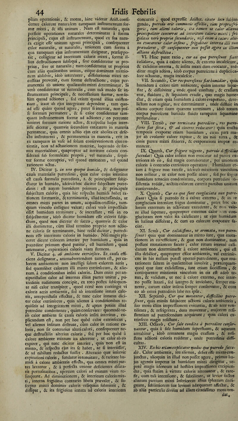 pium operationis, 8c motus, hinc videtur Arift.confi- derare calorem natura icm tamquam inftrumentum for¬ ma: mixti, & ifti unitum . Nam eft naturalis , quia perficit operationes naturales determinatas a forma principali, cujus eft inftrumentum, quod ex fua natu¬ ra exigit efle unitum agenti principali , confequenter calor naturalis, ut naturalis, unionem cum forma a qua tamquam ejus inftrumentum dirigatur, praffuppo- nit , colligitur ad interitum caloris mixti, formae il¬ lius deftru&ionem fubfequi , five confideretur ut pro¬ prius, five ut naturalis; namconfideratus ut proprius cum aliis qualitatibus unitus, eifque dominans mixtio¬ nem abfolvit, ideo intereunte, diffolutionis mixti nc- ceffitas provenit, cum forma: deftnuflione , cujus per¬ manentia ab unione qualitatum mixti determinatur. Si vero confideretur ut naturalis , cum tali modo fit in¬ ftrumentum principale, & neceflarium formae, nonfo- lum quoad adtiones , fed etiam quoad illius exiften- tiam , itaut ab ejus integritate dependeat , tam quo¬ ad efle quam quoad agere, patet fi intereat, non pof- fe formam permanere , Sc fi calor confideretur tam¬ quam inftrumentum formae ad atfliones ,• eo pereunte amittet formam ratione atftus, & refpectu hujus inter¬ lide dicetur , quamvis fecundum entitatem in materia permaneat, quia omnis atflio ejus erit abolita ex defe- «flu inftrtimenti , &t permanentia in materia , erit in ea tamquam in vafe ad folam confervationem ejusen- titatis, non ad acluationem materia:, loquendo defor¬ mis materialibus', quapropter ad iteritum caloris con- fiderati fub formalitate proprii, vel naturalis , fcqui- tur forma: corruptio, vel quoad entitatem , vel quoad rationem a<flus. IV. Dicitur 3. in uno quoque humido, & defignatur caufa materialis putredinis, quia calor cujus interitus eft caufa formalis putredinis, 1. & principaliter fubje- tflatur in humido, idcirco hoc dicitur fubjetflum putre¬ dinis : eft autem humidum primum , & principale fubje<ftum caloris , quia hic refpectu humidi habet ra¬ tionem formantis, & terminantis, illud incraflando, ut omnes mixti partes in unum, acquifitacraftltie, tam¬ quam vinculo colligare valeat; calori vero impoftibile eflet humidum terminare , & incraffare , nifi in eo fubjedlaretur , ideo dicitur humidum efle caloris fubje- dfrun, quod non dicetur de fucco, quamvis 8c calor illi dominetur, cum illud termino proprio non actio¬ ne caloris fit terminatum, hinc retftedicitur, putredi¬ nem efle interitum caloris in humido. Nifi magis pla¬ ceret dicere calorem interire per humidum , quia in putredine primum cfuod patitur, eft humidum , quod attenuatur, expilationi caloris viam fternens. V. Dicitur 4. ab ambiente extrinfeco. Et.caufa effi¬ ciens defignatur, animadvertendum tamen eft, per ca¬ lorem ambientem non intelligi folum calorem aeris , fed quemlibet calorem illi mixto extrinfecum, &: alie¬ num, a conditionibus infiti caloris. Dum enim peran- tipariftafim calor ad internas illius partes unitur, pu¬ tredinis rudimenta concipit, ex toto poftea fubfequen- te nifi calor tranfpiret , quod certe non contingit vi caloris aeris ambientis, fed ab intenfione innati calo¬ ris, anteperiftafis effectus, & tunc calor innatus dici¬ tur calor extrinfecus , quia alienus a conditionibus re- quifitis ad integritatem mixti , & aptus potius illud putredine condemnare , quam confervare: quomodo ve¬ ro calor ambiens fit caufa caloris infiti interitus , ex¬ plicandum eft , non per hoc quod calor extrinfecus , vel alienus infitum deftruat, cum calor in ratione ca¬ loris, non fit contrarius alteri calori, confequenter ne¬ que deftrudtilis alterius caloris , fed per hoc quod a calore ambiente mixtum ita alteretur , ut calor ab eo expiret , qui tunc dicitur interire , quia non eft in mixto, & refpe&u ejus ita fe habet, ac fi interiiflet', & ad nihilum reda£fcus fuiflet . Alteratio qua: infervic expirationi caloris , fundatur in tenuitate, & raritate hu¬ midi a calore ambientis effedh, qua omnes mixti par¬ tes laxantur , & a perfeifla unione deficientes dilata¬ tis porrofitatibus , apertam calori ad exitum viam re¬ linquunt. Ad dirninutionem, &: interitum caloris mix¬ ti , interna frigiditas contrario libera pravalet, & fu- fcepto mixti dominio caloris reliquias fubmittit , & diffipat, 8c ita frigiditas innata ad caloris interitum concurrit , quod expreflit Ariftor. citato loco fubjun- gendo, putredo erit communis affectio, tum proprii fri¬ goris , tum alieni caloris, ita tamen ut calor alienus principaliter concurrat ad interitum caloris mixti ; fri¬ giditas vero propria fecundario, nifi enim d calore alie¬ no evocaretur calor infitus , frigiditas interna illi non pravaleret , & confequenter non poffet agere tn illum aElione defiruEliva. VI. Hinc patet ratio , cur ea qua putrefeunt fiant calidiora, quia a calore alieno, & externo incalefcunt, & caliditas interna , &c infita mixti dum evocatur, red¬ ditur magis activa, ideo corpus putrefeens a duplici ca¬ lore adtuatus, magis incalefcit. VII. Secundo, Cur res putrefeens fiat humidior, quia humidum a calore tam ambiente, quam interno lique¬ fiat , & diffolvirur , unde quod conftans , & craffum erat, fluidum, & liquidum evadit, quo magis hume-* (flat, & etiam quia humidum a calore evaporato, dere- litflum non regitur, nec determinatur , unde diffluit in alieno corpore fuum quaerens terminum , ideo totum corpus putrefeens humido fluido tamquam liquamine perfunditur. VIII. Tertio , cur terminata putredine , res putre¬ feens fiat ficca , & ad cineres reducatur} quia tra<flu temporis evaporat etiam humidum , cu;us pars ma¬ jor ab evolante calore rapitur , & ita nui terra , Se cinis partes mixti fixiores, & evaporationi inepta: re¬ manent. IX. Quarto, Cur frigore vigente, putredo difficilius faccedat} Quia calor infitus non evocatur ad partes ex¬ teriores ab eo , fed magis corroboratur, per unionem caloris a contrario extrinfeco operatam . Humidum et¬ iam a frigore non rarefit, idcirco mixtionis vinculum non tollitur , ut calor non poflit abire , fed per frigus humidum tenacius condenfatum, corpora putredini ob- fiflentia reddit, arctiuscalorem ca:terispartibus unitum conferva ndo. X. Quinto , Cur ea qua fiunt conglaciata non putre¬ fiunt} Quia fi putredo fit a calore externo , & in re conglaciata intenfum frigus dominatur , patet hoc ca¬ lorem externum in aiflivitate excedente, & non vale¬ re illud fuperare, quapropter externus calor rem con¬ glaciatam non valet ita calefacere; ut ejus humidum iin halitus diffolvat, & cum eo calorem evaporare fa¬ ciat. XI. Sexto , Cur calidijfima, ut aromata, non putre- ficunt} quia qua: dominantur in mixto funt, qua: muta¬ tionem in eo'efficiunt, & quee non dominantut, non poflunt mutationem facere ; calor rerum intense cali¬ darum non determinatfir a calore ambientis , qui eft illo debilior, quapropter calor ambientis, vel extrinfe- ens in his nullam poteft operari putredinem, qua: mu¬ tationem faltem in qualitatibus involvit , prseterquam- quod qua: funt calidiflima, funt etiam ficciffima , & confequenter mixtionis vinculum in eis eft adeo te¬ nax, & validum, ut nec a calore externo, nec inter¬ no poffit laxari, fed integro & inviolato, femper ma¬ nente, carum calor infitus femper confervatur, & cum eo ab omni putredinis labe res ipfie. XII. Septimo, Cur qua moventur, difficilius putre¬ fiunt, quia minus fubjacent a<flioni caloris ambientis , fuo motu illius impreffionem evitantia, &ab aere ven- tilitata, & refrigerata, dum moventur, majorem refi- ftentiam ad putrefeendum acquirunt; quia calori ex¬ trinfeco magis refiftunt. XIII. O(flavo , Cur fiale condita d putredine confier- vantur, quia a fale humidum fuperfluum, & aqueum attrahitur , ideo remanens magis craffum , & refi- ftens adtioni caloris redditur, unde putredinis diffi¬ cultas . XIV. Ex his etiam explicatur modus quo putredo fucce- dit. Calor ambientis, feu alienus, debet effe mixto con- jun<flus, alioquin in illud non poffet agere, primus hu¬ jus agentis impetus in humidum mixti dirigitur , uc- pote magis idoneum ad hoftiles impreffiones excipien¬ das , quia ftatim a virtute caloris attenuatur , Se rare¬ fit, cum tali intenfione, & fubtilitare, ut levior fatflus aliarum partium mixti Inferiorem iftius fphn:ram dedi- gnans, fublimiorem fua: levitati adtequatam affe<Aat, & ab aliis particulis divifus ad illam citatiftimo motu ten-