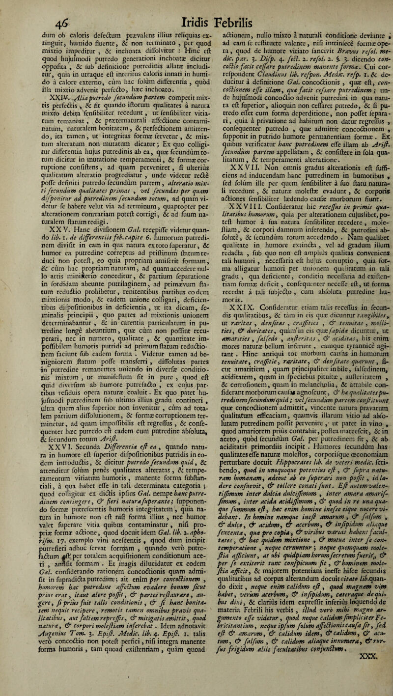 dnm ob caloris defectum praevalens illius reliquias ex- ringuic, humido fluente, Sc non terminato , per quod mixtio impeditur , Sc inchoata diflolvitur : Hinc eft quod hujulrnodi putredo generationi inchoata dicitur oppofita , &c fub definitione putredinis allatx includi¬ tur, quia in utraque eft interitus caloris innati in humi¬ do a calore externo, cum hac folurn differentia , quod illa mixtio advenit perfedto, haec inchoato. XXl¥.-AHa putredo fecundum partem competit mix¬ tis perfedtis , Sc fit quando iftorum qualitates a natura mixto debita fenfibiliter recedunt, ut fenfibiliter vitia¬ tum remaneat, Sc prxternaturali xrfte<5tione contami¬ natum, naturalem bonitatem, & perfe&ionem amitten¬ do , ita tamen, ut integritas fornix fervetur , Sc mix¬ tum alteratum non mutatum dicatur; Ex quo colligi¬ tur differentia hujus putredinis ab ea, qux fecundum to¬ tum dicitur in mutatione temperamenti, Sc formx cor¬ ruptione confiftens, ad quam perveniret, fi ulterius qualitatum alteratio progrediatur , unde videtur re&e pofle definiri putredo fecundum partem , alteratio mix¬ ti fecundum qualitates primas , vel fecundas per quam difponitur ad putredinem fecundum totum, ad quam vi¬ detur fe habere velut via ad terminum, quapropter per alterationem conrrariam poteft corrigi, Sc ad fuum na¬ turalem ftatum redigi. XXV, Hanc divifionem Gal. recepifle videtur quan¬ do lib. I. de differentiis feb. capite 6. humorum putredi¬ nem divifit in eam in qua natura ex toto fuperatur, Sc humor ea putredine correptus ad priftinum ftatum re¬ duci non poteft:, eo quia propriam amiferit formam, Sc cum hac propriam naturam, ad quam accedere nul¬ lo artis minifterio conceditur, & partium feparatione in fordidam abeunte putrilaginem, ad primaevum fta¬ tum reduflio prohibetur, renitenribus partibus eo dem mixtionis modo, & eadem unione colligari, deficien¬ tibus difpofitionibus in deficientia, ut ita dicam, fe¬ minalis principii , quo partes ad mixtionis unionem determinabantur , Sc in carentia particularum in pu¬ tredine longe abeuntium, qua: ciitn non poffint recu¬ perari, nec iti numero, qualitate , Sc quantitate im- poflibilem humoris putridi ad primum ftatum reduiftio- nem faciunt fub eadem forma . Videtur tamen ad be¬ nigniorem ftatum pofle transferri , diffolutas partes in putredine remanentes uniendo in diverfx conditio¬ nis mixtum , ut manifeftum fit in pure , quod eft: quid diverfum ab hurrore putrefa&o , ex cujus par¬ tibus refiduis opera narurx coaluit. Ex quo patet hu- jufmodi putredinem fub ultimo illius gradu contineri , ultra quem alius fuperior non invenitur , cum ad tota¬ lem partium diflolutionem, Sc fornix corruptionem ter¬ minetur, ad quam impoffibilis eft regreffus , Sc confe- quenter hxc putredo eft eadem cum putredine abfoluta, Sc fecundum totum Arift. XXVI. Secunda Differentia eft ea , quando natu¬ ra in humore eft fuperior difpofitionibus putridis in eo¬ dem introductis, Sc dicitur putredo fecundum quid, Sc attenditur foltim penes qualitates alteratas , Sc tempe¬ ramentum vitiatum humoris, manente forma fubftan- tiali, a qua habet ede in tali determinata categoria > uod colligitur ex di6fis ipfius Gal. nempehancputre- inem contingere, & fieri natur afup erant e; fupponen- do formae putrefcentis humoris integritatem , quia na¬ tura in humore non eft nifi forma illius , nee humor valet fuperare vitia quibus contaminatur, nifi pro- prix formx adtione, quod docuit idem Gal. lib. 2. apho- rifm. 17. exemplo vini acef<j:entis , quod dum incipit putrefieri adhuc fervat formam , quando vero putre- fa£tum #ft',per totalem acqpifitionem conditionum ace¬ ti , anflfit formam . Et magis dilucidatur ex eodem Gal. confiderando rationj/m conco&ionis quam admi- fit in fupradi&a putredine; ait enim per concoElionem , humorem hac putredine affeElum evadere bonum ficut priut erat, it aut alere poffit, & partes reftaurare, au¬ gere , fi priiis fuit talis conditionis , & fi hanc bonita¬ tem nequit recipere, remotis tamen omnibus pravis qua¬ litatibus, aut fati em repr effis, & mitigatis amittit, quod natur<e, & corpori moleftiam inferebat. Idem adnotavit Augemus Tom. 3. Epft. Medie, lib. 4. Epift. 1. talis vero concodtio non poteft perfici, nifi integra manente forma humoris, tam quoad exiftentiam , quam quoad a&ionem, nullo mixto a naturali conditione deviance , ad eam fe reftituere valente, nifi intrinlece formx ope¬ ra , quod de humore viriato fancivit Bravus refol. me¬ die. par. 3. Difp. 4. feti. 2. refol. 2. §. 3. dicendo con- coElio facit ceffare putredinem manente forma. Cui cor- refpondent Claudimus lib. refpon. Medie, refp. 1. Sc de¬ ducitur a definitione Gal. concoctionis , qux eft, con¬ coElionem effe illam, qua facit cefsare putredinem ; un¬ de hujufmodi conco&io advenit putredini in qua natu¬ ra eft fuperior, alioquin non ceffaret putredo, Sc fi pu¬ tredo eflet cum forma deperditione, non poffet fepara • ri, quia a privatione ad habitum non datur regreffus , confequenter putredo , qux admittit concoCtionem , fupponit in putrido humore permanentiam formx . Ex quibus verificatur hanc putredinem effe illam ab Arift. fecundum partem appellatam , Sc confiftere in fola qua¬ litatum, & temperamenti alteratione. XXVII. Non omnis gradus alterationis eft fuffi- ciens ad inducendam hanc putredinem in humoribus , fed folurn ille per quem fenfibiliter a fuo ftatu natura¬ li recedunt, Sc naturx moleftx evadunt, Sc corporis aCtiones fenfibiliter lxdendo caufx morborum fiunt. XXVIII. Confideratur hic receffus in primis qua¬ litatibus humorum, quia per a iterationem cujuslibet, po¬ teft humor a fua natura fenfibiliter recedere , mole¬ ftiam , & corpori damnum inferendo, Sc Putredini ab- folute, Sc fecundum torum accedendo . Nam qualibet qualitate in humore extincta , vel ad gradum illum redaCta , fub quo non eft amplius qualitas conveniens tali humori, neceflaria eft huius corruptio , quia for¬ ma alligatur humori per unionem qualiratum in tali gradu, qua deficiente, conditio neceflaria ad exiften¬ tiam formx deficit, confequenter neceflfe eft, ut forma recedat a tali lubjecto , cum abfoluta putredine hu¬ moris. XXIX. Confiderarur etiam talis receftlis in fecun¬ dis qualitatibus, Sc tam in eis qux dicuntur tangibiles, ut raritas , denfttas , crafftties , & tenuitas , molli¬ ties , & duritates, quanfin eis quxfiplda dicuntur, ut amarities , falfedo , aufteritas , & auditas, his enim mores naturx bellum inferunt , eamque tyrannice agi¬ tant . Hinc antiqui tot morbum caulas in humorum tenuitate, crafptie, raritate, & denfttate quxrunt, fi¬ cut amaritiem , quam principaliter in bile, falfedinem, aciditatem, quam in fpecicbus pituitx , aufteritatem , Sc corrofionem, quam in melancholia, Sc atrabile con- fiderant morborum caufa* agnofeunt, & ha qualitates pu¬ tredinem fecundum quid ; vel fecundum partem conftituunt qux conco&ionem admittit, vincente natura pravarum qualitatum efficaciam, quamvis illarum vitio ad abfo- lutam putredinem poffit pervenire ,• ut pater in vino , quod amariorem prius contrahit, poftea marcefcit, & in aceto, quod fecundum Gal. per putredinem fit, Sc ab aciditatis primordiis incipit . Humores fecundum has qualitates efle naturx moleftos, corporifque oeconomiam perturbare docuit Hippocrates lib. de veteri medie, feri- bendo, quod in unoquoque potentius eft , & fupra natu¬ ram humanam, adeout ab eo fuperari non poffit, id Ia¬ der e confuevit, & tollere conati funt. Eft autemvalen- tiffimum inter dulcia dulcijfmum , inter amara amarif- fimum, inter acida acidifftmum, & quod in re una qua¬ que fummum eftt hac enim homine inefse eique nocere vi¬ debant. In homine namque ineft amarum , & falfum , & dulce, & acidum, C7* acerbum, & inftpidum aliaque fcxcenta, qua pro copia, & viribus varias habent facul¬ tates , & hac quidem mixtione , & mutua inter fe con- temperatione , neque cernuntur ; neque quemquam mole- ftia afficiunt, at ubi quidpiamhorumfecretumfuerit\, & per fe extiterit tunc confpicuum fit, & hominem mole- ftia afficit, Sc majorem potentiam inefle hifce fecundis qualitatibus ad corpus alterandum docuit citato lib.quan¬ do dixit, neque enim calidum eft , quod magnam vijnt habet, verum acerbum, & inftpidum, cat eraque de qui¬ bus dixi, Sc clarius idem expreffit inferius loquendo de materia Febrili his verbis , illud vero mihi magno ar¬ gumento effe videtur, quod neque calidum fimplic it er fe¬ bricitantium, neque ipfum folurn affeElionis caufaftt, fed eft & amarum, & calidum idem, & calidum, & acu¬ tum, & falfum , & calidum aliaque innumera, &rur- fus frigidum aliis facultatibus conjunElum % XXX.