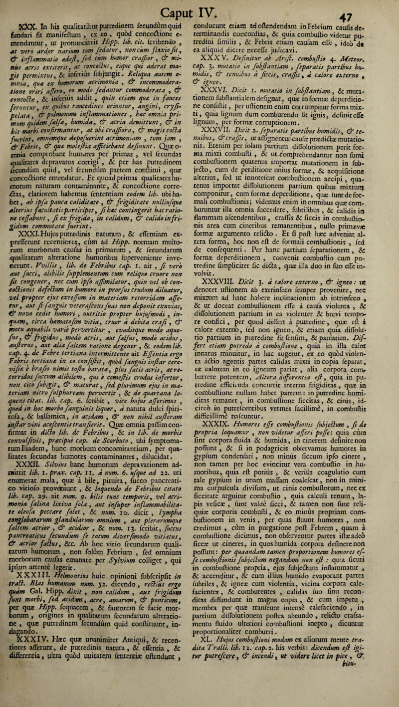 XXX. In his qualitatibus putredinem fecundum quid fundari fit manifeftum , ex eo, quod conco&ione e- mendantur, ut pronunciavit Hipp. lib. cit. lcribcndo , at vero arceor narium tum /edatur, non cum fluxio/it, & inflammatio adeft, fed cum humor craffor, & mi¬ nus acris ex t it erit, ac cone obius, eique qui aderat ma¬ gis permixtus, & inferius fubjungit. Reliqua autem o- mnia, qua ex humorum acrimonia , & incommodera- i io ne oriri affero, eo modo /edantur commoderata , & eoncobhc, & inferius addit „ quin etiam qua in fauces feruntur, ex quibus raucedines oriuntur, angini, cryfi- pelata , & pulmonum inflammationes , hac omnia pri¬ mum quidem /al/a, humida, & acria demittunt, & in his morbi confirmantur, at ubi craj/ora, & magis cobla fuerint, omnemque depo/uerint acrimoniam , /hw , {/■ febris, qu.e moleftia afficiebant de/inunt. Quae o- fnnia comprobant humores per primas , vel fecundas qualitates depravatos corrigi , & per has putredinem iecundum quid, vel fecundum partem conditui , quae concoftione emendatur. Et quoad primas qualitates hu¬ morum naturam contaminante, & concodlione corre¬ ctas, clariorem habemus fententiam eodem lib. ubi ha¬ bet , ab ip/a pauca caliditate , & frigiditate nulliufque alterius facultatis participet, /i hac contingerit hac ratio¬ ne ceffabunt, fi ex frigido, in calidum, & calido in fri¬ gidum commutata fuerint. XXXI. Hujus putredinis naturam, Sc edendam ex- prefferunt recentiores, cum ad Hipp. normam multo¬ rum morborum caufas in primarum , & fecundarum qualitatum alteratione humoribus fuperveniente inve¬ nerunt. Vvillis , lib. de Febribus cap. I. ait , fi vero aut fucci, alibilis fupplementum cum reliquo cruore non fit congener, nec cum ipfo ajfmilatur, quin vel ob con- eoblionis defetlum in humore in prorfus crudum diluatur, vel propter ejus exceffum in materiam retorridam affe- tur, aut ft-/anguis veterafeens fuas non deponit exuvias, fft novo cedit humori , uutritio propter hujufmodi , in¬ quam, circa hamatoftm vitia, eruor a debita crafi , (ft motu aquabih varie pervertitur , evaditque modo aquo- fus, & frigidus, modo acris, aut falfus, modo acidus , aufierus, aut alia /altem ratione degener , & eodem lib. cap. 4. de Febre tertiana intermittente ait Effentia ergo Febris tertiana in eo confiflit, quod fanquis infiar cere- vifnz 'e brafio nimis tofio barata, plus fatis acris, ac re¬ torridus fuccum alibilem , qui e come ft is crudus infertur, non cito fubigit, & maturat, fed plurimum ejus in ma¬ teriam nitro fulphuream pervertit , Sc de quartana lo- quens citat, lib. cap. 6. feri bi c , vice hujus afferimus , quod in hoc morbo /anguinis liquor, d natura dulci fpiri- tofa, & balfamica, in acidam , (ft non nihil au fleram inftarvini acefcentistranfierit. Quae omnia paffimeon- firmar in diblo lib. dc Febribus , &c in lib. de morbis convulfivis, pracipue cap. de Scorbuto , ubi fymptoma- tumIliadem, hunc morbum concomitantium, per qua¬ litates fecundas humores contaminantes, dilucidat. XXXII. Silvius hanc humorum depravationem ad¬ mittit lib. I. prax. cap„ 11. a num. 6. ufque ad 22. uti enumerat mala, quae a bile, pituita, fucco pancreati¬ co vitiofo provdniunt , & loquendo de Febribus citato lib. cap. 29. ait num. 9. bilis tunc temporis, vel acri¬ monia falina lixiva fola , aut infuper inflammabilita- te oleofa peccare /'olet, & num. 10. dicit , lympha conglobatarum glandularum omnium , aut plerarumque faltem acrior , & acidior , & num. 13. feribit, fuccus pancreaticus fecundum fe totum diverfimodo vitiatus, & acrior fablus, &c. Ab hoc vitio fecundarum quali¬ tatum humorum , non folum Febrium , fed omnium morborum caufas emanare per Sylvium colliget , qui ipfum attente legerit. XXXIII. Helmontius huic opinioni fubfcripfit in trabi. Bias humanum num. 53, dicendo , rebliits ergo quam Gal. Hipp. dixit , non calidum , aut frigidum funt morbi, fed acidum, acre, amarum, & ponticum, per quae Hipp. fequacem , & fautorem fe facir mor¬ borum , origines in qualitatum fecundarum alteratio- ce , quae putredinem fecundum quid conftituunt, in¬ dagando. XXXIV. Haec quae unanimiter Antiqui, & recen¬ tiores afferunt, de putredinis natura, & effentia , & differentia, ultra quod uuitatem fententiae offendunt , 47 conducunt etiam ad offendendam in Febrium caulis de¬ terminandis concordias, & quia combuffio videtur pu¬ tredini iimilis , 8c Febris etiam cauiam effc , ideo ds ca aliquid dicere neceffe judicavi. XXXV. Definitur ab Arifl. combuftio 4. Aleteor. cap. 3. mutatio in fubftantiam , feparatis partibus hu- midis, & tenuibus d ficcis> craffis „ d calore externo , & igneo> XXXVI. Dicit 1. mutatio in fubftantiam, & muta¬ tionem fubftanrialemdefignat, quae informa; deperditiG- ne confiftit, per uftionem enim corrumpitur forma mix¬ ti, quia lignum dum comburendo fit ignis, definiteffe lignum, per formae corruptionem. XXXVII. Dicit 2. feparatis partibus humidis, & te¬ nuibus., &crafj]s, ut afllgnencurcaufa; praedidla; mutatio¬ nis. Etenim per iolam partium diffolutionem perit for¬ ma mixti combufti , & mcdoiu^rehendantur non fumi combuftioncm quatenus importat mutationem in fub- je&o, cum de perditione unius formas, & acquifitione alterius, fed ut innotdeat combuftionem accipi, qua¬ tenus importat diffolutionem partium quibus mixtunf componimr, cum formas deperditione, quas lunr de for¬ mali combuftionis; videmus enim in omnibus qus com¬ buruntur illa omnia fuccedere, fubtilibus , & calidis ira flammam afeendentibus , craffis & ficcis in combuftia- nis area cum cineribus remanentibus , nullo primsv» formas argumento relido . Et fi poft hasc adveniat al¬ tera forma, hoc non eft de formali combuftionis , fed de confequenti. Per hanc partium feparationem, & formas deperditionem , convenit combuftio cum pu¬ tredine fimplicirer fic dida, quae illa duo in fuo effe in¬ volvit. XXXVIII. Dicit 3. d calore externo , (ft igneo: ut denotet uftionem ab extrinfeco femper provenire, nec mixtum ad hanc habere inclinationem ab intrinfeco „ & ut doceat combuftionem effe a caufa violenta , & diffolutionem partium in ea violenter & brevi tempo¬ re confici, per quod differt a putredine, quae eft i calore exrerno, fed non igneo, & etiam quia diffolu^ tio partium in putredine firfenfim, &paulatim. Dif¬ fert etiam putredo d combuftione , quia in illa calor innatus minuitur, in hac augetur, ex eo quod violen¬ ta adio agentis partes calidas mixti in copia feparat „ ut calorem in eo igneum pariat , alia corpora con> burrere potentem, Altera differentia eft, quia in pu¬ tredine efficienda concurrit interna frigiditas , quas in combuftione nullam habet partem: in putredine humi- dicas remanet , in combuftione ficcitas, & cinis, id¬ circo in jxitrefcentibus vermes facillime, in combuftis difficillime nafcuntur, XXXIX. Humores effe combuftionis fubjeblum , fi de propria loquamur , non videtur affer i poffe: quia cum fine corpora fluida & humida, in cinerem delinirenon poffunt , & fi in podagricis oblervamus humores in gyplum condenfari , non minus ficcum ipfo cinere , non tamen per hoc evincitur vera combuftio in hu¬ moribus, quia eft potius , & verius coagulatio cum tale gypfum in unam maffam coalefcat, non in mini¬ ma corpufcula divifum, ut cinis combuftorum, nec ex ficcirate arguitur combuftio , quia calculi renum, la¬ pis vefleas , funt valde ficci, & tamen non funt reli¬ quias corporis combufti, & eo minus propriam com¬ buftionem in venis , per quas fluunt humores , non credimus , cum in purgatione poft Febrem , quam a combuftione dicimus, non obferventur partes iftasadeo ficcx ut cineres, in quos humida corpora definerenon poffunt: per quaandam tamen proportionem humores ef¬ fe combuftionis fubjeblum negandum non eft : quia ficuti in combuftione propria, ejus fubjedum inflammatur , dc accenditur, dc cum illius humido evaporant partes fubtiles, & ignex cum violentia, vicina corpora cale¬ facientes , 8c comburentes , calidas fuo finu recon¬ ditas diffundunt in magna copia , & cum impetu , membra per qux tranfeunt intense calefaciendo , in partium diffolutionem poftea abeundo , relicto crafsa- mento fluido ulteriori combuftioni inepto , dicuntur proportionalitcr comburri. XL. Hujus combuftioni modum ex aliorum mente tra¬ dita Tralli. lib. 12. cap. 2. his verbis: dicendum eft igi¬ tur putrefeere, & incendi, ut videre licet in pice , &. bitu-