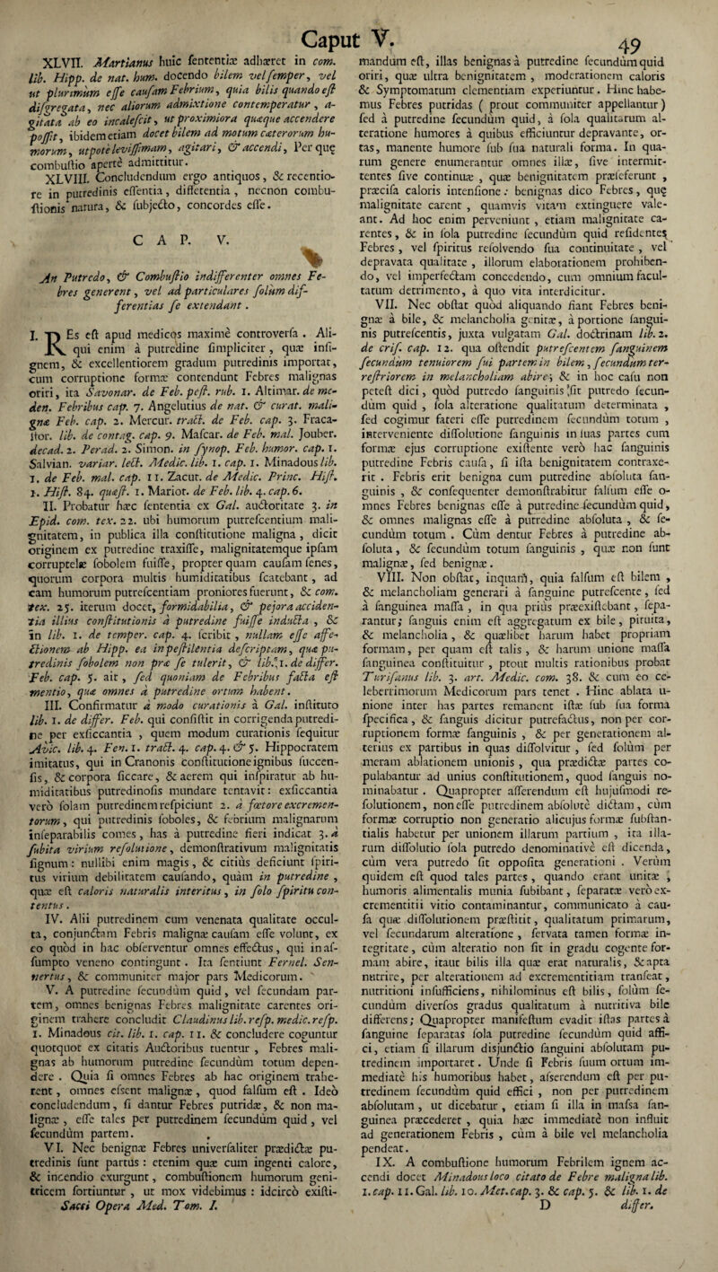 XLVII. Martiam* huic fententite adhaeret in com. lib. Hipp. de nat. hum. docendo bilem velfemper, vel ut plurimum ejfe caufam Febrium, quia bilis quando e fi diforegata, nec aliorum admixtione contemperatur , a- g/tat a ab eo incalefiit, ut proximiora quaque accendere tioflit ibidem etiam docet bilem ad motum exterorum hu¬ morum , utpote levijfimam, agitari, Ci accendi, Pei que combuftio aperte admittitur. XLVIII. Concludendum ergo antiquos , & recentio- re in putredinis edentia, differentia , necnon combu- ftionis* natura, & fubje&o, concordes efle. C A P. V. B ; % ^ Putredo, Combufiio indifferenter omnes Fe¬ bres generent, vel ad particulares folum dif¬ ferentias fe extendant. I. T) Es eft apud medicos maxime controverfa . Ali- JX qui enim a putredine fimpliciter, quae infi- gnem, & excellentiorem gradum putredinis importat, cum corruptione formae contendunt Febres malignas oriri, ita Savonar. de Feb.pefi. rub. I. Altimar. de mc- den. Febribus cap. 7. Angelutius de nat. & curat, mali¬ gna Feb. cap. 2. Mercur. trabi, de Feb. cap. 3. Fraca- itor. lib. de contag. cap. 9. Mafcar. de Feb. mal. Jouber. decad. 2. Per ad. 2. Simon. in fynop. Feb. humor, cap. I. Salvian. variar. lebl. Adedic. lib. 1. cap. l. Minadous lib. I. de Feb. mal. cap. II. Zacut. de Ad e dic. Prine. Hifi. 1. Hifi. 84. quaft. 1. Marior, de Feb. lib. 4. cap. 6. II. Probatur haec fententia ex Gal. audior itate 3. in Epid. com. tex.22. ubi humorum putrefeentium mali¬ gnitatem, in publica illa confticutione maligna, dicit originem ex putredine traxifle, malignitatemque ipfam corruptelae fobolem fuiffe, propter quam caufam fenes, quorum corpora multis humiditatibus fcatebant, ad cam humorum putrefeentiam proniores fuerunt, & com. lex. 25. iterum docet, formidabilia, & pejora acciden¬ tia illius conftitutionis d putredine fuiffe indubia , & in lib. 1. de temper. cap. 4. feribit , nullam ejfe affe- Ftionem ab Hipp. ea in p efi ile ne ia defer ip tam, qux pu¬ tredinis fobolem non pr<c fe tulerit, & iibfi.de differ. Feb. cap. 5. air , fed quoniam de Febribus fabla e fi mentio, qux omnes d putredine ortum habent. III. Confirmatur d modo curationis a Gal. inffituto lib. 1. de differ. Feb. qui confiftit in corrigenda putredi¬ ne per exficcantia , quem modum curationis fequitur Avie, lib.y. Fen.i. trabi. 4. cap. 4. &$. Hippocratem imitatus, qui in Cranonis conffitutioneignibus fuccen- fis, & corpora ficcare, & aerem qui infpiratur ab hu¬ miditatibus putredinofis mundare tentavit: exficcantia vero folam putredinem refpiciunt 2. d factore excremen¬ torum , qui putredinis foboles, & febrium malignarum infeparabilis comes, has a putredine fieri indicat 3. d fubita virium refoluiione, demonftrativum malignitatis lignum: nullibi enim magis, & citius deficiunt fpiri- tus virium debilitatem caufando, quam in putredine , quee eft caloris naturalis interitus, in folo fpiritu con¬ tentus . IV. Alii putredinem cum venenata qualitate occul¬ ta, conjundtam Febris maligna: caufam effe volunt, ex eo quod in bac obferventur omnes effedtus, qui inaf- fumpto veneno contingunt . Ita fentiunt Fernel. Sen- t/ertus, & communiter major pars Medicorum. V. A putredine fecundum quid, vel fecundam par¬ tem, omnes benignas Febres malignitate carentes ori¬ ginem trahere concludit Claudinus lib. refp. medie, refp. 1. Minadous cit. lib. x. cap. ri. & concludere coguntur quotquot ex citaris Audtoribus tuentur , Febres mali¬ gnas ab humorum putredine fecundum totum depen¬ dere . Quia fi omnes Febres ab hac originem trahe¬ rent , omnes efsent malignae, quod falfum eft . Ideo concludendum, fi dantur Febres putridae, & non ma¬ lignae , effe tales per putredinem fecundum quid , vel fecundum partem. , VI. Nec benignae Febres univerfaliter praedidae pu¬ tredinis funt partus : etenim quae cum ingenti calore, & incendio exurgunt, combuftionem humorum geni¬ tricem fortiuntur , ut mox videbimus : idcirco exifti- Sacti Opera Aded. Tom. I. mandum eft, illas benignas a putredine fecundum quid oriri, quae ultra benignitatem , moderationem caloris & Symptomatum clementiam experiuntur. Hinc habe¬ mus Febres putridas ( prout communiter appellantur) fed a putredine fecundum quid, a fola qualitarum al- teratione humores a quibus efficiuntur depravante, or¬ tas, manente humore fub fua naturali forma. In qua¬ rum genere enumerantur omnes illae, five intermit¬ tentes five continuae , quae benignitatem praefeferunt , prrecifa caloris intenfione.- benignas dico Febres, qu§ malignitate carent , quamvis vitam extinguere vale¬ ant. Ad hoc enim perveniunt , etiam malignitate ca¬ rentes , bc in fola putredine fecundum quid refidcnte$ Febres , vel fpiritus refolvendo fua continuitate , vel depravata qualitate , illorum elaborationem prohiben¬ do, vel imperfe&am concedendo, cum omnium facul¬ tatum detrimento, a quo vita interdicitur. VII. Nec obftat quod aliquando fiant Febres beni¬ gna: a bile, & melancholia genita:, a portione fangui- nis putrefeentis, juxta vulgatam Gal. do&rinam lib. 2. de crif. cap. 12. qua olfendit putrefeentem fanguinem fecundum tenuiorem fui partem in bilem, fecundum ter¬ re flriorcm in melancholiam abire i & in hoc cafu non peteft dici, quod putredo fanguinis tfir putredo fecun¬ dum quid , fola alteratione qualitarum determinata , fed cogimur fateri effe putredinem fecundum totum , interveniente diflblutione fanguinis in fuas partes cum forma: ejus corruptione exiftente vero hac fanguinis putredine Febris caufa, fi ifta benignitatem contraxe¬ rit . Febris erit benigna cum putredine abfoluta fan¬ guinis , & confequenter demonftrabitur falfum efle o- mnes Febres benignas effe a putredine fecundum quid, & omnes malignas efle a putredine abfoluta , & fe¬ cundum totum . Cum dentur Febres a putredine ab¬ foluta , & fecundum totum fanguinis , qute non funt maligna;, fed benigna;. VIII. Non obftat, inquam, quia falfum eft bilem , & melancholiam generari a fanguine putrefcence, fed a fanguinea maffa , in qua prius pneexiftebant, fepa- rantur; fanguis enim eft aggregatum ex bile, piruita, & melancholia, & quadibet harum habet propriam formam, per quam eft talis, & harum unione mafla fanguinea conftituitnr , ptour multis rationibus probat Turifanus lib. 3. art. Medie, com. 38. & cum eo ce¬ leberrimorum Medicorum pars tenet . Hinc ablata u- nione inter has partes remanent iftx fub fua forma fpecifica, & fanguis dicitur putrefadlus, non per cor¬ ruptionem forma; fanguinis , & per generationem al¬ terius ex partibus in quas diflblvitur , fed folum per meram ablationem unionis , qua pra;di£ta; partes co¬ pulabantur ad unius conftiuttionem, quod fanguis no¬ minabatur . Quapropter afferendum eft hujiifmodi re- folutionem, non efle putredinem abfolute diiham, cum forma; corruptio non generatio alicujus forma; fubftan- tialis habetur per unionem illarum panium , ita illa¬ rum diflblutio fola putredo denominacive eft dicenda, cum vera putredo fit oppofita generationi . Verum quidem eft quod tales partes , quando erant unita; , humoris alimentalis munia fubibant, feparata; veroex- crementitii vitio contaminantur, communicato a cau¬ fa qua; difTolurionem praftitir, qualitatum primarum, vel fecundarum alteratione , fervata tamen forma; in¬ tegritate , cum alteratio non fit in gradu cogente for¬ mam abire, itauc bilis illa qua; erat naturalis, 5capta nutrire, per alterationem ad excrementitiam tranfear, nutritioni infufficiens, nihilominus eft bilis, folum fe¬ cundum diverfos gradus qualitatum a nurritiva bile differens; Quapropter manifeftum evadit iftas partes a fanguine feparatas fola putredine fecundum quid affi¬ ci, etiam fi illarum disjun&io fanguini abfolutam pu¬ tredinem importaret. Unde fi Febris fuum ortum im¬ mediate his humoribus habet, afserendum eft per pu¬ tredinem fecundum quid effici , non per purredinem abfolutam , ut dicebatur , etiam fi illa in mafsa fan¬ guinea praxederet , quia haec immediate non influit ad generationem Febris , cum a bile vel melancholia pendeat. IX. A combuftione humorum Febrilem ignem ac¬ cendi docet Minadous loco citato de Febre maligna lib. i.cap. II.Gal. Ub. 10. Met.cap. 3. & cap. 5. & lib. 1. de D differ.