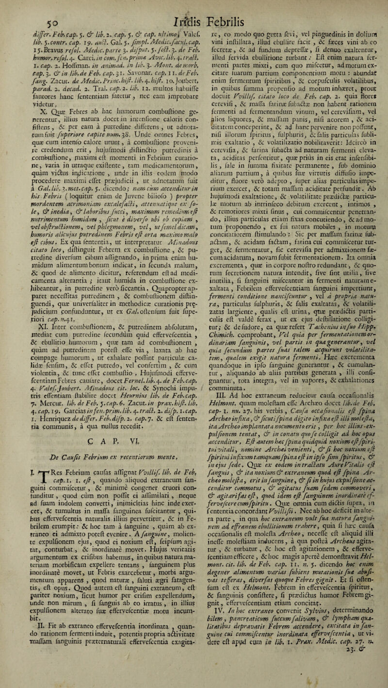 differ. Feb-. cap. 5. & lib. 2. cap. 5. & cap. ultimo i Valef. lib. 5. contr. cap. 19. aubl. Gal. 5. fimpl. Medie.facul, cap. i5.Brav1.1s rejol. Afedic.parte 3. difput. 5. feEl. 3. de Feb. humor, refol. 4. Carci. in com.fcn.prima Avie, lib. 4. trabi. I. cap. 2. Hoffman. in animad. in lib. 3. Adont. demorb, cap. 3. & in lib.de Feb. cap. 31. Savonar. cap. 11. de Feb. fang. Zacut. de Aledic. Prine, hifi. lib. 4. hifi. 10. Joubert, parad. 2. decad. 2. Tral. cap. 2. lib. 12. multos habtiiffe faucores hanc fencentiam fatetur, nec eam improbare videtur. X. Qua Febres ab hac humorum combuftione ge¬ nerentur, illius natura docet ia intentione caloris con¬ fidens , Sc per eam a putredine differens , ut adnota- tumfnit fuperiore capite num. 38. Unde omnes Febres, qua cum intento calore urunt, a combuftione proveni¬ re credendum erit, hujufmodi diftindlio putredinis a combuftione, jnaximi eft momenti in Febrium curatio¬ ne, varia in utraque exiftente, tam medicamentorum, quam vidhis indicatione , unde in iftis eodem modo procedere maximi eftet praejudicii , ut adnotatum fuit a Gal. lib. 3. met. cap. 5. dicendo; nam cum accenditur in his Febris ( loquitur enim de Juvene biliofo ) propter mordentem acrimoniam excalefabli, attenuatique ex fio- le, & inedia, & laboribus fucci, maximum remedium efl nutrimentum humidim , fient e diverfio ubi ob copiam , velobftrublionem, vel phlegmonem, ve fi utfianel dicam, humoris alicujus putredinem Febris efl orta maximo malo e fi cibus. Ex qua lententia, ut interpretatur Alinadous citato loco, diftinguit Febrem ex combuftione, Sc pu¬ tredine diverfum cibum allignando, in prima enim hu- inidum alimentum bonum indicat, in fecunda malum, & quod de alimento dicitur, referendum eft ad medi¬ camenta alterantia ; itaut humida in combuftione ex¬ hibeantur, in putredine vero ftccantia. Quapropter ap¬ paret neceffitas putredinem , Sc combuftionem diftin- guendi, qua univerfaliter in methodica; curationis pr£- judicium confunduntur, ut ex Gal.oftenfum fuit fupe- riori cap.n.41, XI. Inter combuftionem, Sc putredinem abfolutam, mediat cum putredine fecundum quid effervefeentia , Sc ebullitio humorum , qua tam ad combuftionem , quam ad putredinem poteft effe via , laxata ab hac compage humorum , ut exhalare poftint particulae ca¬ lidae fehfim, & eftet putredo, vel confertim , Sc cum violentia, Sc tunc eftet cnmbuftio . Hujufmodi efferve- fcentiam Febres cantare, docet Fernei, lib. 4. de Feb. cap. 4. Vale fi Joubert. Alinadous cit. loc. Sc Synochi impu- tris effentiam ftabilire docet Heurnius lib. de Feb.cap. 7. Meretur. lib. de Feb. ).cap. 6. Zacut. in prax. hifi. lib. 4. cap. 19. Garciasinfen.prim. lib. 4. trabi. 2. difip. i.cap. I. Henriquez de differ. Feb. difip. 2. cap.j. Sc eft fenten- tia communis, a qua nullus recedit. CAP. VI. De Cau fis Febrium ex recent iorum mente, I. Res Febrium caufas affignat Vvillifi. lib. de Feb, X cap.i. 1. efl , quando aliquod extraneum fan- guini commifcetur , Sc minime congener cruori con¬ tunditur , quod cum non poffit ei aflimilari, neque ad fuam indolem converti, inimicitias hipe inde exer¬ cet, & tumultus in maffa (anguinea fufeitantur , qui- Jbus effervefeentia naturalis illius pervertitur, Sc in Fe¬ brilem erumpit; Sc hoc tam a (anguine , quam ab ex¬ traneo ei admixto poteft evenire . A fanguine ^ molien¬ te expulfionem ejus, quod ei noxium eft, feipfum agi¬ tat, conturbat, Sc inordinate movet. Hujus veritatis argumentum ex criftbus habemus, in quibus natura ma¬ teriam morbificam expellere tentans , fanguinem plus inordinate movet, ut Febris exarcebetur, morbi argu¬ mentum apparens , quod natura; , faluti agri fatagen- tis, eft opus. Quod autem eft fanguini extraneum, eft pariter noxium, ftcut humor per crifim expellendum, unde non mirum , fi fanguis ab eo irratus , in illius expulfionem alterato fua effervefeentia motu incum¬ bit. II. Fit ab extraneo effervefeentia inordinata , quan¬ do rationem fermenti induit, potentis propria activitate Tr.afiam languinis praternaturali effervefeentia exagita- re, eo modo quo gutta fevi, vel pinguedinis in dolium vini inftillata, illud ebullire facit , Sc feces vini ab eo fecreta, Sc ad fundum deprelfe, li denuo exaltentur, illud fervida ebullitione turbant; Eft enim natura fer¬ menti partes mixti, cum quo mifcetur, ad morum ex¬ citare tuarum partium componentium motu : abundae enim fermentum fpiriribus , & corpufculis volatilibus, in quibus fumma propentio ad motum inharet, prout docuit Vvillifi, citato loco de Feb. cap. 2. quia flores cerevifi, Sc maffa farinae fu badia; non habent rationem fermenti ad fermentandum vinum, vel cercvifiam, vei alios liquores, Sc maffa m panis, nifi acorem , Sc aci- ditatem conceperint, Sc ad hanc pervenire nonpoflunt, nifi illorum fpiritus, fulphuris, Sc falis particulas fubli- mis exaltatio , Sc volatilizatio nobilitaverit: Idcirco in cerevifia, Sc farina fuba&ra ad naturam fermenti eleva¬ ta, aciditas perfentitur, quapritis in eis erat infenfibi- lis , fal.e in ltimma fixitate permanente , fub dominio aliarum partium, a quibus fua; virtutis difthfio impe¬ ditur, fluore vero adepto , fuper alias particulas impe¬ rium exercet, Sc totam maffam aciditate perfundit. Ab hujutmodi exaltatione, Sc volati litate pradicla particu¬ la; motum ab intrinfeco debitum exercent, intimos , Sc remotiores mixti finus, cui commifcentttr penetran- do, illius particulas etiam fixas concutiendo, & ad mo¬ tum proponendo , ex fui natura mobiles , in motum concitatiorem ftimulando : Sic per maffam farinae fub- nchm, Sc acidam fafitam, farina cui commifcetur tur¬ get, Sc fermentatur, fic cerevifia per admixtionem fe¬ cum acidarum, novam fubit fermenrarionem. Ita omnia excrementa , qua in corpore noftro redundant, Sc quo¬ rum fecretionem natura intendit, five fint utilia, five inutilia, fi fanguini mifceantur in fermenti naturam e- xaltata, Febrilem effervefeentiam fanguini impertiunt, fermenti conditione nancificuntur , vel d propria natu- ra, particulas fulphuris, Sc falis exaltatas, Sc volarili- zatas largiente, qualis eft urina, qua; pradidtis parti¬ culis eft valde ferax , ut ex ejus deftillatione colligi¬ tur; Sc defudore, ea qua; refert Tachenius Influo Hipp. Chimich. comprobant. Vel quia per fermentationemor¬ dinariam /,'anguinis, vel partis in qua generantur, vel quia fecundum partes fiuas talem acquirunt voLatilita- tem, qualem exigit natura fermenti, Hxc excrementa quandoque in ipfo fanguine generantur , Sc cumulan¬ tur , aliquando ab aliis partibus generata , illi conti¬ gnantur, tota integra, vel in vapores, Se exhalationes comminuta. III. Ad hoc extraneum reducitur caufa occaftonalis Helmont. quam moleftam effe Archao docet lib.de Feb. cap- I. nu. 27. his verbis , Caufa occafionalis efl J'pina Archao infixa, &ficutifpina digito infixa eft illi molefta, ita Archao implantata nocumento erit, per hoc illius ■ ex¬ pulfionem tentat, & in conatu quofie colligit ad hoc opus accenditur. Efl autem hac fpma quidquid noxium e fifipi ri¬ tui vitali, nomine Archai venienti, & fi hoc noxium eft fpiritui infixum tamquamfpinaefi in ipfo finu fpiritus, & in ejus fiede. Qua; ex eodem in trablatu Aure Vitalis eft fanguis, & ita noxium & extraneum quod e fi /pina Ar- chao molefta, erit in fanguine, & fi in hujus expulfione ac¬ cenditur commotus, & agitatus fuam fiedem commoveri, & agit ari fas efl, quod idem efl fanguinem inordinate cf- fervefeere cum fpir itu. Qua; omnia cum didlis fupra, iit fententia concordant Vvillifii. Nec ab hoc deficit inalte¬ ra parte , in qua hoc extraneum vult fua natura fangui- pem ad effranem ebullitionem trahere, quia fi hax caufa occafionalis eft molefta Archao, neceffe eft aliquid illi ineffe moleftiam inducens, a qua poftea Archaus agita¬ tur , Sc turbatur, & hoc eft agitationem , Sc efferve¬ feentiam efficere , & hoc magis aperte demonftravit Hel¬ mont. cit. lib. de Feb. cap. 11. n. 5. dicendo hoc enim degener alimentum varias fubiens mutationis fua abufi- vas t effer as, diverfas quoque Febres gignit. Et fi often- fum eft ex Helmont. Febrem in effervefeentia fpiritus, Sc fanguinis confidere, fi p radi cius humor Febrem gi¬ gnit, effervefeentiam etiam concitat. IV. In hoc extraneo convenit Sylvius, determinando bilem , pancreaticum fiuccum fialivam, & lympham qua¬ litatibus depravatis Febrem accendere, excitata in J'an¬ guine cui commificentur inordinata effervefeentia, ut vi¬ dere eft apqd eum in lib. 1. Prax. Alcdic. cap. 27. n. 23. &