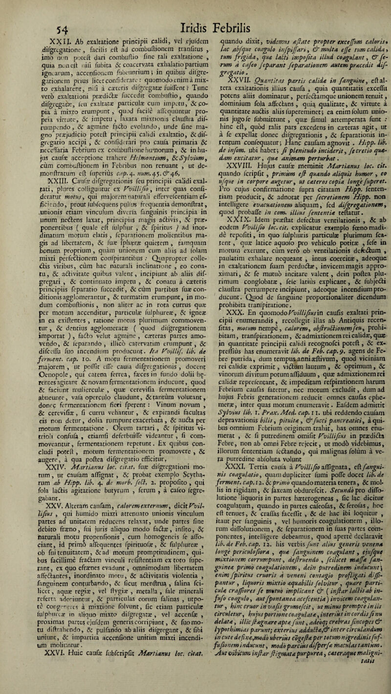 XXII. Ab exaltatione principii calidi, vel ejuidem difgrtgarione , facilis eft ad combuftionem tranficus , imo non poteft dari comhuftio fine tali exaltatione , quia non eit nili fubita & coacervata exhalatio partium ignearum, accenfionem fubeunrium; in quibus diigre- gationtm prius licet confiderare: quomodo enim a mix¬ to exhalarent, nili a exteris difgregatx fuilfent ? Tunc vero exaltationi prxdiftx fuccedir combuftio, quando difgregacK, icu exaltatx particulae cum impetu, & .co¬ pia a mixto erumpunt, quod facile aflequuntpr pro¬ pria virtute, & impetu , laxata mixtionis clauftra dif- rumpendo, & agmine fa6to evolando, unde fine ma¬ gno praejudicio poteft principii calidi exalratio, &dif- gregatio accipi , & confide rari pro caufa primaria & neceftaria Febrium ex combuftione humorum, & in hu¬ jus caufx acceptione trahere Hdmontium, fkSylvium, cum combuflionem in Febribus non renuant , ur de- monftratum cft fuperius cap. 4. num.4.5. & XXIII. Caufa; difgrcgationis feu principii calidi exal¬ tati, plures colliguntur ex Vvilliflo, inter quas confi- deratur motus, qui majorem naturali efferyelcentiam ef¬ ficiendo, prout lubfequens pullus frequentia demonftrat, .unionis etiam vinculum diveria fanguinis principia in unum nedftens laxat, principiis magis acStivis, 5c prx» ponentibus ( quale eft iulphur , & fpiritus J ad inor¬ dinatum motum elatis , feparationem molientibus ma¬ gis ad libertatem, & fuae fphxrx quietem , tamquam Bonum proprium, quam unionem cum aliis ad folam mixti perfettionem confpirantibus : Quapropter colle- «Sbis viribus, cum hac naturali inclinatione , eo cona¬ tu , & adlivirate quibus valent, incipiunt ab aliis dif- gregari , & continuato impetu , & conatu 3 exteris principiis feparatio fuccedir, & cum partibus fux con¬ ditionis agglomerantur, & turmatim erumpunt, in mo¬ dum combuftionis , non aliter ac in rota currus qux per motum accenditur, particula; fulphurex, &c ignex in ea exiftentes , ratione motus plurimum commoven¬ tur , & dentius agglomeratx ( quod difgregationem importat ), faflo velut agmine , exteras partes amo¬ vendo, & leparando , iDicb carervatim erumpunt, & difccffu fuo incendium producunt. Ita Vvflifl lib. de ferment. cap. 10. A motu fermentationem promoveri majorem , ur poffit effe caula difgrcgationis , docent Oenopole, qui catena ferrea, fxcesin fundo dolii he- rentesagitant & novam fermentationem inducunt, quod & faciunt mulierculx , qux cerevifia fermentationem abneunre, vala operculo claudunt, & tantum volutant, donec fermentationem fieri fperent: Vinum novum , & cerevifix, fi curru vehantur , & expirandi facultas eis non detur, dolia rumpunt exacerbata , & audta per¬ motum fermentatiqnc . Oleum rartari, & fpiritus vi- trioli confufa , eriamfi deferbuiffe videantur , fi com¬ moveantur , fermentationem repetunt. Ex quibus con¬ cludi poteft , motum fermentationem promovere , & augere, a qua poftea difgregatio efficipur, XXIV. Martianus loc. citat, fux difgregationi mo¬ tum , ur caufam aflignat , 8c probat exemplo Scytha- rum ab Hipp. lib. 4. de morb. feti. 2. propofito , qui fola ladfis agitatione butyrum , ferum , a cafeo fegre- gaoant. XXV. Alteram caufam, calorem externum, A\c\t Vvil¬ liflus , qui hurnido mixri attenuato unionis vinculum partes ad unitatem reducens relaxat, unde partes fine debito frxno, fui juris aliquo modo fatfta;, infito, iiaturali motu propenfionis , cum homogeneis fe aflo- ciant, id primo aftequentes fpirituofx, & fulpfiurex , ob fui tenuitatem, &ad motum promprirudinem, qui¬ bus facillime fradlam vinculi refiftentiam ex toto fupe- rant, ex quo efrxnes evadunt, omnimodam libertatem affedtanres, inordinato motu, & a&ivitatis violentia , fanguinem conturbando, &: ficut menftrua , falina fci- licet, aqux regix, vel ftygix , metalla , fale minerali referta adoriuntur, & particulas eorum falinas , utpo- tc congereres a mixtione folvunt, fic etiam particulae fulphurex m aliquo mixto difgregarx , vel accenfx , proximas parces ejufdcm generis corripiunt, & fuo mo¬ tu diftrnhendo, & pulfando ab aliis dilgregant, & fibi uniunr, & impartica accenfione unitim mixti incendi¬ um moliuntur. XXVI. Huic caufx fubfcripfit Martiam! loc. citat. ejuando dixit, videmus £ flate propter exctjfum caloris» lac s,ibfque coagulo infpifjam , & multa ejfe tum calida > tum frigida, qua latti impofita illud coagulant, (7 fe¬ rum d cafeo Jeparant feparationem autem prae edit dif¬ gregatio . XXVII. Quantitas partis calida in fanguine, eft al¬ tera exaltationis .illius caufa , quia quantitatis exceffu potens aliis dominatur, perfedlamque unionem renuit, -dominium fola affedans , quia qualitate, & virtute a quantitate audis aliis fupereminet, ea enimfolum unio¬ nis jugofe fubmirtunt, qux fimul attemperata funt : hinc eft, quod talis pars excedens in exteras agit, ut a fe expellat donec dilgregationis , &c feparationis in¬ tentum confequatur; Hanc caufam agnovit . Hipp. lib. de infom. ubi habet; fi plenitudo inciderit, fe cretio qua¬ dam excitatur, qua animam perturbat. XXVIII. Hujus caufx meminit Martianus loc. cit. quando fcripfit , primitm efl quando aliquis humor , eo ufque in corpore augetur, ut cateros copia longe fuperet. Pro cujus confirmatione lupra citatam Hipp. fenten- tiam producit, & adnotac per fecretionem Hipp. non intelligere evacuationem aliquam, fed difgregationem, quod probaffe in com. illius fententU teftatur. XXIX. Idem prxftac defedus ventilationis , & ab eodem vili fio loc. cit, explicatur exemplo feno madi¬ de repofiti, in quo fulphuris particulx plurimum fca- .tent, qux latice aquolo pro vehiculo potitx , fefe in morum exerunt, cum vero ob ventilationis defedum , paulatim exhalare nequeant , intus coercitx, adeoque in exaltationem fuam perdudx, invicem magis appro¬ ximari, & fe mutuo incitare valent, dein poftea plu¬ rimum conglobatx , fele latius explicant, & fubjedi clauftra perrumpere incipiunt, adeoque incendium pro¬ ducunt. Quod de fanguine proportionaliter dicendum prohibita tranfpiratione. XXX. En quomodo Vvilliflus in caufis exaltati prin¬ cipii enumerandis, recollegit illas ab Antiquis recen- fitas, motum nempe, calorem, obftrullionemfeu, prohi¬ bitam, tranfpirationem, & admixtionem rei calidx, quae in quantitate principii calidi recognofci poteft , & ex- preflius has enumeravit lib. de Feb. cap. 9. agens de Fe¬ bre putrida, dum tempus.annixftivum, quod viciniam rei calidx exprimit, vi<ftum lautum , & optimum , & vinorum diyitum potum affiduum , qux admixtionem rei calidx reprefentant, & impeditam refpirationem harum Febrium caufas fatetur, nec motum excludit, dum ad hujus Febris generationem reducit omnes caufas ephe- merx, inter quas motum enumeravit. Eafdem admittit Sylvius lib. 1. Frax.Med. cap. 11. ubi reddendo caufam depravationis bilis, pituita , &fucci pancreatici, a qui¬ bus omnium Febrium originem trahit, has omnes enu¬ merat , & fi putredinem omifit Vvilliflus in prxdicta Febre, non ab omni Febre rejecit, ut modo videbimus, illorum fententiam Icdlando, qui malignas folum ii ve¬ ra putredine abfoluta volunt XXXI. Tertia caufa a Vv illi fio affignata, eft. fangui¬ nis coagulatio, quam dupliciter fumi poffe docet lib.de ferment. cap.12. & primo quando materia tenera, & mol¬ lis in rigidam, & faxeam obdurefeit. Secundo pro diffo- lutione liquoris in partes hxterogeneas , fic lac dicitur coagulatum, quando in partes cafeofas, &ferofas, hoc eft tenues, craflas faceflit , 8c de hac ibi loquitur , itaur per fanguinis , vel humoris coagulationem , illo¬ rum difTolutionem, & feparationem in fuas partes com¬ ponentes, intelligere debeamus, quod aperte declaravit lib. de Feb. cap. 12. his verbis funt alius generis venena longe periculofiora , qua fanguinem coagulant, ejufque mixtionem corrumpunt, deftruendo , fcilicet majfa f an¬ guinea primo coagulationem, dein putredinem inducunt\ enim fpiritus cruoris d veneni contagio profligati dijft- pantur , liquoris mixtio aquabilis folvitur , quare parti¬ cula crajflores fe mutuo implicant & ( inftar laciis ab in- fufo coagulo, aut fpontanea ace flentia) invicem coagulan¬ tur , hinc eruor in vafis grumefeit, ut minus prompte in iis circuletur, hujus portione coagulata, interius in cordis fe nu delata, illic flagri are apta funt, adeoq; crebras flneopes & lypothimias parunt; exterius addutta,& inter circulandum in cute deflxa,mod'o uberius cogeflaper totum nigredinisfuf- fufionem inducunt y modo parcius difperfa maculas tantum. Aut vibicum inflar fligmata purpurea, cateraque maligni¬ tatis