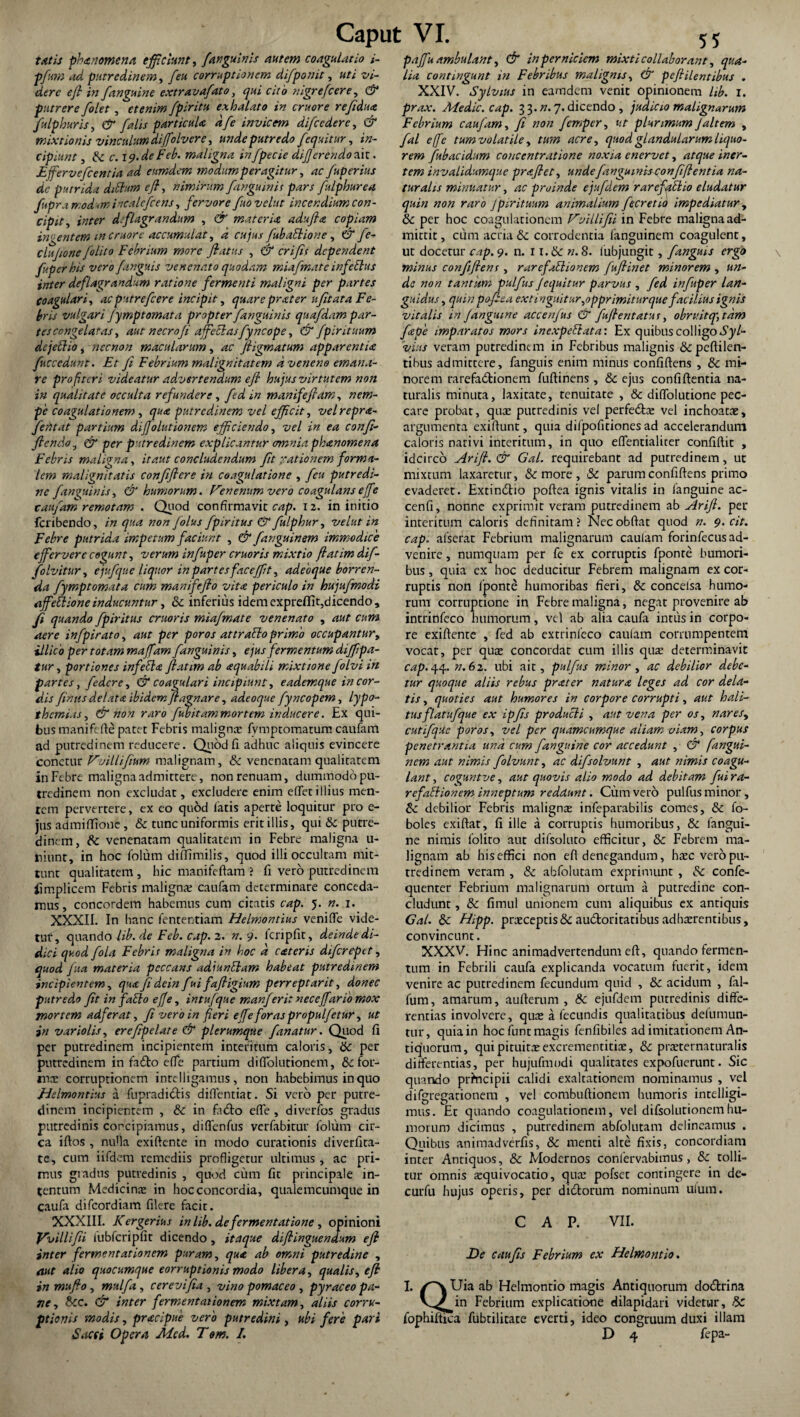 tatis phanomena efficiunt, /anguinis autem coagulatio i- pfum ad putredinem, /eu corruptionem di/ponit, uti vi¬ dere ejl in /anguine extrava/ato, qui cito nigrefcere, & putrere /olet , etenim /piritu exhalato in eruor e re/idua fulphuris, & /alis particula d/e invicem di/cedere, & mixtionis vinculum diflolvere, unde putredo /equitur, in¬ cipiunt , & c. 19.de Feb. maligna in/pecie differendo siit.. Ejferve/cenria ad eumdem modum peragitur, ac /uperius de putrida ditium efl, nimirum /anguinis pars /ulphurea /upra modsm incale/cens, fervore /uo velut incendium con¬ cipit, inter deflagrandum , & materia adujhe copiam in:-entem m eruor e accumulat, d cujus /ubaElione, & /e- clujione /olito Febrium more flatus , & crifls dependent /uperhis vero /anguis venenato quodam mia/mate infeEtus inter de/lagrandum ratione fermenti maligni per partes coagulari, ac putre/cere incipit, quare prater ufit at a Fe¬ bris vulgari Jymp tornata propter /anguinis qua/dam par¬ tes congelatas, aut necro/i affectasfyncope, & /pirituum dejeElio, necnon macularum, ac fligmatum apparentia /secedunt. Et fi Febrium malignitatem d veneno emana¬ re profiteri videatur advertendum efl hujus virtutem non in qualitate occulta refundere, fed in manifefiam, nem¬ pe coagulationem , qua putredinem vel efficit, velrepra- fentat partium dijjolutionem efficiendo, vel in ea confi- ftendo, & per putredinem explicantur crmniaph&nomena Febris maligna, it aut concludendum fit rationem forma¬ lem malignitatis conjiflcre in coagulatione , /eu putredi¬ ne /anguinis, & humorum. Venenum vero coagulans e fle cau/am remotam . Quod confirmavit cap. 12. in initio feribendo, in qua non /olus /piritus &/ulphur, velut in Febre putrida impetum faciunt , & /anguinam immodice effervere cogunt, verum in/uper eruor is mixtio ftatimdif- folvitur, eju/que liquor in partes faceffit, adeoque horren¬ da fympt ornata cum manifefio vita periculo in huju/modi afleElione inducuntur, Sc inferius idemexpreflit,dicendo, /i quando /piritus cruoris mia/mate venenato , aut cum aere in/pirato, aut per poros attraElo primo occupantur, illico per totam maflam /anguinis, ejus fermentum diffipa- tur, portiones infeEhe flatim ab aquabili mixtione folvi m partes, /edere, & coagulari incipiunt, eademque in cor¬ dis finus delata ibidem ftagnare, adeoque /yncopem, lypo- themias, & non raro /ubitammortem inducere. Ex qui¬ bus manifeffe patet Febris malignas fvtnptomaturn caufam ad putredinem reducere. Quod fi adhuc aliquis evincere conetur Vuilli/ium malignam, Sc venenatam qualitatem in Febre maligna admittere, non renuam, dummodo pu¬ tredinem non excludat, excludere enim effetillius men¬ tem pervertere, ex eo quod fatis aperte loquitur pro e- jus admiffione , & tunc uniformis erit illis, qui Sc putre¬ dinem, Sc venenatam qualitatem in Febre maligna li¬ niunt, in hoc folum diffimilis, quod illi occultam mit¬ tunt qualitatem , hic manifeftam'? fi vero putredinem iimplicem Febris malignas caufam determinare conceda¬ mus, concordem habemus cum citatis cap. 5. n. 1. XXXII. In hanc fententiam Helmontius veniffe vide¬ tur, quando lib. de Feb. cap. 2. n. 9. Icripfit, deinde di¬ dici quod /ola Febris maligna in hoc d cateris di/crepct, quod fua materia peccans adiunElam habeat putredinem incipientem, qua fi dein fui fafligium perreptarit, donec putredo fit in facio effe, intufque manjerit neceflario mox mortem adferat, fi vero in fieri efle foras propulfetur, ut in variolis, erefipelate & plerumque fanatur. Quod fi per putredinem incipientem interitum caloris, Sc per putredinem in fadlo effe partium diffolutionein, Sc for¬ ma: corruptionem inrelliganuis, non habebimus in quo Jielmontius d fupradiefis diffentiat. Si vero per putre¬ dinem incipientem , & in fa<5to effe, diverfos gradus putredinis concipiamus, diffenfus verfabitur folum cir¬ ca iftos , nulla exiffente in modo curationis diverfita- te, cum iifdem remediis profligetur ultimus , ac pri¬ mus gradus putredinis , quod cum fit principale in¬ tentum Medicinas in hoc concordia, qualemcumque in caufa difeordiam filere facit. XXXIII. Kergerius inlib.defermentatione, opinioni Vvillifn fubfcripfit dicendo , itaque difiinguendum efl inter fermentationem puram, qua ab omni putredine , aut alio quocumque corruptionis modo libera, qualis, e fi in muflo, mulfa , cerevifia , vino pomaceo , pyraceo pa¬ ne , Scc. & inter fermentationem mixtam, aliis corru¬ ptionis modis, pracipue vero putredini , ubi fere pari Sacci Opera Mcd. T«m. I. paflu ambulant, & in perniciem mixti collaborant, qua¬ lia contingunt in Febribus malignis, & pefiilentibus . XXIV. Sylvius in eamdem venit opinionem lib. 1. prax. Medie, cap. 33.». 7. dicendo , judicio malignarum Febrium caufam, fi non femper, ut plurimum Jaltem , fal effe tum volat ile, tum acre, quod glandularum liquo¬ rem /ubacidum concentratione noxia enervet, atque iner¬ tem invalidumque praflet , unde finguinisconfiflent ia na¬ turalis minuatur, ac proinde ejufdem rarefaEUo eludatur quin non raro J pir ituum animalium /teretia impediatur, Sc per hoc coagulationem Vvillifii in Febre maligna ad¬ mittit, cum acria & corrodentia fanguinem coagulent, ut docetur cap. 9. n. 11.& n.8. lubjungit, fanguis ergo \ minus con/ifiens , rarefaElionem fufiinet minorem , un¬ de non tantiam pulfus J equitur parvus , fed infuper lan¬ guidus , quin pofiea exti oguitur,opprimitur que facilius ignis vitalis in f anguine accenfus & fuflentatut, obruitq', tam /ape imparatos mors inexpeEtata: Ex quibus colligo Syl- vius veram putredintm in Febribus malignis &peftilen- tibus admittere, fanguis enim minus confidens , Sc mi¬ norem rarefa&ionem fuftinens , Sc ejus confidentia na¬ turalis minuta, laxitate, tenuitate , & diffolutione pec¬ care probat, qux putredinis vel perfedtx vel inchoatas, argumenta exidunt, quia difpofitiones ad accelerandum caloris nativi interitum, in quo effentialicer confidit , idcirco Arifl. & Gal. requirebant ad putredinem, ut mixtum laxaretur, & more , Sc parum confidens primo evaderet. Extin&io podea ignis vitalis in fanguine ac- cenfi, nonne exprimit veram putredinem ab Arifi. per interitum caloris definitam? Nec obdat quod n. 9. cit. cap. afserat Febrium malignarum caulam forinfecus ad¬ venire , nurnquam per fe ex corruptis fponre humori¬ bus , quia ex hoc deducitur Febrem malignam ex cor¬ ruptis non lponte humoribas fieri, Sc concelsa humo¬ rum corruptione in Febre maligna, negat provenire ab intrinfeco humorum, vel ab alia caufa intus in corpo¬ re exidenre , fed ab extrinleco caulam corrumpentem vocat, per qux concordat cum illis qux determinavit cap.44. n.62. ubi ait, pulfus minor, ac debilior debe¬ tur quoque aliis rebus prater natura leges ad cor dela¬ tis , quoties aut humores in corpore corrupti, aut hali¬ tusflatufque ex ipfis producli , aut vena per os, nares, cutifque poros, vel per quamcumque aliam viam, corpus penetrantia und cum fanguine cor accedunt , & fangui¬ nem aut nimis folvunt, ac di/solvunt , aut nimis coagu¬ lant , coguntve, aut quovis alio modo ad debitam /ui ra¬ refaElionem inneptum reddunt. Cum vero pulfus minor, Sc debilior Febris malignx infeparabilis comes, Sc fo- boles exidat, fi ille a corruptis humoribus, Sc fangui¬ ne nimis loliro aut dilsoluto efficitur, Sc Febrem ma¬ lignam ab his effici non eff denegandum, hxc vero pu¬ tredinem veram , & abfolutam exprimunt , Sc confe- quenter Febrium malignatum ortum a putredine con¬ cludunt , Sc fimul unionem cum aliquibus ex antiquis Gal. Sc Hipp. prxceptis& au&oritaribus adhxrcntibus, convincunt. XXXV. Hinc animadvertendum eff, quando fermen¬ tum in Febrili caufa explicanda vocatum fuerit, idem venire ac putredinem fecundum quid , & acidum , fal- fum, amarum, aufterum , Sc ejufdem putredinis diffe¬ rentias involvere, qux a fecundis qualitatibus delumun- tur, quia in hoc funt magis fenfibiles ad imitationem An¬ tiquorum, quipituitxexcrementitix, Sc prxternaturalis differentias, per hujufmodi qualitates expofuerunt. Sic quando principii calidi exaltationem nominamus , vel difgregarionem , vel combuftionem humoris intelligi- mus. Er quando coagulationem, vel difsolurionemhu¬ morum dicimus , putredinem abfolutam delineamus . Quibus animadverfis, Sc menti alte fixis, concordiam inter Antiquos, Sc Modernos confervabimus, Sc tolli¬ tur omnis xquivocatio, qux pofset contingere in de- curfu hujus operis, per didtorum nominum ufutn. CAP. VII. De c au fis Febrium ex Helmontio. I. /'N Uia ab Helmontio magis Antiquorum do&rina in Febrium explicatione dilapidari videtur, Sc fophiftica fubcilitate everti, ideo congruum duxi illam D 4 fepa-