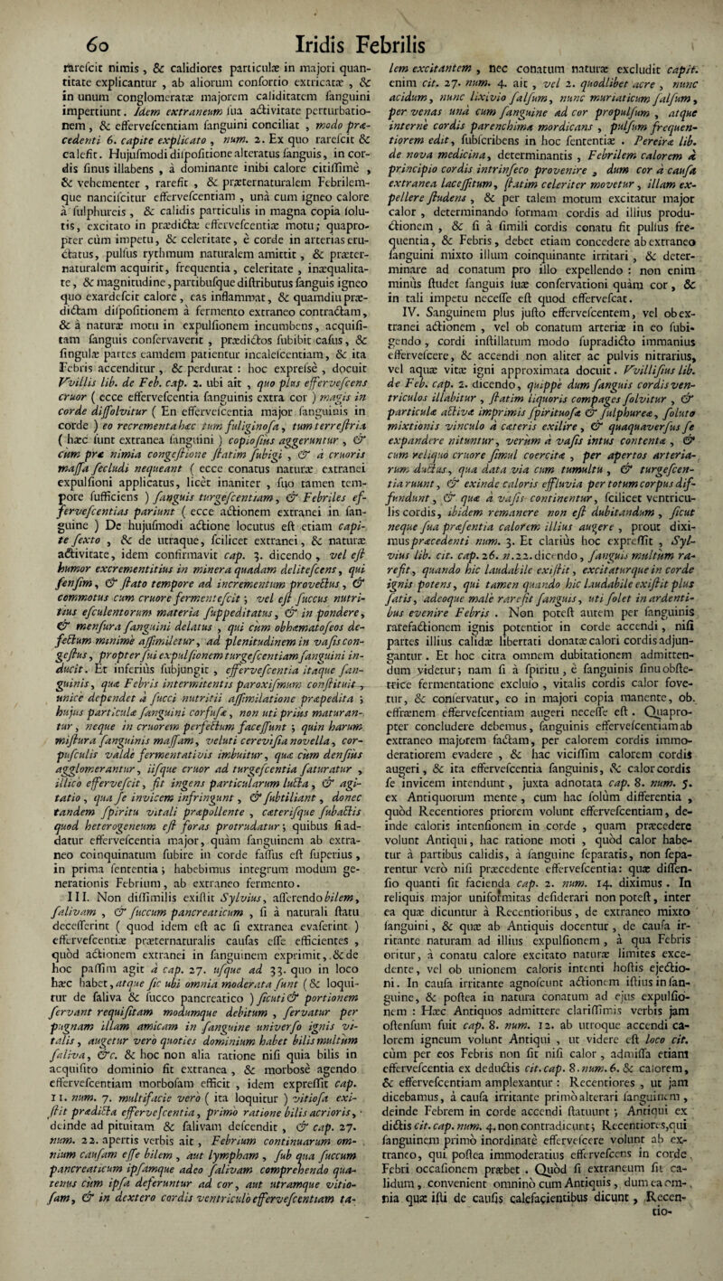 tfarefcit nimis, & calidiores particulae in majori quan¬ titate explicantur , ab aliorum confortio extricatae , 8c in unum conglomeratae majorem caliditatcm fanguini impertiunt. Idem extraneum fua a&ivitate perturbatio¬ nem , & effervefcentiam fanguini conciliat , modo pro¬ cedenti 6. capite explicato , num. 2. Ex quo rarefcit & calefit. Hujufmodidilpofitionealteratus fanguis, in cor¬ dis finus illabens , a dominante inibi calore citiffime , & vehementer , rarefit , & praeternaturalem Febrilem- que nancifcitur effervefcentiam , una cum igneo calore a fulphureis , & calidis particulis in magna copia folu- tis, excitato in pradi&a: effervefeentiae motu; quapro¬ pter cum impetu, & celeritate, e corde in arterias eru¬ ctatus, pulfus rythmum naturalem amittit, & prater- naturalem acquirit, frequentia, celeritate, inaequalita¬ te , & magnitudine, partibufque diftributus fanguis igneo quo exardefeit calore, eas inflammat, & quamdiuprae¬ diatam dilpofitionem a fermento extraneo contraibam, 8c a natura motu in expulfionem incumbens, acquifi- tam fanguis confervaveric , prxdidos fubibit cafus, & fingula; partes eamdem patientur incalefcentiam, & ita Febris accenditur , & perdurat : hoc exprelse , dpeuit favillis lib. de Feb. cap. 2. ubi ait , quo plus effervefeens eruor ( ecce effervefeentia fanguinis extra cor ) magis in corde diffolvitur ( En effervefeentia major fanguinis in corde ) eo recrementa hoc tum fuliginofa, tum terreflria ( haec funt extranea fanguini ) copiofms aggeruntur , & cum pro nimia congcftione flatim Jubigi , & a cruoris maffa fecludi necpieant ( ecce conatus natura extranei expulfioni applicatus, licet inaniter , fuo tamen tem¬ pore fufficiens ) fanguis turgefcentiam, & Febriles ef- fervefeentias pariunt ( ecce aitionem extranei in fan- guine ) Dc hujufmodi aitione locutus eft etiam capi¬ te fexto , de utraque, fcilicet extranei, dc natura aitivitate, idem confirmavit cap. 3. dicendo, vel eft humor excrementitius in miner a quadam delitefcens, qui fenfm, & flato tempore ad incrementum proveblus, & commotus cum eruor e fermentefeit; vel eft fuccus nutri¬ tius efculentorum materia fuppeditatus, & in pondere, & menfura fanguini delatus , qui cum obhamatofeos de- febium minime ajfmiletur, ad plenitudinem in vafiscon- geflus, propter fui expulfionem turgefcentiamfanguini in¬ ducit. Et inferius fubjungit , effervefeentia itaque fan¬ guinis , qua Febris int er mit entis paroxifmum conflit a it , unice dependet d fucci nutritii afflmilatione pr ape dita ; hujus particula fanguini corfufa, non uti prius maturan¬ tur , neque in eruor em perfebhm faceffunt ; quin harum miftura fanguinis maffam, veluti cerevifia novella, cor- pufculis valde fermentativis imbuitur, qua cum denfiis agglomerantur, iifque eruor ad turgefeentia faturatur , illico effervefeit, fit ingens particularum luti a , & agi¬ tatio , qua Je invicem infringunt, & fubtiliant, donec tandem fpirltu vitali prapollente , caterifque fubablis quod heterogeneum eft foras protrudatur', quibus fi ad¬ datur effervefeentia major, quam fanguinem ab extra¬ neo coinquinatum fubire in corde falfus eft fuperius, in prima fententia; habebimus integrum modum ge¬ nerationis Febrium, ab extraneo fermento. III. Non diffimilis exiflit Sylvius, afferendo bilem, falivam , & fuccum pancreaticum , fi a naturali ftatu decefferint ( quod idem eft ac fi extranea evaferint ) effervefeentia; praternaturalis caufas effe efficientes , quod adtionem extranei in fanguinem exprimit, &de hoc paffim agit d cap. 27. ufque ad 33. quo in loco haec habet, atque fic ubi omnia moderata funt (dc loqui¬ tur de faliva dc fucco pancreatico ) flcuti& portionem fervant requiftam modumque debitum , fervatur per pugnam illam amicam in fanguine univerfo ignis vi¬ talis , augetur vero quoties dominium habet bilis multum faliva, &c. dc hoc non alia ratione nifi quia bilis in acquifico dominio fit extranea , & morbose agendo effervefcentiam morbofam efficit , idem expreffit cap. 11. num. 7. multifacie vero ( ita loquitur ) vitiofa exi¬ flit pradibia efferve feentia, primo ratione bilis acrioris, ■ deinde ad pituitam & falivam delcendit , & cap. 27. num. 22. apertis verbis ait, Febrium continuarum om¬ nium caufam effe bilem , aut lympham , fub qua fuccum pancreaticum ipfamque adeo falivam comprehendo qua¬ tenus cum ipfa deferuntur ad cor, aut utramque vitio- fam, & in dextero cardis ventriculo effervefcentiam ta¬ lem excitantem , nec conatum natura excludit capit. enim cit. 27. num. 4. ait , vel 2. quodlibet acre , nunc acidum, nunc lixivio falfum, nunc muriaticum Jalfum, per venas und cum [anguine ad cor propulfum , atque interne cordis parenchima mordicans , pulfum frequen- tiorem edit, fubfcribens in hoc fententia; . Pereira lib. de nova medicina, determinantis , Febrilem calorem d principio cordis intrinfeco provenire 3 dum cor d cauft extranea laceflitum, flatim celeriter movetur, illam ex¬ pellere fludens , & per talem motum excitatur major calor , determinando formam cordis ad illius produ¬ ctionem , Sc fi a fimili cordis conatu fit pullus fre¬ quentia , & Febris, debet etiam concedere ab extraneo fanguini mixto illum coinquinante irritari , dc deter¬ minare ad conatum pro illo expellendo : non enim minus ftudet fanguis lua; confervationi quam cor, & in tali impetu neceffe eft quod effervefeat. IV. Sanguinem plus jufto effervefeentem, vel ob ex¬ tranei aifionem , vel ob conatum arteriae in eo fubi- gendo , cordi inftillatum modo fupradidlo immanius effervefeere, & accendi non aliter ac pulvis nitratius, vel aqua: vira igni approximata docuit. Vvilliftus lib. de Feb. cap. 2. dicendo, quippe dum fanguis cordis ven¬ triculos illabitur , flatim liquoris compages folvitur , & particula abliva imprimis fpirituofa, & fulphurea, foluto mixtionis vinculo d careris exilire, & quaquaverfus fe expandere nituntur, veriim d vafls intus contenta , & cum reliquo cruore fimul coercita , per apertos arteria¬ rum dubius, qua data via cum tumultu , & turgefeen¬ tia ruunt, & exinde caloris effluvia per totum corpus dif¬ fundunt , & qua d vafls continentur, fcilicet ventricu¬ lis cordis, ibidem remanere non eft dubitandum , ficut neque fua prajentia calorem illius audere , prout dixi- muspracedenti num. 3. Et clarius hoc expreffit , Syl¬ vius lib. cit. cap. 26. n.22.dicando, fanguis multam ra¬ refit, quando hic laudabile exiftit, excit atur que in corde ignis potens, qui tamen quando hic laudabile exiftit plus fatis, adeoque male rarefit fanguis, uti /'olet in ardenti¬ bus evenire Febris . Non poteft autem per fanguinis rarefadtionem ignis potentior in corde accendi, nifi partes illius calida; libertati donatae calori cordis adjun¬ gantur . Et hoc citra omnem dubitationem admitten¬ dum videtur; nam fi a fpiritu, e fanguinis finuobfte- trice fermentatione exclulo , vitalis cordis calor fove¬ tur, & conlervatur, eo in majori copia manente, ob. effranem effervefcentiam augeri neceffe eft . Quapro¬ pter concludere debemus, fanguinis effervefcentiam ab extraneo majorem fadtam, per calorem cordis immo¬ deratiorem evadere , & hac viciflim calorem cordis augeri, & ita effervefeentia fanguinis, & calor cordis fe invicem intendunt, juxta adnotata cap. 8. num. 5. ex Antiquorum mente , cum hac folum differentia , quod Recentiores priorem volunt effervefcentiam, de¬ inde caloris intenfionem in corde , quam praecedere volunt Antiqui, hac ratione moti , quod calor habe¬ tur a partibus calidis, a fanguine feparatis, non fepa- rentur vero nifi praecedente effervefeentia: qua: diflen- fio quanti fit facienda cap. 2. num. 14. diximus . In reliquis major uniformitas defiderari non poteft, inter ea qua; dicuntur a Recentioribus, de extraneo mixto fanguini, & quae ab Antiquis docentur , de caufa ir¬ ritante naturam ad illius expulfionem , a qua Febris oritur, a conatu calore excitato natura limites exce¬ dente, vel ob unionem caloris intenti hoftis ejedtio- ni. In caufa irritante agnofeunt a<ftionem iftins in fan¬ guine, & poftea in natura conatum ad ejus expulfio- nem : FExc Antiquos admittere clariffimis verbis jam oftenftim fuit cap. 8. num. 12. ab utroque accendi ca¬ lorem igneum volunt Antiqui , ut videre eft loco cit. cum per eos Febris non fic nifi calor, admiffa etiam effervefeentia ex dedu&is cit.cap. 8. num. 6. Sc calorem, St' effervefcentiam amplexantur : Recentiores , ut jam dicebamus, a caufa irritante primo alterari fanguinem , deinde Febrem in corde accendi ftatuunt ; Antiqui ex diifis cit. cap. num. 4. non contradicunt; Recentiores,qui fanguinem primo inordinate effervefeere volunt ab exr traneo, qui poflea immoderatius effervefeens in corde. Febri occafionem praebet . Quod fi extraneum fit ca¬ lidum, convenient omnino cum Antiquis, dumeaom-. flia qua: ifti de caufis calefacientibus dicunt, Recen-