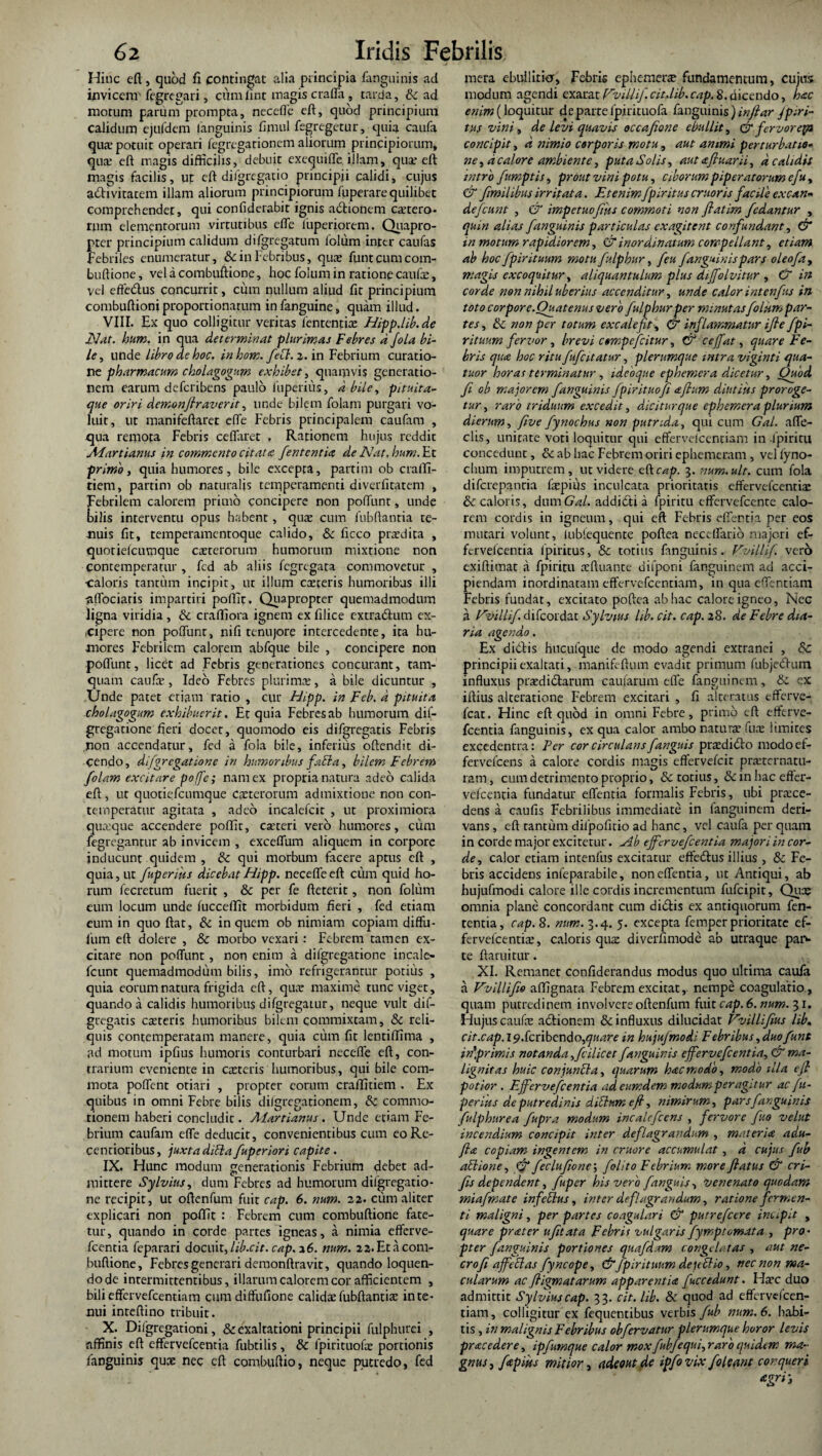 Hinc eft, quod fi contingat alia principia fanguinis ad invicem' fegregari, ciimfint magis craffa, tarda, & ad motum parum prompta, necefle eft, quod principium calidum ejufdem (anguinis fimul fegregetur, quia caufa qua- potuit operari fegregationem aliorum principiorum, qua eft magis difficilis, debuit exequifle illam, qux eft magis facilis, ut eft difgregatio principii calidi, cujus adivitacem illam aliorum principiorum fpperare quilibet comprehendet, qui confiderabit ignis adionem extero- rnm elementorum virtutibus efte luperiorem. Quapro- pter principium calidum difgregatum lblum inter caufas febriles enumeratur, & in Febribus, qux fiintcumcom- buftione, vel a combuftione, hoc folum in ratione caufa;, vel effedus concurrit, cum nullum aliud fit principium combuftioniproportionatum infanguine, quam illud. VIII. Ex quo colligitur veritas lententia; Hipp.lib.de Hat. hum. in qua determinat plurimas Febres a Jola bi¬ le , unde libro de hoc. in hom. feti. 2. in Febrium curatio¬ ne pharmacum cholagogum exhibet, quamvis generatio¬ nem earum defcribens paulo 1'uperius, d bile, pituita¬ que oriri demonflraverit, unde bilem folani purgari vo¬ luit, ut manifeftaret ede Febris principalem caufam , qua remota Febris ceflaret , Rationem hujus reddit Aiartianus in commento citatec. fententia de Nat. hum. Et primo, quia humores, bile excepta, partim ob crafti- tiem, partim ob naturalis temperamenti diverfitatem , Febrilem calorem primo concipere non poliunt, unde frilis interventu opus habent, quae cum fubftantia te¬ nuis fit, temperamentoque calido, Sc ficco prxdita , quoriefeumque exterorum humorum mixtione non contemperatur , fcd ab aliis fegregata commovetur , ■caloris tantum incipit, ur illum caeceris humoribus illi allociaris impartiri poffit, Quapropter quemadmodum ligna viridia, Sc crafliora ignem ex filice extradum ex¬ cipere non poftunt, nifi tenujore intercedente, ita hu¬ mores Febrilem calopem abfque bile , concipere non poftunt, licet ad Febris generationes concurant, tam¬ quam caufae, Ideo Febres plurima;, a bile dicuntur , Unde patet etiam ratio , cur Hipp. in Feb. d pituita cholagogum exhibuerit. Et quia Febres ab humorum dif- gregatione fieri docet, quomodo eis difgregatis Febris non accendatur, fed a fola bile, inferius oftendit di¬ cendo, difgregatione in humoribus fati a, bilem Febrem folam excitare poffe; nam ex propria natura adeo calida eft, ut quotiefeumque ceterorum admixtione non con¬ temperatur agitata , adeo incalefcit , ut proximiora quaque accendere poftit, ceteri vero humores, cum fegregantur ab invicem , exceffum aliquem in corpore inducunt quidem , Sc qui morbum facere aptus eft , quia, ut /upentis dicebat Hipp. necefle eft cum quid ho¬ rum fecretum fuerit , Sc per fe fteterit, non folum eum locum unde lucceftit morbidum fieri , fed etiam eum in quo ftat, Si in quem ob nimiam copiam diffu- fum eft dolere , & morbo vexari: Febrem tamen ex¬ citare non poftunt, non enim a difgregatione incale- fcunt quemadmodum bilis, imo refrigerantur potius , quia eorum natura frigida eft, qua: maxime tunc viget, quando a calidis humoribus difgregatur, neque vult dif¬ gregatis exteris humoribus bilem commixtam, Sc reli¬ quis contemperatam manere, quia cum fit lentiftima , ad motum ipfius humoris conturbari neceffe eft, con¬ trarium eveniente in exteris humoribus, qui bile com¬ mota poftent otiari , propter eorum craffitiem . Ex quibus in omni Febre bilis di/gregationem, Sc commo¬ tionem haberi concludit. Aiartianus. Unde etiam Fe¬ brium caufam efte deducit, convenientibus cum eoRe- centioribus, juxta ditia/uperiori capite . IX. Hunc modum generationis Febrium debet ad¬ mittere Sylvius, dum Febres ad humorum difgregatio¬ ne recipit, ut oftenfum fuit cap. 6. num. 22. cum aliter explicari non poftit : Febrem cum combuftione fate¬ tur, quando in corde partes igneas, a nimia efferve- fcentia feparari docuit, lib.cit. cap. 26. num. 22. Et a com¬ buftione, Febres generari demonftravit, quando loquen¬ do de intermittentibus, illarum calorem cor afficientem , bili eflfervefcentiam cum diftufione calida:fubftantix inte¬ xtui inteftino tribuit. X. Dhgregationi, & exaltationi principii fulphurei , affinis eft effervefeentia fubtilis, Sc fpirituofx portionis fanguinis qux nec eft combuftio, neque putredo, fed mera ebuiliricr, Febris ephemerx fundamentum, cujus modum agendi exarat Vvillif. cit..lib. cap. 8. dicendo, hac enim (loquitur de parte fpirituofa fanguinis ) inftar Jpmi- tus vini, de levi quavis occafione ebullit, & fervorep» concipit, A nimio corporis motu , aut animi perturbatio¬ ne , a calore ambiente, puta Solis, aut afluar ii, A calidis intro fumptis, prout vini potu, Ciborum piperatorum efu, & flmilibus irritata. Etenimfpiritus eruor is facile excan¬ defiunt , & impetuofms commoti non flatim fedantur , quin alias fanguinis particulas exagitent confundant, & in motum rapidiorem, & inordinatum compellant, etiam ab hoc fpir ituum motu fulphur, feu fanguinis pars oleofa, magis excoquitur, aliquantulum plus diffolvitur , & in corde non nihil uberius accenditur, unde calor intenftis in toto corpore.Quatenus vero fulphur per minutasfolkmpar- tes, Si. non per totum cxcalefit , & inflammatur ifle fpi- rituum fervor, brevi compefcitur, & ceffat, quare Fe¬ bris qua hoc ritu fufatatur, plerumque intra viginti qua- tuor horas terminatur, idebque ephemera dicetur, Ouod fi ob majorem fanguinis fpirituofi aftum diutius proroge¬ tur, raro triduum excedit, dicitur que ephemera plurium dierum, five fynochus non putrida, qui cum Gal. ade¬ dis, unitate voti loquitur qui efferveicentiam in ipiriru concedunt, Sc ab hac Febrem oriri ephemeram , vel (yno- chum imputrem, ut videre cftcap. 3. num. ult. cum fola difcrepancia fiepius inculcata prioritatis effervefeentix & caloris, dum Gal. addicti a fpiritu effervefeente calo¬ rem cordis in igneum, qui eft Febris effentia per eos mutari volunt, iubiequente poftea neccllario majori ef¬ fervefeentia lpiritus, & totius fanguinis. Vvillif. vero exiftimat a fpiritu xftuante difponi fanguinem ad acci¬ piendam inordinatam effervefeentiam, in qua eftentiam Febris fundat, excitato poftea ab hac calore igneo, Nec a Vvillif. difeordat Sylvius lib. cit. cap. 28. de Febre dia¬ ria agendo. Ex didis hucufque de modo agendi extranei , Sc principii exaltati, manifeftum evadit primum fubjedum influxus prxdictarum caularum die fanguinem. Si cx iftius alteratione Febrem excitari , fi altcratus efferve- fcat. Hinc eft quod in omni Febre, primo eft efferve- fcentia fanguinis, ex qua calor ambo natuvx fux limites excedentia: Per cor circulans fanguis prxdido modo cf- fervefeens a calore cordis magis effervefeit prxtcrnatu- ram, cum detrimento proprio, Si totius, & in hac effer- vefcentia fundatur effentia formalis Febris, ubi prxee- dens a caufis Febrilibus immediate in fanguinem deri¬ vans , eft tantum dilpofitio ad hanc, vel caufa per quam in corde major excitetur. Hb effervefeentia majori in cor¬ de, calor etiam intenfus excitatur effedus illius , Si Fe¬ bris accidens infeparabile, non effentia, ut Antiqui, ab hujufmodi calore ille cordis incrementum fufeipit. Qua; omnia plane concordant cum didis ex antiquorum fen- tentia, cap. 8. num. 3.4. 5. excepta femper prioritate ef¬ fervefeentix, caloris qux diverfimode ab utraque para¬ te ftarui tur. XI. Remanet confiderandus modus quo ultima caufa a Vvillifio affignata Febrem excitat, nempe coagulatio., quam putredinem involvere oftenfum fuit cap. 6. num. 31. Hujus caufx adionem & influxus dilucidat Vvillifius lib. cit.cap.l9.{cnbcx\So,quare in hujufmodi Febribus,duofunt in\primis notanda,flilicet fanguinis effervefeentia, & ma¬ lignitas huic conjuncta, quarum hac modo, modo illa efl potior. Effervefeentia ad eumdem modum per agitur ac fu- perfas de putredinis ditium eft, nimirum, pars fanguinis fulphurea fupra modum incalcfccns , fervore fuo velut incendium concipit inter deflagrandum , materia adu- fta copiam ingentem in cruore accumulat, A cujus fub atlione, & feclufione\ f olito Febrium more flatus & cri- fis dependent, fuper his vero fanguis, venenato quodam miafmate in fetius, inter deflagrandum, ratione fermen¬ ti maligni, per partes coagulari & putrefeere int.pit , quare prater ufit at a Febris vulgaris fymp tornata , pro¬ pter fanguinis portiones quafdam congelatas , aut ne- crofi affetlas fyncope, & fpir ituum de uti io, nec non ma¬ cularum ac fligmatarum apparentia fuccedunt. Hxc duo admittit Sylvius cap. 33. cit. lib. Sc. quod ad effervdcen- tiam, colligitur ex fequentibus verbis fub num. 6. habi¬ tis , in malignis Febribus obfervatur plerumque horor levis prae edere, ipfumque calor mox fubfequi,raro quidem ma¬ gnus, fapms mitior, adeout de ipfo vix f oleant conqueri agri-3