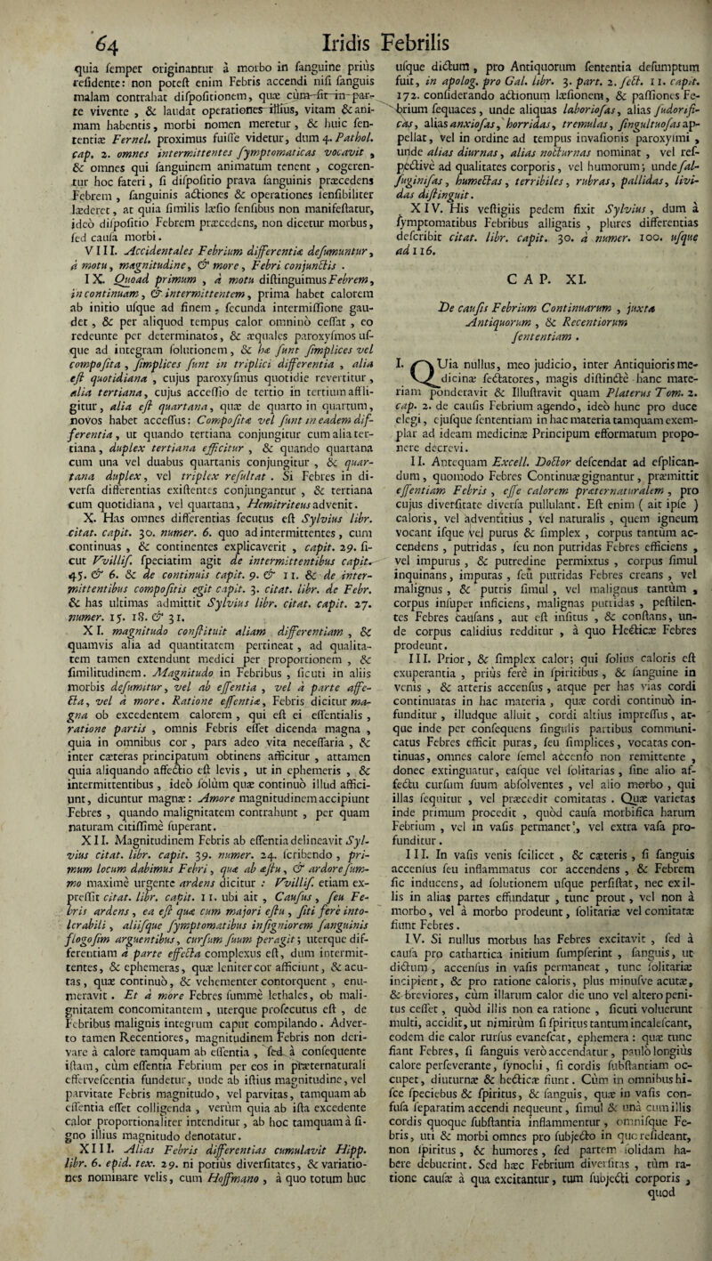 quia femper originantur a morbo in jfanguine prius relidente: non poceft enim Febris accendi nifi fanguis malam contrahat difpofitionem, qua? cura-yfit in- par¬ te vivente , & laudat operationes-fflius, vitam & ani¬ mam habentis, morbi nomen meretur , 3c huic fen- tentia? Fernei, proximus fuifle videtur, dum 4. Pathol. cap. 2. omnes intermittentes fymp tornat icas vocavit , & omnes qui fanguinem animatum tenent , cogeren¬ tur hoc fateri, fi difpofitio prava fanguinis procedens Febrem , fanguinis adiones & operationes lenfibiliter luderet, at quia fimilis hefio fenfrbus non manifeftatur, ideo difpofitio Febrem praecedens, non dicetur morbus, fed caufa morbi. VIII. Accidentales Febrium differentia defumuntur, d motu, magnitudine, & more, Febri conjunctis . IX. Quoad primum , d motu diRingaimus Febrem, in continuam, & intermittentem, prima habet calorem ab initio ufque ad finem . fecunda intermiflione gau¬ det , & per aliquod tempus calor omnino ceflat , eo redeunte per determinatos, & aequales paroxyfmos uf¬ que ad integram folutionem, & ha funt Jimplices vel compofita , Jimplices funt in triplici differentia , alia efi quotidiana , cujus paroxyfmus quotidie revertitur, alia tertiana, cujus accefTio de tertio in tertium affli¬ gitur, alia efl quartana, quae de quarto in quartum, noVos habet acceflus: Compofita vel funt m eadem dif¬ ferentia, ut quando tertiana conjungitur cum alia ter¬ tiana , duplex tertiana efficitur , & quando quartana cum una vel duabus quartanis conjungitur , & quar¬ tana duplex, vel triplex refultat . Si Febres in di- verfa differentias exiftentes conjungantur , & tertiana cum quotidiana, vel quartana, Hemitriteusadvenit. X. Has omnes differentias fecutus eft Sylvius libr. citat, capit. 30. numer. 6. quo ad intermittentes, cum continuas , & continentes explicaverit , capit. 29. fi- cut Vvillif fpeciatim agit de intermittentibus capita 45. & 6. & de continuis capit. 9. & 1 r. & de inter¬ mittentibus compofetis egit capit. 3. citat, libr. de Febr. & has ultimas admittit Sylvius libr. citat, capit. 27. numer. 15. 18. & 31. XI. magnitudo confiituit aliam differentiam , & quamvis alia ad quantitatem pertineat, ad qualita¬ tem tamen extendunt medici per proportionem , & fimilitudinem. Aiagnitudo in Febribus , ficuti in aliis morbis defumitur, vel ab effentia , vel a parte affc- Eia, vel a more. Ratione effentia. Febris dicitur ma¬ gna ob excedentem calorem , qui eft ei eflentialis , ratione partis , omnis Febris eflet dicenda magna , quia in omnibus cor , pars adeo vita neceflfaria , & inter csteras principatum obtinens afficitur , attamen quia aliquando affedio eft levis , ut in ephemeris , & intermittentibus , ideb iblurn quae continuo illud affici¬ unt, dicuntur magna:: Amore magnitudinem accipiunt Febres , quando malignitatem contrahunt , per quam naturam citiffime fuperant. XII. Magnitudinem Febris ab effentia delineavit Syl¬ vius citat, libr. capit. 39. numer. 24. feribendo , pri¬ mum locum dabimus Febri, qua ab ajlu, & ardore fum- mo maxime urgente ardens dicitur : Vvillif. etiam ex- preffit citat, libr. capit. 11. ubi ait , Caufus , feu Fe¬ bris ardens , ea efi qua cum majori efiu , fiti fere into¬ lerabili , aliifque fymptomatibus infigniorem fanguinis flogofim arguentibus, curfum fuum peragit; uterque dif¬ ferentiam d parte effdla complexus eft, dum intermit¬ tentes, &ephemeras, qua? leniter cor afficiunt, & acu¬ tas , quas continuo, & vehementer contorquent , enu¬ meravit . Et d more Febres fumme lethales, ob mali¬ gnitatem concomitantem , uterque profecutus eft , de Febribus malignis integrum caput compilando . Adver¬ to tamen Recentiores, magnitudinem Febris non deri¬ vare a calore tamquam ab effentia , Fed-. a confequente iftam, cum effentia Febrium per eos in pbaeternaturali effervefeentia fundetur, unde ab iftius magnitudine, vel parvitate Febris magnitudo, vel parvitas, tamquam ab effentia effet colligenda , verum quia ab ifta excedente calor proportionaliter intenditur , ab hoc tamquam a fi- gno illius magnitudo denotatur. XIII. Alias Febris differentias cumulavit Hipp. libr. 6. epid. tex. 2 9. ni potius diverfitates, &c variatio¬ nes nominare velis, cum Hoffmano , a quo totum huc tifque didum, pro Antiquorum lententia defumptum fuit, in apolog. pro Gal. libr. 3. part. 2. f di. 11. capit. 172. confiderando adionum kefionera, & paffiones Fe-  brium fequaces , unde aliquas laboriofas, alias fudonfi- cds, alias anxio fas, horridas, tremulas, fingultuofas ap¬ pellat , vel in ordine ad tempus invafionis paroxylmi , uilde altas diurnas, alias nolturnas nominat , vel ref- pective ad qualitates corporis, vel humorum; undefal- fuginifas, humedas , terribiles, rubras, pallidas, livi¬ das diftinguit. XIV. His veftigiis pedem fixit Sylvius, dum a fymptomatibus Febribus alligatis , plures differentias deferibit citat, libr. capit. 30. d numer. 100. ufque ad 116. C A P. XI. Ide c au fis Febrium Continuarum , juxta Antiquorum , 6c Recentiorum fient entiam . I. /^vUia nullus, meo judicio, inter Antiquioris me- V^dicinae fedatores, magis diffinde hanc mate¬ riam ponderavit & Illuftravit quam Platerus Tom. 2. cap. 2. de caufis Febrium agendo, ideo hunc pro duce elegi, cjufque fententiam in hac materia tamquam exem¬ plar ad ideam medicinae Principum efformatum propo¬ nere decrevi. II. Antequam Excell. Dodor defeendat ad efplican- dum, quomodo Febres Continuae gignantur, praemittit effentiam Febris , ejfe calorem praternaturalem , pro cujus diverfitate diverfa pullulant. Eft enim ( ait ipfe ) caloris, vel kdventitius , vel naturalis , quem igneum vocant ifque Vel purus & fimplex , corpus tantum ac¬ cendens , putridas , feu non putridas Febres efficiens , vel impurus , & putredine permixtus , corpus fimul inquinans, impuras , feu putridas Febres creans , vel malignus , putris fimul , vel malignus tantum , corpus infuper inficiens, malignas putridas , peftilen- tes Febres taufans , aut eft infitus , & conflans, un¬ de corpus calidius redditur , a quo Hedica? Febres prodeunt. III. Prior, & fimplex calor; qui folius caloris eft exuperantia , prius fere in fpiritibus , &c fanguine in venis , & arteris accenfus , atque per has vias cordi continuatas in hac materia , qua? cordi continuo in¬ funditur , illudque alluit , cordi altius impreffiis, at¬ que inde per confequens fingydis partibus communi¬ catus Febres efficit puras, feu fimplices, vocatas con¬ tinuas, omnes calore femel abcenfo non remittente , donec extinguatur, eafque vel folitarias , fine alio af- fedu curfum fuum abfolventes , vel alio morbo , qui illas fequicur , vel pra?ccdit comitatas . Quae varietas inde primum procedit , quod caufa morbifica harum Febrium , vel in vafis permanet', vel extra vafa pro¬ funditur . III. In vafis venis fcilicet , 8c caeteris , fi fanguis accenlus feu inflammatus cor accendens , & Febrem fic inducens, ad folutionem ufque perfiftat, nec exil¬ iis in alias partes effundatur , tunc prout, vel non a morbo, vel a morbo prodeunt, folitaria? vel comitata? fiunt Febres. IV. Si nullus morbus has Febres excitavit , fed a caufa prp cathartica initium fumpferint , fanguis, ut didum, accenfus in vafis permaneat , tunc folitaria? incipient, & pro ratione caloris, plus minufve acuta;, & breviores, cum illarum calor die uno vel altero peni¬ tus ceflet, quod illis non ea ratione , ficuti voluerunt multi, accidit, ut nimirum fi fpiritus tantum incalefcanr, eodem die calor rurfus evanefeat, ephemera : qua: tunc fiant Febres, fi fanguis vero accendatur , paulo longius calore perfeverante, fynochi, fi cordis fubftanttam oc¬ cupet, diuturna» 6c hedica? fiunt. Cum in omnibus hi- fce fpeciebus & fpiritus, & fanguis, qua? in vafis con- fufa feparatim accendi nequeunt, fimul & una cum illis cordis quoque fubftantia inflammentur , omnifque Fe¬ bris , uti & morbi omnes pro fubjedo in que refideant, non fpiritus, humores, led partem /olidam ha¬ bere debuerint. Sed ba?c Febrium diverfitas , tum ra¬ tione caufa? a qua excitantur, tum fuojedi corporis }
