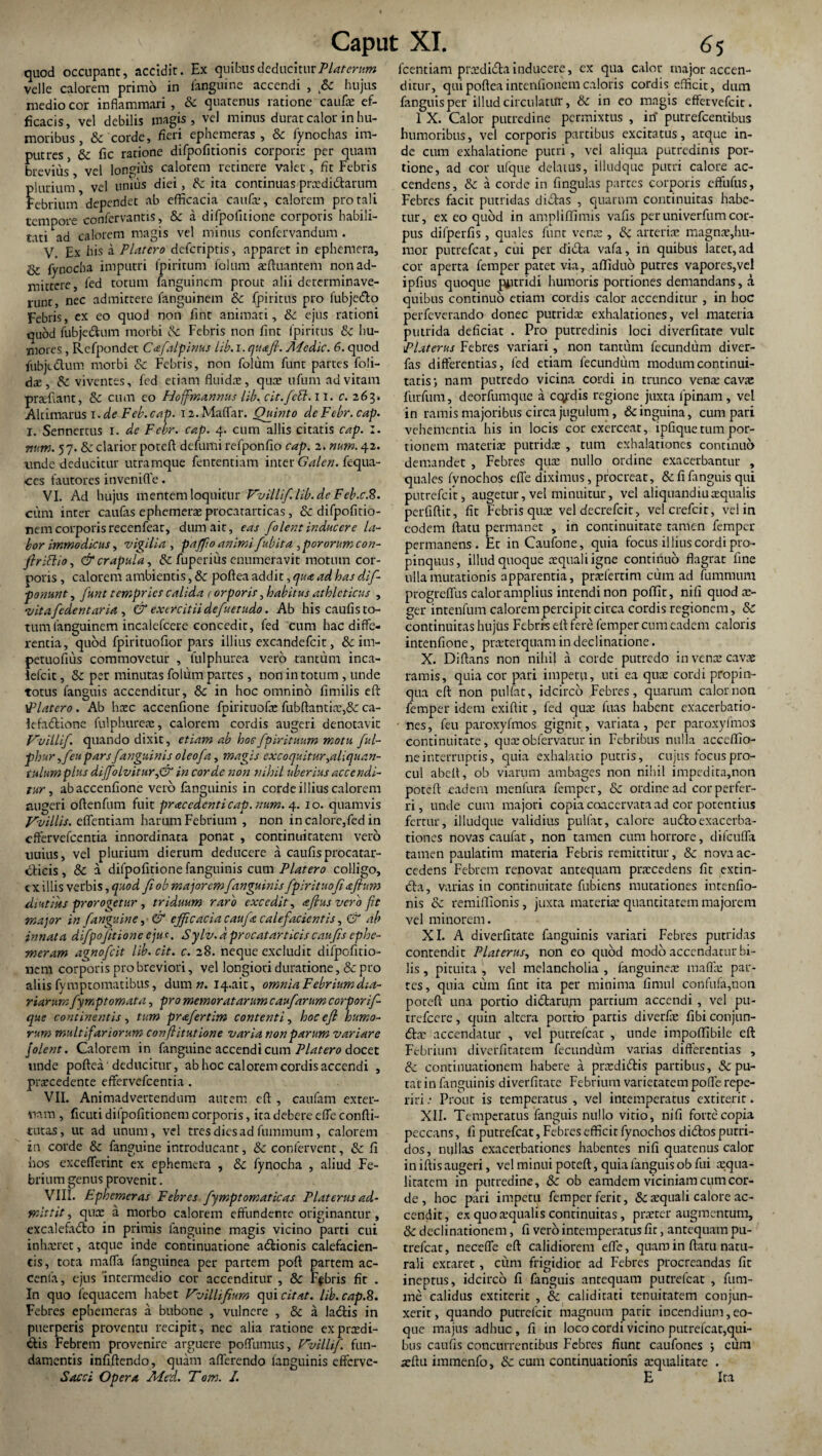 quod occupant, accidit. Ex quibus deducitur Platerum velle calorem primo in fanguine accendi , Sc hujus medio cor inflammari , Sc quatenus ratione caufs ef¬ ficacis, vel debilis magis, vel minus durat calor in hu¬ moribus , & corde, fieri ephemeras , & fynochas im- putres, Sc fic ratione difpofitionis corporis per quam brevius* vel longius calorem retinere valet, fit Febris plurium vel unius diei, Sc ita continuas prsdidarum Febrium' dependet ab efficacia caufs, calorem pro tali tempore confervantis, Sc a difpofitione corporis habili¬ tati ad calorem magis vel minus confervandum . V. Ex his a PUtero deferiptis, apparet in ephemera. St fynccha imputri fpiritum folum sftuantem non ad¬ mittere, fed totum fanguinem prout alii determinave¬ runt, nec admittere fanguinem & fpiritus pro fubjedo Febris, ex eo quod non fint animati, 8c ejus rationi quod fubjedum morbi Sc Febris non fint fpiritus Sc hu¬ mores , Refpondet Cafalpinus lib.i.quafi. Aiedic. 6. quod fubjtdum morbi Sc Febris, non folum funt partes foli- ds, Sc viventes, fed etiam fluidas, qua; ufum ad vitam prsfiant, Sc cum eo Hoffmannus lib. cit.fcB. 11, c. 263» Altimarus i.de Feb.cap. ia.Maffar. Quinto deFebr.cap. I. Sennertus x. de Febr. cap. 4. cum aliis citatis cap. :. num. 57. & clarior poteft defumi refponfio cap. 2. num. 42. unde deducitur utramque fententiam inter Galen. fequa- ccs fautores invenifle. VI. Ad hujus mentem loquitur Vvillif.lib.de Feb.c.8. cum inter caufas ephemera; procatarticas, Sc difpofitio- nemcorporisrecenfeat, dum ait, eas folentinducere la¬ bor immodicus, vigilia , paffioanimifubita ,pororumcon- flrillio, & crapula, Sc fuperi iis enumeravit motum cor¬ poris , calorem ambientis, 8c poftea addit, qu<c ad has de¬ ponunt , funt tempries calida < orporis, habitus athleticus , vitafedentana , & exercitiidefuetudo. Ab his caufis to¬ tum fanguinem incalefcere concedit, fed cum hac diffe¬ rentia, quod fpirituofior pars illius excandefcit, & im- petuofius commovetur , tulphurea vero tantum inca- iefeie, Sc per minutas folum partes, non in totum , unde totus fanguis accenditur, & in hoc omnino fimilis cft 'Flatero . Ab haec accenfione fpirituofs fubftantis,& ca- Icfadione fui p bures, calorem cordis augeri denotavit Vuillif. quando dixit, etiam ab hoc fpirituum motu ful- phur ,feu parsf anguinis oleo f a, magis excoquitur,aliquan¬ tulum plus dif[olvitur,& in corde -non nihil uberius accendi¬ tur , abaccenfione vero fanguinis in corde illius calorem augeri oftenfum fuit prae edent i cap. num. 4. 10. quamvis Vvillis. efflendam harum Febrium , non in calore,fed in efflervefeentia innordinata ponat , continuitatem vero uuius, vel plurium dierum deducere a caufis procatar- dicis , Sc a difpofitione fanguinis cum Piat ero colligo, c x illis verbis, quod fi ob majorem fanguinis fplrituofi diutius prorogetur , triduum raro excedit, eefius vero fit major in fanguine, & efficacia caufa calefacientis, & ab innata difpofitione ejus. Sylv.d procatarticis caufis cphe- meram agnofeit lib. cit. c. 28. neque excludit difpofitio- nem corporis pro breviori, vel longiori duratione, & pro aliis fymptomatibus, dum n. I4.au, omnia Febriumdia- riarum fymptornata, pro memoratarum caufarum corporif- que continentis, tum prafertim contenti, hocefi humo¬ rum multifariorum conflitutione varia non parum variare jolent. Calorem in fanguine accendi cum Platero docet unde poftea deducitur, ab hoc calorem cordis accendi , procedente efflervefeentia . VII. Animadvertendum autem eft , caufam exter¬ nam , ficuti dilpofitionem corporis, ita debere effle confti- tutas, ut ad unum, vel tres dies ad fummum , calorem in corde Sc fanguine introducant, Sc confervent, Sc fi hos excefflerint ex ephemera , Sc fynocha , aliud Fe¬ brium genus provenit. VIII. Ephemeras Febres fymptomaticas Platerus ad¬ mittit , qus a morbo calorem effundente originantur, excalefado in primis fanguine magis vicino parti cui in lueret, atque inde continuatione adionis calefacien¬ tis, tota maffa fanguinea per partem poft partem ac- cenia, ejus 'intermedio cor accenditur , Sc Fabris fit . In quo fequacem habet Vvillifium qui citat, lib. cap.8. Febres ephemeras a bubone , vulnere , Sc a ladis in puerperis proventu recipit, nec alia ratione exprsdi- dis Febrem provenire arguere pofflumus, Vvillif. fun¬ damentis infiftendo, quam afferendo fanguinis efferve- Sacci Opera Alied. Tom. I. fcentiam prsdidainducere, ex qua calor major accen¬ ditur, qui poftea intentionem caloris cordis efficit, dum fanguis per illud circulatur, Sc in eo magis effetvefeit. 1 X. Calor putredine permixtus , in putrefeentibus humoribus, vel corporis partibus excitatus, atque in¬ de cum exhalatione putri, vel aliqua putredinis por¬ tione, ad cor ufque delatus, illudque putri calore ac¬ cendens, Sc a corde in lingulas parces corporis effufus, Febres facit putridas didas , quarum continuitas habe¬ tur, ex eo quod in ampliffimis vafis per univerfum cor¬ pus difperfis, quales funt vente , Sc arteriae magnae,hu¬ mor putrefeat, cui per dida vafa, in quibus lacer,ad cor aperta femper patet via, affiduo putres vapores,vel ipfius quoque putridi humoris portiones demandans, a quibus continuo etiam cordis calor accenditur , in hoc perfeverando donec putrida; exhalationes, vel materia putrida deficiat . Pro putredinis loci diverfitate vult Platerus Febres variari, non tantum fecundum diver- fas differentias, fed etiam fecundum modum continui¬ tatis-, nam putredo vicina cordi in trunco vens cavs furfum, deorfumque a ccyrdis regione juxta fpinam , vel in ramis majoribus circa jugulum, & inguina, cum pari vehementia his in locis cor exerceat, ipfique tum por¬ tionem materiae putrida; , tum exhalationes continuo demandet , Febres qua; nullo ordine exacerbantur , quales fvnochos effe diximus, procreat, & fi fanguis qui putrefeir, augetur, vel minuitur, vel aliquandiu squalis perfiftit, fit Febris quae vel decrefcit, velcrefcir, vel in eodem ftatu permanet , in continuitate tamen femper permanens. Ec in Caufone, quia focus illius cordi pro¬ pinquus, illud quoque aequali igne continuo flagrat fine ulla mutationis apparentia, praefertim cuna ad fummum progreffus calor amplius intendi non poifit, nifi quod ae¬ ger intenfum calorem percipit circa cordis regionem, Sc continuitas hujus Febris eft fere femper cum eadem caloris intenfione, prsterquam in declinatione. X. Diftans non nihil a corde putredo in vente cavae ramis, quia cor pari impetu, uti ea qux cordi propin¬ qua eft non pulfat, idcirco Febres, quarum calor non femper idem exiftit, fed qus fuas habent exacerbatio¬ nes, feu paroxyfmos gignit, variata, per paroxyfmos continuitate, quasobfervaturin Febribus nulla acccffio- neinterruptis, quia exhalatio putris, cujus focus pro¬ cul abelt, ob viarum ambages non nihil impedita,non poteft eadem menfura femper, Sc ordine ad cor perfer¬ ri , unde cum majori copia coacervata ad cor potentius fertur, illudque validius pulfat, calore audoexacerba¬ tiones novas caufat, non tamen cum horrore, difcuffa tamen paulatim materia Febris remittitur, Sc nova ac¬ cedens Febrem renovat antequam prscedens fit extin- da, varias in continuitate fubiens mutationes intenfio- nis Sc remiftionis, juxta materia; quancitatem majorem vel minorem. XI. A diverfitate fanguinis variari Febres putridas contendit Platerus, non eo quod modo accendatur bi¬ lis , pituita , vel melancholia , fanguinea; maffa: par¬ tes, quia cum fint ita per minima fimul confufa,non poteft una portio didarum partium accendi , vel pu- trefeere, quin altera portio parcis diverfas fibi conjun- ds accendatur , vel putrefeat , unde impoffibile eft Febrium diverfitatem fecundum varias differentias , Sc continuationem habere a prxdidis partibus, & pu¬ tat in fanguinis diverfitate Febrium varietatem pofle repe- riri .* Prout is temperatus , vel intemperatus extiterit. XII. Temperatus fanguis nullo vitio, nifi forte copia peccans, fi putrefeat, Febres efficit fynochos didos putri¬ dos, nullas exacerbationes habentes nifi quatenus calor in iftis augeri, vel minui poteft, quia fanguis ob fui aequa¬ litatem in putredine, &: ob eamdem viciniam cum cor¬ de , hoc pari impetu femper ferit, & squali calore ac¬ cendit, ex quo squalis continuitas , prster augmentum, Sc declinationem, fi vero intemperatus fit, antequam pu¬ trefeat, neceffe eft calidiorem effe, quam in ftatu natu¬ rali excaret, cum frigidior ad Febres procreandas fit ineptus, idcirco fi fanguis antequam putrefeat , fum- ine calidus extiterit , Sc caliditati tenuitatem conjun¬ xerit, quando putrefeir magnum parit incendium, eo- que majus adhuc , fi in loco cordi vicino putrefeat,qui¬ bus caufis concurrentibus Febres fiunt caufones ; cum sftu immenfo, & cum continuationis squalitate . E Ita