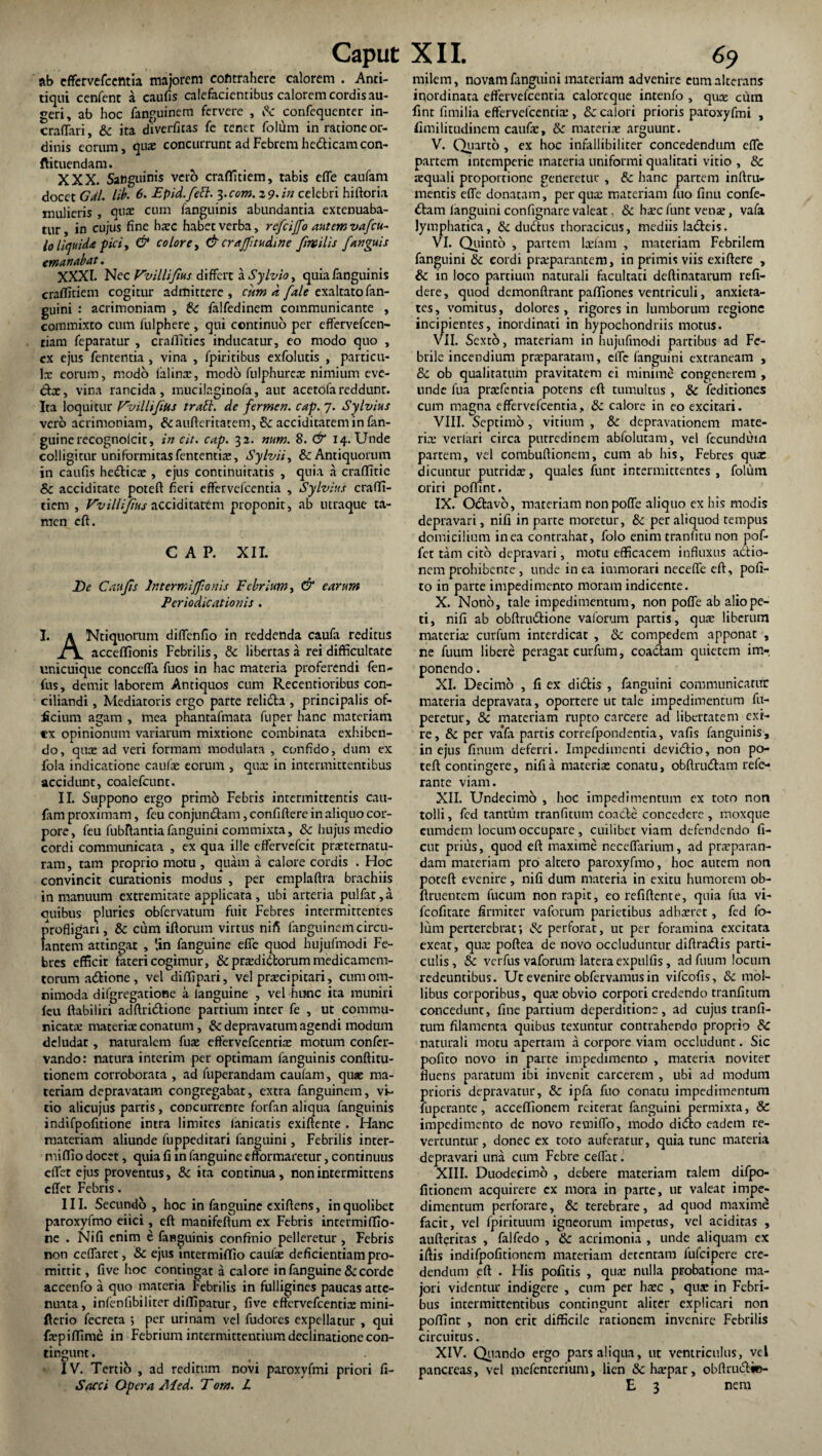 ab cffervefccmia majorem cofi trahere calorem . Anti- tiqui cenfent a caufis calefacientibus calorem cordis au¬ geri, ab hoc fanguinem fervere , & confequenter in- craflari, & ita diverfitas fe tenet folurn in ratione or¬ dinis eorum, qua: concurrunt ad Febrem hcdHcamcon- ftituendam. XXX. Sanguinis vero craflitiem, tabis effe caufam docet Gdl. lib. 6. Epid./ett. 3.com. 2 9. in celebri hiftoria mulieris , qua: cum fanguinis abundantia extenuaba¬ tur , in cujus fine bxc habet verba, rc/cijfo autem va/cu- lo liquida fici, & colore, & craffitudine finailis /anguis emanabat. XXXI. Nec Vvillifm differt a Sylvio, quia fanguinis craflitiem cogitur admittere, cum d /ale exaltato fan- j>uini : acrimoniam , Sc falfedinem communicante , commixto cum fulphere , qui continuo per effervefeen- tiam feparatur , craflities inducatur, eo modo quo , ex ejus fententia , vina , fpiritibus exfolutis , particu¬ lae eorum, modo ialinte, modo fulphurea: nimium eve¬ ctae, vina rancida, mucilaginofa, aut acetofareddunt. Ita loquitur Vvillifitts trabi. de fermen. cap. 7. Sylvius vero acrimoniam, &aufteritatem, & acciditatem in fan- guine recognolcit, in cit. cap. 32. num. 8. & 14. Unde colligitur uniformitas fententia:, Sylvii, & Antiquorum in caufis hedticte , ejus continuitatis , quia a craflitie Sc acciditate poteft fieri effervdcentia , Sylvius crafli¬ tiem , Vvillijius acciditattm proponit, ab utraque ta¬ men eft. CAP. XII. De Caufis lntermifiionis Febrium, & earum Ferio dicationis . I. K Ntiquorum diffenfio in reddenda caufa reditus acceflionis Febrilis, & libertas a rei difficultate unicuique conccfla fuos in hac materia proferendi ten- fus, demit laborem Antiquos cum Recentioribus con¬ ciliandi , Mediatoris ergo parte reli&a , principalis of¬ ficium agam , mea phantafmata fuper hanc materiam rx opinionum variarum mixtione combinata exhiben¬ do, qutE ad veri formam modulata , confido, dum ex fola indicatione caufe eorum , qux in intermittentibus accidunt, coalefcunr. II. Suppono ergo primo Febris intermittentis cau¬ fam proximam, feu conjun&am, confidere in aliquo cor¬ pore, feu fubftantia fanguini commixta, & hujus medio cordi communicata , ex qua ille effervefeit praternatu- ram, tam proprio motu , quam a calore cordis . Hoc convincit curationis modus , per emplaftra brachiis in manuum extremitate applicata , ubi arteria pulfat,a ouibus pluries obfervatum fuit Febres intermittentes profligari, & cum iftorum virtus nifi fanguinem circu¬ lantem attingat , *in fanguine effe quod hujufmodi Fe¬ bres efficit fateri cogimur, & pradi&orum medicamem- torum adtione, vel diflipari, vel praecipitari, cum om¬ nimoda difgregatione a ianguine , vel hunc ita muniri feu ffabiliri adftridtione partium inter fe , ut commu¬ nicata: materiae conatum , 8c depravatum agendi modum deludat, naturalem fua: effervefeentia: motum confer- vando: natura interim per optimam fanguinis conftitu- tionem corroborata , ad fuperandam caufam, quae ma¬ teriam depravatam congregabat, extra fanguinem, vi¬ tio alicujus partis, concurrente forfan aliqua fanguinis indifpofitione intra limites ianiratis exiftente . Hanc materiam aliunde fuppeditari fanguini, Febrilis inter- miflio docet, quia fi in fanguine efformaretur, continuus effet ejus proventus, & ita continua, non intermittens effet Febris. III. Secundo , hoc in fanguine exiftens, in quolibet paroxyfmo eiici, eft manifeftum ex Febris intermiffio- ne . Nifi enim e fanguinis confinio pelleretur , Febris non ceffarct, & ejus intermififio caulae deficientiam pro¬ mittit , five hoc contingat a calore in fanguine &: corde accenfo a quo materia Febrilis in fulligines paucas atte¬ nuata, intenfibiliter diflipatur, five effervefeentia: mini- fterio fecreta 5 per urinam vel fudores expellatur , qui fxpiffime in Febrium intermittentium declinatione con¬ tingunt . IV. Tertio , ad reditum novi paroxvfmi priori fi- Sacci Opera Aied. Tora. L milem, novam fanguini materiam advenire eum alterans inordinata effervefeentia calorcque intenfo , qua: cura fint fimilia effervefeentia:, 8c calori prioris paroxyfmi , fimilitudinem caufae, & materia: arguunt. V. Quarto , ex hoc infallibiliter concedendum effe partem intemperie materia uniformi qualitati vitio , & squali proportione generetur , & hanc partem inftru- mentis effe donatam, per qua: materiam fuo finu confe¬ ctam languini confignare valeat, & haeefunt venae, vafa lymphatica, & dndtus thoracicus, mediis laCteis. VI. Quinto , partem laelam , materiam Febrilem fanguini & cordi praparantem, in primis viis exiftere , & in loco partium naturali facultati deftinatarum refi- dere, quod dcmonftrant pafliones ventriculi, anxieta¬ tes, vomitus, dolores, rigores in lumborum regione incipientes, inordinati in hypochondriis motus. VII. Sexto, materiam in hujufmodi partibus ad Fe¬ brile incendium praeparatam, effe languini extraneam , & ob qualitatum pravitatem ei minime congenerem , unde fua pratentia potens eft tumultus , & (editiones cum magna effervefeentia, & calore in eo excitari. VIII. Septimo, vitium , & depravationem mate¬ rne verlari circa putredinem abfolutam, vel fecundum partem, vel combuftionem, cum ab his. Febres qua: dicuntur putrida:, quales funt intermittentes , folurn oriri poffint. IX. Odtavo, materiam nonpoffe aliquo ex his modis depravari, nifi in parte moretur, & per aliquod tempus domicilium in ea contrahat, folo enim tranfitu non pof- fet tam cito depravari, motu efficacem influxus adtio- nem prohibente , unde in ea immorari neceffe eft, pofi- to in parte impedimento moram indicente. X. Nono, tale impedimentum, non pofle ab alio pe¬ ti, nifi ab obftru&ione vaforum partis, quae liberum materia: curfum interdicat , & compedem apponat , ne fuum libere peragat curfum, coactam quietem im-. ponendo. XI. Decimo , fi ex didis , fanguini communicatur materia depravata, oportere ut tale impedimentum fu- peretur, & materiam rupto carcere ad libertatem exi¬ re, & per va*fa partis correfpondentia, vafis fanguinis, in ejus fimum deferri. Impedimenti devidio, non po¬ teft contingere, nifi a materia: conatu, obftrudam refe- rante viam. XII. Undecimo , hoc impedimentum ex toto non tolli, fed tantum tranfitum coacte concedere , moxque eumdem locum occupare, cuilibet viam defendendo fi¬ ent prius, quod eft maxime neceffarium, ad praeparan¬ dam materiam pro altero paroxyfmo, hoc autem non poteft evenire , nifi dum materia in exitu humorem ob- ftruentem fucum non rapit, eo refiftente, quia fua vi- fcofitate firmiter vaforum parietibus adhaeret, fed fo- lum perterebrat; & perforat, ut per foramina excitata exeat, qux poftea de novo occluduntur diftradis parti¬ culis , & verfus vaforum latera expulfis, ad fuum locum redeuntibus. Ut evenire obtervamus in vifeofis, & mol¬ libus corporibus, qua: obvio corpori credendo tranfitum concedunt, fine partium deperditionc , ad cujus tranfi¬ tum filamenta quibus texuntur contrahendo proprio & naturali motu apertam a corpore viam occludunt. Sic pofito novo in parte impedimento , materia noviter fluens paratum ibi invenit carcerem , ubi ad modum prioris depravatur, &c ipfa fuo conatu impedimentum fuperante, acceflionem reiterat fanguini permixta, & impedimento de novo revniffo, modo dido eadem re¬ vertuntur, donec ex toto auferatur, quia tunc materia depravari una cum Febre ceffat. XIII. Duodecimo , debere materiam talem difpo- fitionem acquirere cx mora in parte, ut valeat impe¬ dimentum perforare, & terebrare, ad quod maxime facit, vel fpirituum igneorum impetus, vel additas , aufteritas , falfedo , ik acrimonia , unde aliquam ex ifiis indifpofitionem materiam detentam fufeipere cre¬ dendum eft . His pofitis , qua: nulla probatione ma¬ jori videntur indigere , cum per haec , qua: in Febri¬ bus intermittentibus contingunt aliter explicari non poffint , non erit difficile rationem invenire Febrilis circuitus. XIV. Quando ergo pars aliqua, ut ventriculus, vel pancreas, vel mefenrerium, lien &ha*par, obflrudic- E 3 nem