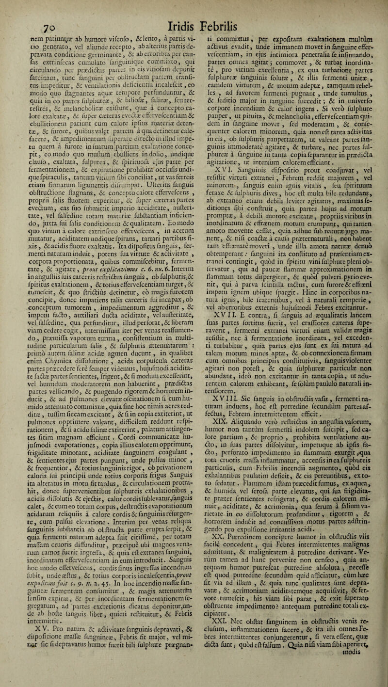 nem patiuntur ab humore vifcofo, & lento, a partis vi¬ tio generato, vel aliunde recepto, ab alterius partis de¬ pravata conditione germinante, Sc ab erroribus per cau- fas excrinfecas cumulato fanguinique commixto, qui circulando per prtedidas partes in eis vitiofam deponit farcinam, tunc fanguini per obftrudam partem tranfi- tus impeditur, Sc ventilationis delicientia incalefcit, eo modo quo ftagnantes aqua: tempore perfunduntur, Sc quia in co partes fulphureae, Sc biliofx, falinar, feuter- leftres, Sc melancholica; cxiftunc, qua: a concepto ca¬ lore exaltata, Sc fuper exterasevellieffcrvefcentiamSc ebullitionem patiunt cum calore iplitis materiae deten¬ tae, & furore, quibus valft partem a qua detinetur cale¬ facere, Sc impedimentum fuperare directo in illud impe¬ tu quem a furore in fuarum partium exaltatione conce¬ pit , eo modo quo mullum ebulliens in dolio, undique claufo, exaltata, fulpurea, Sc fpirituofa c,'us parte per fermentationem, & expiratione prohibita occlufis undi¬ que fpiraculis, tantum vitium fibi conciliat, ut vas ferreis etiam firmatum ligamentis difrumpat. Ulterius fanguis obftrudione ftagnans, Sc concepto calore effervefcens , proprii falis fluorem experitur, oc fuper exteras partes evectum, eas fuo fubmittit imperio acciditate, aufteri- tate, vel falfedine totam materiae fubltantiam inficien¬ do, juxta fui falis conditionem & qualitatem. Eo modo quo vinum a calore exrrinfeco effervefcens , in acetum mutatur, aciditatem undiquefpirans, tartari partibus fi¬ xis , & acidis fluore exaltatis. Ita difpofitus fanguis, fer¬ menti naturam induit, potens Tua virtute & activitate , corpora proportionata, quibus commifcebitur, fermen¬ tare, & agitare, prout explicavimus c. 6. nu. 6. Interi m in anguftiis luis carceris reftriCtus fanguis, ob fulphuris,<3c fpiritus exaltationem, & totius effervefeentiam turget, Sc tumefeit, & quo ftridius detinetur, eo magis furorem concipit, donec impatiens talis carceris fui incapax, ob conceptum tumorem , impedimentum aggreditur , Sc impetu fado, auxiliari duCta aciditate, vel aufterirate, vel falfedine, qua perfunditur, illud perforat, & liberam viam cedere cogit, intenniflum iter per venas reafllimen- do , praemifla vaporum turma , confiftentium in multi¬ tudine particularum falis , & fulphuris attenuatarum : primo autem falinae acidae agmen ducunt, in qualibet enim Cfiymica diflolutione , acida corpufcula exteras partesprxcedere fere femper videmus, hujufmodi acidita¬ te fadte partes fentientes, frigent, & fi modum exceflerint, vel humidum moderatorem non habuerint, prxdidtas partes vellicando, Sc pungendo rigorem Sc horrorem in¬ ducit , Sc ad pulmones elevatx olcitationem fi cumhu- mido attenuato commixtae, quia fine hoc nimis acres red- ditx , tulfim ficcam excirant, &c fi in copia extiterint, ut pulmones opprimere valeant, difficilem reddunt refpi- rationem , & fi acido falinx extirerint, palatum attingen¬ tes fitim magnam efficiunt . Cordi communicatx hu¬ jufmodi evaporationes, copia illius calorem opprimunt, frigiditate minorant, aciditate fanguinem coagulant , Sc fentientesejus partes pungunt, unde pulfus minor , & frequentior, & totius (anguinis rigor, ob privationem caloris fui principii unde totius corporis frigus Sanguis ita alteratus in motu fit tardus, & circulationem protra¬ hit, donec fupervenientibus fulphureis exhalationibus , acidis diffolutis &ejedis, calor cordis fublevatur, fanguis calet, & cum eo totum corpus, deftrudis evaporationum acidarum reliquiis a calore cordis& fanguinis refurgen- te, cum pulfns elevatione . Interim per venas reliqua fanguinis fubftantia ab olftruda parte eruptaferpit, & quia fermenti naturam adepta fuit citiflime, per totam maflam cruoris diffunditur, prxeipue ubi magnos vena¬ rum ramos fuerit ingreffa, Sc quia efl extranea fanguini, inordinatam effervefeentiam in eum introducit. Sanguis hoc modo effervefcens, cordis finus ingreffus incendium fubit, undexftus, & totius corporis incalefcentia,prc«r expoCitum fuit c. 9. n. 2. 45. In hoc incendio maffxfan- guinex fermentum confuinitur , Sc magis attenuatum fenfim expirat, Sc per inordinatam fermentationem fe- gregatum, ad partes excretionis dicatas deponitur,un¬ de ab hofte languis liber, quieti reftituitur, Sc Febris intermittit. XV. Pro natura 8c adivitate fanguinis depravati, 8c diipofitione maffx fanguinex. Febris fit major, vel mi¬ cor fic fi depravatus humor fuerit bili fulphure prxgnan- ti commixtus, per expolitam exaltationem multum adivus evadit, unde immanem movet in fanguine effer- vefcenriam, in ejus intimiora penetralia fe infinuando, partes omnes agitat; commovet , & turbat inordina¬ te , pro virium excellentia, ex qua turbatione partes fiilplmrex fanguinis folurx , Sc illis fermenti umtx , eamdem virtutem, Sc motum adeptx, tamquam rebel¬ les , ad favorem fermenti pugnant , unde tumultus , Sc feditio major in (anguine fuccedit; & in univerfo corpore incendium Sc calor ingens . Si vero fulphure pauper, ut pituita, & melancholia, effervefeentiam qui¬ dem in fanguine movet , fed moderatam , Sc confe- quenter calorem minorem, quia non eft tanta adivitas in eis, ob fulphuris paupertatem, ut valeant partes ian- guinis immoderate agitare, Sc turbare, nec partes ful- phurex a fanguine in tanta copia feparantur in pnrdida agitatione, ut intenfum calorem efficiant. XVI. Sanguinis difpofitio prout coadjuvat , vel refiftit virtuti extranei , Febrem reddit majorem , vel minorem-, fanguis enim ignis vitalis , feti fpirituum feraxe Sc fulphuris dives, hoc efl multa bile redundans, ab extraneo etiam debili leviter agitatus, maximas fe- ditiones fibi conftruit, quia partes hujus ad motum prompta:, a debili motore excitatx, propriis viribus in inordinatum & effrxnem motum erumpunt, qui tamen amoto movente ceflat, quia adhuc fub naturae jugo ma¬ nent, Sc nifi coadx a caufa prxternaturali, non habent tam ‘effrxnate moveri , unde ili Ia amota naturae dentio obtemperant.- fanguini ita conftituto ad prxlentiamex¬ tranei contingit, quod in fpiritu vini fulphure pleni ob- fervatur , qui ad paucae flammae approximationem in flammam totus dilpergirur, Sc quod pulveri pyrio eve¬ nit, qui a parva (cintilla cadus, cum furore & effixni impetu ignem ubique fpargit. Hinc in corporibus na- tuta ignis, bile fcatentibus, vel a naturali temperie, vel ab erroribus externis hujufmodi Febres excitantur. XVII. E contra, fi fanguis ad aequalitatis lancem fuas partes fortitus fuerit, vel craffiores exteras fnpe- raverit, fermenti extranei virtuti etiam validx magis refiftit, nec a fermentatione inordinata, yel exceden¬ ti turbabitur, quia partes ejus funt ex fui natura ad talem motum minus apta:, Sc ob connexionem firmam cum omnibus principiis conftitutivis, fanguis violenter agitari non poteft, Sc quia fiilphureae particulae non abundant, ideo non excitantur in tantacopia, ut adu¬ rentem calorem exhibeant, fefolumpaululo naturali in- renfiorem. XVIII. Sic fanguis in obftrudis vafis, fermenti na¬ turam induens, hoc efl: putredine fecundum partesaf- fedus, Febrem intermittentem efficit. XIX. Aliquando vero reftridus in anguftiavaforum, humor non tantum fermenti indolem fufeipir, fed ca¬ lore partium , Sc proprio , prohibita ventilatione au- do, in fuas partes diifolvitur, impetuque ab ipfis fa- do, perforato impedimento in flammam exurgityqua tota cruoris mafla inflammatur, accenfis in ea fulphureis particulis, cum Febrilis incendii augmento, quod eis exhalantibus paulatim deficit, Sc eis pereuntibus, ex to¬ to fedatur . Flammam iftam prtecedit fumus, exaquea, & humida vel ferofa parte elevatus, qui fua frigidita¬ te przeter fentientes refrigerat, Sc cordis calorem mi¬ nuit, aciditate, & acrimonia, qua ferum a filium va¬ rietate in eo diffolutorum profunditur, rigorem , Sc horrorem inducit ad concuffivos motus partes adftrin- gendo pro expulfione irritantis acidi. XX. Putredinem concipere humor in obftrudis viis facile concedent, qui Febres intermittentes malignas admittunt, Sc malignitatem a putredine derivant.'Ve¬ rum tamen ad hanc pervenire non cenfeo , quia an¬ tequam humor putrefeat putredine abfoluta , necefle eft quod putredine fecundum quid afficiatur, cum haec fit via ad illam , Sc quia tunc qualitates funt depra¬ vatae, Sc acrimoniam additatemque acquifivit, & fer¬ vore tumefeit, his viam fibi parat , Sc exit fuperato obftruente impedimento? antequam putredine totali ex¬ cipiatur . XXI. Nec obftat fanguinem in obftrudis venis re- clufum, inflammationem facere, Sc ita ifti omnes Fe¬ bres intermittentes conjungerentur, fi vera edent, quae dida funt, quod eft falfum. Quia nifi viam fibi aperiret, modis