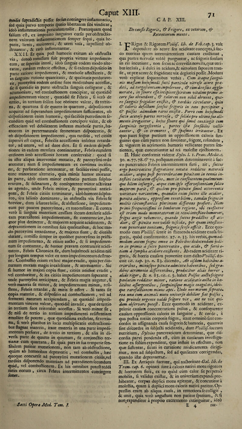 fnodis fupradi&is poflet forfan contingere inflammatio, fed quia parvo temporis /patio libertatem Jflbi vindicat, ideo inflammationis periculum tollit. Praterquam quod fallum eft, ex impedito /anguinis curfu per obftructio- nem vaforum inflammationem femper fequi, quia he¬ patis, lienis, me/enterii, &c uteri vala, la-piflime ob¬ liniuntur, Sc raro inflammantur. XXII. Et quia poft humoris exitum ab obftruda via , aenuo remi/Tum fuit propria virtute impedimen¬ tum , ut fuperiiis innui, ideo /anguis eodem modo alte- ratus, cordem reducit efteftus, Sc fi eadem di/pofltio in parte ratione impedimenti, Sc morbofa: afte&ionis, & in /anguine ratione quantitatis, Sc qualitatis perdurave¬ rit, paroxyfmi eodem ordine fiios moderabunt acce/Tus, fic fi quotidie in parte obftrudla fanguis colligatur , Sc acrimoniam, vel combuftionem concipiar, ut quotidie impedimentum vincat , quotidie fit Febris , fi vero de tertio, in tertium folum hoc obtinere valear, fu rema¬ na, Sc quartana fi de quarto in quartum , difpofi dones acquirat ad fuperandum impedimentum fufficientes, ob difpo/Itionem enim humoris, qui facilius putredinem fe¬ cundum quid vel combuftionem concipere valet, Sc ob efficaciam vel debilitatem influxus morbofse partis,hu¬ morem in preternaturale fermentum difponentis, & ob difpofuionem impedimenti, qua tardius , vel citius luperari eft capax. Febrilis acce/Tionis infultus retarda¬ tur, ad unum, vel ad duos dies. Et fi eaedem difpofl- tiones in eadem menfura contineantur. Febris eumdem ordinem imo acceffionis horam confervabir .• quod fi in iftis aliqua interveniar mutatio, & paroxyfmiordo mutatur; nam fi impedimentum ex continua incifio? ne, 8c perforatione attenuatur, ut facilius vinci po/Tit, tunc minoratur alteratio, quia miniis humor moratur in parte, ideo etiam minor exaltatio partium fulphu- rearum, Sc falinarum, & confequenter minor ariivitas in agendo, unde Febris mitior, & paroxy/mi antici¬ pant, Sc Febris citius terminatur, ideohumore-fulphu- reo, feu biliofo dominante, in obftrudla via Febris fit brevior, dum a furore bilis, &abfterfione, impedimen¬ tum per paucos paroxyfmos, ex toro tollitur. E contra vero fi fanguis materiam craflam fecum detulerit addi¬ tam prtcexiftenti impedimentum, fic contumacior,hu- tnor plus detinetur, & majorem acquirit ariditatem, Sc depravationem in omnibus fuis qualitatibus, & hoc mo¬ do paroxy/mi retardantur, Sc majores fiunt , Sc diutius tduranc, remiflo femper in quolibet paroxyfmo inprifti- num impedimento, Sc etiam audfo , Sc fi impedimen¬ tum fit contumax, Sc humor pravam contraxerit aridi¬ tatem, Febris Chronica fit, dumhujufmodi aciditasnifi perlongum tempus valet ex toto impedimentum deftrue- re. Combuftio etiam ex hoc major evadit, quia perdiu¬ turnam moram magis incalefcunt, Sc attenuantur. Sic fi humor in majori copia fluat, citius acidior evadit , vel comburitur, Sc ita citius impedimentum fuperatur > unde paroxyfmi anticipant, Sc Febris magis augetur,fi vero materia fit minor, Sc impedimentum minus, refi- ftens, Febris retardat, & mitis fe offert . Si tanta fic copia materiae, Sc difpofitio ad combuftionem , vel ad fermenti naturam accipiendam , ut quotidie impedi¬ mentum vincere valeat, quotidie invadit, quae de tertio in tertium fuos reiterabit acceflus . Si vero minor fit , & nifi de tertio in tertium impedimenti refiftentiam emollire fic potens , quae quotidiana exiftebat, fit tertia¬ na, fi vero pluribus in locis multiplicaris obftrudtioni- bus ftagnat materia, itaut materia in una parte impedi¬ mentum perforet, dc tertio in tertium , Sc alia in di- rerfa parte de quarto in quartum, fic conjunriio ter¬ tianae cum quartana . Et quia pars in fua temperie fen- fibilem patitur mutationem, non tam ab obftrudlione, quam ab humoribus depravatis , vel combuftis , haec quoque concurrit ad paroxyfmi mutationem citius,vel tardius difponendo materiam ad putredinem fecundum quid, vel combuftionem. Ex bis omnibus poteftreddi ratio eorum , circa Febres intermittentes contingere fonet. Sacci Opera Aied. Tom, /. CAP. XIII. JDe c ah fis Rigoris, & Frigor s, ex veterum, & Recentiorum mente. I. T7 Rigus Sc Rigorem Vvilif. lib. de Feb.cnp. 3. vult X1 dependere ab acore feu ariditate concepta,afuc- co nutritio quem intermittentium caufam exiftimat , qua partes nervo/ie valde punguntur, ac frigoris fenfum in eis incutiunt, non fecusaccerevifianovella,qii£utri¬ bus inclufa , a dulci in acidum,& nitrofum faporem tran- fit, ut prx acore Sc frigiditate vix deglutiri po/fit. Modum vero explicat fequentibus verbis . Cum itaque /angui¬ nis majfam hujufmodi fucci particula nitrofo acore pr<e- diti, ad turgcfcentiam impulerunt, & cum den/ks agglo¬ merata, in fluore ejfe incipiuntfpiritum vitalem primo a- core /no obtundunt,' & calorem non nihil obruunt, qua¬ re fanguis frigidior exiftit, & tardius circulatur, quin & caloris de feclam fenfus frigoris in toto percipitur , C/ pulfus admodum rarus exiftit. Porro cum hujufmodi fucco acetofo partes nervofa , & /olida pro ultimofuo ali¬ mento irrigantur , hujus fluore qui fimul contingit cum /anguinis turgefeentia , partes i fla fenfibiles velli-' cantur , (f in tremores , & fpafmos irritantur. Ex quo patet frigus partium in oppreffionem caloris fan- guinis quo cum partes non foventur, frigent, refundere , Sc vigorem in acrimonia humoris vellicante partes fen- tientes, qua: concutiuntur ad rei molefte ejectionem. II. Huic conformis videtur Sylv. I. i.Prax. Medie.c. 30. n. 77.78. &19- poftquamenim determinaverit a fuc¬ co pancreatico Febres intermittentes fieri , ait, fuccus ergo pancreaticus ftagnatione notata redditus naturali acidior, atque poft perterebratam pituitam in tenuis in- t eft ini cavitatem ejfufus, mox in confluentem qualemcum- que bilem in fur git, atque cumipfo effervefeentiam /olito majorem par it, & quidem pro pituita fimul occurrentis Varietate variantem, quamdiu enim fuccus ille acidior, pituita adjutus , opprejfam tenet bilem, tamdiu frigus in multis circumflant iis plurimum differens profert. Nam primo frequentiffmi in lumborum regione, ubi confLuxus eft trium modo memoratorum in tenui inteftino humorum, frigus angit vehemens, quando fuccus pradidlus eft aci¬ dior, & pituita non valde vifeida, per quam int eft ino¬ rum penetrans tunicam, frigoris fenfu afficit. Ecce quo¬ modo cum VvilUf lentit in ftatuendaariditate caufa fri¬ goris, quod confirmavit c. 27. n. 33. his verbis, quemad¬ modum autem frigus omne in Febribus deducendum judi¬ co in primis a fucco pancreatico , quo acido, & forte e- tiam d lympha acidiore exiftente, Ab eadem ariditate ri¬ goris, Sc horris caufam provenire cumdiftoFw//./. do¬ cuit cit, cap. 30. n. 83. dicendo. Ab tifdem habitibusa- crioribus, minitfque pituita admixta habentibus, fed gra¬ dibus acrimonia differentibus, producitur alias horror , alias rigor, Sc n. 85. cit. c. 5, habet Pulfus audio frigore paulatim redditur minor, ratione ariditatis audhc in ha¬ litibus ajfurgentibus , fanguinifque magis coagulati, ideo- que rarefadlioncm minus apti. Unde non mirum fiprate« rea una cum animali motu univerfo debilior fiat pulfus , qui proind.e urgente valde frigore vix , aut ne vix qui¬ dem obfervari poteft . Ecce quomodo in aciditate, ex¬ primit caufam concentrationi pulfus , Sc confequenter caufam oppreflionis caloris in /anguine , Sc corde , a qua poftea totius corporis frigus, itaut omnino finr con¬ cordes in aflignanda caufa frigoris Sc humoris, quamvis fint difcprdes in fubjeCti aciditatis, dum Vvillif fuccum nutritium, Sylvius pancreaticum determinat, qua: dif- cordia parvi pendenda eft, cum in caufarum invefiiga- tione ea fotum expenditur, quae influit in efferium, non quae fuftentat, ficuti in curatione medicamenta dirigi¬ mus, non ad fubjedum, fed ad qualitates corrigendas, quando ifta: depravantur. III. Ex Antiquis fuerunt, quiaudforitate-GW. lib.de Trem.cap. 6. opinati funt a caloris nativi motu rigorem Sc horrorem fieri, ex eo quod cum calor fit perpetuo mobilis, fi validus exiftat, Sc in univerfumexpandi pro¬ hibeatur, corpus duplici motu agitatur, & concutitur a moleftia, quam a duplici motu caloris nativi patitur. Op- preffus enim ab aliqua caufa, in remotiora fe colligit , Sc unit, quia vero anguflum non patiturfpatium, &fi nonexpanditur a proprio excremento extinguitur, ideo E 4 rur- J