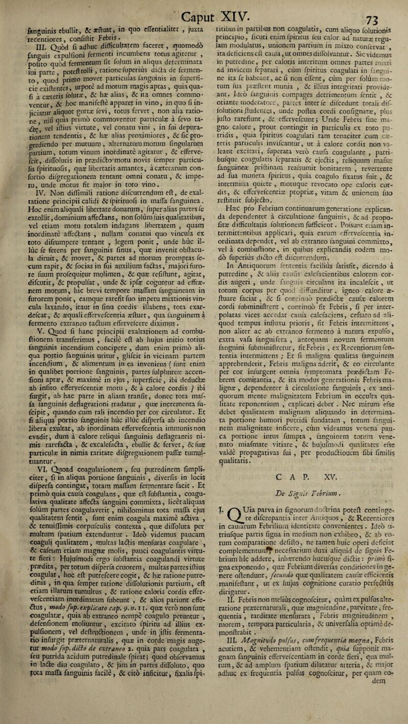 fanguinis ebullit, & acftuat, in quo effentialitcr , juxta recentiores, confiftit Febris . III. Quod fi adhuc difficultatem faceret, quomodo languis expulfioni fermenti incumbens totus agitetur , polito quod fermentum fit fojum in aliqua determinata lui parte , poteft tolli, ratione fuperius didla de fermen¬ to , quod primo movet particulas fanguinis in fuperfi- cmexiftentes, utpote ad motum magis aptas , quiaqua- fi a exteris folutx, & hx alias, & ita omnes commo¬ ventur & hoc manifefte apparet in vino, in quo fi in¬ jiciatur aliquot guttx levi, totus fervet , non alia ratio¬ ne nifi quia primo commoventur particulas a fevo ta- <3^ vel iftius virtute, vel conatu vini , in fui depura- tionem tendentis, & has alias proximiores, & fic pro¬ grediendo per mutuum, alternatum motum fingularhm partium, totum vinum inordinate agitatur , & efferve*- ficit, diffolucis in prasdi&o-motu novis femper particu¬ lis fpirituofis, qux libertatis amantes, a exterarum con- fortio difgregationem tentant omni conatu , & impe¬ tu, unde motus fit major in toto vino. IV. Non diflimili ratione difeurrendum eft, de exal¬ tatione principii calidi &fpirituofi in maffa fanguinea, Hoc enimaliquali libertate donatum,' fuper alias partes fe extollit, dominium affedtans, non folum luis qualitatibus, vel etiam motu totalem indagans libertatem , quam inordinate affectans , nullam conatui quo vincula ex toto difrumpere tentant , legem ponit, unde huc il¬ luc fe ferens per fanguinis finus, quas invenit obftacu- la diruit, & moyet, & partes ad motum promptas fe¬ cum rapit, & focias in fui auxilium fabtas, majori furo¬ re futim profequitur molimen, &c quas refiftunt, agitat, difeutit, & ptopulfat, unde & ipfas coguntur ad effras- nem motum, hic brevi tempore maffam fanguineam in furorem ponit, eamque rarefit fuo impetu mixtionis vin¬ cula laxando, itaut in finu cordis illabens, tota exar- defear, &c asquali effervefeentia xftuet, qua languinem a fermento extraneo tabium effervelcere diximus. V. Quod fi hanc principii exaltationem ad combu- Ilionem transferimus , facile ell ab hujus ipitio totius fanguinis incendium concipere , dum enim primo ali¬ qua portio fanguinis uritur, glifeit in vicinam partem incendium , & alimentum iti ea inveniens ( fune enim in qualibet portione fanguinis, partes fuiphureas accen- fioni aptx, & maxime in ejus, luperficie, ibi dedudlas ab infito efferyefcentias motu , & a calore cordis ) ibi furgit, ab hac parte in aliam tranfit, donec tota maf¬ fa languinis deflagrationi tradatur , quas incrementa fu- fcipit, quando cum tali incendio per cor circulatur. Et fi aliqua portio fanguinis huc illuc difperfa ab incendio libera exultat, ab inordinata effervefeentia immunis non evadit, dum a calore reliqui fanguinis deflagrantis ni¬ mis rarefabta , & excalefacta , ebullit & fervet, &fua: particulas in nimia raritate difgregationem paffx tumul¬ tuantur « VI. Quoad coagulationem , feu putredinem fimpli- citer, fi in aliqua portione fanguinis , diverfis in locis difperfa contingat, totam maffam fermentare facit. Et primo quia caula coagulans , quas eft fubftantia, coagu- lativa qualitate affebta fanguini commixta, licet aliquas folum partes coagulaverit , nihilominus tota maffa ejus qualitatem fentic , funt enim coagula maxime abliva , & tenuiffimis corpufculis contexta , quas diffoluta per multum fpatium extenduntur . Ideo videmus paucam coaguli qualitatem , multas labiis menfuras coagulare , & cafeum etiam magnas molis, pauci coagulantis virtu¬ te fieri: Efujufmodi ergo fubftanria coagulandi virtute . prxdita, per totum difperfa cruorem, multas partes iftius coagular, hoc eft putrefeere cogit, & hx ratione putre¬ dinis , in qua femper ratione diffolutionis partium, eft etiam illarum tumultus , & ratione caloris cordis effer- vefcentiam inordinatam fubeunt , 8c alios pariunt eflfe- blus, modo fup. explicato cap. 9. tt.il. qux vero non funt coagulatx, quia ab extraneo nempe coagulo petuntur , defenfionem moliuntur, excitato fpiricu ad illius ex- pulfionem, vel deftructionem , unde in ftftis fermenta¬ cio infurgit prxternaturalis , qux in corde magis auge¬ tur modo fup. ditio de extraneo 2. quia pars coagulata , feu putrida acidum putredirjale fpirat; quod obfervamus in lable diu coagulato, & jam in partes diffoluto, quo pota maffa fanguinis facile, & cito inficitur, fixalisfpi- litibus in partibus non coagulatis, cum aliquo folutionis principio, ficuti enim fpinrus leu calor ad naturx regu¬ lam modulatus, unionem partium in mixto confervae ita deficiens eft caula, ut omnes dillolvantur. Sic videmus in putredine, per caloris interitum omnes partes mixti ad invicem feparari , cum fpiritus coagulati in fangui- ne ita fe habeant, ac fi non effent, cum per folum mo¬ tum fua prxftent munia , & illius integritati provide¬ ant. Ideo fanguinis compages detrimentum fentit , 6c otiante moderatore, partes inter fe dilcedunt totali dif- iolutioni ftudentes, unde poftea cordi confignarx, plus jufto rarefiunt, 6c effervefeuntj Unde Febris fine ma¬ gno calore , prout contingit in particulis ex toto pu¬ tridis , quia fpiritus coagulati tam tenaciter cum ex¬ teris particulis invifeantur, ut a calore cordis non va¬ leant excitari, fuperata vero caufa coagulante , parti- bulque coagulatis feparatis & ejebtis , reliquum mafsx fanguinex priftinam reafsumit bonitatem , revertente ad fua munera fpiritus, quia coagulo fixatus fuit , & intermilsa quiete , motuque revocato ope caloris cor¬ dis, 6c efferyefcenrix proprix, vitam & unionem fuo reftituit fubjeblo. Hxc pro Febrium continuatum generatione explican¬ da dependencer a circulatione fanguinis, &ad propo- fitx difficultatis folutionem ftifficient. Pofsant etiam in¬ termittentibus applicari, quia earum effervefeentia in¬ ordinata dependet, vel ab extraneo languini commixto, vela combuftione, in quibus explicandis eodem mo¬ do fuperiiis diblo eft difeurrendum. In Antiquorum fentenria facilius fatisfit, dicendo a putredine , Sc aliis canus calefacientibus calorem cor¬ dis augeri , unde languis circulans ira incalefcit , ut torum corpus per quod diffunditur, igneo calore x- ftuare faciat, & fi continuo prxdibtx caufx calorem cordi lubminiftrenr , continuo fit Febris, fi per inter¬ polatas vices accedar caula calefaciens, cefsato ad ali¬ quod tempus influxu prioris, fit Febris intermittens , non aliter ac ab extraneo fermento a natura expulfo, extra vafa fanguifera , antequam novum fermentum languini fubminiftretur, fit Febris , ex Recenriorum fen- tentia intermittens ; Et fi maligna qualitas languinem apprehenderit. Febris maligna aderit, & eo circulante per cor infurgent omnia fymptomata prxdibtam Fe¬ brem comitantia, 8c ita modus generationis Febrisma- lignx , dependencer a circulatione fanguinis , ex anti¬ quorum mente malignitatem Febrium in occulca qua¬ litate reponentium , explicari debet . Nec mirum efse debet qualitatem malignam aliquando in determina¬ ta portione humori putridi fundatam , totum langui¬ nem malignitate inficere, cum videamus venena pau¬ ca portione intus fumpta , languinem totum vene¬ nato miafmate vitiare , &: hujufmodi qualitates efse valde propagativas fui , per produbtiouem fibi fimilis qualitatis. CAP. XV. De Si? is febrium. I. /^vUia parva in fignorum dobtrina poteft continge- V^re diferepantia inter Antiquos , & Recentiores in cauiarum Febrilium identitate convenientes . Ideo u- triufque partis figna in medium non exhibeo, &c ab eo¬ rum comparatione defifto, ne tamen huic operi deficiat complementunf^ necefsarium duxi aliquid de fignis Fe¬ brium hic addere, inhxrendo hucufque diiflis : primo fi¬ gna exponendo , qux Febrium diverfas conditionesinge- nere offendunt, fecundo qux qualitatem caufx efficientis manifeftant, ut ex hujus cognitione curatio perfe&ius dirigatur. II. Febris non melius cognofcitur, quamexpulfusalre- ratione prxternaturali, qux magnitudine,parvitate, fre¬ quentia , tarditate menfurata , Febris magnitudinem , morem, tempora particularia, 8c univerfalia optime de- monftrabit . III. Magnitudo pulfus, cumfrequentia magna, Febris acutiem, & vehementiam oftendit, quia fupponit ma¬ gnam fanguinis efferveicentiam in corde fieri, qua mul¬ tum, &: ad amplum fpatium dilatatur atteria, & major adhuc ex frequentia pulfus cognofcitur, per quam eo¬ dem