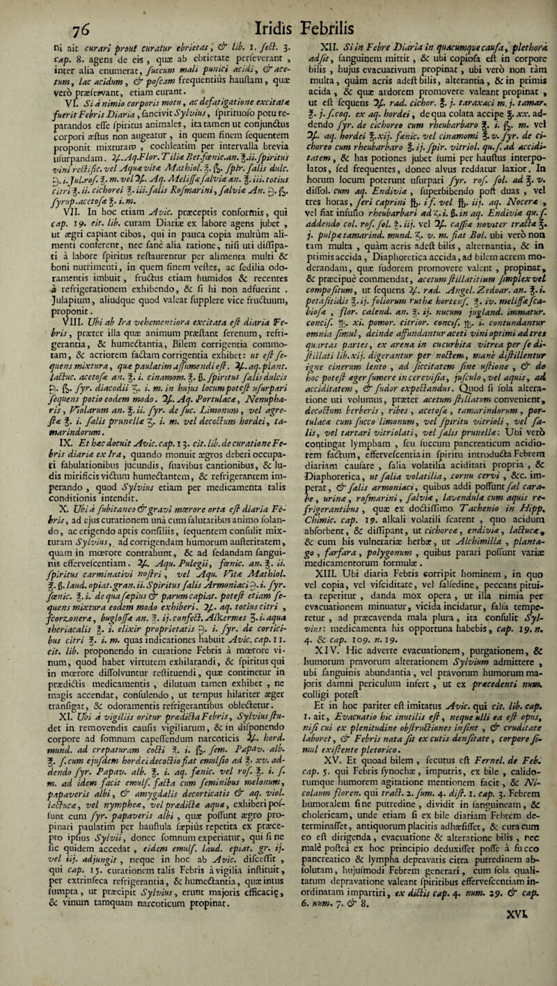 ni ait curari prout curatur ebrietas, & lib. i. feEl. 3. cap. 8. agens de cis , qua ab ebrietate perleverant , inter alia enumerat, fuccum mali panici acidi, GTace¬ tum, lac acidum, & pofcam frequentius hauftam, quae vero praefepvant, etiam curant. VI. Si d nimio corporis motu, ac defatigatione excitata fuerit Febris Diana , lanci vit Sylvius, fpirituofo potu re¬ parandos e fle fpiritus animales, ita tamen ut conjundtus corpori eeftus non augeatur , in quem finem requentem proponit mixturam , cochleatim per intervalla brevia lilurpandam. 2f.Aq.Elor. Tilia Bet.fcenie.an. %.ii.fpiritus vini rdlific. vel Aqua vita Mathiol. g. fptr. falis dulc. 0.1. jul.rof. 3. m. vel 2f. Aq. Meliffafalvia an. J. Hi. totius citri %. ii. cichorei 3;. iii. falis Rofmarini,falvia An. 0. fyrup.acctofa 'f i.m. VII. In hoc etiam Avie, praeceptis conformis, qui cap. 19. eit. lib. curam Diariae ex labore agens jubet , ut aegri capiant cibos, qui in pauca copia multum ali¬ menti conferent, nec fane alia ratione, nifi uti diffipa¬ ti a labore fpiritus reftaurentur per alimenta multi &: boni nutrimenti, in quem finem veftes, ac fedilia odo¬ ramentis imbuit, fru&us etiam humidos & recentes a refrigerationem exhibendo, & fi hi non adfuerint . Julapium, aliudque quod valeat fupplere vice frudluum, proponit. VIII. Ubi ab Ira vehementiora excitata efl diaria Fe¬ bris, praeter illa qua: animum praeftant ferenum, refri¬ gerantia, & hume&antia, Bilem corrigentia commo¬ tam, & acriorem fadam corrigentia exhibet: ut efl fe¬ quens mixtura, qua paulatimajfumend.iefl. 7f.aq.piant. laEluc. acetofa an. 3j. i. cinamom.%. Q. fpiritus falis dulcis P. fyr. diacodii 0. i. m. in hujus locumpotefl ufurpari fequens potio eodem modo. 2f. Aq. Portulaca, Nenupha- ris , Violarum an. %. ii. fyr. de fuc. Limonum , vel agre- fla f. i. falis prunella 3. i. m. vel decadum hordei, ta- marindorum. IX. Et hac docuit Avie. cap. 13. cit. lib. de curatione Fe¬ bris diana ex Ira, quando monuic aegros deberi occupa¬ ri fabulationibus jucundis, fuavibus cantionibus, & lu¬ dis mirificis vidhtm humedtantem, & refrigerantem im¬ perando , quod Sylvius etiam per medicamenta talis conditionis intendit. X. Ubi d fubitaneo & gravi moerore orta efl diaria Fe¬ bris, ad ejus curationem una cum falutaribus animo Iblati- do, ac erigendo aptis confiliis, fequentem confidit mix¬ turam Sylvius, ad corrigendam humorum aufteritatem, quam in moerore contrahunt, & ad fedandam fangui- nis effervelcentiam . 2/i. Aqu. Pulegii, fcenic. an. ii. fpiritus carminativi noflri , vel Aqu. Vita JUathiol. f fi. laud. opiat.gran. ii. Spiritus falis Armoniaci 0. i. fyr. foenic. i. i. de qua fapius GE parum capiat, potefi etiam fe¬ quens mixtura eodem modo exhiberi. 2/. aq. totius citri , fcorzonera, buglojfia an. 5. ij. confeSl. Alkermes 3- i- aqua theriacalis 3. /. elixir proprietatis 0. i. fyr. de cortici¬ bus citri J. i. m. quas indicationes habuit Avie. cap. 11. cit. lib. proponendo in curatione Febris a moerore vi¬ num, quod habet virtutem exhilarandi, &c fpiritus qui in moerore diflolvuntur reftituendi, qua: continetur in prxdidtis medicamentis , dilutum tamen exhibet , ne magis accendat, confulendo, ut tempus hilariter aeger tranfigat, & odoramentis refrigerantibus obledtetur. XI. Ubi d vigiliis oritur proditia Febris, Sylvius flu- det in removendis caufis vigiliarum, & in difponendo corpore ad fomnum capeflendum narcoticis A- hord. mund. ad crepaturam codi % i. &. fem. Pap-tv. alb. f.cum ejufdem hordei decoEho fiat emulfto ad §. xv. ad¬ dendo fyr. Papav. alb. i. aq. fanic. vel rof i. f. m. ad idem facit emulfi falia cum feminibus melonum, papaveris albi, & amygdalis decorticatis & aq. viol. Ic.Buca, vel nympheo, vel proditio aqua, exhiberipof- lunt cum fyr. papaveris albi , quae poliunt a:gro pro¬ pinari paulatim per hauftula ftepius repetita ex praece¬ pto ipfius Sylvii, donec fomnum experiatur, qui fi ne fic quidem accedat , eidem emulf. laud. epiat. gr. ij. vel iij. adjungit , neque in hoc ab Avie, difccffit , qui cap. 15. curationem talis Febris a vigilia inftituit, per extrinfeca refrigerantia, bc humedtantia, quaeintus lumpta, ut prrecipit Sylvius, erunt majoris efficaci?, bc vinum tamquam narcoticum propinat. XII. Si in Febre Diaria in quacumque caufa, plethord. adflt, fanguinem mittit, &c ubi copiofa eit in corpore bilis , hujus evacuacivum propinat, ubi vero non tam multa, quam acris adeft bilis, alterantia, &in primis acida , & qua: ardorem promovere valeant propinat , ut eft fequens 2/. rad. cichor. J. j. taraxaci m. j. tamar. %. j.f.coq. ex aq. hordei, de qua colata accipe j. xx. ad¬ dendo fyr. de cichoreo cum rheubarbaro J. i. m. vel 2f. aq. hordei %xij. fanic. vel cinamomi f. v. fyr. de ci¬ choreo cum rheubarbaro f. ij. fpir. vitriol. qu.f.ad accidi- tatem, bc has potiones jubet fumi per hauftus interpo¬ latos, fed frequentes, donec alvus reddatur laxior. In horum locum poterunt ufurpari fyr. rof. fol. ad v. diflfol. cum aq. Endivia , fuperbibendo poft duas , vel tres horas, /eri caprini *'/• vel ft>* aq. Nocero , vel fiat infufio rheubarbari ad 3- i. 13- in aq. Endivio qx.fi addendo coi. rof. fol. 3. iij, vel 2/. ca/fio novit er t ratio j. pulpo tamarind. mund. 3« v. m. fiat Bol. ubi vero non tam multa , quam acris adeft bilis , alternantia, bc in primisaccida, Diaphoretica accida, ad bilem acrem mo¬ derandam, qua: fudorem promovere valent , propinat, Sc prcccipue commendat, acetum flillatitlur» fmplexvel compofitum, ut fequens 2/. rad. Angel. Zedoar. an. %.i. petafltidis §. ij. foliorum rutha hortenf, iv. meliffafca- biofa , flor, calend. an. g. ij. nucum jugland. immatur. concif. $5. Xl> pomor. citrior. concifi contundantur omnia fimul, deinde affundantur aceti vini optimi ad tres quartas partes, ex arena in cucurbita vitrea per fe di- ftillati lib.xij. digerantur per notlem, mane diflillentur igne cinerum lento , ad ficcitatem fine uflione , & de hoc potefi ager fumer e incerevifia, jufculo, vel aquis, acL ac cid.it at em, & fudor expetlandus. Quod fi fola altera- tione uti volumus, praeter acetum ftillatvm convenient, decothim herberis , ribes , acetofa , tamarindorum, por¬ tulaca cum fucco limonum, vel fpiritu vitrioli, vel fa¬ lis, vel t artari vitri olat i, vel falis prunella: Ubi vero contingat lympham , feu fuccum pancreaticum acidio¬ rem fadhim, effervefeentiain fpiritu introdudla Febrem diariam caufare , falia volatilia aciditati propria , & Diaphoretica, ut falia volatilia, cornu cervi , &c. im¬ perat , & falis armoniaci, quibus addi poflunt fal cara¬ be , urina, rofmarini, falvia, lavendula cum aquis re¬ frigerantibus , qua: cx dodtiffimo Tachenio in EJipp. Chimic. cap. 19. alkali volatili fcarent , quo acidum abforbenc, & diffipant, ut cichorea, endivia, lattuca, Sc cum his vulneraria: herba:, ut Alchimilla , planta¬ go , farfara, polygonum , quibus parari poffunt varia: medicamentorum formula:. XIII. Ubi diaria Febris corripit hominem , in quo vel copia, vel vifeiditate, vel falfedine, peccans pitui¬ ta reperitur , danda mox opera , ut illa nimia per evacuationem minuatur, vicida incidatur, falfa tempe¬ retur , ad pracavenda mala plura, ita confulit Syl¬ vius: medicamenta his opportuna habebis, cap. ip.n. 4. Sc cap. 109. n. 19. XIV. Hic adverte evacuationem, purgationem, & humorum pravorum alrerationem Sylvium admittere , ubi fanguinis abundantia, vel pravorum humorum ma¬ joris damni periculum infert , ut ex procedenti num. colligi poteft Et in hoc pariter eft imitatus Avie, qui cit. lib. cap. I. ait. Evacuatio hic inutilis efl, neque ulli ea efl opus, nifi cui ex plenitudine obftru&iones infint , & cruditate laboret, & Febris nata fit ex cutis denfitate, corpore fi¬ mul exiflente pletor ico. XV. Et quoad bilem , fecutus eft E ernei, de Feb. cap. 5. qui Febris fynochce, imputris, ex bile , calido¬ rumque humorem agitatione mentionem facit, & Ni¬ colaum flor en. qui traEl. z.fum. 4. dift. I. cap. 3. Febrem humoralem fine putredine, dividit in fanguineam, & cholericam, unde eriam fi ex bile diariam Febrem de- terminaflet, antiquorum placitis adhsfiflet, & cura cum eo eft dirigenda, evacuatione & alterarione bilis , rec male poftea ex hoc principio deduxiflet pofle a fu cco pancreatico & lympha depravatis citra putredinem ab- lolutam, hujufmodi Febrem generari, cum fola quali¬ tatum depravatione valeant fpiritibus effervefeentiam in¬ ordinatam impartiri, ex dittis cap. 4. tium. 29. & cap. 6. num. 7. & 8. XVk