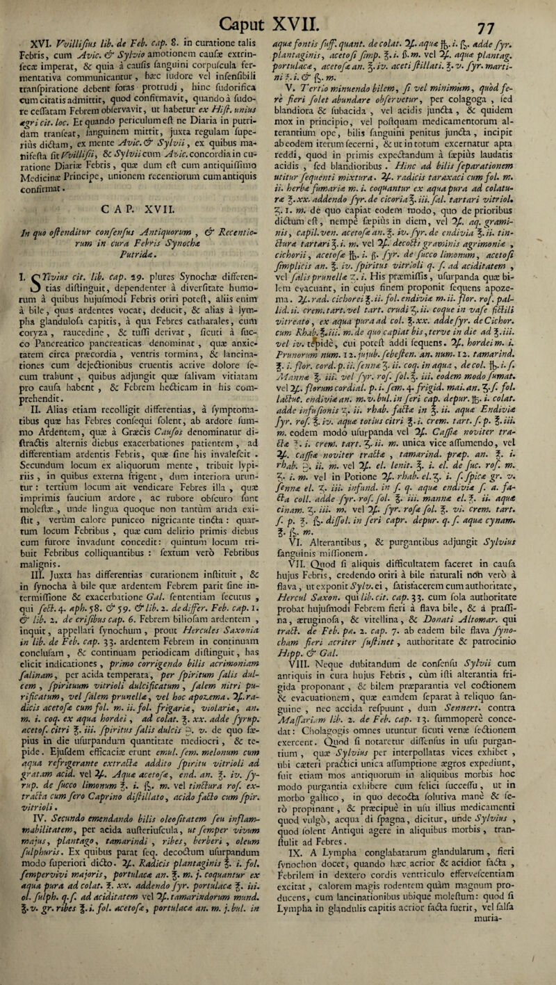 XVI. Vvillifius lib. de Feb. cap. 8. in curatione talis Febris, cum Avie. & Sylvio amotionem caufae extrin- (ecx imperat, & quia a caufis fanguini corpufcula fer- mentativa communicantur, haec iudore vel infenfibili tranfpiratione debent foras protrudi, hinc fudorifica cum citatis admittit, quod confirmavit, quando a fudo- re ceffatam Febrem obfervavit, ut habetur ex Hifi. unius tvricit. loc. Et quando periculum eft ne Diaria in putri¬ dam tranfeat, languinem mittit, juxta regulam fupe- ritis didam, ex mente Avie.& Sylvii, ex quibus ma- tiifefta fit Tvillifih &: Sylvii cum Avie, concordia in cu¬ ratione Diaria: Febris, qua dum eft cum antiquiflfimo Medicina Principe, unionem recentiorum cumantiquis confirmat. CAP. XVII. Jn quo oflenditur confcnfus Antiquorum , & Recentio¬ rum in cura Febris Synocha Putrida. l. O Yivius cit. lib. cap. 19. plures Synochae differen- tias diftinguit, dependenter a diverfitate humo¬ rum a quibus hujufmodi Febris oriri poteft, aliis enim a bile, quas ardentes vocat, deducit, & alias a lym¬ pha glandulofa capitis, a qua Febres catharales, cum coryza , raucedine , & tufll derivat , ficuti a fuc- co Pancreatico pancreaticas denominat , quae anxie¬ tatem circa praecordia, ventris tormina, & lancina- tiones cum dejedionibus cruentis acrive dolore fe¬ cum trahunt , quibus adjungit quae falivam vitiatam pro caufa habent , 3c Febrem hedticam in his com¬ prehendit. II. Alias etiam recolligit differentias, a fymptoma- tibus quae has Febres confequi folent, ab ardore fum- mo Ardentem, quae a Graecis Caufos denominatur di- ftradis alternis diebus exacerbationes patientem , ad differentiam ardentis Febris, quas fine his invalefeit . Secundum locum ex aliquorum mente , tribuit Ivpi- riis , in quibus externa frigent, dum interiora urun¬ tur : tertium locum ait vendicare Febres illa , quas imprimis faucium ardore , ac rubore obfcuro fune moleftee, unde lingua quoque non tantum arida exi- ftit , verum calore puniceo nigricante tinda : quar¬ tum locum Febribus , qua; cum delirio primis diebus cum furore invadunt concedit: quintum locum tri¬ buit Febribus colliquantibus : fextum vero Febribus malignis. III. Juxta has differentias curationem inftituit, &c in fynocha a bile quas ardentem Febrem parit fine in- termiffione & exacerbatione Gal. fententiam fecutus , qui feti. 4. aph. 58. & 5 9. & lib. 2. de differ. Feb. cap. I. & lib. 2. de crifibus cap. 6. Febrem biliofam ardentem , inquit, appellari fynochum , prout Hercules Saxon ia in lib. de Feb. cap. 33. ardentem Febrem in continuam conclufam , & continuam periodicam diftinguit, has elicit indicationes , primo corrigendo bilis acrimoniam falinam, per acida temperata, per fpiritum falis dul¬ cem , fpirituum vitrioli dulcificatum , falem nitri pu¬ rificatum , vel falem prunella, vel hoc apoz.ema. If.. ra¬ die is acetofe cum fol. m. ii. fol. frigar ia, violaria, an. m. i. coq. ex aqua hordei , ad colat. fi xx. adde fyrup. acetof. citri fi iii. fpiritus falis dulcis z. v. de quo fae- pius in die ufurpandum quantitate mediocri, & te¬ pide. Ejufdem efficacias erunt emul. fem. melonum cum aqua refrigerante extrabla addito fpiritu vitrioli ad gratam acid. vel if. Aqua acetofe, end. an. fi iv. fy¬ rup. de fucco limonum fi i. m. vel tinclura rof ex¬ tracta cum fero Caprino difi illato, acido facio cum fpir. vitrioli. IV. Secundo emendando bilis oleo fit at em feu in fiam- tnabilitatem, per acida aufteriufcula, ut femper vivum majus, plantago, tamarindi , ribes, herber i , oleum fulphuris. Ex quibus parat feq. decodum ufurpandum modo fuperiori dido. if. Radicis plantaginis fi i. fol. fempervivi majoris, portulaca an. fi m. j. coquantur ex aqua pura ad colat, f. xx. addendo fyr. portulaca fi iii. ol. fulph. q.f. ad aciditatem vel 2/. tamarindorum mund. fi v. gr. ribes fi i. fol. acetofa, portulaca an. m. j. bul. in aqua fontis fuf.quant. decolat. If. aqua fg. i. adde fyr. plantaginis, acetofi fimp. fi i. ft.m. vel if. aqua piantag. portulaca, acetofa an. fi iv. aceti flillati. fi v. fyr. marti- ni ?. i. & m. V, Tertio minuendo bilem, fi vel minimum, quod fe¬ re fieri folet abundare obfervetur, per colagoga , fed blandiora & fubacida , vel acidis junda , ik. quidem mox in principio, vel poftquam medicamentorum al¬ terantium ope, bilis fanguini penitus junda, incipic ab eodem iterum fecerni, & ut in totum excernatur apta reddi, quod in primis expedandum a faspius laudatis acidis , fed blandioribus . Hinc ad bilis feparationem utitur fequenti mixtura. if. radicis taraxaci cum fol. m. ii. herba fumaria m. i. coquantur ex aqua pura ad colatu¬ ra fi xx. addendo fyr.de c icor ia fi iii. fal. t artari vitriol. fi1. m. de quo capiat eodem modo, quo de prioribus didumeft, nempe faspius in diem, vel If. aq. grami¬ nis, capil.ven. acetofa an. fi iv.fyr.de endivia fi ii. tin¬ ctura t artari fi i. m. vel if. decoth graminis agrimonia , cichorii, acetofa Jjj. i. f$. fyr. de fucco limonum, acetofi fimplicis an. fi iv. fpiritus vitrioli q. f. ad aciditatem , vel falisprunella Z. i. His praemiflis , ufurpanda quas bi¬ lem evacuant, in cujus finem proponit fequens apoze- ma. 2/1. rad. cichorei ii. fol. endivia m. ii. flor. rof. pal- lid.ii. erem. tart. vel tart. crudi f ii. coque in vafe fiSlili vitreato , ex aqua pura ad coi. fi xx. adde fyr. deCichor. cum Rhab. fi iii. m.de quo capiat bis, ter ve in die ad J,. iii. vel iv. t^fide, cui poteft addi fequens. if. hordei m. i. Prunorum num. 12. jujub.febefien. an. num. 12. tamarind. fi i. flor, cord.p.ii.fennafi ii. coq. in aqua , de coi. ft,./. f. Ai an na fi iii. vel fyr. rof. fol. fi iii. eodem modo fumat. vel If. florum cordial. p. i. f°.m. 4. frigid. mai. an. fi f fol• laftuC. endivia an. m.v.bul.in feri cap. depur.fo.i. colat, adde infufionis fi ii. rhab. fabla in fi ii. aqua Endivia fyr. rof fiiv. aqua totius citri fi i. erem, tart.f.p. fi iii. m. eodem modo ufurpanda vel 'if. Caffia noviter tra- fla 7. i. erem. tart. fi ii. m. unica vice affumendo, vel if. caffia noviter tratta , tamarind. prap. an. fi i. rhab. 0. ii. m. vel if. el. lenit, fi i. el. de fuc. rof. m. fi i. m. vel in Potione if. rhab. el.fi i. f. fpica gr. v. fenna el. fi Hi. infund. in f. q. aqua endivia f. a. fa- Ela coli, adde fyr. rof. fol. fi iii. manna el. fi ii. aqua cinam. fi Hi. m. vel if. fyr. rofa fol. fi vi. erem. tart. f p. fi dijfol. in feri capr. depur. q. f. aqua cynam. fi {fi m. VI. Alterantibus , 8c purgantibus adjungit Sylvius fanzuinis miftionem. VII. Quod fi aliquis difficultatem faceret xn caufa hujus Febris, credendo oriri a bile naturali non vero a flava, ut exponit Sylv. ei, fatisfacerem cum authoritate, Hercul Saxon, qui lib. cit. cap. 3 3. cum fola authoritate probat hujufmodi Febrem fieri a flava bile, & a praffi- na, asruginofa, & vitellina, & Donati Altomar. qui trabi, de Feb. pa. 2. cap. 7. ab eadem bile flava fyno- cham fieri acriter fufiinet, authoritate & patrocinio Hipp. & Gal. VIII. Neque dubitandum de confenfu Sylvii cum antiquis in cura hujus Febris , cum ifti alterantia fri¬ gida proponant, & bilem prasparantia vel co&ionem evacuationem, quae eamdem feparat a reliquo fan- guine , nec accida refpuunt , dum Sennert. contra flfiaffariam lib. 2. de Feb. cap. 13. fummopere conce¬ dat : Cholagogis omnes utuntur ficuti venae fe&ionem exercent. Quod fi notaretur diffenfus in ufu purgan¬ tium , quae Sylvius per interpollatas vices exhibet , ubi caeteri pradici unica affumptione aegros expediunt, fuit etiam mos antiquorum in aliquibus morbis hoc modo purgantia exhibere cum felici fucceffu, ut in morbo gallico, in quo decocfta folutiva mane & fe¬ ro propinant, & praecipue in ufu illius medicamenti quod vulgo, aequa di fpagna, dicitur, unde Sylvius , quod folent Antiqui agere in aliquibus morbis , tran- ftulit ad Febres. IX. A Lympha conglabatarum glandularum, fieri fynochon docet, quando haec acrior & acidior fa£ta , Febrilem in dextero cordis ventriculo effervefeentiam excitat, calorem magis rodentem quam magnum pro¬ ducens, cum lancinationibus ubique moleftum: quod fi Lympha in glandulis capitis acrior fadta fuerit, vel falfa muria-