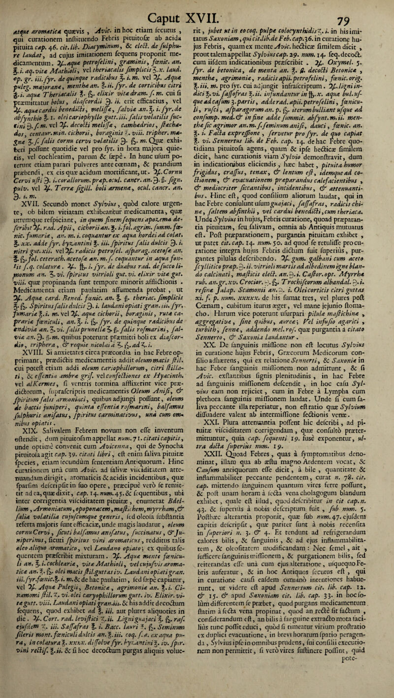 Atque aromatica quxvis , Avie, in hoc etiam locutus , qui curationem inftituendo Febris pituitofx ab acida pituita cap. 46. cit.lib. Diacyminum, & elebl. de fulphu- re laudat, ad cujus imitationem fequens proponit me¬ dicamentum. 2/1. aqua petrofelini, graminis, faenic. an. %.i.aq.vita Mathioli, vel theriacalis fimplicis$.x. laud. cp, gr. iii.fyr. de quinque radicibus %. i. m. vel 2/. Aqua puleg. major ana, mentha an. %. ii. fyr. de corticibus citri g.i. aqua Theriacalis elixir vitadram. f.m. cui fi promittatur bolus, di a/cor dii 9- /i. erit efficacius, vel y. aqua cardui benedicit, tnelijfa, falvia xn.%. i. fyr.de abfynthio §. i. oleicariophyIlo gutt. iii. falis volatilis fuc- rini $./. m. vel 2£. decolli melifa, camhadrios, flacha- dos, centaur. min. cichorii, boraginis i. viii. tripher. ma¬ gna 5./ falis cornu, cervi volatilis 9- m. Quo exhi¬ beri poliunt quotidie vel pro fyr. in hora majora quie¬ tis, vel cochleatim, parum & fxpe. In hunculum po¬ terunt etiam parari pulveres anteccenam, & prandium prxbendi, ex eis quo acidum mortificant, ut. 2^. Cornu Cervi ufli 9. i. coraliorum, prap. ocul. cancr. an. 9* fi- fign. pulv. vel y*. Terra figill. boli armena, ocul. cancr. an. 9- t. w. XVII. Secundo monet Sylvius, quod calore urgen¬ te, ob bilem vitiatam exhibeantur medicamenta, quae utrumque refpiciant, in quem finem fequens apoz^ema de¬ fer ibit 2/1. rad. Apii, cichorii an. j£. i.fol. agrim. fumm. fos- nic. fumaria, an. m. i. coquantur ex aqua hordei ad colat. §. xx. adde fyr. byz.antini iii. fpiritus falis dulcis 9- *• ttitri gut.xii. vel radicis petrofel. afparag. a.cetofa an. 5- &.J°l' ceterach.acetofa an. m.f. coquantur in aqua fon¬ tis f. q. colatura . y. ft>. i. fyr. de duabus rad. de fucco li- ynonum an. 3- vi. fpiritus vitrioli gut.vi. elixir vita gut. viii. quae propinanda funt tempore minoris afflictionis . Medicamenta etiam paulatim aflumenda probat , ut Of, Aqua card. Bened. fixnic. an. %. fi. theriac. Jimplicis Spiritus falis dulcis 9- i. laudani opiati gran. iit. fyr. fumaria^, i. m. vel 2/1. aqua cichorii, bor aginis, ruta ca¬ praria foeniculi, an. i. &>> fyr. de quinque radicibus de endivia an. J. vi. filis prunella 3- fi. falis rofmarim, fal¬ via an. 9- fi- m. quibus poterunt promitti boli ex dtafcor- dio, tripher a, & requie nicolaid 3- f^.adf.i. XVIII. Si anxietates circa praecordia in hac Febre op- primanr, praedi&is medicamentis addit oleum macis fiil. cui poteft etiam addi oleum car i oph illorum, citri (lilla¬ ti , e ([entia ambra grif. vel confebliones ex Hyacinth. vel alKermes, fi ventris tormina afflixerint vice prx- di£torum, fuoraferiptis medicamenris Oleum Anifi, & fpiritum falis armoniaci, quibus adjungi poflunr, oleum de baccis juniperi, quinta effentia rofmarini, balfamus fulphuris anifatus, Jptritus carminattvus, und cum om¬ nibus opiati s. XIX. Salivalem Febrem novum non effe inventum offendit, dum pituitofam appellat num. 71. citati capitis, unde optime convenit cum Avicenna, qui de Synocha pituitolaagit cap. 39. citati libri, eff enim faliva pituitae fpecies, etiamlecundum fententiam Antiquorum. Hinc curationem una cum Avie, ad falivae vilciditatem atte¬ nuandam dirigit, aromaticis & acidis incidentibus, qux fparfim defcripfit in fuo opere , praecipue vero fe remit¬ tit ad ea, quae dixit, cap. 14. num. 4.5. ite fequentibus, ubi inter corrigentia vilciditatem pituitae, enumerat Bdel¬ lium , Armo niacum, opoponacem, mafiU hem, myrrham,& falia volatilia cujufcumque generis, fed oleola lubftantia referta majoris funt efficaciae, unde magis laudatur, oleum cornu Cervi, ficuti balfamus anifatus, fuccinatus, &Ju- nipcrinus,f\c\\u fpiritus vini aromaticus, redditus talis oleo aliquo aromatico, vel Laudano opiato, ex quibus fe- quentem prxfcribit mixturam . 2£. Aqua mente foenicu¬ li an. f).i.cochlearia, vitaMathioli, velcujufvisaroma¬ tica an. 3;. &. olei macis fi il.gut t as i v. Laudani opiati gran. iii.fyr.fcenic.%. i. m. & de hac paulatim, fed fxpe capiatur, vel y. Aqua Pulegii, Betonica , agrimonia an. %.i. Ci- namomi fiil. 2. vi. olei caryophillorum gutt. iv. Elixir. vi¬ ta gutt. viii. Laudani opiatigran.iii. & his addit decoctum fequens, quod exhibet ad f. iii. aut plures aliquoties in die . ?/. Cort. rad. levifiici f .ii. Ligniguajaci raf. ejufd.em f, m. Saffafras \. i. Bacc. lauri ?, {G Seminum fileris mont. foeniculi dulcis an.^.Ui. coq. f. a. ex aqua pu¬ ra , in colatura f xxxx. diffolve fyr. byLantini 3. iv. fp*r. vini reblif. %.ii. & fi hoc deco&um purgas aliquis volue¬ rit , jubet Htin eo coq. pulpa colocynthidis^, i. in his imi¬ tatus Saxoniam,quicir.lib.deFeb.cap.36. in curatione hu¬ jus Febris, quam ex mente Avie, he&icae fimilem dicit , prout talem appellat Sylvius cap. 29. num. 14. fcq.decoft. cum iifdern indicationibus praeferibie . Oxymel. 5. fyr. de betonica, de menta an. fi. de cobii Betonica , mentha, agrimonia, radicis apii, petrofelini, fosnic.orig. f. iii. m. pro fyr. cui adjungit infraferiptum. 2f ligniin- dici vi. fajf ifras 3;. ii. infundantur in $>.*•. aqua bul.uf- que ad cafum 3. partis, adde rad. apii, petrofelini, foenicu¬ li, rufe i, afparagorum an. p. fi,, iterum bulliant ufque ad confump. med. & in fine adde fummit. abfynt. m. ii. men¬ tha fic agrimor an. m.f feminum anifi, dauci, focnic. an. i. Fabia exprejftone , fervetur pro fyr. de quo capiat vi. Sennertus lib. de Feb. cap. 14. de hac Febre quo¬ tidiana pituitofa agens, quam & ipfe be&icae fimilem dicit, hanc curationis viam Sylvio demonflravir, dum in indicationibus eliciendis , hxc habet, pituita humor frigidus, crajfus, tenax, & lentum eft, idemquead co- blionem, & evacuationem praparandus calefacientibus , & mediocriter ficcantibus, incidentibus, & attenuanti¬ bus. Hinc eft, quod confilium aliorum laudat, qui in hac Febre conlulunt u(umguajaci, fajfafras, radicis chi- na, f ait em abfinthii, vel cardui benedibli,cum theriac a. Unde Sylvius in hujus, Febris curatione, quoad praeparan¬ tia pituitam, feu falivam, omnia ab Antiquis mutuatus eft. Poft praeparationem, purgantia pituitam exhibet , ut patet cit. cap. 14. num. 50. ad quod fe retulifle procu¬ ratione integra hujus Febris didhun fuit fuperitis, pur¬ gantes pilulas deferibendo. 2f gum. galbani cum aceto fcyllitico prap. 9. ii. vitrioli martis ad albedinem igne blan¬ do calcinati, mafiicis elebt. an. 9. i. Cafior. opt. Myrrha, rub. an.gr. xv. Crocior. 9. Trochifcorum albandal. f.i. refina Jalap. Scamonii an.9. i. Oleicorticis citri guttas xi. f. p. num. xxxxx. de his fumat tres, vel plures poft Coenam, cubitum iturus aeger, vel mane jejunio ftoma- cho. Harum vice poterunt ufurpari pilula mafiichina , aggregat i va, fine quibus, aurea’, Tei infufio agarici , turbith, fenna, addendo mel.rof. qux purgantia a citato Sennerto, & Saxonia laudantur . XX. De fanguinis miflione non eft locutus Sylvius in curatione hujus Febris, Graecorum Medicorum con- filioadhaerens, qui ex relationeSennerti, & Saxonia in hac Febre fanguinis miffionem non admittunt, &: fi Avie, exftantibus fignis plenitudinis , in hac Febre ad fanguinis miffionem defeendit , in hoc cafu Syl¬ vius eam non rejiciet , cum in Febre a Lympha cum plethora fanguinis miffionem laudat. Unde fi cum fa¬ liva peccante illareperiatur, non eft ratio quxSylvium diffuadere valeat ab intermiffione fe&ionis venx. XXI. Plura attenuantia poffent hic deferibi, ad pi- cuitx vilciditatem corrigendam , qux confulto prxter- mittuntur, quia cap. fequenti 19. fuse exponentur, ul¬ tra dibla fiperius num. 19. XXII. Quoad Febres , quas a fymptonntibus deno¬ minat, illam qua ab xftu magno Ardentem vocat, 3c Caufum antiquorum effe dicit, a bile , quantitate Sc inflammabiliter peccante pendentem, curat n. 78. cit. cap. mittendo fanguinem quantum vires ferre poffunt, 8c poft unam horam a leda vena cholagogum blandum exhibet, quale eft illud, quod deferibi cur in cit cap.n. 43. & fuperius a nobis defcriptum fuit , fub num. 5. Pofthxc alterantia proponit, qux fub num, 47. ejufdcm capitis dclcripfir, qux pariter funt a nobis recenfita in foperiori n. 3. & 4. Ec tendunt ad refrigerandum calores bilis, ite. fanguinis , & ad ejus inflammabilita- tem, ite oleofitatem modificandam : Nec fcmel, ait , fufficere fanguinis miffionem, & purgationem bilis, fed reiterandas effe una cum ejusalteratione, ulquequo Fe¬ bris auferatur , & in hoc Antiquos fecutus eft , qui in curatione caufi eafdem omnino intentiones habue¬ runt, ut videre eft apud Sennertum cit. lib. cap. 12. & 15. & apud Saxoniam cit. lib. cap. 33- in hocfo- lum differentem feprxber, quod purgans medicamentum ftatim afedta vena propinat, quod an re<fte fit fadhim , confiderandum eft, an bilis a farguine extra&o mota faci¬ lius tunc poffiteduci, quod fi timeatur virium proftratio ex duplici evacuatione, in brevi horarumfpario peragen¬ da, Sylvius ipfe in omnibus prudens, fui confilii exeeurio- nem non permitric, fi vero vires fuftinere poffint, quid ‘ pote-