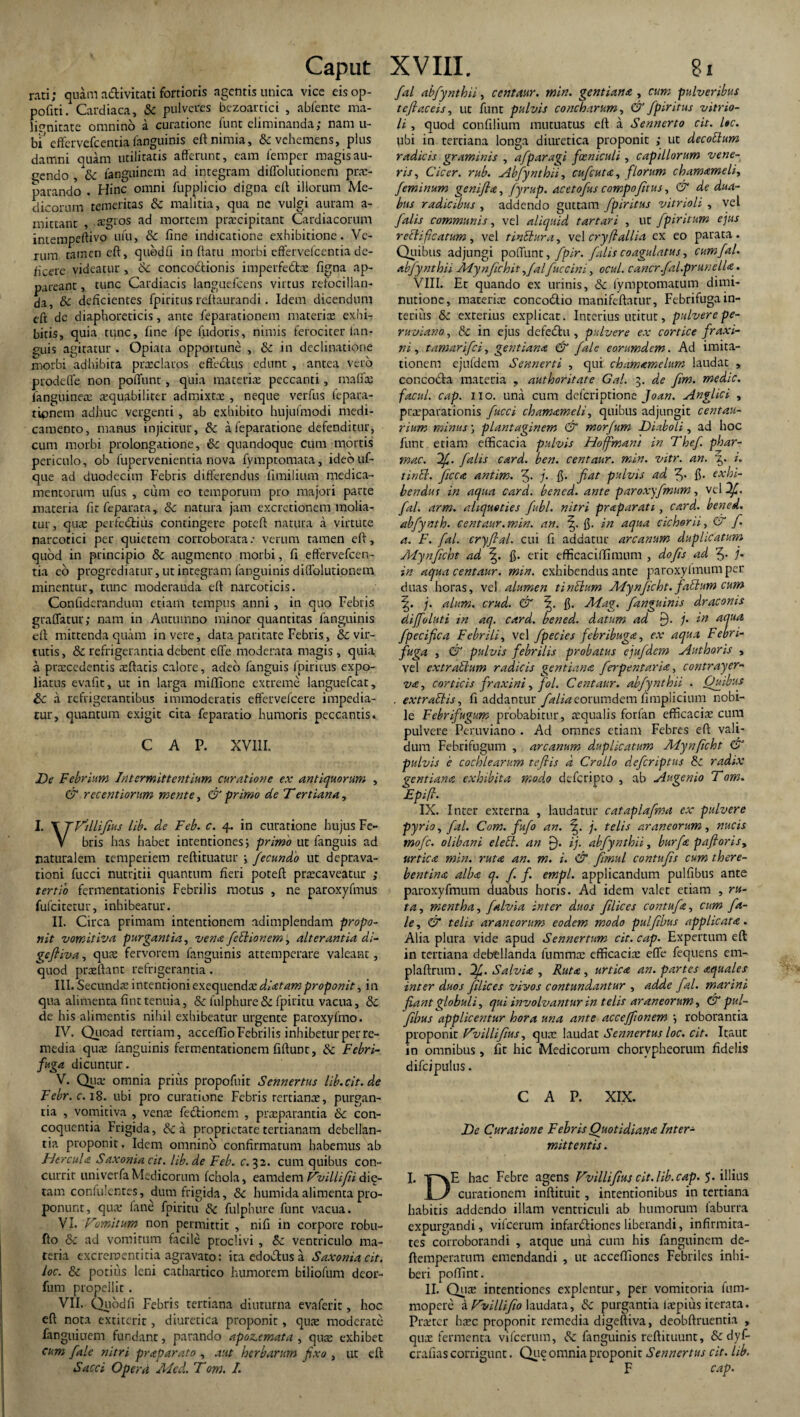 rati; quam a&ivitati fortioris agentis unica vice eisop- pofiti. Cardiaca, & pulveres bezoartici , abfente ma¬ lignitate omnino a curatione funt eliminanda; nam u- biJ effervefeentiafanguinis eft nimia, & vehemens, plus damni quam utilitatis afferunt, eam femper magis au¬ gendo , &c fanguinem ad integram diffolutionem prae¬ parando . Hinc omni fupplicio digna eft illorum Me¬ dicorum temeritas Sc malitia, qua ne vulgi auram a- mittanr , agros ad mortem praecipitant Cardiacorum imempeftivo ufu, & fine indicatione exhibitione. Ve¬ rum tamen eft, quodfl in ftatu morbi effervefeentia de¬ ficere videatur, Sc concoctionis imperfedfcs figna ap¬ pareant , tunc Cardiacis languefcens virtus refocillan- da, & deficientes fpiritus reftaurandi. Idem dicendum eft de diaphoreticis, ante feparationem materias exhi¬ bitis, quia tunc, fine Ipe fudoris, nimis ferociter fan- guis agitatur . Opiata opportune , Sc in declinatione morbi adhibita prsclaros effectus edunt , antea vero prodetfe non poffunt, quia materias peccanti, rnafias fanguineas asquabiliter admixtx , neque verfus fepara¬ tionem adhuc vergenti, ab exhibito hujufmodi medi¬ camento, manus injicitur, Sc a feparatione defenditur, cum morbi prolongatione, Sc quandoque cum mortis periculo, ob fupervenientia nova fymptomata, ideouf- que ad duodecim Febris differendus limilium medica¬ mentorum ufus , cum eo temporum pro majori parte materia fitfeparata, Sc natura jam excretionem molia¬ tur, quas perfedtius contingere poteft natura a virtute narcotici per quietem corroborata: verum tamen eft, quod in principio & augmento morbi, fi effervefeen- tia eo progrediatur, ut integram fanguinis diiTolutionem minentur, tunc moderanda eft narcoticis. Confiderandum etiam tempus anni, in quo Febris graffatur; nam in Autumno minor quantitas fanguinis eft mittenda quam in vere, data paritate Febris, & vir¬ tutis , & refrigerantia debent effe moderata magis , quia, a prscedentis xftatis calore, adeo fanguis fpiritus expo¬ liatus evafit, ut in larga miffione extreme languefcat, & a refrigerantibus immoderatis effetvefeere impedia¬ tur, quantum exigit cita feparatio humoris peccantis. C A P. XVIII. De Febrium Intermittentium curatione ex antiquorum , & recentiorum mente, & primo de Tertiana, I. T TDdlifius lib. de Feb. c. 4. in curatione hujus Fe- V bris has habet intentiones \ primo ut fanguis ad naturalem temperiem reftituatur ; fecundo ut deprava¬ tioni fucci nutritii quantum fieri poteft prascaveatur ; tertio fennentationis Febrilis motus , ne paroxyfmus fulciretur, inhibeatur. II. Circa primam intentionem adimplendam propo¬ nit vomitiva purgantia, vena febiionem, alterantia di- geftiva, quas fervorem fanguinis attemperare valeant, quod praeftant refrigerantia. III. Secundae '\r\xxv\ciome\e(y.\et\d3: diatam proponit, in qua alimenta fint tenuia, & fulphureSc fpiritu vacua, Sc de his alimentis nihil exhibeatur urgente paroxyfmo. IV. Quoad tertiam, acceffio Febrilis inhibetur per re¬ media quae fanguinis fermentationem fiftunt, Sc Febri- fuga dicuntur. V. Qua: omnia prius propofuir Sennertus lib.cit.de Febr.c. 18. ubi pro curatione Febris tertianae, purgan¬ tia , vomitiva , venae fectionem , praeparantia Sc con¬ coquentia Frigida, & a proprietate tertianam debellan¬ tia proponit. Idem omnino confirmatum habemus ab Hercula Saxonia cit. lib. de Feb. c. 32. cum quibus con¬ currit univerfa Medicorum fchola, eamdem Dvillifti dic¬ tam confulcntes, dum frigida, Sc humidaalimenta pro¬ ponunt, qua: fane fpiritu Sc fulphure funt vacua. VI. Domitum non permittit , nifi in corpore robu- fto Sc ad vomitum facile proclivi , Sc ventriculo ma¬ teria excrementitia agravato: ira edobtus a Saxonia cit. loc. Sc potius leni cathartico humorem biliofum deor- fum propellit. VII. Quodfi Febris tertiana diuturna evaferit, hoc eft nota extirerit, diuretica proponit, quae moderate fanguiuem fundant, parando apoz.emata , quae exhibet cum [ale nitri praparato , aut herbarum fixo , ut eft Sacci Operd Alcd. T'om. I. fal abfynthii, centaur. min. gentiana , cum pulveribus teftaceis, ut funt pulvis concharum, & fpiritus vitrio- li, quod confilium mutuatus eft a Sennerto cit. lac. ubi in tertiana longa diuretica proponit ; ut decoElum radicis graminis , afparagi foeniculi, capillorum vene¬ ris, Cicer, rub. Abfynthii, cufcuta, florum chamameli, feminum genifla, fyrup. ac e tofus compofhus, & de dua¬ bus radicibus , addendo guttam fpiritus vitrioli , vel falis communis, vel aliquid tartari , ut fpiritum ejus rccliftcatum , vel t initura, vel cryft allia ex eo parata . Quibus adjungi poffunt, fpir. falis coagulatus, cum fal. abfynthii Mynfichit yfalfuccini, ocul. cancr.fal.prunella. VIII. Et quando ex urinis, Sc fymptomatum dimi- nutionc, materiae conco&io manifeftatur, Febrifuga in¬ terius Sc exterius explicat. Interius utitur, pulvere pe- ruviano, & in ejus dcfedhi, pulvere ex cortice fraxi¬ ni, tamarifei, gentiana & fale eorumdem. Ad imita¬ tionem ejufdem Sennerti , qui chamamelum laudat , concocfia materia , authoritate Gal. 3. de fim. medie, facul, cap. no. una cum defcriptione Joan. Anglici , praeparationis fucci chamameli, quibus adjungit centau- rium minus \ plantaginem & morfum Diaboli, ad hoc funt etiam efficacia pulvis Hoffmant in Thef phar- mac. 1f. falis card. ben. centaur. min. vitr. an. 7,. i. unii, ficca antim. 5* ]• fi- fiat pulvis ad f. fi. exhi¬ bendus in aqua card. bened. ante paroxyfmum, vel 2f. fal. arm. aliquoties fubl. nitri praparati, card. bened. abfynth. centaur.min. an. \ fi. in aqua cichorii, & f. a. F. fal. cryftal. cui fi addatur arcanum duplicatum Mynficht ad \. fi. erit efficaciftimum , dofis ad f. j. in aqua centaur. min. exhibendus ante paroxyfmum per duas horas, vel alumen tinEium Mynficht. fallum cum j. alum. crud. & fi. Mag. fanguinis draconis diffoluti in aq. card. bened. datum ad 9- j. in aqua fpecifica Febrili, vel fpecies febribuga, ex aqua Febri- fuga , & pulvis febrilis probatus ejufdem Authoris , vel extrablum radicis gentiana ferpentaria, contrayer- va, corticis fraxini, fol. Centaur. abfynthii . Quibus . extraliis, fi addantur falia eorumdem fimplicium nobi¬ le Febrifugum probabitur, aequalis forfan efficacis cum pulvere Peruviano . Ad omnes etiam Febres eft vali¬ dum Febrifugum , arcanum duplicatum Mynficht CT pulvis e cochlearum tefiis d Crollo deferiptus Sc radix gentiana exhibita modo deferipeo , ab Augenio T om. Epifi. IX. Inrer externa , laudatur cataplafma ex pulvere pyrio, fal. Com. fufo an. j. telis araneorum, nucis mofe. olibani elett. an 9. ij- abfynthii, burfa paftoris, urtica min. ruta an. m. i. & fimul contufis cum there- bentina alba q. f. f. empl. applicandum pulfibus ante paroxyfmum duabus horis. Ad idem valet etiam , ru¬ ta, mentha, falvia inter duos filices contufa, cum fa¬ le, & telis araneorum eodem modo pulfibus applicata. Alia plura vide apud Sennertum cit. cap. Expertum eft in tertiana debellanda fummx efficacis effe fequens em- plaftrum. 1f. Salvia , Ruta, urtica an. partes aquales inter duos filices vivos contundantur , adde fal. marini fiant globuli, qui involvantur in telis araneorum, & pul¬ fibus applicentur hora una ante acceffionem j roborantia proponit Dvillifius, qus laudat Sennertus loc. cit. It,aut in omnibus, fit hic Medicorum chorvpheorum fidelis difeipuius. CAP. XIX. De Curatione Febris Quotidiana Inter¬ mittentis . I. TPxE hac Febre agens Vvillifius cit.lib.cap. 5. illius D' _ curationem inftituit, intentionibus in tertiana habitis addendo illam ventriculi ab humorum faburra expurgandi, vifcerum infardtiones liberandi, infirmita¬ tes corroborandi , atque una cum his fanguinem de- ftemperatum emendandi , ut accefliones Febriles inhi¬ beri poffint. II. Qus intentiones explentur, per vomitoria ftim- mopere a Dvillifio laudara, &c purgantia iaepius iterata. Prster bsc proponit remedia digeftiva, deobftruentia , qus fermenta vifcerum, dc fanguinis reftituunt, & dyf- crafias corrigunt. Que omnia proponit Sennertus cit. lib. F cap.