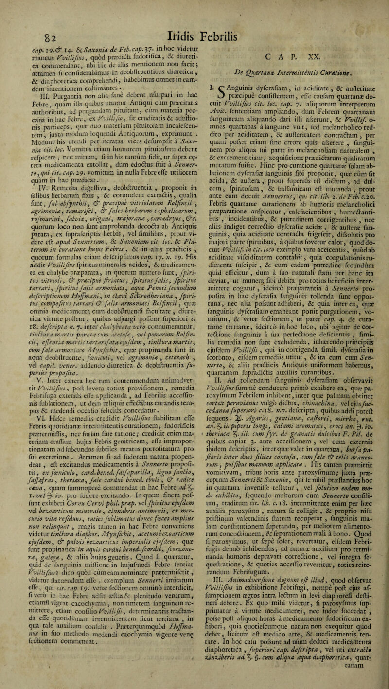 cap. 19.& 14. &c Saxoni a de Fcb.cap. 37* in hoc videtur mancus Vvillifus , quod praedidi fudorifica, Hc diureti¬ ca commendant, ubi ille de iliis mentionem non facit j attamen fi confiderabimus in deobfituentibus diuietica , & diaphoretica comprehendi, habebimus omnes in eam- dem intentionem eollimantes. III. Purgantia non alia fane debent ufurpari in hac Febre, quam illa quibus uruntur Antiqui cum prascitatis authonbus, ad purgandam pituitam, cum materia pec¬ cans in hac Febre, ex Vvillifio, fir cruditatis & aduftio- nis particeps, qua: duo materiam pituitoiam incalelcen- tem , juxta modum loquendi Antiquorum , exprimunt . Modum his utendi per iteratas vices dcfumpfit a Saxo- nia cit. loc. Vomitus etiam humorem pituitofum debent refpicerc , nec mirum, fi in his tantum fidit, ut lupra ce¬ tera medicamenta extollat, dum cdodus fuit a Senner- torqui cit. cap.29. vomitum in nulla Febre effe utiliorem quam in hac prnsdicar. IV. Remedia digeftiva, deobftruentia , proponit in falibus herbarum fixis , & eorumdem extradis, qualia funt, fal abfynthii, & praapue vitriolatum Rolfincii , agrimonia, tamarifei, ch fales herbarum ccephalicarum , rofmarini, falvia, origani, major an a , camadryos, & c. quorum loco non funt improbanda decoda ab Antiquis parata, ex fupraferiptis herbis, vel fimilibus, prout vi¬ dere eft apud Sennertum, & Saxoniam cit. loc. & 1Pla¬ terum in curatione hujus Febris , & in aliis pradicis , quorum formulas etiam defcripfimus cap. 17. n. 19. His addit Vvillifius fpiritusminerales acidos, & medicamen¬ ta ex chalybe praeparata, in quorum numero funt, fpiri¬ tus vitnoli, & pracipue flriatus, Jpintus falis, fpiritus t artari, fpiritus falis ar maniaci, aqua Pe noti fecundum deferiptionem Hofmani, in clavi Sckrodheriana , fpiri¬ tus compofitus t artari & falis armoniaci Rolfincii , quas omnia medicamenta cum deobftruendi facultate , diure¬ tica virtute pollent, quibus adjungi poliunt fuperiori c. 18. deferipta n. 7. inter chalybeatavero connumerantur, tinblura martis parata cum aceto fa, vel pomorum Rolfin¬ cii , e ([entia martis t artarifata ejufdem, tinctura martis, cum fale armoniaco Mynfichit, quae propinanda funt in aqua deobfiruente, fosniculi, vel agrimonia , ceterach , vel capil. vener. addendo diuretica & deobftruentia fu- perius propofta, V. Inter castera boc non contemnendum animadver¬ ti: Vvillifius, poft levem totius provifionem , remedia Febri fuga exterius effe applicanda , ad Febrilis accefflo- ms fublationem, ut dein reliquis eftedibus curandis tem¬ pus & medendi occafio felicius concedatur. VI. Hifce remediis credidit Vvillifius ftabilitam effe Febris quotidianae intermittentis curationem, fudorificis prauermiffis, nec forlan fine ratione; credidit enim ma¬ teriam craffam hujus Febris genitricem, effe impropor- tionatam ad lubeundos fubtiles meatus porrolitatum pro fui excretione . Attamen fi ad fudorem natura propen¬ deat , eft excitandus medicamentis a Sennerto propofi- tis, exfocniculo, card. bened.falfaparilla, ligno fantlo, ftfa.fras, theriaca, fale cardui bened. ebuli, dr radice cava, quam ftunmopere commendat in hac Febre ad 3. 1. vel 9. iv. pro fudore excitando. In quem finem pol¬ iunt exhiberi Cornu Cervi phil.prap. vel fpiritus ejufdem vel beaoarticum minerale, cinnabris antimonii, ex mer¬ curio vitee refiduus, tuties fublimatus donec fasces amplius non relinquat , magis tamen in hac Febre conveniens videtur tinbhira diaphor. Adynfichit, acetum bevoarticum ejufdem, & pulvis benoarticus imperialis ejufdem \ quae funt propinanda in aquis cardui bened. fcordii, ficorz.one- ra, galena, & aliis hujus generis. Quod fi quasratur, quid de fanguinis miffione in hujuftnodi Febre fentiar Vvillifius? dico quod cum eam nominare pmermifeiit, videtur ftatuendum effe , exemplum Sennerti imitatum effe, qui cit. cap 19. verne fedionem omnino interdicit, fi vero in hac Febre ad fit a’ftus& plenitudo venarum, etiamfi vigeat cacochymia, non timerem fanguinem re¬ mittere, etiam confilio Vvillifii, determinantis tractan¬ da effe quotidianam intermittentem fient tertiana , in qua tale auxilium confulit . Pracerquamqubd Hoffma- nus in fuo methodo medendi caochymia vigente ven§ fedionem commendat. CAP. XX. De Quartana Intermittentis Curatione. I. Q Anguinis dyferafiam, in aciditare , & aufteritate i3 pnecipue confiftentem, effe caufam quartanas do¬ cuit Vvillifius cit. loc. cap. 7. aliquorum interpretum Avie. fententiam ampliando, dum Febrem quartanam fanguineam aliquando dari illi afserunt, & Vvillif. o- mnes quartanas a fanguine vult, fed melancholico red¬ dito per acidiratem , &: aufteritatem contradam , per quam pofset etiam fine errore quis alserere , fangui- nem pro aliqua fui parte in melancholiam naturalem , Sc excremenritiam, acquifirione prasdidarum qualiratum muratum fuifse. Hinc procuratione quartanas folamab¬ lationem dyferafias languinis fibi proponit, quas cum fit acida, & auftera , prout fuperius eft didum , ad dul¬ cem , fpiritofam , & balfamicam eft mutanda , prout ante eum docuit Sennertus, qui cit. lib. 2. dc Feb. c.20. Febris quartanas curationem ab humoris melancholici praeparatione aufpicatur , calefacientibus , humedanti- bus , incidentibus, & putredinem corrigentibus , nec aliis indiget corredio dyferafias acida:, & auftera: fan¬ guinis, quia aciditate contrada frigefeit, difsoluris pro majori parte fpiritibus, a quibus fovetur calor, quoddo- cuir Vvillif. in cit. loco exemplo vini acefcentis, quod ab aciditate vifeiditatem contrahit, quia coagulationis ru¬ dimenta fufeipit , &c cum eadem putredine fecundum quid efficitur , dum a fuo naturali ftatu per hanc ita deviat, ut munera fibi debita pro totius beneficio inter¬ mittere cogatur, idcirco praeparantia a Sennerto pro- pofita in hac dyferafia fanguinis tollenda funt oppor¬ tuna, nec alia polsuntadhiberi, & quia interea, quas fanguinis dyferafiam emaneant ponit purgationem, vo¬ mitum, & venas fedionem, ut patet cap. 4. de cura¬ tione tertiante, idcirco in hoc loco, ubi agitur de cor- redione fanguinis a fua perfedione deficientis , fimi- lia remedia non funt excludenda, iuhaerendo principiis ejufdem Vvillif i , qui in corrigenda fimili dyferafiain fcorbnto, eifdern remediis utitur, & ita eum cum Sen¬ nerto , Sc aliis pradicis Antiquis uniformem habemus, quartanam fupradidis auxiliis curantibus. II. Ad tollendam fanguinis dyferafiam obfervavit Vvillifius fiimrae conducere primo exhibere ea, quas pa- roxyfmum Febrilem inhibent,inter quas palmam obtinet cortex peruvianus vulgo didus, chinachina, vel ejus/bo cedanea fuperiori c.iS. n.7. deferipta, quibus addi poteft iequens. if. Agar ici, gentiana, caflorei, mirrha, rut. an. 5.ii. piperis longi, calami aromatici, croci an. 9. iv. > theriacec 3- «*'• cum fyr. de granatis dulcibus F. Pii. de quibus capiat 3. ante acceffionem , vel cum externis ibidem deferiptis, inter quae valet in quartana, burfapa- fioris inter duos filices contufa, cum fale & telis araneo¬ rum , pulfibus manuum applicata . His tamen prasmirtit vomitivum, tribus horis ante paroxyfmum; juxta prae¬ ceptum Sennerti & Saxonia, qui fe nihil prasftantius hoc in quartana inveniffe teftariu*, vel folutivo eodem mo¬ do exhibito, fequendo multorum cum Sennerto confili- um, traditum cit. lib. c. 18. intermittente enim per hasc auxilia paroxyfmo , natura fe colligit , & proprio nifu priftinum valetudinis ftatum recuperat , fanguinis ma¬ lam conftirutionem fuperando, per meliorem alimento¬ rum concodionem, & fepararionemmali a bono. Quod fi paroxyfimis, ut fiepe folet, revertatur, eifdem Febri- fugis denuo inhibendus, ad natura: auxilium pro termi¬ nanda humoris depravati corredione , vel integra fe- queftratione, 8c quoties acceffio revertitur, toties reite¬ randum Febrifugum. III. Animadverfione dignum eft illud, quod obfervat Vvillifius in exhibitione Febrifugi, nempe poft ejus af- fumptionem asgros intra lednm in levi diaphorefi defti- neri debere. F:x quo mihi videtur, fi paroxyfmus fup- primatur a virtute medicamenti, nec ludor fuccedat , pofse poft aliquot horas a medicamento fudorificum ex¬ hiberi , quia quotiefeumque natura non exequitur quod debet, licitum eft medico arte, & medicamentis ten- rare. In hoc calli pofsunt ad ufum deduci medicamenta diaphoretica , fuperiori cap. deferipta , vel uti extrafto AnAberis ad f. $. cum aliqua aqua diaphoretica, quar¬ tanam