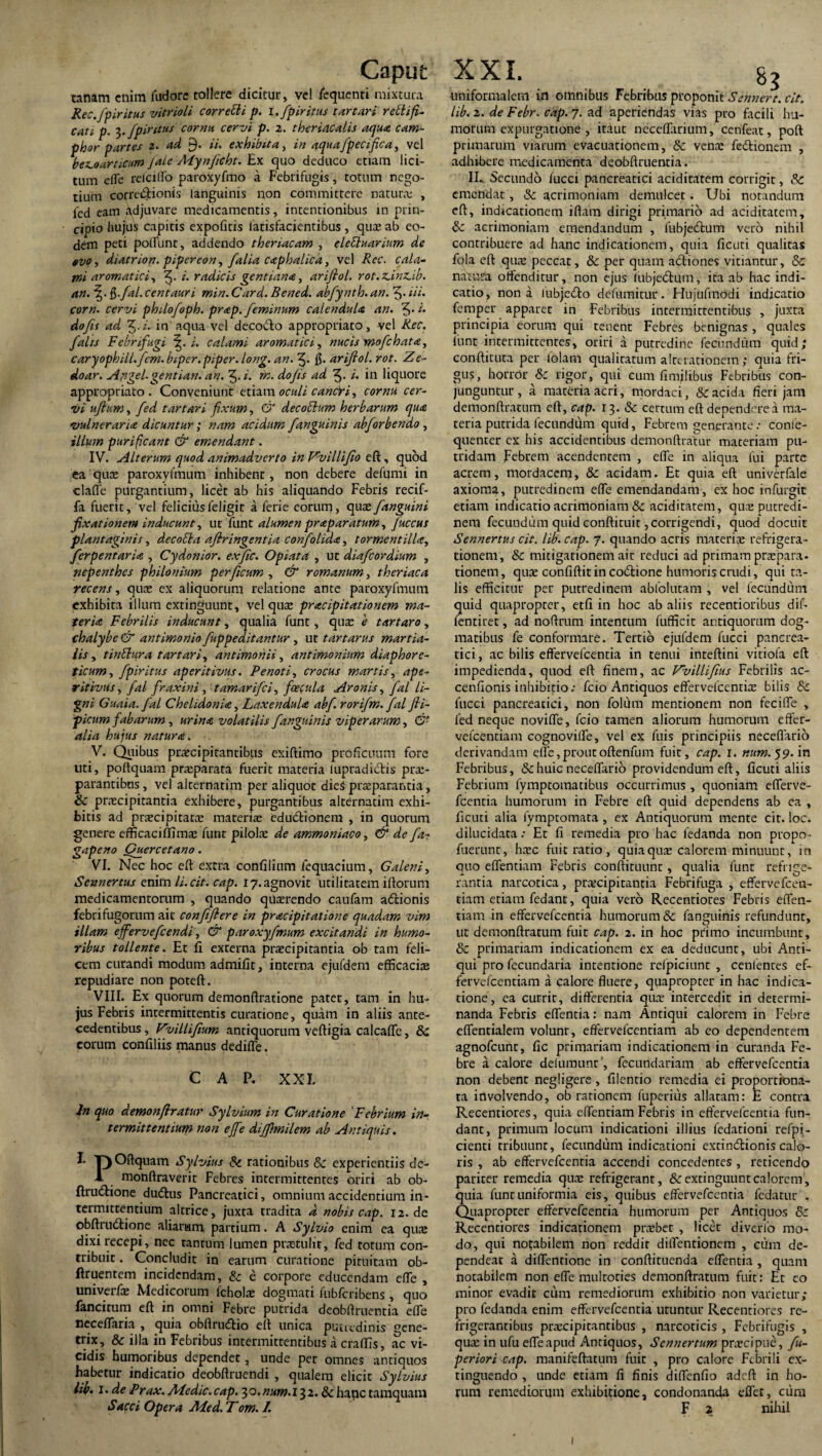 canam enim fudore tollere dicitur, vel fequenti mixtura Rec.fpiritus vitrioli correcli p. i.fpiritus tartari reti i fi- cati p. t,. fpir itus corna cervi p. z. theriacalis aqua cam- phor partes 2. ad 9. ii. exhibita, in aquafpecifica, vel bez.oarticum Jale Mynficht. Ex quo deduco etiam lici¬ tum dic relciffo paroxyfmo a Febrifugis, totum nego¬ tium correctionis languinis non committere natura: , fed eam adjuvare medicamentis, intentionibus in prin- ciDto hujus capitis expofitis iatisfacientibus , quae ab eo¬ dem peti poliunt, addendo theriacam , eletluarium de evo, diatrion. pipereon, /alia caphalica, vel Rec. cala¬ mi aromatici, i. radicis gentiana, ariftol. rot.icinz.ib. an. \ . ft.fal. Centauri min. Card. Bened. abfynth. an. 5- Hi. corn. cervi philofoph. prap. feminum calendula an. 3- do fis ad Z.i. in aqua vel decocto appropriato, vel Rec. falis Febrifugi i. calami aromatici, nucis mofchata, caryophill.fem. biper. piper, long. an. 3* 15• ariftol. rot. Ze- doar. Aflgel.gentian. an. 3.1. in. dofis ad 3- i. in liquore appropriato. Conveniunt etiam oculi canfri, cornu cer¬ vi uftum, fed tartari fixum, & decotlum herbarum qua vulneraria dicuntur; nam acidum fanguinis abforbendo , illum purificant & emendant. IV. Alterum quod animadverto in ZvilHfio eft, quod ea quae paroxylmum inhibent, non debere defumi in clade purgantium, licet ab his aliquando Febris recif- fa fuerit, vel felicius feligit a ferie eorum, quas f anguini fixationem inducunt, ut funt alumen praparatum, fuccus plantaginis, decolla afiringentia confolida, tormentilU, ferpentaria , Cydonior. exfic. Opiata , ut diafeordium , nepenthes philonium per ficum , & romanum, theriaca recens, quas ex aliquorum relatione ante paroxylmum exhibita illum extinguunt, vel quae pracipitationem ma¬ teria Febrilis inducunt, qualia funt, quae e tartaro, chalybe & antimonio fuppeaitantur , ut tartarus martia- lis, tinttura tartari, antimonii, antimonium diaphore¬ ticum, fpiritus aperitivus. Pe noti, crocus martis, ape¬ rit ivus , fal fraxini, tamarifei, feecula Aronis, fal li¬ gni Guaia.fal Chelidonia, Laxendula abf. rorifin. fal fli- picum fabarum , urina volatilis f anguinis viperarum, & alia hujus natura. uti, poftquam praeparata fuerit materia (upradidis prae¬ parantibus , vel alternatim per aliquot dieS praeparantia, & praecipitantia exhibere, purgantibus alternatim exhi¬ bitis ad praecipitatce materiae edubtionem , in quorum genere efficaciffimae funt pilolae de ammoniaco, & de fa- gapeno Cuercetano. VI. Nec hoc eft extra confilinm fequacium, Galeni, Sennertus enim li.cit. cap. 17. agnovit utilitatem illorum medicamentorum , quando quaerendo caufam adtionis febrifugorum ait confiflere in pracipitatione quadam vim illam effervefeendi, & paroxyfmum excitandi in humo¬ ribus tollente. Et fi externa praecipitantia ob tam feli¬ cem curandi modum admifit, interna ejufdem efficaciae repudiare non poteft. VIII. Ex quorum demonftratione pater, tam in hu¬ jus Febris intermittentis curatione, quam in aliis ante¬ cedentibus , Vvillifium antiquorum veftigia calcaffe, Sc eorum confiliis manus dediffe. CAP. XXI. In quo demonftratur Sylvium in Curatione Febrium in¬ termittentium non effe diffimilem ab Antiquis. T)Oftquam Sylvius Sc rationibus Sc experientiis de- 1 monftraverit Febres intermittentes oriri ab ob- ftru6Hone dudtus Pancreatici, omnium accidentium in¬ termittentium altrice, juxta tradita d nobis cap. 12. de obftrudtione aliarum partium. A Sylvio enim ea quae dixi recepi, nec tantum lumen praetulit, fed totum con¬ tribuit . Concludit in earum curatione pituitam ob- ftruentem incidendam, Sc e corpore educendam effe , univerfae Medicorum lcholae dogmati fublcribens , quo fancitum eft in omni Febre putrida deobftruentia effe fieceffaria , quia obftrudtio eft unica putredinis gene¬ trix, & illa in Febribus intermittentibus a craffis, ac vi- cidis humoribus dependet, unde per omnes antiquos habetur indicatio deobftruendi , qualem elicit Sylvius lib. I. de Prax. Medie, cap. 30. num.13 2. & hape tamquam Sacci Opera Med. Tom. I. . Bg uniformalem in omnibus Febribus proponit Sehnert. cit. lib. 2. de Febr. cap. 7. ad aperiendas vias pro facili hu¬ morum expurgatione , itaut neceffarium, cenfeat, poft primarum viarum evacuationem, Sc vena: fedtionem , adhibere medicamenta deobftruentia. IL Secundo lucci pancreatici aciditatem corrigit, & emendat, & acrimoniam demulcet. Ubi notandum eft, indicationem iftam dirigi primario ad aciditatem, Sc acrimoniam emendandum , fubjetftum vero nihil contribuere ad hanc indicationem, quia ficuti qualitas fqla eft qua: peccat, Sc per quam actiones vitiantur, Sc natura offenditur, non ejus lubjedtum, ita ab hac indi¬ catio, nona iubjedto defumitur. Flujufmodi indicatio femper apparet in Febribus intermittentibus , juxta principia eorum qui renent Febres benignas , quales funt intermittentes, oriri a putredine fecundum quid; conftiruta per fotam qualitatum a Iterationem; quia fri¬ gus, horror & rigor, qui cum fimilibus Febribus con¬ junguntur, a materia acri, mordaci, & acida fieri jam demonftratum eft, cap. 13. & certum eft dependere a ma¬ teria putrida fecundum quid, Febrem generante: conle- quenter cx his accidentibus demonftratm- maceriam pu¬ tridam Febrem acendentem , effe in aliqua fui parte acrem, mordacem, & acidam. Et quia eft univerfale axioma, putredinem effe emendandam, ex hoc infurgit etiam indicatio acrimoniam & aciditatem, quee putredi¬ nem fecundum quid conftiruit, corrigendi, quod docuit Sennertus cit. lib. cap. 7. quando acris materiae refrigera¬ tionem, & mitigationem ait reduci ad primam praepara- tionem, quae confiftit in codlione humoris crudi, qui ta¬ lis efficitur per putredinem ablclutam , vel fecundum quid quapropter, etfi in hoc ab aliis recentioribus dif- fentiret, ad noftrum intentum fufficit antiquorum dog¬ matibus fe conformare. Tertio cjufdem fucci pancrea¬ tici, ac bilis effervefeentia in tenui inteftini vitiofa eft impedienda, quod eft finem, ac JZvillifius Febrilis ac- cenfionis inhibitio: fcio Antiquos effervefcenriae bilis Sc fucci pancreatici, non folum mentionem non fecifle , fed neque noviffe, fcio tamen aliorum humorum effer- vefcentiam cognoviffe, vel ex filis principiis neceflario Febribus, & huic neceflario providendum eft, ficuti aliis Febrium fymptomatibus occurrimus , quoniam efferve- fcentia humorum in Febre eft quid dependens ab ea , ficuti alia fymptomata , ex Antiquorum mente cit. loc. dilucidata: Et fi remedia pro hac fedanda non propo- fuerunr, hxc fuit ratio, quiaquse calorem minuunt, in quo effentiam Febris conftituunt, qualia funt refrige¬ rantia narcotica, praecipitantia Febrifuga , effervefeen- tiam etiam fedant, quia vero Recentiores Febris effen- tiam in effervefeentia humorum & fanguinis refundunt, ut demonftratum fuit cap. 2. in hoc primo incumbunt, & primariam indicationem ex ea deducunt, ubi Anti¬ qui pro fecundaria intentione relpiciunt , cenlences ef- fetvefeentiam a calore fluere, quapropter in hac indica¬ tione, ea currit, differentia quae intercedit in determi¬ nanda Febris edentia: nam Antiqui calorem in Febre eflentialem volunr, effervefeentiam ab co dependentem agnofeunt, fic primariam indicationem in curanda Fe¬ bre a calore delumunt ’, fecundariam ab effervefeentia non debent negligere , filentio remedia ei proportiona- ta involvendo, ob rationem fuperius allatam: E contra Recentiores, quia effentiam Febris in effervefeentia fun¬ dant, primum locum indicationi illius fedationi refpi- cienti tribuunt, fecundum indicationi extindionis calo¬ ris , ab effervefeentia accendi concedentes , reticendo pariter remedia qu.T refrigerant, & extinguunt calorem, quia funt uniformia eis, quibus effervefeentia fedatur , Quapropter effervefeentia humorum per Antiquos Sc Recentiores indicationem prxbet , licet diverlo mo¬ do, qui notabilem non reddit diffentionem , cum de¬ pendeat a diffentione in conftituenda effentia , quam notabilem non effe multoties demonftratum fuit: Et eo minor evadit cum remediorum exhibitio non varietur; pro fedanda enim effervefeentia utuntur Recentiores re¬ frigerantibus praecipitantibus , narcoticis , Febrifugis , quae in ufu effeapud Antiquos, Scnnertum praecipue, fu- periori cap. manifeftatum fuit , pro calore Febrili ex- tinguendo , unde etiam fi finis diffenfio adeft in ho¬ rum remediorum exhibitione, condonanda effet, cura F 2 nihil