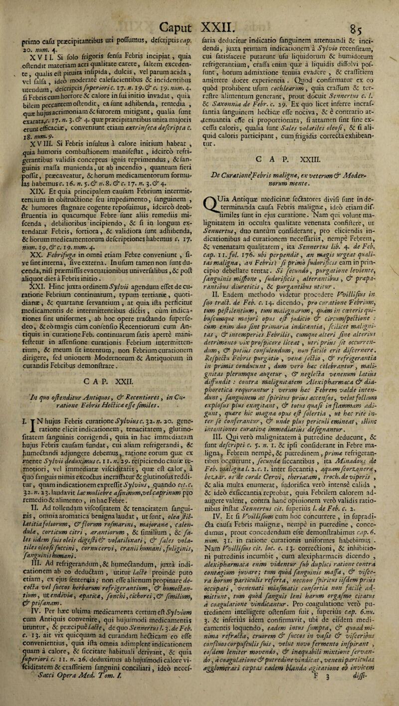 primo cafu praecipitantibus uti poffumus, defcriptis cap. 20. num. 4. XVII. Si folo frigoris fenfu Febris incipiat, quia oftendit materiam acri qualitate carere, falcem exceden¬ te , qualis eft picuira infipida, dulcis , vel parum acida , vel falfa ideo moderate calefacientibus & incidentibus utendum*, deicriptis fuperiori c. 17. n. 19. & c. 19. num. 4. fi Febris cum horrore & calore in fui initio invadat, quia bilem peccantem oftendit, ea lunt adhibenda, remedia , nux hujus acrimoniam & furorem mitigant, qualia funt exarata/. 17. »• 3* & 4* qua; praecipitantibus unica majoris erunt efficacia:, conveniunt etiam extrinfeca de/cripta c. 18. num. 9' X VIII. Si Febris infultus a calore initium habear , quia humoris combuftionem manifeftat , idcirco refri¬ gerantibus validis conceptus ignis reprimendus, &fan- guinis maffa munienda, ut ab incendio , quantum fieri poftlt, praecaveatur, & horum medicamentorum formu¬ las habemus c. 16. n. $.&n.8. & c. 17. n. 3. & 4. XIX. Et quia principalem caufam Febrium intermit- reniium in obttru&ione feu impedimento, fanguinem , 6c humores ftagnare cogente repofuimus, idcirco deob- ftrucntia in quacumque Febre funt aliis remediis mi- fcenda , debilioribus incipiendo, & fi in longum ex¬ tendatur Febris, fortiora, & validiora funt adhibenda, & horum medicamentorum defcriptiones habemus c. 17. num. 19.&C. 19- num. 4. XX. Febrifuga in omni etiam Febre conveniunt , fi- yefintinterna, five externa. In ufum tamen non funt du¬ cenda, nifi praemiffis evacuationibus univerfalibus, Sc poft aliquot dies a Febris initio . XXI. Hinc juxta ordinem Sylvii agendum eflet de cu¬ ratione Febrium continuarum, typum tertiana:, quoti¬ diana: , & quartana: fervantium, at quia ifta perficitur medicamentis de intermittentibus dicSfcis, cum indica¬ tiones fint uniformes , ab hoc opere tradando fuperfe- deo, & eo magis cum confenfio Recentiorura cum An¬ tiquis in curatione Feb. continuarum fatis aperte mani- feftetur in afTenfione curationis Febrium intermitten¬ tium, & meum fit intentum, non Febrium curationem dirigere, fed unionem Modernorum Sc Antiquorum in curandis Febribus demonftrare. CAP. XXII. In quo oflenditur Antiquos, & Recentiores, in Cu¬ ratione Febris Hebiica ejfe Jimiles. I. TN hujus Febris curatione Sylviusc. 32. n. 20. gene- JL ratione elicit indicationem , tenacitatem, glutino- fitatem fanguinis corrigendi, quia in hac immediatam hujus Febris caufam fundat, cui aliam refrigerandi, Sc hume&andi adjungere debemus, ratione eorum qua; ex mente Sylvii deduximus c. n.n. 29. refpiciendc cauli re¬ motiori, vel immediatse vifciditatis , qua: eft calor, a quo fanguis nimis excodtus incraffatur 8cgIutinofus reddi¬ tur, quam indicationem expvettit Sylvius, quando cit.c. yz.n. 23. laudavit lacmuliebre afininum,vel caprinum pro remedio & alimento , in hac Febre. II. Ad tollendam vifcofitatem Sc tenacitatem fangui- flis, omnia aromatica benigna laudat, ut funt, oleafiil- latitiafoliorum, & florum rofmanni, majorana, calen- duU, corticum citri , arant iorum , Sc fimilium , Sc fa- les udem fuis oleis digefii & volatilixati, & fales vola¬ tiles oleo fi fuccini, cornu cervi, cranii humani, fuliginis, 'fanguinis humani. III. Ad refrigerandum,Sc hume&andum, juxta indi¬ cationem ab eo deductam , utitur lable proinde puto etiam, ex ejus fentenfcia; non effe alienum propinare de- cobla vel fuccos herbarum refrigerantium, & humeElan¬ tium, ut endivU, apatica, fonchi, cichorei ,& f milium, fjr ptifanam. IV. Per hxc ultima medicamenta certum eft Sylvium cum Antiquis convenire, qui hujufmodi medicamentis utuntur, & praxipue labi e, de quo Sennertus /. 3. de Feb. c. 13. ait vix quicquam ad curandam he&icam eo efte convenientius, quia ifta omnia adimplent indicationem quam a calore, Sc ficcitare habituali derivant, Sc quia fuperiori c. ii. n. 2 6. deduximus ab hujufmodi calore vi- fciditatem & craffiriem fangnini conciliari, ideo necef- faria deducitur indicatio fanguinem attenuandi Sc inci¬ dendi, juxta primam indicationem a Sylvio recenfitam, cui fatisfaceie putarunt ufu liquidorum Sc humidorum refrigerantium, crafla enim quae a liquidis diffolvi pof- funt, horum admixtione tenuia evadere , Sc craflitiem amittere docet experientia . Quod confirmatur ex eo quod prohibent ufum cochlearum, quia craftum Sc tcr- reftre alimentum generant, prout docuit Sennertus c. I. Sc Saxonnia de Febr. c. 29. Ex quo licet inferre incraf- fantia fanguinem heblicae efte nociva, Sc e contrario at¬ tenuantia effe ei proportionata, fi attamen fint fine ex- ceflii caloris, qualia funt Sales volatiles oleo fi, Sc fi ali¬ quid caloris participant, cum frigidis corretta'exhibean¬ tur . CAP. XXIII. De Curatione\Febris maligna, ex veterum & Moder¬ norum mente. QUia Antiqua: medicina: fe&atores divifi funt in de¬ terminanda caufa Febris maligme, ideo etiam dif- limiles funt in ejus curatione. Nam qui volunt ma¬ lignitatem in occulta qualitate venenata confiftere, ut Sennertus, duo tantum confiderant, pro eliciendis in¬ dicationibus ad curationem neceflariis, nempe Febrem, Sc venenatam qualitatem , ita Sennertus lib. 4. de Feb, cap. 11 .fol. 176. ubi perpendit, an magis urgeat quali¬ tas maligna, an Febris? fi primo fudorificis eam in prin¬ cipio debellare tentat. Si fecundo, purgatione leviente, fanguinis miffione , fudorificis , alterantibus , & prapa- rantibus diureticis, Sc purgantibus utitur . II. Eadem methodo videtur procedere Prvillifius in fito trabi, de Feb. c. 14. dicendo, pro curatione Febrium, tum peflilentium, tum malignarum, quam in cceteris qui- bufcumque majori opus efi judicio & circumfpeblione : cum enim duo fint primaria indicantia, fcilicet maligni¬ tas , & intemperies Febrilis, cumque alteri fine alterius detrimento vix profpicere liceat, utri prius fit occurren¬ dum, & potius confulendum, non facile erit difeernere. Refpebiu Febris purgatio , vena Jeblio , & refrigerantia in primis conducunt, dum vero hac celebrantur, mali¬ gnitas plerumque augetur , & neglebia venenum latius diffundit : contra malignitatem Alexipharmaca & dia¬ phoretica requiruntur ; verum hac Febrem valde inten¬ dunt , fanguinem ac fpiritus prius accenfos, velut follium expiofus plus exagitant, & totus quafi in flammam adi¬ gunt , quare hic magna opus efi folertia , ut hac rite in¬ fer fe conferantur, & unde plus periculi emineat, illinc intentiones curativa immediatius defignantur. III. Quivero malignitatem a putredine deducunt, & fune deferipti c. 5. n. 1. & ipfi confiderant in Febre ma¬ ligna, Febrem nempe, & putredinem, prima refrigeran¬ tibus occurrunt, fecunda ficcantibus , ita Minadous, de Feb. maligna l. 2.c. 1. inter ficcantia, aquamficorsc.onera, bez.oar. os de corde Cervi, theriacam, troch.deviperis , & alia multa enumerat, fudorifica vero intense calida , & ideo exficcantia reprobat, quia Febrilem calorem ad¬ augere valent, contra hanc opinionem vero validis ratio¬ nibus inftat Sennertus cit. fuperius l. de Feb. c. 2. IV. Ec fi Vvillifium cum hoc concurrere , in fupradi- £ta caufa Febris malignus, nempe in putredine , conce¬ damus, prout concedendum else demonftrabimus cap. 6. num. 31. in ratione curationis uniformes habebimus . Nam Vvillifius cit. loc. c. 13. corregioni, & inhibitio¬ ni putredinis incumbit , cum alexipharmacis dicendo , alexipharmaca enim videntur fub duplici ratione contra contagium juvare; tum quod fanguinis maffa, & vifice- ra horum particulis referta, necnon fpiritus iifdem prius occupati , venenati miafmatis confortia non facile ad¬ mittunt, tum quod fanguis leni harum orgafmo citatus d coagulatione vindicantur. Pro coagulatione vero pu¬ tredinem intelligere oftenfum fuit, fuperius cap. 6.nu. 3. & inferius idem confirmavit, ubi de eifdem medi¬ camentis loquendo , eadem intus fumpta, & quoad mi¬ nima refrabla, eruor em & fuccos in vafis & vifc eribus confluos corpufculis fuis, velut novo fermento infpirant , eofdem leniter movendo, & inaquabili mixtione fervan- do, d coagulatione & putredine vindicat, veneni particulas, agglomerari cccptas eadem blanda agitatione ob invicem