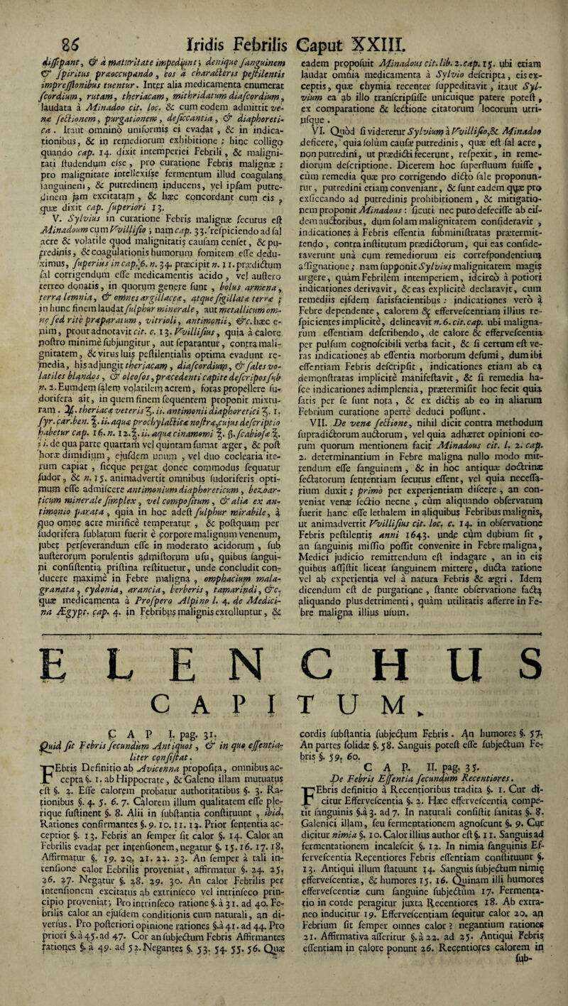 dijfipant, & a fnattrrit, at e itnpedipn /> denique fanguinem V /piri.tus praeoccupando , eos d characteris pejtilentis imprefflonibus tuentur. Inter alia medicamenta enumerat /'cordium, rutam, theriacam, mithridatum diafcordium, laudata a Minadoo cit. Loc. 8c cum eodem admittit ve¬ na feti io nem, purgationem, deficcantia , & diaphoreti¬ ca . Icaut omnino uniformis ei evadat , & in indica¬ tionibus, 8c ii) reipediorum exhibitione ; hinc colligo quando cap. 14. dixit intemperiei Febrili, & maligni¬ tati ftudendum else , pro curatione Febris malignae ; pro malignitate intellexifse fermentum illud coagulans languinem, & putredinem inducens, vel ipfam putre¬ dinem jam excitatam , & hsec concordant cum eis , quae dixit cap. fuperiori 13. V. Sylvius in curatione Febris malignae fecurus eft Minadoum cu m Vvillifio \ nam cap. 33/refpiciendoad fa! acre & volatile quod malignitati? caufaoa cenfet, &pu- predinis, & coagulationis humorum fomitem effe dedu¬ ximus, fuperius incapijS.n. 34. praecipit n. I i.praxii&um fal corrigendam e(Te medicamentis acido , vej aufiero terreo donatis, in quorum genere funr , botus armena, terra lemnia, & omnes argillacea, atque figillata terrae ; in hunc finem laudat fulphur minerale, aut metallicum om¬ ne fed rite praparatum, vitrioli, antimcnii, er e. haec e- pitn, prout adnotavit cit. c. 13. Fvillifius, quia a calore poftro minime fijbjungitur, aut feparantur, conjxa mali¬ gnitatem, & virus luis pcftilcntialis optima evadunt re¬ media, his adjungit theriacam , diafcordium, & fales vo¬ latiles blandos, & oleofos, praecedenti capite deferipos fub n. 2. Eumdem falem volatilem acrem, foras propellere Iu- dorifera ait, in quem finem fequenreni proponit mixtu¬ ram . df. theriaca veteris 3- ii. antimonii diaphoretici 3. I. fyr.car.ben. ii. aqua prochylatlica nojlra,cujus deferiptio habetur cap. 16. n. I 2.5. ii. aqua c in amomi fi.fcabiofa\. j ‘. de qua parte quartam vel quintam fumat aeger, & poft horae dimidium ? ejufdem unum , vel duo coclearia ite¬ rum capiat , ficque pergat donec commodus fequarur /udor, & n. 15. animadvertit omnibus fudoriferis opti¬ mum e (Te admilcere antimonium diaphoreticum , b esco ar¬ tiam minerale Jfmplex % vel compofitum, & alia ex an- timomo parata , quia in hoc adeft fulphur mirabile, a quo onane acre mirifice temperatur , 5c poftquam per fudorifera fublatum fuerit e corpore malignum venenum, jubet perfeverandum effe in moderato acidorum , fub aufterorum porulentis admiftorum ufu, quibus fangui- pi confiftentia priftina reftituetur, unde concludit con¬ ducere maxime io Febre pialigna , omphacium mala- granata , cydonia, arancla, herberis, tamarindi, &c. quae medicamenta a Profpero Alpino l. 4. de Medici¬ na JEgypt. cap. 4. in Febribus malignis extolluptur, & E L E N CAPI i «. eft C A P I. pag. 31, Quid Jit Febris fecundum Antiquos , & in quo effentia- liter conffiat. Ebris Definitio ab Avicenna propofifia, omnibus ac¬ cepta §. 1. ab Hippocrate, & Galeno illam mutuatus eft §. 2. Elfe calorem probatur authoritatibus §. 3. Ra¬ tionibus §. 4. 5. 6. 7. Calorem illum qualitatem efle ple- rique fuftinent §. 8. Alii in fubftantia conftituunt , ibid. Rationes confirmantes §. 9. io. 11. 14. Prior ferentia ac¬ ceptior §. 13. Febris an femper fit calor §. 14. Calor an Febrilis evadap per intenfiopem,negatur §. 15.16. 17.18. Affirmatur §. 19. aq? 21. 22. 23. An femper a tali in- tenfione calor Febrilis proyeniat, affirmatur §. 24. 25, 26. 27- Negatur §. 28. 29. 30. An calor Febrilis per jntenfionem excitatus ab extrinleco vel intrinfeco prin¬ cipio proveniat-, Pro intrinfeco ratione §. a 31. ad 40. Fe¬ brilis calor an ejufdem conditionis cum naturali, an di- verlus. Pro pofteriori opinione rationes §.a 41. ad 44. Pro priori §.<145.ad 47. Cor anfubjectum Febris Affirmantes rationes §. a 49. ad 52. Negantes §. 53. 54. 55. 56. Qua: eadem propofuit Mrnadous cit. lib. 2.cap. 15. ubi eriam laudat omnia medicamenta a Sylvio deferipta, eis ex¬ ceptis , qua chyrnia recenter fuppeditavit, itaut Syl- vium ea ab illo tranfcripfilFe unicuique patere poteft , ex comparatione & ledtione citatorum locorum utri- lifque . VI. Quod fi videretur Sylvium a Fvdlifio^tk. Minadoo deficere, quiafolum caufa putredinis, quie eft fal acre p non putredini, ut prsedidti fecerunt, refpexit, in reme¬ diorum deferiptione. Dicerem hoc fuperfluum fuifle , cum remedia quae pro corrigendo di<fto fale proponun¬ tur, putredini eriam conveniant, & funr eadem qyae pro exficcando ad putredinis prohibitionem , Sc mitigatio¬ nem proponit Minadous : ficuti nec puto defecifle ab eif- demancioribus, dum folam malignitatem confideravir , indicationes a Febris edentia fubminiftratas praetermit¬ tendo , contra inftitqtum pradidlorum, qui eas confide- raverunt una cum remediorum eis correfpondentiunj affignacipne; nam fupponit Sylvius malignitatem magi? urgere, quam Febrilem intemperiem, idcirco a potiorji indicationes derivavit, &eas explicite declaravit, cum remediis ejfdem fatisfacientibus ; indicationes vero a Febre dependente, calorem 8$ effervefeentiara illius rc- fpicien.tes implicite, delineavit n. 6. cit.cap. ubi maligna¬ tum effentiam deferibendo, de calore & effervefeentia per pu!fum cognofcibili verba facit, & Ii certum eft ve¬ ras indicationes ab effentia morborum defumi, dum ibi effentiam Febris defcripfit , indicationes eriam ab e^ demonftratas implicite manifeftavit, & fi remedia ha- fce indicationes adimplentia, praetermifit hoc fecit quia fatis per fe funt nota , 8c ex di&is ab eo in aliarum Febrium curatione aperte deduci poffunt. VII. De vena feClione, nihil dicit contra methodum fupradidtorum audtorum, vel quia adhatret opinioni eo¬ rum quorum mentionem facit Minadous cit. I. 2. cap. 2. determinantium in Febre maligna nullo modo mit¬ tendum effe fanguinem , & in hoc antiqua; dodlrinas fedatorum fententiam fecutus effent, vel quia neceffa- rium duxit; primo per experientiam difccre , an con¬ veniat venat fectio necne , cum aliquando obfervatunj fuerit hanc effe lethalem in aliquibus Febribus malignis, ut animadvertit Vvillifius cit. loc. c. 14. in obfervationc Febris peftilenti? anni 1643. unde cqm dubium fit ? an fanguini? miffio poflit convenire in Febre maligna, Medici judicio remittendum eft indagare , an in eis quibus affiftit liceat fanguinem mittere, du£ta ratione vel at? experientia vel a natura Febris & segri. Idem dicendum eft de purgatione , flante obfervatione fadtq pliquando plus detrimenti, quam utilitatis afferre in Fe¬ bre maligna illius ufum. C H U S TUM. cordis fubftantia fubjedjum Febris . 41! humores §. 57. An partes folidaj §.58. Sanguis poteft effe fubjedlum Fe¬ bris §. 5 9? 60. GAP. II. pag- 35* De Febris Ejfentia fecundum Recentiores. Ebris definitio 4 Recentioribus tradita §. 1. Cur di¬ citur Effervefcentia §. 2. Hxc effervefeentia compe¬ tit (anguinis §.a 3. ad 7. In naturali confiftit fanitas §. 8. Galenici illam, feu fermentationem agnofeunt §. 9. Cur dicitur nimia §. 1 o. Calor illius author eft §. 11. Sanguis ad fermentationem incalefcit §, 12. In nimia fanguinis Ef¬ fervefcentia Recentiores Febris effentiam conftituunt §. 13. Antiqui illum ftatuunt J4. Sanguis fubjedum nimi§ effervefcentia, & humores 15. 16. Quinam illi humores effervefeentiae cum fanguine fubjedlfim 17. Fermenta¬ cio in corde peragitur juxta Recentiores 18. Ab extra¬ neo inducitur 19. Effervefcentiam fequitur calor 20. an Febrium fit femper omnes calor ? negantium rationes 21. Affirmativa afferitur §.a2 2. ad 25. Antiqui Febri? effentiam in calore ponunt 2 6. Recentiores calorem in