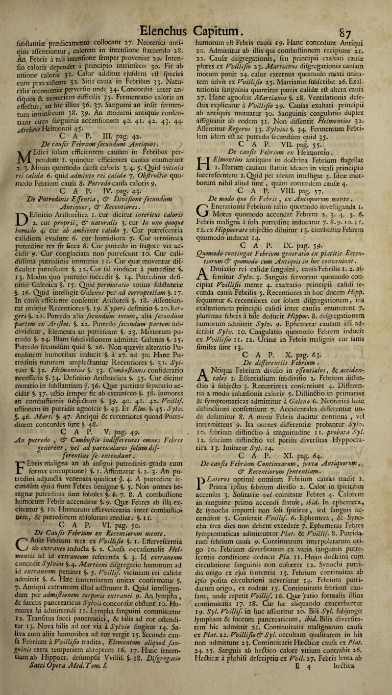 fubftantiae praedicamento collocant 27. Neoterici anti¬ quis affentiuntur, calorem in intenfione ftatuendo 28. An Febris a tali intenfione femper proveniat 25?. Inten- fio caloris dependet a principio intrinfeco 30. Fit ab unione caloris 31. Calor additus ejufdem eft fpeciei cum praeexiftente 32. Sitis caufa in Febribus 33. Natu¬ ralis oeconomiae perverfio unde 34. Concordia inter an¬ tiquos & neotericos difficilis 35. Fermentatio caloris an effedfus, an hic illius 36. 37. Sanguini an infit fermen¬ tum intrinfecum 38. 39. An moderni antiquis confen- tianr circa fanguinis accenfionem 40. 41. 42. 43. 44. Archeus Helmontii 45. C A P. III. pag. 42. De c ah fis Febrium fecundum Antiquos. Edici folam efficientem caufam in Febribus per¬ pendunt 1. quinque efficientes caulas enumerant 2. 3. Motus quomodo caufa ca'oris 3. 4. 5. Quid vicinia rei calida 6. quid admixto rei calida 7. Obftrutlio quo¬ modo Febrium caufa 8. Putredo caufa caloris 9. C A P. IV. pag. 43. De Putredinis EJfentia, & Divifione fecundum Antiquos, & Recentiores. Efinitio Ariftotelica 1. cur dicitur interitus caloris 2. cur proprii, & naturalis 3. cur ln uno quoque humido 4. cur ab ambiente calido 5. Cur putrefcenria calidiora evadunt 6. cur humidiora 7. Cur terminata purredine res fit ficca 8. Cur putredo in frigore vix ac¬ cidit 9. Cur conglaciata non putrefcunt 10. Cur cali- diffima putredinis immunia 11. Cur quse moventur dif¬ ficulter putrefcunt §. 1 2. Cur fal vindicat a putredine §. 13. Modus quo putredo fuccedit §. 14. Putredinis defi¬ nitio Galenica §. 15. Quid permutatio totius fubftantiae §. 16. Quid intelligit Galenus per ad corruptellam §. 17. In caufa efficiente confentit Ariftoteli §. 18. Aflentiun¬ tur utrique Recentiores §. 19. Kyperi definitio §. 20. ker- geri§. 21. Putredo alia fecundum totum y alia fecundum partem ex Ariflot. §. 22. Putredo fecundum partem fub- dividitur , Elementa an putrefeant §. 23. Mixtorum pu¬ tredo §. 24. Illam fubdivifionem admittit Galenus §. 25. Putredo fecundum quid §. 26. Non quasvis alteratio Pu¬ tredinem humoribus inducit §. a 27. ad 30. Hanc Pu¬ tredinis naturam ampledfuntur Recentiores §. 31. Syl- vius §. 32. Helmontius §. 33. Combuftionis confiderario neceflaria §. 34. Definitio Ariftotelica §. 35. Cur dicitur mutatio in fubftantiam §. 36. Qua; partium feparatio ac¬ cidat §. 37. uftio femper fit ab extrinfeco §. 38. humores an combuftionis fubjedtum §. 39. 40. 41. 42. Vvillif uftionem in putridis agnofeit §. 43. Et Elm. §. 45. Sylv. 5. 46. Mart. §. 47. Antiqui & recentiores quoad Putre¬ dinem concordes funt §. 48. C A P. V. pag. 49. An putredo , & Combuftio indifferentes omnes Febres generent, vel ad particulares folum dif¬ ferentias fe extendant. Ebris maligna an ab infigni putredinis gradu cum forma: corruptione? §. 1. Affirmatur §.2. 3. An pu¬ tredini adjundfa venenata qualitas §. 4. A putredine fe¬ cundum quid fiunt Febres benigna; §. 5. Non omnes be¬ nignae putredinis funt foboles §. 6. 7. 8. A combuftione humorum Febris accenditur §. 9. Quae Febres ab illa ex¬ citentur §. 10. Humorum effervefeentia inter combuffio* Cem, & putredinem abfolutam mediat. §. 11. C A P. VI. pag. 50. De C au fis Febrium ex Recent iorum mente. Aufae Febrium tres ex Vvillifio §. 1. Effervefeentia ab extraneo indudta §. 2. Caufa occafionalis Hel- montii. ad id extraneum referenda §. 3. Id extraneum concedit Sylvius §.4. Martiani difgregatic humorum ad id extraneum pertinet §. 5. Vvillif viciniam rei calidae admittit §. 6. Haec fententiarum unitas confirmatur §. 7. Antiqui extraneum illud adftruunt S. Quid intdligen- dum per admiftionem corporis extranei 9. An lympha, & fuccus pancreaticus Sylvii concordia: obftent 10. Hu¬ mores hi admittendi 11. Lympha fanguini commifeetur 12. Tranfitus fucci pancreatici, & bilis ad cor oftendi- tur 13. Nova bilis ad cor via a Sylvio fingitur 14. Sa¬ liva cum aliis humoribus ad cor vergit 15. Secunda cau¬ fa Febrium a V'villifio tradita. Elementum aliquod fan- guinis extra temperiem abreptum 16. 17. Hanc fenren- tiam ab Hippocr. defumpfit Vvillif. §. 18. Difgregatio humorum eft Febris caufa 19. Hanc concedunt Antiqui 20. Admittitur ab illis qui combuftionem recipiunt 21. 22. Caufa; difgregationis, feu principii exaltati caufa: plures ex Vvillifio 23. Martianus difgregationis caufam motum ponit 24. calor externus quomodo mixti unita¬ tem lolvit ex Vvillifio 25. Martianus fubfcribit 26. Exal¬ tationis fanguinis quantitas partis calida; eft altera caufa 27. Hanc agnofeit Martianus §. 28. Ventilationis defe¬ ctus explicatur a Vvillifio 29. Caufas exaltati principii ab antiquis mutuatur 30. Sanguinis coagulatio duplex affignatur ab eodem 31. Non diffentit Helmontius 32. Affentitur Regcrus 33. Sylvius §. 34. Fermentum Febri¬ lem idem eft ac putredo fecundum quid 35. C A P. VII. pag. 55. De caufis Febrium ex Helnjontio. Elmorjtius antiquos in dodtrina Febrium flagellat 1. Illarum caulain ftatuit ideam in vitali principio fuccrefcentem 2. Quid per ideam intelligat 3. Idea; mor¬ borum nihil aliud funt, quam eorumdem caufa: 4. C A P. VIII. pag. 57. De modo quo fit Febris , ex Antiquorum mente . Enerationis Febrium ratio quomodo inveftiganda 1. Motus quomodo accendat Febrem 2. 3. 4. 5. 6. Febris maligna a fola putredine inducatur 7. 8.9.10.11. 12. ex Hippocrate objedtio diluitur 13. combuftio Febrem quomodo inducat 14. C A P. IX. pag. 59. Quomodo contingat Febrium generatio ex placitis Recen- t iorum & quomodo cum Antiquis in hoc conveniunt. Dmixtio rei calida; fanguini, caufa Febrilis 1. 2. af¬ fentitur Sylv. 3. Sanguis fervorem quomodo con¬ cipiat Vvillifii mente 4. exaltatio principii calidi fe¬ cunda caufa Febrilis 5. Recentiores in hoc ducem Hipp. fequuntur 6. recentiores cur folam difgregationem, leu exaltationem principii calidi inter caufas enumerent 7. plurimas febres a bile deducit Hippoc. 8. difgregationem humorum admittit Sylv. 9. Ephemera: caufam illi ad- feribit Sylv. 10. Coagulatio quomodo Febrem inducit ex Vvillifio 11. 12. Urina: in Febris malignis cur fanis fimiles funt 13. C A P. X. pag. 63. De differentiis Febrium . Ntiqua Febrium divifio in effentiales, Sc acciden¬ tales 1. Effentialium fubdivifio 2. Febrium aiftin- dtio a fubjedto 3. Recentiores confentiunt 4. Differen¬ tia a modo inhaefionis caloris 5. Diftindtio in primarias 6c fymptomaticas admittitur a Galeno 6. Neoterici huic diftinctioni confentiunt 7. Accidentales differentia; un¬ de defumitur 8. A motu Febris ducitur continua , vel intermittens 9. Ita omnes differentia: probantur Sylv. 10. febrium diftindrio a magnitudine 11. probata Syl. 12. febrium diftindrio vel potius diverfitas Hyppocra- tica 13:. Imitatur Syl. 14. C A P. XI. pag. 64. De caufis Febrium Continuarum, juxta Antiquorum, & Recent iorum fententiam• Lai erus optime omnium Febrium caufas tradit I. Prima ipfius febrium divifio 2. Calor in fpiritibus accenfus 3. Solitarise vel comitata: Febres 4. Calorem in fanguine primo accendi ftatuit, ibid. In ephemera, & fynocha impurri non foli fpiritus , fed fanguis ac¬ cenditur 5. Confentit Vvillif. 6. Ephemera , & Syno- cha tres dies non debent excedere 7. Ephemeras Febres fymptomaticas admittuntur Piat. &: Vvillif. 8. Putrkfv rum febrium caufa 9. Continuarum interpolatarum ori¬ go 10. Febrium diverfitarem ex varia fanguinis putre- fcentis conditione deducit Pia. 11. Hujus dodlrina cuju circulatione fanguinis non cohaeret 12. Synochi putri¬ dis origo ex ejus fententia 13. Febrium continuitas ab ipfo pofita circulationi adverfatur 14. Febrium putri¬ darum origo, ex eodem 15. Continuitatis febrium cau¬ fam, unde repetit Vvillif 16. Quae 'ratio formalis illius continuitatis 17. 18. Cur ha; aliquando exacerbantur 19. Syl. Vvillif. in hoc affentitur 20. Bili Syl. fubjungit lympham & fuccum pancreaticum, ibid. Bilis diverfita- tem hic admittit 21. Continuitatis malignarum caufa ex Piat. 22. Vvillifio & Syl. occultam qualitatem in his non admittunt 23. Continuitatis Htedrica; caufa ex Piat. 24. 25. Sanguis ab hedrico calore vitium contrahit 26. Hecrica: a phthifi deferiptio ex Vvil. 27. Febris lenta ab