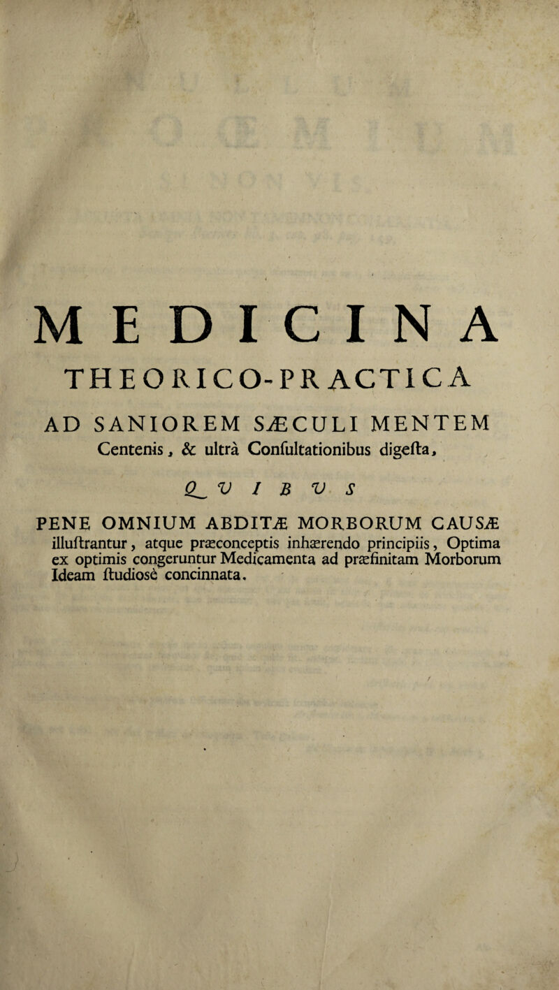 MEDICINA THEORICO-PR ACT1C A AD SANIOREM SjECULI MENTEM Centenis, & ultra Confultationibus digefta, Q_V / B V S PENE OMNIUM ABDITiE MORBORUM CAUSiE illuftrantur, atque praeconceptis interendo principiis, Optima ex optimis congeruntur Medicamenta ad praefinitam Morborum Ideam ftudiose concinnata.