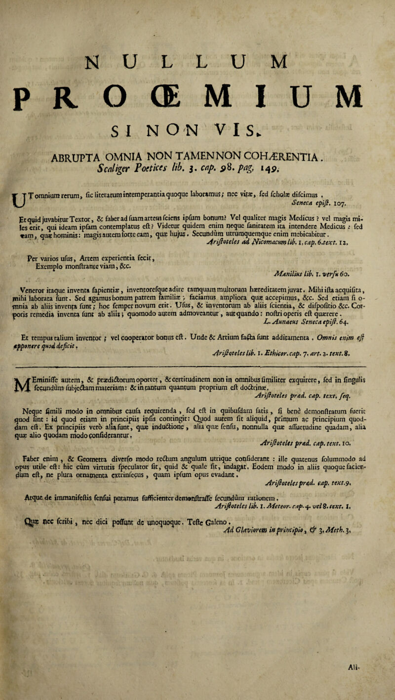 NULLUM P R O <E M I U M SI NON YIS. ABRUPTA OMNIA NON TAMEN NON COH^RENTIA. Scaliger Poetices lib. 5. cap. 58. pag, 142. UT omnium rerum, ficliterarum intemperantia quoque laboramus; nec vita:, fed fcholse difcimus , Seneca epifi. 107. JEt quid juvabitur Textor, & faber ad Tuam artem fciens ipfum bonum? Vel qualiter magis Medicus ? vel magis mi¬ les erit, qui ideam ipfam contemplatus eft? Videtur quidem enim neque faniratem ita intendere Medicus fed *am, qux hominis: magis autem forte eam, qua: hujus • Secundum utruraquemque enim mebicabitur. Arifioteles ad Nicomacumlib. if cap. 6.tex1.12. Per varios ufus. Artem experientia fecit. Exemplo monftrante viam, &c. Manilius lib, I. verfu 60. Veneror itaque inventa fapientiae, invcntorefque adire tamquam multorum haereditatem juvat. Mihi ifta acquifita, psihi laborata funt. Sed agamus bonum patrem familia: > faciamus ampliora qua: accepimus, &c. Sed etiam fi o- tnnia ab aliis inventa funt; hoc fempernovum erit. Ufus, & inventorum ab aliis fcientia, & difpofitio &c. Cor- poris remedia inventa funt ab aliis> quomodo autem admoveantur, aut quando; noftri operis eft quaerere. L. Annaeus Seneca epifi. 64. Et tempus talium inventor ; vel cooperator bonus eft. Unde & Artium fafta funt additamenta , Omnis enim ejf apponere quod deficit. Arifioteles lib. I. Ethicor.cap. 7. arf. 2. text.8. MEminifte autem, & praediatorum oportet, & certitudinem non in omnibus fi militer exquirere, fed in fingulis fecundum fubje&am materiam: & in tantum quantum proprium eft do&unce. Arifioteles prad. cap. text, feq. Neque fimili modo in omnibus caufa requirenda , fed eft in quibufdam fatis, fi bene demonftratum fuerit quod fint : id quod etiam in principiis ipfis contingit: Quod autem fit aliquid, primum ac principium quod¬ dam eft. Ex principiis vero alia funt, quae indudtione, alia qua: fenfu, nonnulla quae afluemdine quadam, alia qua: alio quodam modo confidcrantur. Arifioteles prad. cap. text. 10. Faber enim , & Geometra diverfo modo redtum angulum utrique confiderant : ille quatenus folummodo ad opus utile eft: hic cum virtutis fpeculator fit, quid & quale fit, indagat. Eodem modo in aliis quoque facien¬ dum eft, ne plura ornamenta extrinfecus , quam ipfum opus evadant. Arifioteles prqd. eap. text.9. Atque de immanifeftis fenfui putamus fufficientcr demonftraffe fecundum rationem, Arifioteles lib. I. Meteor. cap. 4. vel 8, text. I, Qui flee feribi, nec dici poffunt dc unoquoque. Teftc Galeno. Ad Glavimm in principio, & i.Aieth.^, Ali-