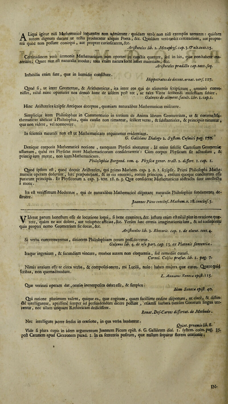 A Liqui igitur nifi Mathematice loquentes non admittunt / quidam vero non nifi exemplis utentem: quidam autem dignum ducunt ut teftis producatur aliquis Poeta, Scc. Quofdam vero t®det certitudinis, aut proptc- rea quod non poflunt coniequi, aut propter curiofitatem,&c. Ariftoteles lib. 2. Mctaphyf. cap. 3. & ult.text.15. Certitudinem vero fermonis Mathematicam non oportet in cupitis quxrere, fed in his, quae non habcrit ma¬ teriam. Quare non eft naturalis modus,- tota enim natura forte habet materiam, &c. Ariftoteles pr aditio cap. text.feq. Inflabilia enim funt, quae in humidis confiftunt. Hippocrates de decent, ornat, verf. 117. Quod fi, ut inter Geometras, & Arithmeticos, ita inter eos qui de alimentis fcripferunf , omnino convc- niffet, nihil nunc oporteret nos denuo hanc de iifdem poft tot , ac tales Viros fcribendi moleftiam fubire , Galenus de aliyient.facuit, libr.i.cap.i. Hinc Ariftoteles fcripfit Antiquos deceptos, quoniam naturalibus Mathematicas mifcuere. 4 . * * Simplicius item Philofophus in Commentario in tertium de Anima librum Geometriam, ut & cceterasMa¬ thematicas abdicat aPhilofophia, quia caufas non rimantur, fcilicet veras, &fubftantiales, & principiis nituntur, qu® non videre, vel nonnovere , In fcientia naturali non eft ut Mathematicam requiramus evidentiam. G. GalliUus Dialogo 2. Syftem. Cofmici pag. I fOl Denique corporis Mathematici notione , tamquam Phyfici abutuntur . Jd enim fefellit Cartefium Geometri*; affuetum, quod res Phvficas more Mathematicorum confideraverit : Cum corpus Phyficum fit adtuofum , & principium motu:, non itemMathematicum. Philofophia Burgond. tom. 4. Phy fica gener, trabi. 2. differt. I. cap. r. Quod ipfum eft , quod docuit Ariftoteles, qui primo Mathem. cap. 3. n. 1. fcripfit* Pripii Philofophi Mathe¬ maticis operam dederunt, h®c pr®ponebant, & in eis enutriti, eorum principia , entium quoque cunctorum efie putarunt principia. Et Phyficorum 2. cap. 3. text. iS. n. 3. Qu® confiderat Mathematicus abftra&a funt intelle&u a motu. ' Ira eft veqffimum Modernos , qui de naturalibus Mathematice difputant naturalis Philofophi® fundamenta de- ftruere. Joannes Picus concluf Mathem. n. 18. concluf. 5. Videtur parum honeftum efie dc locutione loqui, fi bene examines, &c. juftum enim eft nihil plus in oratione que¬ rere, quam ne aut dolore, aut voluptate afficias,&c. Verum h®c omnia imaginationis funt, & ad auditorem: quia propter nemo Geometriam fic docet, &c. Ariftoteles lib. 3. Rhetoric. cap. 1. de elocut. text.4. Si verba contemneremus, ditiorem Philofophiam rerum pofljderemus. Galenus lib. 4. de ufu part. cap* 13* ex Platonis fententia. % Itaque ingenium , & facundiam vincere, morbos autem non eloquentia, fed remediis curari. Cornei. Celfus prafat. lib. I. pag. 7- Nimis anxium effete circa verba, & compofitionem, mi Lucili, nolo: habeo majora qu® cures* Qtmequi^ feribas, non quemadmodum. - L. Annaeus R eneca epift. 115. Qu® veritati operam dat, oratio incompoflta debet efie, & fimplex; Idem Seneca epift. 40. Qui ratione plurimum valent, quique ea, qu® cogitant, quam facillime ordine difponpnt, ut clare, & diffin¬ de intelligantur, aptiflime femper ad perfuadendum dicere poffuiit , etiamfi barbara tantum Gotorum lingua ute¬ rentur , nec ullam unquam Rethoricam dediciffent. Renat. Def-Cartes dijfcrtat. de Methodo. Nec intelligunt jacere fenfus in oratione, in qua verba laudantur. Quint. proamiolib. 8* Vide fi plura cupis in idem argumentum Joannem Picum epift. 6. G. Gallileum dial. 1. fyftem. cofm. pag. 35* poft Catonem apud Ciceronem parad. 1. In ea fententia pofitum, qu® nullum (equitur florem orationis . IN* 1