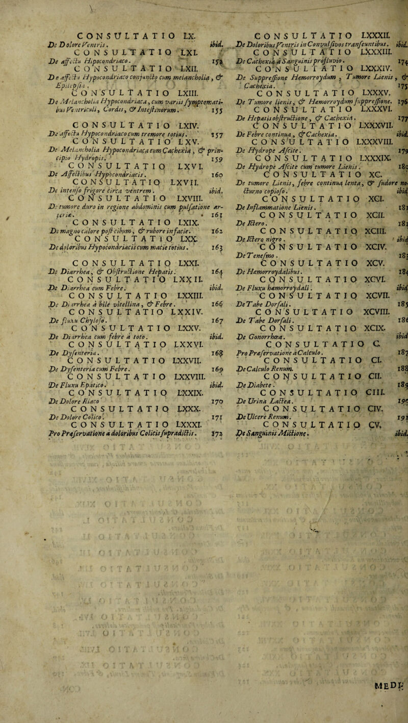 T I O m. LXI. m JDc D olore Ventris. CONSULTA De affeclu Hipocondmaco. CONSULTATIO LXII. D e affiEI / Hypocondriaco conjunElo cum melancholia, & EpUepfia • CONSULTATIO LXIII. De .Melancholia Hypocondriaca, cum varus fympt ornati¬ bus Ventriculi, Cordis, &Intefimorum. 155 De Doloribus f^entris in Convulfivos tr anfeuntibus. ibid, CONSULTATIO LXXXIII. De Cachexia d Sanfuinis projInvio. C Q‘N S O L T A T I O LXXX1V. De Skpprejfione Hamorroydum ^ T umore Lienis, & US «57 CONSULTATIO LXIV. De affectu Hypocondriacocum tremore totius. ' CONSULTATIO L X V. De Melancholia Hypocondriaca cum Cachexia , & prin¬ cipio Hydropis, ' 159 CONSULTATIO X>£ D [feci ibus Hypocondriacis. CONSULTATIO LL intenfo frigore circa ventrem . CONSULTATIO LXVIII. D: tumore duro in regione abdominis cum pulfatione ar¬ ti LXXXVII. LXXXVIII. U7 ibid. LXVI. L X V11. 160 ibid, ter ia. \6\ Cachexia. CONSULTATIO LXXXV. De Tumore laenis, & Hamorroydum fupprejjione. I76 CONSULTATIO LXXXV*. De Hepatis obfiruElione , & Cachexia CONSULTATI O Febre continua, Cachexia. CONSULTATIO D<? Hydrope Afcite. CONSULTATIO LXXXIX. Hydrope Afcite cum tumore Lienis. CONSULTATIO XC. Df tumore Lienis, continua lenta, fudor e no Eburno copiofo, CONSULTATIO Df Inflammatione Lienis. CONSULTATIO 179 i8q CONSULTATIO LXIX. magno calore poft cibum, C? rubore in facie. CONSUI, TATIO LXX. De doloribus Hypocondriacis cum macie totius. 16z 161 CONSULTATIO LXXI. De Diarrhea, & ObfiruElione Hepatis. CONSULTATIO LX% II. De Diarrhea cum Febre. CONSULTATIO LXXIII. De Di trrhea d bile vltellina, & Febre. CONSULTATIO LXXIV. De fluxu Chylofo. CONSULTATIO LXXV. 164 1 ibid. 16$ 167 De lElero. CONSULTATIO De lElero nigro. 'CONSULTATIO De Tenefmo . CONSULTATIO De Hamorroydalibus. CONSULTATIO De Fluxu hamorroydali. CONSULTATIO De Tabe Dorfali. CONSULTATIO De T abe Dorfali. CONSULTATIO XCI. XCII. XCIII. XCIV. XCV. XCVI. XCVII. XCVIII. XCIX. De Di arrhea cum febre d toto. - V ibid. De Gonorrhoea. CONSULTATIO De Dyfenteria. lxxvi. 16$ CONSULTATIO Pro Prafervatione d Calculo. C. CONSULTATIO LXXVII. CONSULTATIO CI. De Dyfenteria cum Febre. 169 \ De Calculo Renum. CONSULTATIO LXXVIII. CONSULTATIO CII. De Fluxu Epatico. i- . 'i ibid. De Diabete. CONSULTATIO De Dolore Iliaco LXXIX. 170 CONSULTATIO De Urina LaElea. CIII. CONSULTATIO LXXX. CONSULTATIO CIV. De Dolore Colico. t i f‘ 171 De Ulcere Renum. CONSULTATIO LXXXI. l CONSULTATIO cv. Pro Prafervatione d doloribus Colicis fupradiElis. ** • • * \ *\ • ’ *' , » - • • • *• 172 De 8 anguinis MiEiione. -A, o ibid v 181 1B1 ibid l 183 184 ibid 185 l8£ ibid 188 189 19t t V 19} ibidt medp