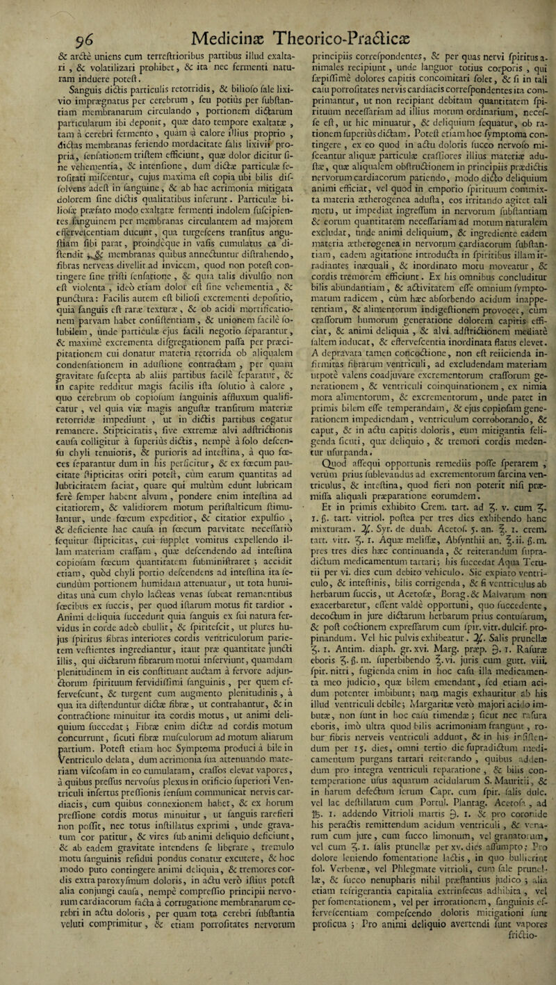 & arde uniens cum terreftrionbus partibus illud exalta¬ ri , Sc volatilizari prohibet, Sc ita nec fermenti natu¬ ram induere poteft. Sanguis didis particulis retorridis, Sc biliofo fale lixi¬ vio impraegnatus per cerebrum , feu potilis per fubftan- tiam membranarum circulando , portionem didarum particularum ibi deponit, quae dato tempore exaltatae , tam a cerebri fermento , quam a calore illius proprio , didas membranas feriendo mordacitate falis lixivii pro¬ pria, fenfationem triftem efficiunt, qua; dolor dicitur fi¬ ne vehementia, Sc intenfione, dum di&x particula: fe- rofitati mifcentur, cujus maxima eft copia ubi bilis dif- folvens adeft in fanguine, Sc ab hac acrimonia mitigata dolorem fine didis qualitatibus inferunt. Particula: bi. liofa? prxfato modo exaltata; fermenti indolem fufcipien- tes fanguinem per membranas circulantem ad majorem effervelcentiam ducunt, qua turgefcens tranfitus angu- ftiam fibi parat, proindeque in vafis cumulatus ea di- ftendit membranas quibus anneduntur difirahendo, fibras nerveas divellit ad invicem, quod non poteft con¬ tingere fine trifii fenfatione , &c quia talis divulfio non eft violenta , ideo etiam dolor eft fine vehementia, Sc pundura: Facilis autem eft biliofi excrementi depofitio, quia fanguis eft rarx textura , Sc ob acidi mortificatio¬ nem parvam habet confiftentinm , & unionem facile fo- lubilem , unde particulx ejus facili negotio feparantur , Sc maxime excrementa difgregationem paffa per prxci- pitationem cui donatur materia retorrida ob aliqualem condenfationem in aduftione contradam , per quam gravitate fufcepra ab aliis partibus facile feparatur, Sc in capite redditur magis facilis ifta folutio ii calore , quo cerebrum ob copiofum {anguinis affluxum quali fl¬ eatur , vel quia via: magis anguftx tranfitum materis retorridx impediunt , ut in didis partibus cogatur remanere. Stipticitatis, five extrema: alvi adftridionis caufa colligitur a fuperius didis, nempe afolo dcfccn- fu chyli tenuioris, & purioris ad inteftina, ii quo foe- ets feparantur dum in his perficitur, & ex faecum pau¬ citate ftipticitas oriri poteft, cum earum quantitas ad lubricitatem faciat, quare qui multum edunt lubricam fere femper habent alvum , pondere enim inteftina ad citatiorem, & validiorem motum periftalticum ftitnu- Jantur, unde fcecum expeditior, Sc citatior expulfio , 8c deficiente hac caufa in faecum parvitate neceffario fequitur ftipticitas, cui ifipplet vomitus expellendo il¬ lam materiam crafljam , qua: defeendendo ad inteftina copiofam faecum quantitatem fnbminiftraret i accidit etiam, quod chyli portio dc-fcendens ad inteftina ita fe¬ cundum portionem humidarn attenuatur, ut tota humi- ditas una cum chylo ladeas venas fubeat remanentibus fascibus ex fuccis, per quod iftarum motus fit tardior . Animi deliquia fuccedunt quia fanguis ex fui natura fer¬ vidus in corde adeo ebullit, Sc fpiritefeit, ut plures hu¬ jus fpiritus fibras interiores cordis ventriculorum parie¬ tem veftientes ingrediantur, itant prae quantitate jundi illis, qui dictarum fibrarum motui inferviunt, quamdam plenitudinem in eis conftituant auCtam a fervore adjun¬ ctorum fpirituum fervidiffimi {anguinis , per quem ef- fervefeunt, & turgent cum augmento plenitudinis, a qua ita diftenduntur didx fibra:, ut contrahantur, Sc in contractione minuitur ita cordis motus, ut animi deli¬ quium fuccedat; Fibra: enim didx ad cordis motum concurrunt, ficuti fibra: mufculorum ad motum aliarum partium. Poteft etiam hoc Symptoma produci a bile in Ventriculo delata, dum acrimonia fua attenuando mate¬ riam vifeofam in eo cumulatam, craffos elevat vapores, a quibus prdTus nervofus plexus in orificio fuperiori Ven¬ triculi infertus preffionis ienfum communicat nervis car¬ diacis, cum quibus connexionem habet, Sc ex horum preftione cordis motus minuitur , ut fanguis rarefieri non poflfit, nec totus inftillatus exprimi , unde grava¬ tum cor patitur, & vires fub animi deliquio deficiunt, Sc ab eadem gravitate intendens fe liberare , tremulo motu fanguinis refidui pondus conatur excutere, Sc hoc modo puto contingere animi deliquia, & tremores cor¬ dis extraparoxyfmum doloris, in adu vero iftius poteft alia conjungi caufa, nempe compreffio principii nervo¬ rum cardiacorum fada a corrugatione membranarum ce¬ rebri in adu doloris, per quam tota cerebri fubftantia veluti comprimitur, Sc etiam porrofitates nervorum principiis correfpondentes, Sc per quas nervi fpiritus a- nimales recipiunt, unde languor totius corporis , qui fxpiffime dolores capitis concomitari folet, Scfi in tali cafu porrofitates nervis cardiacis correfpondentes ita com¬ primantur, ut non recipiant debitam quantitatem fpi¬ rituum neceftariam ad illius motum ordinarium, necef- fe eft, ut hic minuatur, Sc deliquium fequatur, ob ra¬ tionem fuperius dictam. Poteft etiam hoc fvmptoma con¬ tingere , ex eo quod in adu doloris luceo nervofo rni- fceantur aliqua: particula: craftiores illius materia: adu- ftx, qux aliqualem obftrudionem in principiis prxdidis nervorum cardiacorum pariendo, modo dido deliquium animi efficiat, vel quod in emporio fpirituum commix¬ ta materia xtherogenea adufta, eos irritando agitet tali metu, ut impediat ingreftum in nervorum fubftantiam Sc eorum quantitatem neceftariam ad morum naturalem excludat, unde animi deliquium, Sc ingrediente eadem materia xtherogenea in nervorum cardiacorum fubftan¬ tiam, eadem agitatione introdudain fpiritibus illam ir¬ radiantes inxauali, Sc inordinato motu moveatur, Sc cordis tremorem efficiunt. Ex bis omnibus concluditur bilis abundantiam , Sc adivitatem effe omnium fympto- matum radicem , cum hxc abforbendo acidum inappe- tentiam, & alimentorum indigeftionem provocet, cum crafforum humorum generatione dolorem capitis effi¬ ciat, Sc animi deliquia , Sc alvi adftridionem mediate laltem inducat, Sc eftervefcentia inordinata flatus elevet. A depravata tamen concodione, non eft reficienda in¬ firmitas fibrarum ventriculi, ad excludendam materiam urpote valens coadjuvare excrementorum crafforum ge¬ nerationem , Sc ventriculi coinquinationem, ex nimia mora alimentorum, Sc excrementorum, unde patet in primis bilem effe temperandam, & ejus copiofam gene¬ rationem impediendam , ventriculum corroborando, Sc caput, & in adu capitis doloris, eum mitigantia feli- genda ficuti, qux deliquio , Sc tremori cordis meden¬ tur ufurpanda. Quod affequi opportunis remediis poffe fperarem , verum prius fublevandus ad excrementorum farcina ven¬ triculus, Sc inteftina, quod fieri non poterit nifi prx- miffa aliquali prxparatione eorumdem. Et in primis exhibito Crem. tart. ad v. cum i. fi. tart. vitriol. poftea per tres dies exhibendo hanc mixturam. Syr. de duab. Acetof. 5. an. 1. crem. tarr. vitr. 5* i* Aqux meliftx, Abfynrhii an. |.ii. fi.m. pres tres dies hxc continuanda, & reiterandum fupra- didum medicamentum tartari; his fuccedat Aqua Tetu- tii per vi. dies cum debito vehiculo. Sic expiato ventri¬ culo, & inteftinis, bilis corrigenda, & fi ventriculus ab herbarum fuccis, ut Acetofx, Borag.& Malvarum non exacerbaretur, effent valde opportuni, quo fuccedente, decodum in jure didarum herbarum prius contufarum, Sc poft codionem expreffarum cum fpir. vitr. dulcif. pro¬ pinandum. Vel hic pulvis exhibeatur. Salis prunellae 5- 1. Antim. diaph. gr. xvi. Marg. prxp. f). i. Rafurx eboris 5- fi- m- fuperbibendo vi. juris cum gutt. viii. fpir. nitui, fugienda enim in hoc cafu illa medicamen¬ ta meo judicio, qux bilem emendant, fed etiam aci¬ dum potenter imbibunt; nam magis exhauritur ab his illud ventriculi debile; Margarita: vero majori acido im¬ buta: , non funt in hoc cafu timendx ; ficut nec rafura eboris, imo ultra quod bilis acrimoniam frangunt, ro¬ bur fibris nerveis ventriculi addunt, Sc in his infiften- dum per 15. dies, omni tertio diefupradidum medi¬ camentum purgans tartari reiterando , quibus adden¬ dum pro integra ventriculi reparatione , & bilis con- temperatione ufus aquarum acidularum S. Mauririi, Sc in harum defedum lerum Capr. cum fpir. falis dulc. vel lac deftillatum cum Portui. Planrag. Acetofa , ad K- i* addendo Vitrioli marris j). 1. Sc pro coronide his peradis remittendum acidum ventriculi, & vena¬ rum cum jure, cum fucco limonum, vel granatoium, vel cum 5.1. falis ptunellx per xv. dies affumpto; Pro dolore leniendo fomentatione ladis , in quo bullierint fol. Verbenx, vel Phlegmate vitrioli, cum fale prune I- lx, & fucco nenupharis nihil prxftantius judico ; alia etiam refrigerantia capitalia extrinfecus adhibita , vel per fomentationem , vel per irrorationem, fanguinis ef- fervefeentiam compefcendo doloris mitigationi lunt proficua ; Pro animi deliquio avertendi funt vapores fridio-