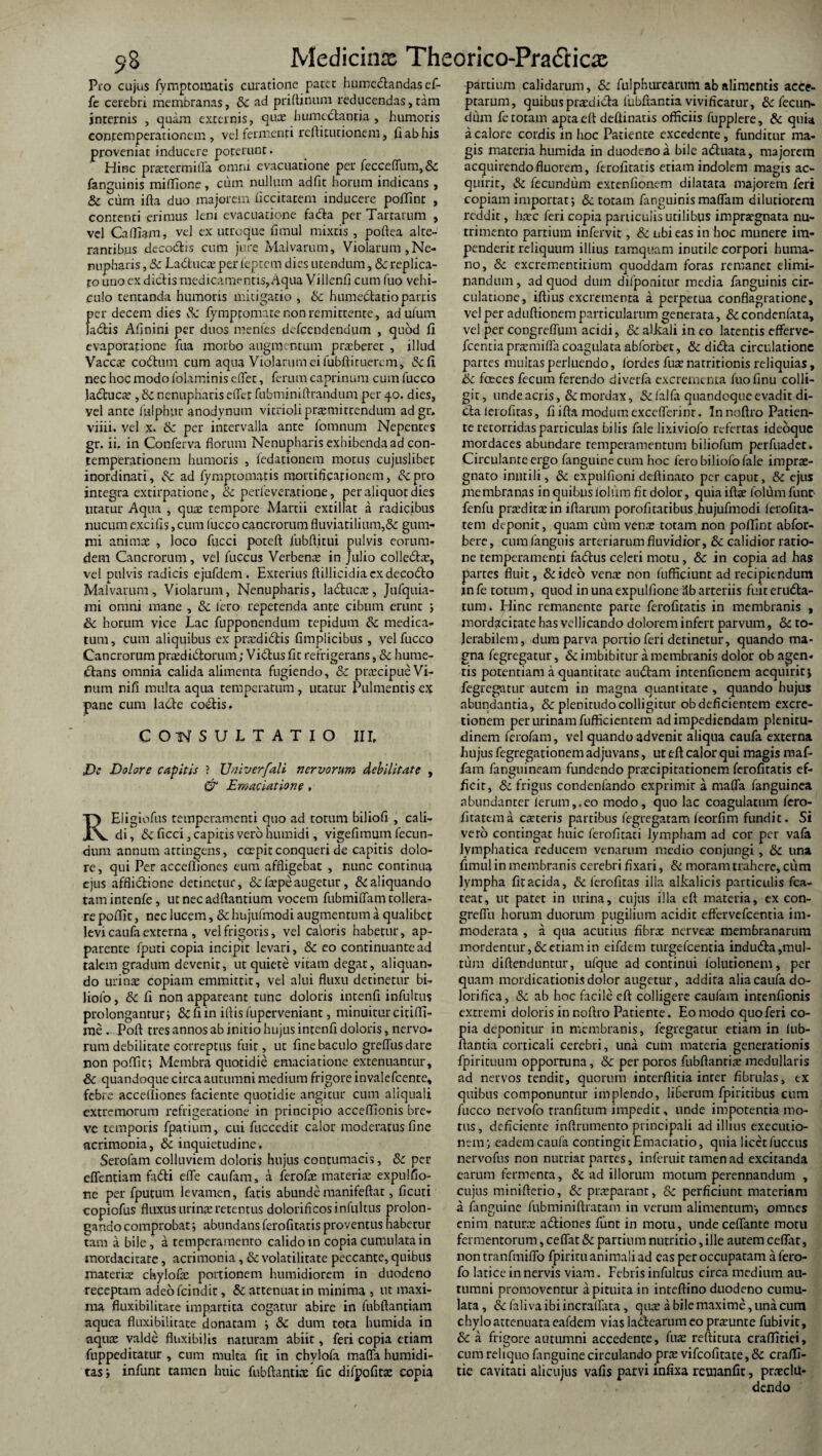 5>S Medicinas Theorico-Pra&icx Pro cujus fymptomatis curatione patet humedtandas ef- fe cerebri membranas, Sc ad priftinum reducendas,tam internis , quam externis, qua: humectantia , humoris con.cemperationem , vel fermenti reftirurionem, fi ab his proveniat inducere poterunt. Hinc praxermitTa omni evacuatione per fecceffum,& fanguinis miffione, cum nullum adfit horum indicans , Sc cum ifta duo majorem ficcitatem inducere poflint , contenti erimus leni evacuatione fadla per Tartarum , vel Caffiam, vel ex utroque fimul mixtis , poftea alte¬ rantibus decoctis cum jure Malvarum, Violarum,Ne- nupharis, Sc Ladtuca: per ieptem dies utendum, Sc replica¬ to uno ex dictis medicamentis, Aqua Villenfi cum luo vehi¬ culo tentanda humoris mitigatio , & humedlatio partis per decem dies Sc fympeomate non remittente, ad uliim ladtis Afinini per duos mentes defeendendum , quod fi evaporatione fua morbo augmentum praeberet , illud Vaces codtiun cum aqua Violarum ei fubftituerem, &fi nec hoc modo folaminis effet, ferum caprinum cum fucco ladtuca: , Sc nenupharis effer fubminiftrandum per 40. dies, vel ante fulphur anodynum vitrioliprsmittendum adgr. viiii. vel x. Sc per intervalla ante fomnum Nepentes gr. ii, in Conferva florum Nenupharis exhibenda ad con- temperationem humoris , fedationem morus cujuslibet inordinati, Sc ad fymptomatis mortificationem, Sc pro integra extirpatione, Sc perfeverarione, per aliquot dies utatur Aqua , qua: tempore Martii extillat a radicibus nucum excifis, cum fucco cancrorum fluviatilium,& gum- mi anims , loco fucci poteft fubffitui pulvis eorum- dem Cancrorum, vel fuccus Verbena: in Julio colledtar, vel pulvis radicis ejufdem. Exterius ftillicidiaexdecodto Malvarum, Violarum, Nenupharis, ladtuca:, Jufquia- mi omni mane , Sc fero repetenda ante cibum erunt ; Sc horum vice Lac fupponendum tepidum Sc medica¬ tum, cum aliquibus ex pra:di£tis fimplicibus , vel fucco Cancrorum prcedidfcomm; V i cius fit refrigerans, Sc hume- dtans omnia calida alimenta fugiendo, Sc pnecipueVi¬ num nifi multa aqua temperatum, utatur Pulmentis ex pane cum labte codtis, CONSULTATIO III, JDc Dolore capitis ? Univerfali nervorum debilitate , & Emaciatione » REligiofus temperamenti qno ad totum biliofi , cali¬ di , Sc ficci, capitis vero hurnidi, vigefimum fecun¬ dum annum attingens, ccepit conqueri de capitis dolo¬ re , qui Per accefliones eum affligebat , nunc continua ejus afflictione detinetur, & fa’pe augetur, & aliquando tamintenfe, ut nec aditantium vocem fubmiffam tollera- re poffic, nec lucem, Sc hujufmodi augmentum a qualibet levi caufa externa , vel frigoris, vel caloris habetur, ap¬ parente fputi copia incipit levari, & eo continuante ad talem gradum devenit, ut quiete vitam degat, aliquan¬ do urinae copiam emmittir, vel alui fluxu detinetur bi- liofo, Sc fi non appareant tunc doloris intenfi infultus prolongantur; &fiin iftis lliperveniant, minuitur citifli- me . Poft tres annos ab initio hujus intenfi doloris, nervo¬ rum debilitate correptus fuit, ut fine baculo greffus dare non poflit; Membra quotidie emaciatione extenuantur, & quandoque circa autumni medium frigore invalefeente, febre accefliones faciente quotidie angitur cum aliquaii extremorum refrigeratione in principio accefflonis bre¬ ve temporis fpatium, cui fuccedit calor moderatus fine acrimonia, Sc inquietudine, Serofam colluviem doloris hujus contumacis, & per effentiam fadti effe caufam, a ferofae materia: expulfio- ne per fputum levamen, fatis abundemanifeftat, ficuti copiofus fluxus urina: retentus dolorificos infultus prolon¬ gando comprobat; abundans ferofitatis proventus habetur tam a bile, a temperamento calido in copia cumulata in mordacitate, acrimonia, & volatilitate peccante, quibus materia: chylofa: portionem humidiorem in duodeno receptam adeofeindit, & attenuat in minima , ut maxi¬ ma fluxibilitate impartita cogatur abire in fubftantiam aquea fluxibilitate donatam ; &: dum tota humida in aquae valde flnxibilis naturam abiit, feri copia etiam fuppeditatur , cum multa fit in chylofa maffa humidi- tas ; infunt tamen huic fubftantiae fic difpofitce copia partium calidarum, & fulphurearuni ab alimentis acce¬ ptarum, quibuspradidta fubfrantia vivificatur, & fecun¬ dum fe totam aptaeff defiinatis officiis fupplere, & quia a calore cordis in hoc Patiente excedente, funditur ma¬ gis materia humida in duodeno a bile adtuata, majorem acquirendo fluorem, ferofitatis etiam indolem magis ac¬ quirit, Sc fecundum extenfionem dilatata majorem feri copiam importat; & totam fanguinismaffam dilutiorem reddit, ha:c feri copia particulis utilibus imprargnata nu¬ trimento partium infervit, & ubi eas in hoc munere im¬ penderit reliquum illius tamquam inutile corpori huma¬ no, & excrementirium quoddam foras remanet elimi¬ nandum, ad quod dum difponitur media fanguinis cir¬ culatione, iftius excrementa a perpetua conflagratione, vel per aduftionem particularum generata, Sc condenfata, vel per congreffum acidi, Sc alkali in eo latentis efferve- fcentiaprxmiffa coagulata abforbet, & didta circulatione partes multas perluendo, fordes fua: natritionis reliquias, ik fceces fecum ferendo diverfa excrementa fuofinu colli¬ git , unde acris, Sc mordax, Sc falfa quandoque evadit di- dta lerofitas, fi ifta modum exccfferinr. In noftro Patien¬ te retorridas particulas bilis fale lixiviofo refertas ideoque mordaces abundare temperamentum biliofum perfuadet. Circulante ergo fanguine cum hoc fero biliofo fale impra:- gnato inutili, Sc expulfioni deftinato per caput, Sc ejus membranas in quibus lolum fit dolor, quia ifta: folilm fune fenfu praditxin illarum porofitatibus hujufmodi ierofita- tem deponit, quam cum vena: totam non poflint abfor- bere, cum fanguis arteriarum fluvidior, Sc calidior ratio¬ ne temperamenti fadtus celeti motu , & in copia ad has partes fluit, &ideo vena: non fufficiunt ad recipiendum in fe totum, quod in una expulfione 3b arteriis fuit eructa¬ tum. Hinc remanente parte ferofitatis in membranis , mordacitate has vellicando dolorem infert parvum, Sc to¬ lerabilem, dum parva portio feri detinetur, quando ma¬ gna fegregatur, & imbibitur a membranis dolor ob agen¬ tis potentiam a quantitate audiam intenfienem acquirit; fegregatur autem in magna quantitate , quando hujus abundantia, & plenitudo colligitur ob deficientem excre- tionein per urinam fufficientem ad impediendam plenitu¬ dinem ferofam, vel quando advenit aliqua caufa externa hujus fegregationem adjuvans, ut eft calor qui magis maf¬ fam fanguineam fundendo pracipitationem ferofitatis ef¬ ficit, «5: frigus condenfando exprimit a maffa fanguinea abundanter ferum,.eo modo, quo lac coagulatum fero- fitattma exteris partibus fegtegatam feorfim fundit. Si vero contingat huic ferofitati lympham ad cor per vafa lymphatica reducem venarum medio conjungi, Sc una fnnul in membranis cerebri fixari, & moram trahere, cum lympha fit acida, Sc ferofitas illa alkalicis particulis fca- teat, ut patet in urina, cujus illa eft materia, ex con- greflu horum duorum pugilium acidit effervefeentia im¬ moderata , a qua acutius fibra: nervea: membranarum mordentur, & etiam in eifdem turgefeentia induCta,mul¬ tum diftenduntur, ufque ad continui folutionem, per quam mordicationis dolor augetur, addita alia caufa do- lorifica, Sc ab hoc facile eft colligere caufam intenfionis extremi doloris in noftro Patiente. Eo modo quo feri co¬ pia deponitur in membranis, fegregatur etiam in fub- ftantia corticali cerebri, una cum materia generationis fpirituum opportuna, & per poros fubftanria: medullaris ad nervos tendit, quorum interftitia inter fibrillas, ex quibus componuntur implendo, liberum fpiritibus cum fucco nervofo tranfitum impedit, unde impotentia mo¬ tus, deficiente inftrumento principali ad illius exeeutio- nem; eadem caufa contingit Emaciatio, quia licet fuccus nervofus non nutriat partes, inferuit tamen ad excitanda earum fermenta, & ad illorum motum perennandum , cujus minifterio, Sc pneparanr, Sc perficiunt materiam a fanguine fubminiftratam in verum alimentum-, omnes enim naturae adtiones funt in motu, unde ceffante motu fermentorum, ceffat Sc partium nutritio, ille autem ceffat, non tranfmiffo fpiritu animali ad eas per occupatam a fero- fo latice in nervis viam. Febris infultus circa medium au¬ tumni promoventur a pituita in inteftino duodeno cumu¬ lata, Sc falivaibiincralfata, qua: a bile maxime, una cum chylo attenuata eafdem vias ladtearum eo pnrunte fubivit, Sc a frigore autumni accedente, fua: reftituta craflitiei, cum reliquo fanguine circulando pra: vifeofitate, & craffi- tie cavitati alicujus vafis parvi infixa remanfit, praeclu¬ dendo