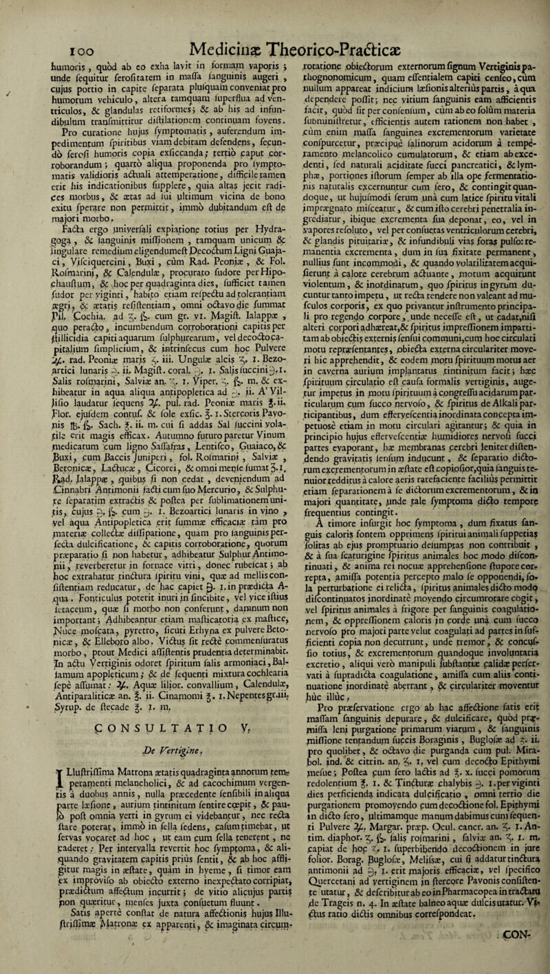 humoris , quod ab co exha layit in formam yaporis > unde fequitur ferofitatem in mafla fanguinis augeri , cujus portio in capite feparata plulquain conveniat pro humorum vehiculo, altera tamquam luperfhia ad ven¬ triculos, &c glandulas retiformes} Sc ab his ad infun¬ dibulum traofmittitur diftilatio.nem continuam foyens. Pro curatione hujus fymptomatis , auferendum im¬ pedimentum fpiritibus viam debitam defendens, fecun¬ do ferofi humoris copia exficcanda; tertio caput cor¬ roborandum ; quarto aliqua proponenda pro lvmpto- matis validioris adtuali attemperatione, difficile tamen eric his indicationibus fupplere, quia altas jecit radi¬ ces morbus, & astas ad fui ultimum vicina de bono exitu fperare non permittit, immo dubitandum eft de majori morbo. Fadta ergo uniyerfalt expiatione totius per Hydra- goga , 8c fanguinis miffionem , tamquam unicum & lingulare remedium eligendumeft Decoctum Ligni Guaja- ci, Vifciquercini, Buxi , cum Rad. Peonis , & Fol, Rofmarini, & Calenduls, procurato fudore perHipo- chauftum, & hoc per quadraginta dies, fufficiec tamen fixdor per yiginri, habito etiam refpedtu ad tolerantiam jegri, & stati? reii dentiam, omni odtavo die fummat jPll, 'Cochia. ad 5. &. cum gr. vi. ,Magift. Ialapps , quo peracto, incumbendum corroborationi capitis per stillicidia capiti aquarum fulphiirearum, veldecodtoca- pitalium fimplicium, & intrinfecus cum hoc Pulvere jLf,. rad. Peonis maris z,. iii. Unguis alcis 'Z,, I. Bezo- artici lunaris q. ii, Magift. coral. 9* b Salis ifuccini9*1* Salis rofmarini, Salvis an, 3. 1. Viper. &. m. & ex¬ hibeatur in aqua aliqua antipopletica ad ij. ji. A’ Vil- Jifio laudatur lequens 2^. pul. rad. Peonis maris J.ii. flor, ejufdem contyf. 8c fole exfic. 1. Stercoris Payo- nis 1B* Sach. J. ii. m. cui fi addas Sal Iuccini yola- file erit magis efficax. Autumno futuro paretur Vinum medicatum cum ligno Saflafras, Lentifco, Guaiaco,& j3uxi? cum fiaccis juniperi, fol. Rofmarini, Salvis f Betonics, Ladtucs , Cicorei, & omni meyie fumat 3.1, Rad, falapps , quibu? fi non cedat , deveniendum' ad .CinnabtT Antimonn fa<5ti cum fuo Mercurio 7 6c Sulphu- ye fenaratim extractis & poftca per fublimationem uni¬ tis, cujus fij. cum 0. x. Bezoartici lunaris in vino ? Vel aqua Antipopletica erit fumms efficacis tam pro materis collects diffipatione, quam pro languipis per¬ fecta dulcificatione, 6c capitis corroboratione ? quorum prsparatio fi non habetur, adhibeatur Sulphur Antiino- pii ? reverberetur in fornace vitri, donec rubefcat; ab hoc extrahatur tindtura ipiritu vini, qus ad melliscon- fiftentiam reducatur, de hac capiet p. 1.inprsdidta A- qua . ponticulus poterit inuri in fincibite, vel vice iftius letaceum, qus fi morbo non conferunt, damnum non important; Adhibeantur etiam mafticatona ex maftice. Nuce mofcata, pyretro? ficuti Erhyna ex pulvereBeto- nics, & Elleboro albo. Vidtus fit redle commenluratus morbo, prout Medici afliftentis prudentia determinabit. In ydtu Vertiginis odoret fpiritum falis armoniaci, Bal- lamum apopleticum; & de fequenti mixtura cochlearia lepe affumat: Aqus lilior. convallium, Calenduls, Antiparalitics an. §. ii. Cinamomi i.Nepentesgr.iii? Syrup. de ftecade g. X. m, CONSULTATIO Vr De Vertigine, T Lluftriflima Matrona statisquadragintaannorum tem? £ peramenti melancholici, & ad cacocbfirmm vtrgen- jtis a duobu? annis, nulla prscedente fenfibili in aliqua parte Isfionc , aurjum tintinitum fentire cqepit, & pau¬ lo poft omnia verri in gyrum ei videbantur, nec redta ftare poterat, immo in fella fedcns, cafumtitpebat, ut fervas vocarep ad hoc j ut eam cum fella tenerent, ne jcaderet ; Per intervalla revertit hoc fymptoma, &c ali¬ quando gravitatem capitis prius fentit, 8c ab hoc affli¬ gitur magis in sftate, quam in hyeme, fi timor eam ex improvifo ab obiedlo externo inexpedfato corripiat, prsdictum affectum incurrit; de yitio alicujus partis pon qusritur, nrenfes juxta confuetum fluunt. Satis aperte confiat de natura affedtionis hujus Illu- firiffims filatrons ex apparenti, §c imaginata circum¬ potatione obiedtorum externorum fignum Vertiginis pa- thognonomicum, quam effentialem capiti cenfeo,ciim nullum appareat indicium lsfionisalteriuspartis, aqua dependere poffir; nec vitium fanguinis eam afficientis facit, quod fit per confenlum, cum ab eo fol um materia fiibminifiretur, efficientis autem rationem non habet , jcum enim maffa fanguinea excrementorum varietate confpurcetur, prscipue falinoruin acidorum a tempe¬ ramento melancolico cumulatorum, 6c etiam ab exce¬ denti, fed naturali acidirate fucci pancreatici, &lym- phs, portiones iftorum femper ab illa ope /amentatio¬ nis naturalis excernuntur cum fero, & contingit quan¬ doque, ut hujufmodi ferum una cum latice fpiritu vitali imprsgnato milceatur, & cum ifto cerebri penetralia in¬ grediatur, ibique excrementa fua deponat, eo, vel in vapores refoluto, vel per confuetas ventriculorum cerebri, & glandis pituitaris, & infundibuli via? /oras pulfo: re¬ manentia excrementa, dum in fua fixitate permanent, nullius funt incqmmodi, 3c quando volatilitatemacqui- fierunt a calore cerebrum adtuante , motum acquirunt violentum, & inotdinatum, quo /piritus in gyrum du¬ cuntur tanto impetu, ut redta tendere non valeant ad mu- fculos corporis, ex quo privantur inftrumentoprincipa¬ li pro regendo corpore, unde necefle eft, ut cadat,nifi alteri corpori adhsreat,& fpiritus impreffione.m imparti- tam ab obiedli? externis fenfui communi,cum hoc circulari motu reprsfentanres, obiedta externa circulariter move¬ ri hic apprehendit, & eodem motu fpir ituum motui aer in caverna auriym implantatus .tintinitum facit} hsc fpirituum circulatio eft caufa formalis vertigipis, auge¬ tur impetus ,in motu fpirituum a congreflu acidarum par¬ ticularum cum fucco nervofo, & fpiritus de Alkali par¬ ticipantibus, dum efferyefcentia inordinata concepta im- petuose etiam in motu circulari agitantur} & quia in principio hujus effervefeentix humidiores nervofi fucci partes evaporant, fiac membranas cerebri leniterdiften- dendo gravitatis fenfum inducunt, & feparatio didto- rum excrementorum in sftate eft copi,ofior,quia languis te¬ nuior redditus a calore aeris rarefaciente facilius permittit etiam /eparationem a fe didforum excrementorum, & io majori quantitate, unde tale fymptoma didto tempore frequentius contingit. A timore infurgit hoc fymptoma, dum fixatus fan- guis caloris fontem opprimens fpiritui animali fuppetia? folitas ab ejus promptuario defumpras non contribuit , & a fua fcaturigine fpiritus animales hoc modo difeon- tinuati , & anima rei nocus apprehenfione ftuporecor? repta, amiffa potentia percepto xualo fe opponendi,fo- la perturbatione eirelidta, fpiritus animales didto modp difeontinuatos inordinate ynovendo circumrotare cogit, vel fpiritus animales a frigore per fanguinis coagulatio¬ nem, & oppreffionem caloris in corde un^ cum fucco nervofo pro majori parte velut coagulati ad partes in fuf- ficienti copia non decurrunt, unde tremor, & concyf- fio totius, & excrementorum quandoque involuntaria excretio, aliqui vero manipuli fubftantiae calids perfer- vati a fupradidta coagulatione, amiffa cum aliis conti¬ nuatione inordinate aberrant, & circulariter moventur huc illuc, Pro prsfervatione ergo ab hac affedtione fatis erip maflam fanguinis deputare, & dulcificare, quod pr$- jniffa leni purgatione primarum yiarym , & fangyinis yniflione tentandujn fuccis Boraginis, Buglofie ad ii. pro quolibet, & odtavo die purganda cun> pul. Mira- bol. jnd. & citrin. an, 5- i, vel cum decodlo Epithynji ynefue; Poftea pum fero ladtis ad x. fucci pomorum redolentium f. 1. & Tindlurs chalybis 0. i.perviginti dies perficienda indicata dulcificatio , omni tertio die purgationem promoyendo pum decodtione fol, Epifhymi in didto fero, yltimamque manum dabimus cum fequen¬ ti Pulvere 1^. Margar. prsp. Ocul. cancr. an. 1. An- tim. diaphor. falis rofmarini, falvis au. 5, X- ra. .capiat de h°P %* x- fuperbibendo decodtionem in jure folior. Borag. Buglofe, Melifsae, cui fi addatur tindtura. antimonii ad 9, I. erit majoris efficaciae, vel fpecifico Quercetani ad vertiginem jn fierepre Pavonis cqnfifteq- te utatur, Sc deferibiturabeoinPharmacopeaintradlatu fie Trageis n. 4. In sftate balneo aqus dulcis utatur. <tus ratio didtis omnibus correfpondeat.