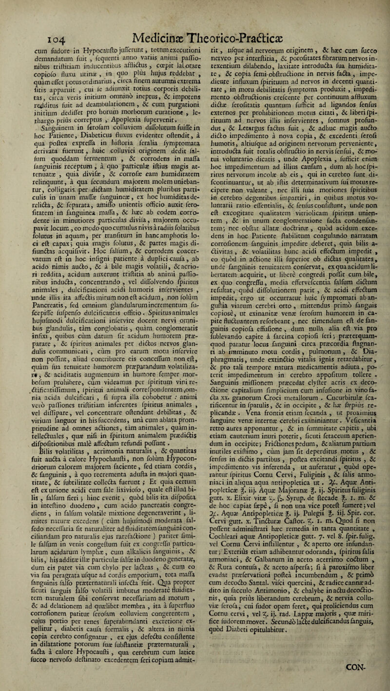 io4 cum fudore in Hypocaufto jufTerunt, tetnmexecutioni demandatum fuit , fequenti anno variis animi paflio- nibus triftiriam inducentibus afflidus , coepit JaLorare copiofo fluxu urin® , in quo plus hujus reddebat , quameffet potus ordinarius, circa finem autumni extrema litis apparuit , cui ie adiunxit^ totius corporis debili¬ tas, circa veris initium omnino ineptus, & impotens redditus fuit ad deambulationem , Sc cum purgationi initium dediflet pro horum morborum curatione , le¬ thargo prius correptus , Apoplexia fupervenit. Sanguinem in ferofam colluviem diffoiutum fuiffe in hoc Patiente, Diabeticus fluxus evidenter oftendit, a qua poftea exprefla in hiftoria feralia iymptomata derivata fuerunt, huic colluyiei originem dedit fal- fum quoddam fermentum , Sc corrodens in mafla fanguinis receptum , a quo particulae iftius magis at¬ tenuat® , quia divif®, Sc corrof® eam humiditatem relinquunt, a qua fecundum majorem molem unieban¬ tur, colligatis, per didam humiditatem pluribus parti¬ culis in unam rnaflae fanguine®, ex hoc humiditas de- relida, Sc feparata, amiffo unientis officio auxit fero- fitatem in fanguinea mafla, Sc h®c ab eodem corro¬ dente in minutiores particulas divila, majorem occu¬ pavit locum ,eo modo quo cumulus nivis a radiis folaribus folutus in aquam, per tranfitum in hanc amphoris lo¬ ci eft capax; quia magis folutus, Sc partes magis di- fiundas acquiflvit. Hoc fallum, Sc corrodens coacer¬ vatum eft in hoc infigni patiente a duplici caufa, ab acido nimis audo, Sc a bile magis volatili, & acrio¬ ri reddita, acidum auxerunt triftitia ab animi paffio- nibus induda, concentrando , vel diflblvendo fpiritus animales , dulcificationi acidi humoris infervientes , unde illis ita affedis mirum non eft acidum, nonfolum Pancreatis, fed omnium glandularum incrementum fu- fcepifle fufpenfo dulcificantis offitio. Spiritus animales hujufmodi dulcificationi intervire docent nervi omni¬ bus glandulis, tam conglobatis, quam conglomeratis infixi, quibus cum datum fit acidum humorem pr®- parare , Sc fpiritus animales per didos nervos glan¬ dulis communicati , curri pro earum motu infervire non poffint, aliud contribuere eis conceflum noneft, quam fua tenuitate humorem praeparandum volatiliza- r«, Sc addicatis augmentum in humore femper ni or¬ bo fu m prohibere, cum videamus per fpiritum vini re- .dificatUIimum, lpiritui animali correfpondentem,om¬ nia acida dulcificari , fi fupra illa cohobetur ; animi vero paffiones triftiriam inferentes fpiritus animales , vel diffipare, vel concentrare offendunt debilitas , Sc virium languor in hisfuccedens, una cum ablata prom- ptitudine ad omnes adiones, tam animales , quam in- relleduales , qu® nifi in fpiritum animalem pr®didis difpofitionibus male affedum refundi poflunt, Bilis volatilitas , acrimonia naturalis , Sc quantitas fuit audta a calore Hypochaufti, non folum Hypocon- driorum calorem majorem faciente, fed etiam cordis, Sc fanguinis , a quo recrementa adufta in majori quan¬ titate, Sc fubcilitate colleda fuerunt ; Ht quia certum eft ex unione acidi cum fale lixiviofo , quale eft illud bi¬ lis , falfum fieri; hinc evenit , quod bilis ita difpofica in inteftino duodeno , cum acido pancreatis congre- diens , in falfum volatile mixtione degeneraverint , li¬ mites natur® excedens ( cum hujufmodi moderata fal- fedo neceflaria fit naturaliter ad fluiditarem (anguini con¬ ciliandam pro naturalis ejus rarefadione ) pariter fimi- le falfum in venis congeltum fuit ex congrefiii particu¬ larum acidarum lymph® , cum alkalicis fanguinis , Sc bilis, his addit® ill® particul® falf® in duodeno generat®, dum eis patet via cum chylo per iadeas , Sc cum eo via fua peragrata ufque ad cordis emporium, tota mafla fanguinis falfo pr®ternaturali infeda fuit. Qua propter ficuti fanguis falfo volatili imbutus moderate fluidita- tem naturalem fibi confervat neceffariam ad motum , Sc ad delationem ad quaelibet membra , ira a fuperfluo corrofionem patitur ferofam colluviem congerentem , cujus portio per renes fuperabunaanti excrerione ex¬ pellitur , diabecis caufa formalis , & altera in nimia copia cerebro confignacur , ex ejus defedu confiftente in dilatarione pororum fu® fubftanti® pr®ternaturali , fada a calore Hypocaufti , qua cerebrum cum latice fucco nervofo deftinato excedentem feri copiam admit¬ tit , ufque ad nervorum originem , & h®c cum fucco nerveo per inrerftiria, Sc porofitates fibrarum nervos in¬ texentium dilabendo, laxitate introducta fua humidita- te , & copia femi-obftrudione in nervis fada , impe¬ diente influxum fpirituum ad nervos in decenti quanti¬ tate , in motu debilitatis fymptoma produxit , impedi¬ mento obftrudionis crefcente per continuum affluxum did® ferofitatis quantum fufficit ad ligandos fenfus externos per prohibitionem morus citati, Sc liberi fpi¬ rituum ad nervos illis infervientes , fomnus profun¬ dus , & Letargus fadus fuit , Sc adhuc magis audo dido impedimento a nova copia, Sc excedenti ferofi humoris, altiufque ad originem nervorum perveniente, introduda fuit rotalis obftrudio in nervis fenfui, & mo¬ tui voluntario dicatis , unde Apoplexia , fufficit enim hoc impedimentum ad illius canfam , dum ab hocfpi- rirus nervorum incol® ab eis , qui in cerebro funt di- fcontinuantur, ut ab iffis determinativum fui motus re¬ cipere non valeant , ncc illi iuhs motiones fpiritibus in cerebro degentibus impartiri, in quibus motus vo¬ luntarii ratio eflentialis, & fenfus conliftunt, unde non eft excogitare qualitatem virriolicam fpiritus unien¬ tem , Sc in unum conglomeratione fada condenfan- tem; nec obftat allatae dodrin® , quod acidum exce¬ dens in hoc Patiente ffabilitum coagulando narratam corrofionem fanguinis impedire deberet, quia bilis a- divitas , Sc volatilitas hunc acidi effedum impedit , eo quod in adione illi fuperior ob didas qualitates, unde fanguinis tenuitatem confervat, ex qua acidum li¬ bertatem acquirit, ut libere congredi poffit cum bile, ex quo congreflii, media effervefeentia falfum didurn refulcat, quod diffolutionem parir , Sc acidi effefium impedit, ergo ut occurratur huic fymptomati aban- guftia viarum cerebri orto , mittendus primo fanguis copiose, ut exinanit® ven® ferofum humorem in ca¬ pite fluduantem reforbeant, nec timendum eft de fan¬ guinis copiofa effufione , dum nulla alia eft via pro 1'ublevando capite a farcina copiofi feri} pr®terquam- quod paratur locus fanguini circa pr®cordia ftagnan- ti ab imminuto motu cordis , pulmonum , Sc Dia¬ phragmatis, unde extindio vitalis ignis retardabitur, Sc pro tali tempore natura medicamentis adiuta, po¬ terit impedimentum in cerebro appofitum tollere . Sanguinis miffionem pr®cedat clyfter acris ex deco¬ ctione capitalium fimplicium cum infufione in vino fa¬ cta xx. granorum Croci metallorum . Cucurbirul® fca- rificentur in fpatulis, & in occipite , Sc h® f®pius re- plicand® . Vena frontis etiam fecanda , ut proximius fanguine ven® intern® cerebri exanimantur . Veficantia retro aures apponantur , Sc in fummitate capitis , ubi etiam cauterium inuri poterit, ficuti fetaceum aperien¬ dum in occipite; Fridiones pedum, & aliarum partium inutiles exiftimo , cum jam fit deperditus motus , & fenfus in didis partibus , poftea excitandi fpiritus , Sc impedimento vis inferenda , ut auferatur , quod ope¬ rantur fpiritus Cornu Cervi, Fuliginis , Sc falis armo- niaci in aliqua aqua amipopletica ut . 2£. Aqu® Anti- popletic® iij. Aqu® Majoran® ij. Spiritus fuliginis gutt. x. Elixir vit® 'l. Syrup. de ftecade i. m. Sc de hoc capiat f®pe, fi non una vice poteft fumere;vel 2/. Aqu® Antipopletic® J. ij. Pulegii £. iij. Spir. cor. Cervi gutt, x. Tindur® Caftor. 2j. 1. m. Quod fi non poflent adminiftrari h®c remedia in tanta quantitate , Cochleari aqu® Antipopletic® gutt. 7. vel 8. fpir.fulig. vel Cornu Cervi inftilientur , Sc aperto ore infundan¬ tur; Exterius etiam adhibeantur odoranda, fpiritus falis armoniaci, Sc Galbanum in aceto acerrimo codum , Sc Ruta contufa, Sc aceto afperfa; fi a paroxifmo liber evadar pr®fervarioni poftea incumbendum , Sc primd cum decodo Santal. vifei quercini, Sc radice cann® ad¬ dito in facculo Antimonio, & chalybe in adu decodio- nis, quia prius liberandum cerebrum, Sc nervia collu- vi® ferofa, cui fudor opem feret, qui proliciendus cum Cornu cervi, vel ij. rad. Lapp® majoris , qu® miri¬ fice ludoretn movet. Secundo lade dulcificandus fanguis, quod Diabeti opitulabitur.