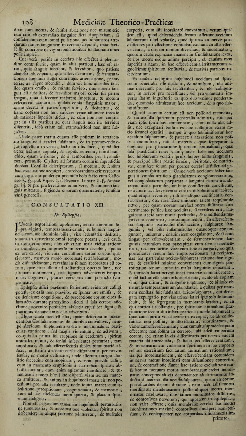 ib8* Mediem# Theorico^Pradticas dixit cum motus, Sc fenfus ablatione i nec mirum eric tam cito ab extravafato fanguine fieri Apoplexiam , fi confiderabimus in omni pullatione per innumeros arte¬ riarum ramos fanguinem in cerebro deponi , itaur faci¬ le fit concipere in viginti pulfationibus (ubftantiam iftius pofle impleri. Cur vero potilis in cerebro hic effcdtus a plenitu¬ dine ortus fuerit, quam in aliis partibus, haec eft ra¬ tio, quia fanguis fubtilior, Sc fervidior , quo patiens abundat ob copiam, qux effervefcentiam, & fermenta- tionem (anguinis auget cum hujus attenuatione, per ar¬ terias ad caput afeendir , dum eft huic afcenfus faci¬ lior quam erado , & mimis fervido; quo autem fan¬ guis eft fubtilior, Sc fervidior majori copia fui partes irrigat, quia a fervore majorem impetum, & motum ^celeriorem acquirit a quibus copia fanguinis major , quam deceat in partes impellitur , Sc deducitur, & hanc copiam non lunt capaces vena; affumere intra fe ob rationes fuperius ditftas , 8c cum hoc non contin¬ gat in aliis partibus ad quas fanguis non ita fervidus diiourric , ideo etiam tali extrayafationi non liinr fub- jecbe. Unde patet totam curam effe pofitam in retrahen- ,do fanguine a cerebri fubftantia, & in promovendo e- jus ingreffum in venas, fadlo in iftis loco , quod fiet vena: fedtione copiofa, Sc fxpius reirerata, tamabrac- chio, quam a fronte , Sc a temporibus per hyrundi- nes, prxmiffo Clyftere ad formam eorum in fupradidis duobus Confiliis deferiptorum , fi motum, Sc fenfum ha.c evacuatione acquiret, corroborandum erit cerebrum cum aqua antipopletica prxmiffo bolo fadlo cum Cafto- i‘CQ 3* pul. Viper. p. i. Bezoarti Lunaris p. fc. Ambrx gr. iij. Sc pro prxfervatione omni vere, & autumno fan¬ guis mittatur, fugiendo cihorum quantitatem, &ufum vipi geperofi, CONSULTATIO XIII, De Epilepfia» JUvenis negotiationi applicatus, artatis annorum fit- pra viginti, temperamenti calidi, Sc humidi (angui¬ nei, cum lub dominio bilis , vira: fedentarix deditus, vinum in quantitate omni tempore potans , levi caufa -in iram.-erumpens, ufus eft etiam mala victus ratione in omnibus , ex improvifo in terram cecidit , fpuma ex ore exibat, violenta concullione totum corpus qua- tiebarur, membra modo inordinate retrahebantur , mo¬ do diffindebantur, reverfus in fe non recordatus eft eo¬ rum, qua? circa illum ad adftantibus operata funt, nec aliquam motionem , nec fignum advenientis lympto- matis cognovit , pluries correptus fuit praxlicfo fym- ptotnate. Epilepfia affici prxfatum Patientem evidenter colligi poceft, ex cafu non prxvifo, ex fpuma ore emifla , & ex deficiente cognitione, & perceptione eorum circa il¬ lum a£ta durante paroxyfmo , ficuti a fola cerebri affe¬ ctione provenire perfuadet abfenria cujuslibet figni, 6C motionis denunciantis ejus advenrtim. Hujus caufa non eft alia, quam deferipta in proce¬ dentibus Confultacionibus de motibus convulfivis , nem¬ pe Accidum fulphureum volatile inflammabiles parti¬ culas continens , fed magis violentum , & adtivum , eo quia in prima fui eruptione in cerebrum , Ipiritus animales motui, & fenfui infervientes perturbat , tam inordinate, Sc tali effervefeentia fubita tumultuarie af¬ ficit , ut ftatim a debito curfu diftrahantur per nervos fenfui, Sc motui deftinatos, unde iftorum integra abo¬ litio fuccedit, cum inopinato , & non prxvifo cafu , cum in momento eruptionis a fuo officio ipiritus ab- fciffi fuerint , dum enim agitantur inordinate , Sc tu¬ multuant omnes huc illuc dilperfi viam ad lua mune¬ ra amittunt, & anima in hujufmodi motu eis non po-. teft uti pro ulla facultate , unde fopita manet cum a- bolitione perceptionum , cognitionum, Sc memoria: , cum ad has eliciendas motu quieto, Sc placido fpiri- tuum indigeat. Non eft negandum tamen in hujufmodi perturbatio- qe tumultuaria, Sc inordinatione violenta, fpiritus non (lefcpndery iu aliqua portione ad nervos , 8c mufcjfios corporis, cum ifti inordinate moveantur, verum qui¬ dem eft , quod defeendendo fecum affemnt accidum fulphureum illud volatile, quod ipiritus in nervis prx- exiffentes pari affectione conturbat excitata in iftis effer- velcentia, aqua tot motum diverlitas, & inordinatio , quorum caufx explicata: manent in Coufultacione lexta, Sc bos motus neque anima percipit , ob caufam mox fuperius allatam, in hac effervefeentia irritamentum a- gnofeimus fpirituum lenfitivis , & motivis patribus in- fetvientium. Ex quibus colligitur hujufmodi accidum ad fpiri- tuurn penetralia effe duCtum , & admifsum , ubi ani¬ ma; inierviunt pro fuis facultatibus , & ubi colligun¬ tur , in nervos pro neceffitace, vel pro voluntatis im¬ perio ftatim ingrefsuri: ex quo duo veniunt ponderan¬ da, quomodo admittatur hoc accidum, & a quo fub- miniftretur. Quoad primum certum eft non poffe ad recondita, Sc intima illa fpirituum penetralia admitti , nifi per viam ipfis fpiricibus communem , cum nulla alia ad- fit, nec excogitari poflir: ex hoc colligitur etiam ra¬ tio fecundi qiixfiti , nempe a quo fubminiftretur hoc accidum fulphureum, Sc patet ex allata ratione non pof¬ fe fubminitirari , nifi a materia , qux fegregatur a fanguine pro generatione fpirituum animalium , qux fola prxdiChun tenet viam ; unde habemus accidum hoc fulphureum volatile prius ho/pes fuilfe fanguinis , Sc prxeipue illius partis ferofx , fpiritolx, Sc nutrici- vx, cum bxc lolum per porros cerebri deftillet ad ge¬ nerationem fpirituum . Omne vero accidum habet fan¬ guis a lympha artificio glandularum conglomeratarum, vel conglobatarum prxparata : fanguini natura accidi- tatem ineffe permifir, ut huic confiftentia concilietur, ne a continua effervefeentia cito in difsolutionem abirer, quod utique eveniret , nifi ab aliquo confiftentia con¬ tribueretur, qua rarefa&us unionem talem acquirat de ndvo , per quam novam rarefaCtionem fuftinere fine detrimento poffit; hxc acciditas, fi excedens erit, fan- guinem acciditate nimia perfundit, Sc confiftentia ma¬ jori eum confirmat, craisumque reddit. In effervefeen¬ tia fanguinis particulis iftis accidis, fulphurex fan¬ guinis , vel bilis inflammabiles quandoque conjun¬ guntur, uniuntur, &adinvicem coagulantur, & fi con¬ tingat per effervefcentiam , & fcimentationcm fan¬ guinis naturalem non praecipitari cum fero excremen- titio, nec per urinx vias cum hoc expurgari, eo quia porrofitates renum fint improportionarx ad recipien¬ das has particulas accido-fulphureas ratione fux figu- rx, & craftitiei minime convenientis cum figura por- rofitatum renum, cunc in mafsa fanguinis remanent , Sc ipiritofo latici nervofi (ucci materix commifeentur , quod fadtumeffe putoinboc patiente, acido ob copiam vini, qua utitur, Sc fanguine fulphureo, & biliofo ob naturale temperamentum abundante , a quibus per unio¬ nem conflata fuir fubftantia acido-iufphurea , cui dene¬ gata expurgatio per vias urinx latici ipiritofo fe immi- fcuit, & hic fegregatus in membranis qerebri , Sc in ejus corticali fubftantia, pro fpirituum apimafium prx- paratione fecum duxit has particulas acido-fulphureas , qux cum fpiritu volatilizatx in ea copia, ut ab eo do¬ minari non poffint, in ifto iubitam, inordinatam, Sc violentam effervefcentiam, cum tumultu fupradeferiptam effecerunt non folum in cerebro, ubi adeft: emporium eorum, fed etiam in eis diffeminatis per nervos eadem materia ibi introducta, Sc ficuti per effervefcentiam , & inordinationem violentam fpirituum in fuo emporio tollitur exercitium facultatum animalium rationalium, ita per inordinationem , & effervefcentiam corumdem in nervis motus inordinati cum diftenfione, contorfio- ne', Sc contra&ione fiunt; hac ratione excluditur a cau¬ fa horum motuum motus membranarum crebri inordi¬ natus conceptus ab eis dependenter ab irritamento in- du£to a materia illa accido-fulphurea, quam in eorum porrofitatibus deponi diximus ; nam licet talis motus inordinatus membranarum poffit aliquos morus inor¬ dinatos coadjuvare , illos tamen inordinatos diftortos, Sc contorfivos nervorum, qui apparent in Epilepfia , non valet efficere , quia membranx cerebri has motus inordinationes maxime contorfivas concipere non pof- funt , Sc conlcquenter nec corporibus illis annexis im¬ primere ,