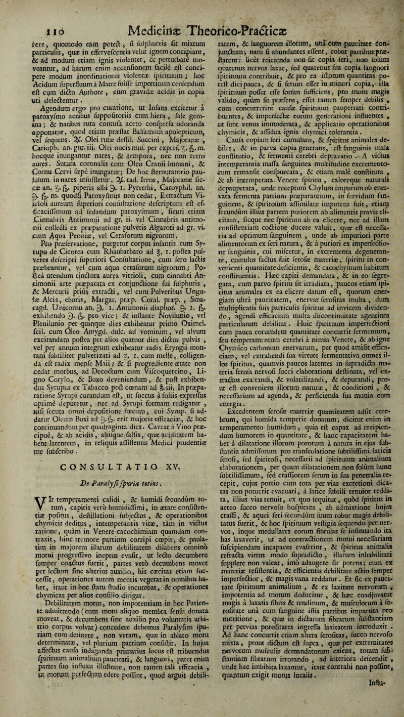 iere, quomodo eam poteft , fi fulphureis fit mixtum particulis, quas in effervefcenriavelut ignem conciliant, & ad modum etiam ignis violenter, Sc perturbare mo¬ veantur, ad harum enim accenfionem facile .eft conci¬ pere modum inordinationis violenta: fpirituum ; hoc Acidum fuperfluum a Matre fuiffe impertitum cenfepdum eft cpm dido Authore , cum gravida: acidis in copia uti deledentur. Agendum ergo pro curatione, ut Infans exciretur a paroxyfmo acribus fiippofiroriis cum hiera , fa|e gem¬ ma ; 8c naribus ruta contufa aceto confperfa odoranda apponatur, quod etiam praeftat Balfamum apolepticuin, vel fequens. 2,£. Olei ruta: deftil. Succini, Majoranas , Carioph. an. guf.iii. Olei nucis muli per expref, Z. m. hocque inungantur nares, & fempora, nec non retro aures. Sutura coronalis cum Oleo Cranii humani, & Cornu Cervi fepe inungatur; De hoc tiernijtatorio pau¬ lulum innares infuffletur. 1/. rad. Ireos, Majoranae fic- cx an. Z. piperis albi 3- i. Pyrecrhi, Caroyphil. an. £). m. quodfi Paroxyfmus non cedar, Extra dium Vi- t-rioli aureum fuperiori confultarione deferiptum eft ef- ficaciffimum ad ledandum paroxylmum , ficuri etiam Cinnabrjs Anrirnonii ad gr. ii. vel Cinnabris antimo- nii colledi ex praeparatione pulveris Algaroti ad gr. vi. jcutn -Aqua Peoniae, vel Ceraforum nigrorum. Pro praefervacione, purgetur corpus infantis cum Sy- rupo de Cicorea cum Rhaubarbaro ad i. poftea pul¬ veres deferipri fuperiori Confultatione, cum fero ladis praebeantur, vel cum aqua ceraforum nigrorum; Po¬ li ea utendum tindura aur?a vitrioli, cum cinnabri An- ttimonii arte praeparata ex conjundione fui fulphuris , &C Mercurii prius extradi, vel cum Pulveribus Ungu¬ lae Alcis, eboris, Margar. pra’p. Coral. pra:p. , Sma- fagd. Unjcornu an. 9. i. Antimonii diaphor. 0. I. exhibendo 9. £>. pro vice; & inflante Novilunio, vel Plenilunio per quinque dies exhibeatur primo Oximel. fcil. cum Oleo Amygd. dulc. ad vomitum, vel alvum excitandam poftea per alios quatuor dies didus pulvis , vel per annum integrum exhibeatur radix Eryngii mon¬ tani fubtiliter pulverizati ad I. cum meile, colligen¬ da eft radix menfe Maii; & fi progrediente aEtate non cedar morbus, ad Decodum cum Vifcoquercinp, Li¬ gno Corylo, & Buxo deveniendum, & poft exhiben¬ dus Syrupus ex Tabacco poft coenam ad iii. In praepa¬ ratione Syrupi curandum eft, ut fuccus a foliis exprelTus opeime depuretur, nec ad Syrupi formam redigatur , jiifi fecufa omni depolitione faecum, cui Syrup. fi ad¬ datur Oieum Buxi ad'0-&- eric majoris efficaciae, & hoc pontinuandiun per quadraginta dies. Caveat a Vino prae¬ cipue, & ab acidis, aliiique falfis, qua: aciditatem ha¬ bent latentem, in reliquis adiftentis Medici prudentiae me fubfcribo. CONSULTATIO XV, De Paralyfi/paria totius. Vir temperamenti calidi , &c humidi ftcundum to¬ tum, capitis vero humidiflimi, in aetate confiden¬ tiae pofitus , deftillationi iubjedus , & operationibus chymicis deditus , intemperantis vitae, tam in vidlus ratione, quam in Venere cacochimiam quamdam con¬ traxit , hinc tremore partium corripi coepit, & paula- titn in majorem illarum debilitatem dilabens omnino motui progredi vo ineptus evafit, ut lecfto decumbere femper coa^lus fuerit, partes vero decumbens movet per ledlum fine alterius auxilio, his caecitas etiam fuc- ceffit, operationes autem mentis vegetas in omnibus ha¬ bet, itaut in hoc ftatu ftudio incumbat, &c operationes thymicas per alios cpnfilio dirigat. Debiliratem motus, non impotentiam in hoc Patien¬ te admittendo (cum motu aliquo membra fenfu donata moveat, & decumbens fine auxilio pro voluntatis arbi¬ trio corpus volvat) concedere debemus Paralyfi m fpu- r»am eum detinere , non veram, qua: in ablato motu determinatae, vel plurium partium confiftit. In hujus affedlus caufa indaganda primarius locus eft tribuendus fpirituum animalium paucitati, & languori, patet enim partes fuo influxu illuftrare, non tamen tali efficacia , Ut motum pprfedlum edere poftint, quod arguit debilia ratem, & languorem illorum, una cum paucitate don- jundlum; nam fi abundantes effent , robur partibus pro¬ flarent: licet reicienda non fit copia feri, non lolum quatenus nervos laxat, fed quarenus fua copia languori Ipirituum contribuit, &c pro ea iftotum quantitas po- reft dici pauca, ik fi ferum effer in minori copia, - illa fpirituum poffet effe forfan fufficiens, pro motu magis valido, quam fit prasfens, effet tamen femper debilis , cum concurrerint caufae fpirituum paupertati contri¬ buentes, & imperfedlae eorum geiierarioni influentes , ut funt venus immoderata, &c applicatio operationibus chymicis, & affidua ignis chyraici tolerantia. Caufa copiam feri cumulans, & fpiritus animales de¬ biles, & in parva copia generans, eft fanguinis mala conftitutio, 8c fermenti cerebri depravatio . A vidlus intemperantia maffa fanguinea multitudine excremento- rum remanfit confpurcaca, & etiam male conftiruta , & ab intemperata-Venere fpiritu , caloreque naturali depauperara, unde receptum Chylum impurum ob ener¬ vata fermenta partium praeparandum, in fervidum fxn- guinem, & fpirirofum affimilare imporens fuit, etiam fecundum illius partem puriorem ab alimentis pravis eli¬ citam, ficque nec fpiritum ab ea elicere, nec ad illam confiftentiam codtione ducere valuit, quae eft neceffa- ria ad optimum fanguinem , unde ab impuriori parte alimentorum ex feri natura, & a puriori ex imperfedlio- ne fanguinis, cui mifcetur, in excrementa degeneran¬ te , cumulus fadtus fuit ferofae materiae, fpiritu in con¬ venienti quantitate deficientis, & cacochymum habitum conftituentis . Haec capiti demandata , & in eo fegre- gata, cum parvo fpiritu fit irradiata, paucos etiam fpi- ritus animales ex ea elicere datum eft, quorum ener¬ giam ultra paucitatem, enervat ferofitas mulca, dum multiplicatis fuis particulis fpiritus ad invicem dividen¬ do , agendi efficaciam multa difeontinuitate agentium particularum debilitat . Huic fpirituum imperfectioni cum pauca eorumdem quantitate concurrit fermentum, feu temperamentum cerebri a nimia Venere, & ab igne Chymico carbonum enervarum, per quod amifit effica¬ ciam, vel extrahendi fua virtute fermentativa omnes il¬ los fpiritus, quamvis paucos latentes in fupradidla ma¬ teria ferola nervofi fucci elaborationi deftinata, vel -ex- tradlos exaltandi, & volatilizandi, & depurandi, pro¬ ut eft conveniens illorum naturae, & conditioni , 8c neceffarium ad agenda, & perficienda fua munia cum energia. Excedentem ferofae materiae quantitatem adfit cere¬ brum, qui humida temperie donatum; dicitur enim in temperamento humidum , quia eft capax ad recipien¬ dum humorem in quantitate, & hanc capacitatem ha¬ bet a dilatatione illorum pororum a natura in ejus fub- ftanria admifforum pro cranfcolatione fubtiliflimi laticis ferofi, fed fpiritofi, neceffarii ad fpirituum animalium elaborationem, per quam dilatationem non folum hunc fubtiliffimum, fed craffiorem ferum in fua penetralia re¬ cepit, cujus portio cum tota pervias excretioni dica¬ tas non potuerit evacuari, a latice fubtili tenuior reddi¬ ta, illius vias tenuit, ex quo lequitur, quod fpiritus in aereo fucco nervofo hafpitans , ab admixtione hujus qraflfi, & aquei feri fecundum fuum robur magis debili¬ tatus fuerit, & hoc fpiricuum veftigia fequendo per ner¬ vos , inque medullares eorum fibrulas fe infinuando ita has laxaverit, ut ad contradlionem motui neceffariam fufeipiendam incapaces evaferint, & fpiritus animalis refradla virtus modo fupradidto , illarum inhabilitati fnpplere non valeat, imo adaugere fir potens; cum ex materiae refiftentia, & efficientis debilitate adlio femper imperfedlior, & magis vana reddatur. Et fic ex pauci¬ tate fpirituum animalium , & ex laxitate nervorum , impotentia ad motum deducitur , & haec coadjuvatur magis a laxatis fibris & tendinum, & raufculorum a fe- rofitate una cum fanguine iftis partibus imparrita pro nutritione , & quae in dictarum fibrarum fubftantiam per pervias porofitates ingreffa laxitatem introduxit . Ad hanc concurrit etiam altera ferofitas, fucco nervofo mixta, prout didtum eft fupra , quae per extremitates nervorum mufculis demandatorum exiens, totam fuB- ftantiam fibrarum irrorando , ad interiora defeendit , unde hac imbibita laxantur, itaut contrahi non poffint! quantum exigit motus localis, Influ-